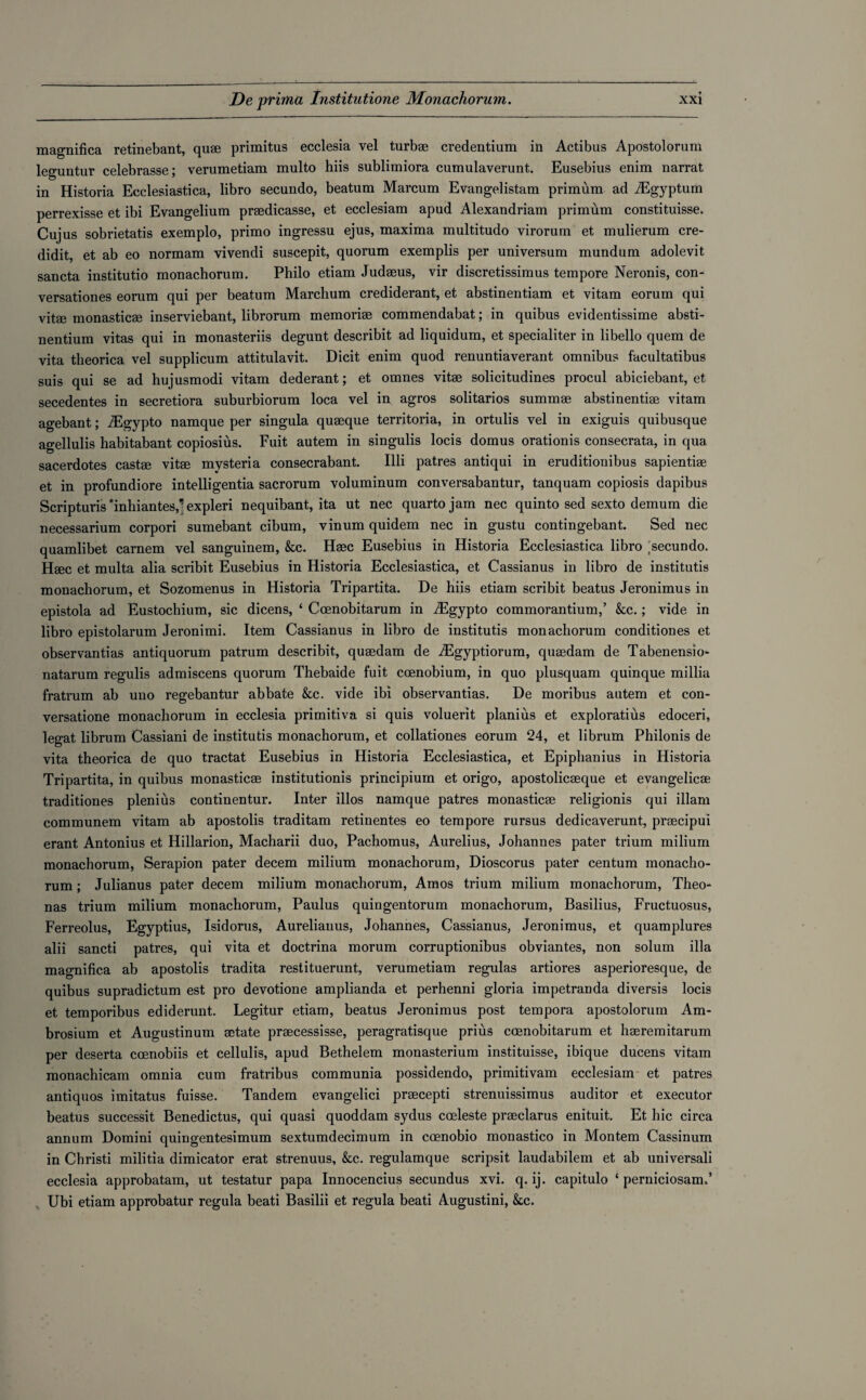 magnifica retinebant, qu® primitus ecclesia vel turb® credentium in Actibus Apostolorum leguntur celebrasse; verumetiam multo hiis sublimiora cumulaverunt. Eusebius enim narrat in Historia Ecelesiastica, libro secundo, beatum Marcum Evangelistam primum ad iEgyptum perrexisse et ibi Evangelium praedicasse, et ecclesiam apud Alexandriam primum constituisse. Cujus sobrietatis exemplo, primo ingressu ejus, maxima multitudo virorum et mulierum cre- didit, et ab eo normam vivendi suscepit, quorum exemplis per universum mundum adolevit sancta institutio monachorum. Philo etiam Judaeus, vir discretissimus tempore Neronis, con- versationes eorum qui per beatum Marchum crediderant, et abstinentiam et vitam eorum qui vitae monasticae inserviebant, librorum memoriae commendabat; in quibus evidentissime absti- nentium vitas qui in monasteriis degunt describit ad liquidum, et specialiter in libello quem de vita theorica vel supplicum attitulavit. Dicit enim quod renuntiaverant omnibus facultatibus suis qui se ad hujusmodi vitam dederant; et omnes vitae solicitudines procul abiciebant,, et secedentes in secretiora suburbiorum loca vel in agros solitarios summae abstinentiae vitam agebant; iEgypto namque per singula quaeque territoria, in ortulis vel in exiguis quibusque agellulis habitabant copiosius. Fuit autem in singulis locis domus orationis consecrata, in qua sacerdotes castae vitae mysteria consecrabant. Illi patres antiqui in eruditionibus sapientiae et in profundiore intelligentia sacrorum voluminum conversabantur, tanquam copiosis dapibus Scripturis inhiantes,1- expleri nequibant, ita ut nec quarto jam nec quinto sed sexto demum die necessarium corpori sumebant cibum, vinum quidem nec in gustu contingebant. Sed nec quamlibet carnem vel sanguinem, &c. Haec Eusebius in Historia Ecelesiastica libro tsecundo. Haec et multa alia scribit Eusebius in Historia Ecelesiastica, et Cassianus in libro de institutis monachorum, et Sozomenus in Historia Tripartita. De hiis etiam scribit beatus Jeronimus in epistola ad Eustochium, sic dicens, ‘ Ccenobitarum in iEgypto commorantium,’ &c.; vide in libro epistolarum Jeronimi. Item Cassianus in libro de institutis monachorum conditiones et observantias antiquorum patrum describit, qusedam de iEgyptiorum, qu®dam de Tabenensio- natarum regulis admiscens quorum Thebaide fuit ccenobium, in quo plusquam quinque millia fratrum ab uuo regebantur abbate &c. vide ibi observantias. De moribus autem et con- versatione monachorum in ecclesia primitiva si quis voluerit planius et exploratius edoceri, legat librum Cassiani de institutis monachorum, et collationes eorum 24, et librum Philonis de vita theorica de quo tractat Eusebius in Historia Ecelesiastica, et Epiphanius in Historia Tripartita, in quibus monastic® institution^ principium et origo, apostolic®que et evangelic® traditiones plenius continentur. Inter illos namque patres monastic® religionis qui illam communem vitam ab apostolis traditam retinentes eo tempore rursus dedicaverunt, pr®cipui erant Antonius et Hillarion, Macharii duo, Pachomus, Aurelius, Johannes pater trium milium monachorum, Serapion pater decern milium monachorum, Dioscorus pater centum monacho¬ rum ; Julianus pater decern milium monachorum, Amos trium milium monachorum, Theo- nas trium milium monachorum, Paulus quingentorum monachorum, Basilius, Fructuosus, Ferreolus, Egyptius, Isidorus, Aureliauus, Johannes, Cassianus, Jeronimus, et quamplures alii sancti patres, qui vita et doctrina morum corruptionibus obviantes, non solum ilia mao’nifica ab apostolis tradita restituerunt, verumetiam regulas artiores asperioresque, de quibus supradictum est pro devotione amplianda et perhenni gloria impetranda diversis locis et temporibus ediderunt. Legitur etiam, beatus Jeronimus post tempora apostolorum Am- brosium et Augustinum ®tate pr®cessisse, peragratisque prius ccenobitarum et h®remitarum per deserta ccenobiis et cellulis, apud Bethelem monasterium instituisse, ibique ducens vitam monachicam omnia cum fratribus communia possidendo, primitivam ecclesiam et patres antiquos imitatus fuisse. Tandem evangelici pr®cepti strenuissimus auditor et executor beatus successit Benedictus, qui quasi quoddam sydus creleste pr®clarus enituit. Et hie circa annum Domini quingentesimum sextumdecimum in coenobio monastico in Montem Cassinum in Christi militia dimicator erat strenuus, &c. regulamque scripsit laudabilem et ab universali ecclesia approbatam, ut testatur papa Innocencius secundus xvi. q. ij. capitulo ‘ perniciosam.’ Ubi etiam approbatur regula beati Basilii et regula beati Augustini, kc.