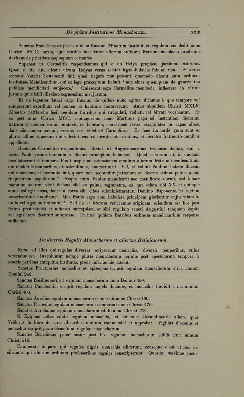 Sanctus Franciscus ex post ordinem fratrum Minorum instituit, et regulam eis dedit anno Christi MCC. sexto, qui cautius incedentes aliorum ordinum fratrum mendacia prudenter devitant de prioritate nequaquam certantes. Superest ut Carmelitis respondeamus qui se ab Helya propheta jactitant institutos. Quod si ita est, dicant utrum Helyas verus zelator legis Judaicae fuit an non. Si verus sectator Veteris Testamenti fuit, quod negare non possunt, quomodo dicunt eum ordinem instituisse Mendicantium, qui ex lege praeceptum habuit, ‘ non sines quemquam de genere tuo publicae mendicitati subjacere,’ Quiescant ergo Carmelitae mendacia inflectere in virum justum qui nichil dilexisse cognoscitur nisi justum. Et ne legentes lateat origo fratrum de quibus nunc agitur, dicamus a quo tempore vel sumpserunt exordium vel nomen et habitum mutaverunt. Anno siquidem Christi MXLV. Albertus patriarcha fecit regulam fratribus qui stragulati, radiati, vel birrati vocabantur. Et ex post anno Christi MCC. septuagesimo nono Martinus papa ad instantiam dictorum fratrum et nomen eorum mutavit et habitum, convertens vestes stragulatas in capas albas, dans eiis nomen novum, vocans eos videlicet Carmelitas. Et hsec ita tarde gesta sunt ut plures adhuc supersint qui viderint eos et birratis uti vestibus, et birratos fratres ab omnibus appellatos. Hactenus Carmelitis respondimus. Restat ut Augustinensibus responsa demus, qui a beato Paulo primo heremita se dicunt principium habuisse. Quod si verum sit, in quonam loco latuerunt a tempore Pauli usque ad ostensionem omnium aliorum fratrum mendicantium, qui modernis temporibus, ut ostendimus, emerserunt ? Vel, si volunt Paulum habere ducem, qui monachus, et heremita fuit, quare non sequuntur patronum et deserta colunt potius quam frequentiam populorum ? Neque enim Paulus mendicavit nec mendicare docuit, sed labore manuum suarum vixit faciens sibi ex palma tegumenta, ex qua etiam sibi XX. et quinque annis collegit escas, donee a corvo sibi cibus subministraretur, Domino disponente, et victum misericorditer ampliante. Qua fronte ergo eum habuisse principem gloriantur cujus vitam in nullo vel regulam imitantur ? Sed ne et istorum reticeamus originem, sciendum est hos post fratres predicatores et minores surrepsisse, et sibi regulam sancti Augustini tanquam capite vel legislatore destituti sumpsisse. Et hsec quidem fratribus ordinum mendicantium responsa sufficiunt. De diversis Regulis Monachorum et aliorum Religiosorum. Nunc ad illos qui regulas diversas scripserunt monachis, diversis temporibus, stilus vertendus est. Inveniuntur nempe plures monachorum regulse post apostolorum tempora a sanctis patribus antiquitus institutae, prout inferius hie patebit. Sanctus Fructuosius monachus et episcopus scripsit regulam monachorum circa annum Domini 245. Sanctus Basilius scripsit regulam monachorum anno Domini 350. Sanctus Pauchomius scripsit regulam angelo dictante, et monachis tradidit circa annum Christi 400. Sanctus Aurelius regulam monachorum composuit anno Christi 460. Sanctus Ferreolus regulam monachorum composuit anno Christi 470. Sanctus Aurelianus regulam monachorum edidit anno Christi 478. S. Egippus abbas edidit regulam monachis, et Johannes Gerundinensis aliam, quas Ysidorus in libro de viris illustribus multum commendat et approbat. Vigilius diaconus et monachus scripsit juxta Genadium, regulam monachorum. Sanctus Benedictus pater noster post hos regulam monachorum edidit circa annum Christi 516. Enumeratis in parte qui regulas nigris monachis ediderunt, consequens est ut nec eos sileamus qui aliorum ordinum professoribus regulas conscripserunt. Quorum maximge aucto-