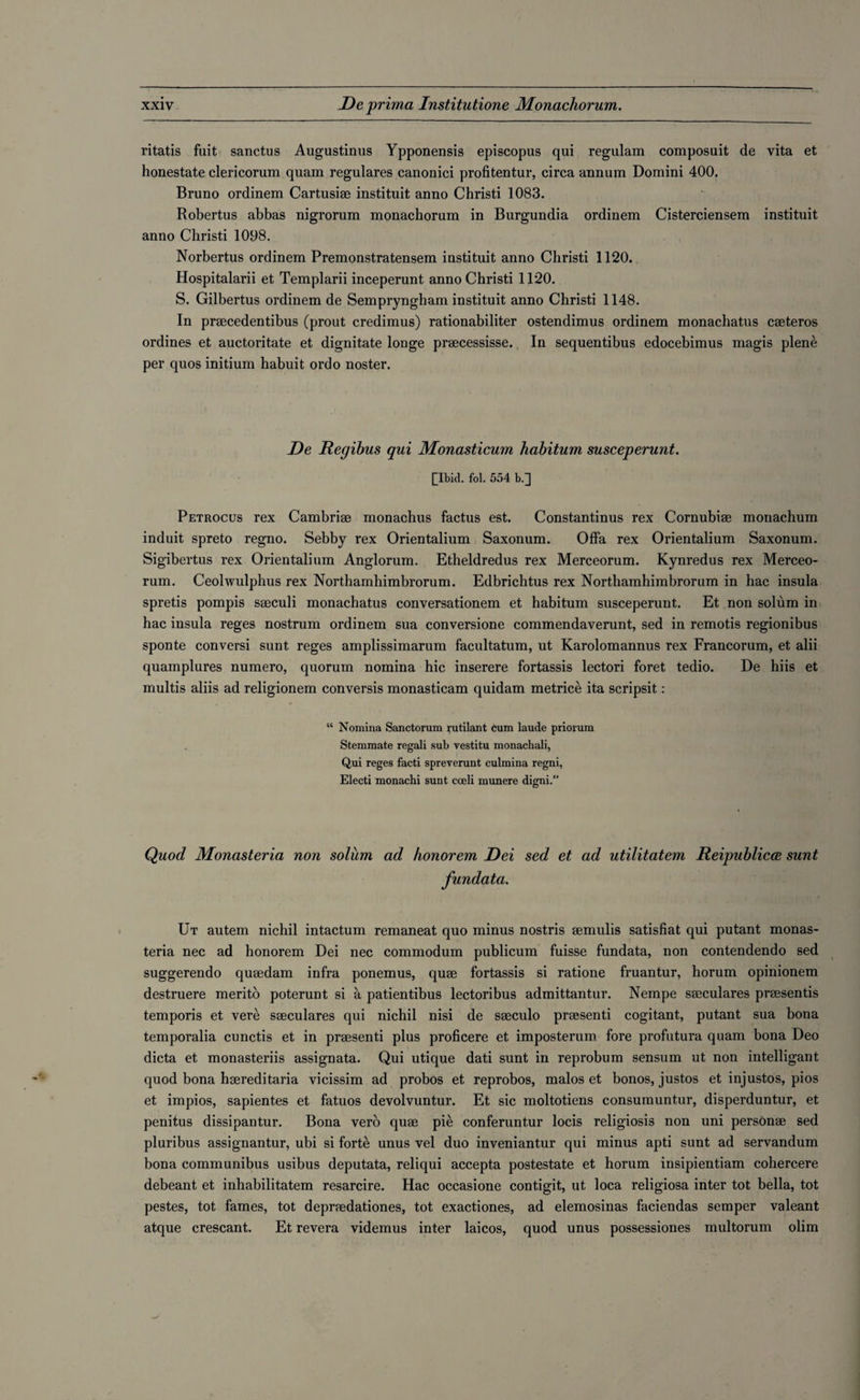 ritatis fuit sanctus Augustinus Ypponensis episcopus qui regulam composuit de vita et honestate clericorum quam regulares canonici profitentur, circa annum Domini 400. Bruno ordinem Cartusiae instituit anno Christi 1083. Robertus abbas nigrorum monachorum in Burgundia ordinem Cisterciensem instituit anno Christi 1098. Norbertus ordinem Premonstratensem instituit anno Christi 1120. Hospitalarii et Templarii inceperunt anno Christi 1120. S. Gilbertus ordinem de Sempryngham instituit anno Christi 1148. In prsecedentibus (prout credimus) rationabiliter ostendimus ordinem monachatus caeteros ordines et auctoritate et dignitate longe praecessisse. In sequentibus edocebimus magis plene per quos initium habuit ordo noster. De Regibus qui Monasticum habitum susceperunt. [Ibid. fol. 554 b.] Petrocus rex Cambriae monachus factus est. Constantinus rex Cornubiae monachum induit spreto regno. Sebby rex Orientalium Saxonum. Offa rex Orientalium Saxonum. Sigibertus rex Orientalium Anglorum. Etheldredus rex Merceorum. Kynredus rex Merceo- rum. Ceolwulphus rex Northamhimbrorum. Edbrichtus rex Northamhimbrorum in hac insula spretis pompis saeculi monachatus conversationem et habitum susceperunt. Et non solum in hac insula reges nostrum ordinem sua conversione commendaverunt, sed in remotis regionibus sponte conversi sunt reges amplissimarum facultatum, ut Karolomannus rex Francorum, et alii quamplures numero, quorum nomina hie inserere fortassis lectori foret tedio. De hiis et multis aliis ad religionem conversis monasticam quidam metrice ita scripsit: “ Nomina Sanctorum rutilant cum laude priorum Stemmate regali sub vestitu monachali, Qui reges facti spreverunt culmina regni, Electi monachi sunt coeli munere digni.” Quod Monasteria non solum ad honorem Dei sed et ad utilitatem Reipublicoe sunt fundata. Ut autem nichil intactum remaneat quo minus nostris aemulis satisfiat qui putant monas¬ teria nec ad honorem Dei nec commodum publicum fuisse fundata, non contendendo sed suggerendo quaedam infra ponemus, quae fortassis si ratione fruantur, horum opinionem destruere merito poterunt si a patientibus lectoribus admittantur. Nempe saeculares praesentis temporis et vere saeculares qui nichil nisi de saeculo praesenti cogitant, putant sua bona temporalia cunctis et in praesenti plus proficere et imposterum fore profutura quam bona Deo dicta et monasteriis assignata. Qui utique dati sunt in reprobum sensum ut non intelligant quod bona haereditaria vicissim ad probos et reprobos, malos et bonos, justos et injustos, pios et impios, sapientes et fatuos devolvuntur. Et sic moltotiens consumuntur, disperduntur, et penitus dissipantur. Bona verb quae pie conferuntur locis religiosis non uni personae sed pluribus assignantur, ubi si forte unus vel duo inveniantur qui minus apti sunt ad servandum bona communibus usibus deputata, reliqui accepta postestate et horum insipientiam cohercere debeant et inhabilitatem resarcire. Hac occasione contigit, ut loca religiosa inter tot bella, tot pestes, tot fames, tot depraedationes, tot exactiones, ad elemosinas faciendas semper valeant atque crescant. Et revera videmus inter laicos, quod unus possessiones multorum olim