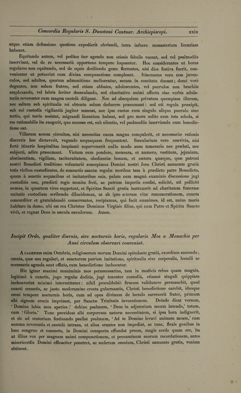 atque etiam defensione quotiens expedient obviandi, intra infrave monasterium licentiam habeant. Equitando autem, vel pedites iter agendo non otiosis fabulis vacent, sed vel psalmodiis inserviant, vel de re necessaria opportuno tempore loquantur. Hoc considerantes ut horas regulares non equitando, sed de equis desiliendo genu flectentes, nisi dies festiva fuerit, con- venienter ut potuerint cum divina compunctione compleant. Itinerantes vero non juven- culos, sed adultos, quorum admonitione meliorentur, secum in coinitatu ducant; domi vero degentes, non solum fratres, sed etiam abbates, adolescentes, vel puerulos non brachiis amplexando, vel labris leviter deosculando, sed charitativo animi affectu sine verbis adula- toriis reverenter cum magna cautela diligant. Nec ad obsequium privatum quempiam illorum, nec saltern sub spiritualis rei obtentu solum deducere praesumant: sed uti regula praecipit, sub sui custodis vigilantia jugiter maneat, nec ipse custos cum singulo aliquo puerulo sine tertio, qui testis assistat, migrandi licentiam habeat, sed pro more solito cum tota schola, si res rationabilis ita exegerit, quo necesse est, sub silentio, vel psalmodiis inserviendo cum benedic- tione eat. Villarum autem circuitus, nisi neeessitas causa magna compulerit, et necessariae rationis discretis hoc dictaverit, vagando nequaquam frequentent. Saecularium vero convivia, nisi forte itineris hospitalitas inopinate supervenerit nullo modo ausu temerario nec praelati, nec subjecti, adire praesumant. Victum cum pondere, mensura, et numero, vestitum, jejunium, abstinentiam, vigiliam, taciturnitatem, obedientiae bonum, et caetera quaeque, quae patroni nostri Benedicti traditione voluntaries suscepimus Domini nostri Jesu Christi annuente gratia totis viribus custodientes, de consuetis sanctae regulae moribus tam a praedicto patre Benedicto, quam a sanctis sequacibus et imitatoribus suis, palam cum magna examinis discussione jugi custoditis usu, praedicti regis monitu freti, ac patrum imperiis confisi, solicite, uti polliciti sumus, in quantum vires suppetent, et Spiritus Sancti gratia instruxerit ad charitatem fraternae unitatis custodiam scribendo dilucidemus, ut ab ipso aeternae vitae remunerationem, cuncta concorditer et gratulabunde conservantes, recipiamus, qui facit unanimes, id est, unius moris fcabitare in dome, ubi est rex Christus Dominus Virginis filius, qui cum Patre et Spiritu Sancto vivit, et regnat Deus in saecula saeculorum. Amen. Incipit Ordo, qualiter diurnis, sine nocturnis horis, regularis Mos a Monachis per Anni circulum observari conveniat. A calendis enim Octobris, religiosorum morum Domini opitulante gratia, exordium sumendo ; omnia, quae usu regulari, et sanctorum patrum imitatione, spiritualia sive corporalia, humili ac necessario agenda sunt officio, cum benedictione inchoentur. Hie igitur maximi muniminis mos pernecessarius, tam in modicis rebus quam magnis, legitime a cunctis, jugo regulae deditis, jugi teneatur custodia, etiamsi singuli quippiam inchoaverint minime intermittatur: nihil proculdubio firmum validumve permanebit, quod cuncti creantis, ac justo moderamine creata gubernantis, Christi benedictione carebit, ideoque omni tempore nocturnis horis, cum ad opus divinum de lectulo surrexerit frater, primum sibi signum crucis imprimat, per Sanctae Trinitatis invocationem. Deinde dicat versum, ‘ Domine labia mea aperiesdehinc psalmum, ‘ Deus in adjutorium meum intende,’ totum, cum ‘ Gloria.’ Tunc provideat sibi corpoream naturae necessitatem, si ipsa hora indiguerit, et sic ad oratorium festinando psallat psalmum, ‘ Ad te Domine levavi animam meam,’ cum summa reverentia et cautela intrans, ut alios orantes non impediat, ac tunc, flexis genibus in loco congruo et consueto, in Domini conspectu effundat preces, magis corde quam ore, ita ut illius vox per magnam animi compunctionem, et peccaminum suorum recordationem, aures misericordis Domini efficaciter penetret, ac scelerum omnium, Christi annuente gratia, veniam obtineat.