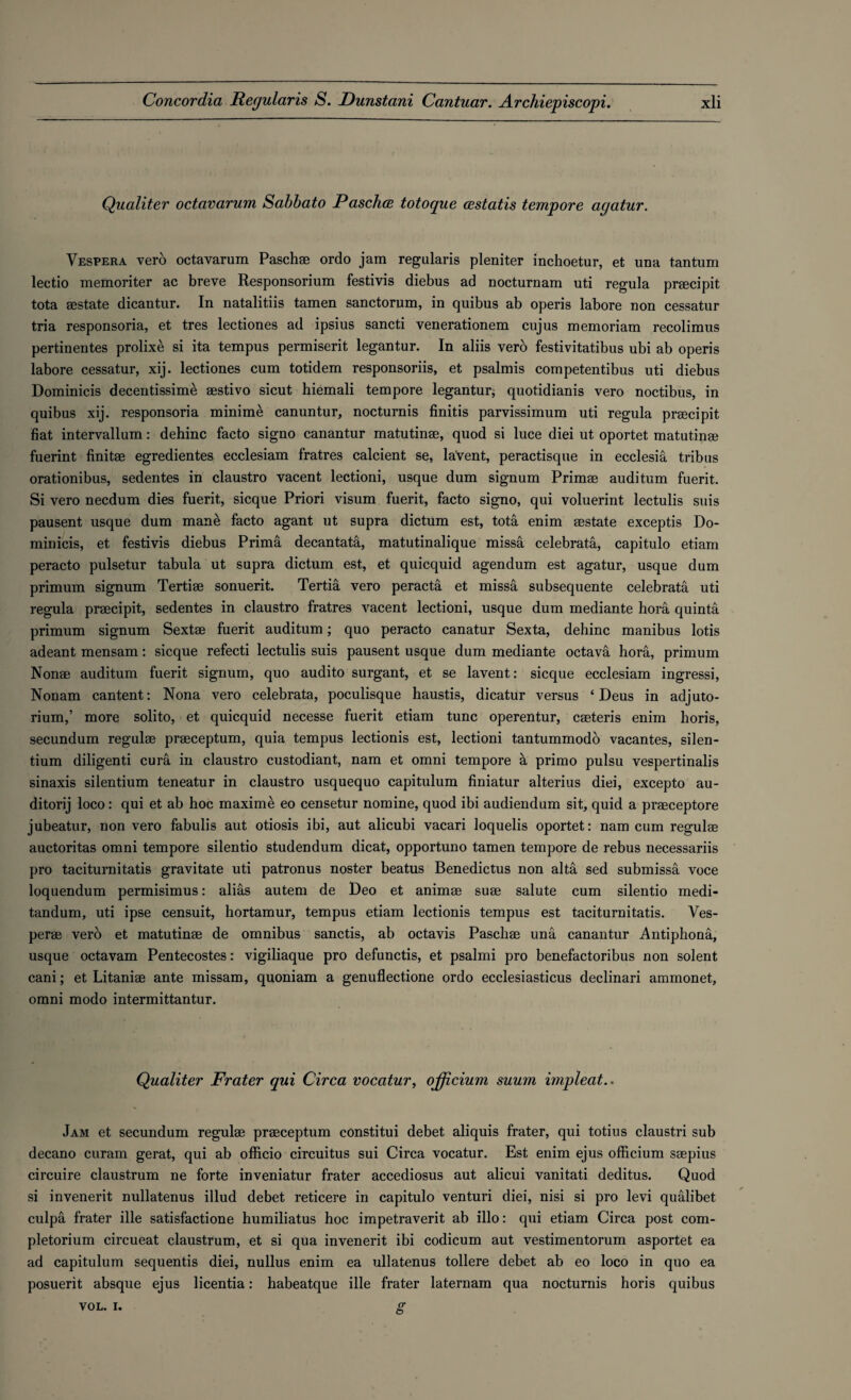 Qualiter octavarum Sabbato JPasclice totoque cestatis tempore agatur. Vespera verb octavarum Paschae ordo jam regularis pleniter inchoetur, et uua tantum lectio memoriter ac breve Responsorium festivis diebus ad nocturnam uti regula praecipit tota aestate dicantur. In natalitiis tamen sanctorum, in quibus ab operis labore non cessatur tria responsoria, et tres lectiones ad ipsius sancti venerationem cujus memoriam recolimus pertinentes prolixe si ita tempus permiserit legantur. In aliis vero festivitatibus ubi ab operis labore cessatur, xij. lectiones cum totidem responsoriis, et psalmis competentibus uti diebus Dominicis decentissime aestivo sicut hiemali tempore legantur; quotidianis vero noctibus, in quibus xij. responsoria minime canuntur, nocturnis finitis parvissimum uti regula praecipit fiat intervallum: dehinc facto signo canantur matutinae, quod si luce diei ut oportet matutinae fuerint finitae egredientes ecclesiam fratres calcient se, laVent, peractisque in ecclesia tribus orationibus, sedentes in claustro vacent lectioni, usque dum signum Primae auditum fuerit. Si vero necdum dies fuerit, sicque Priori visum fuerit, facto signo, qui voluerint lectulis suis pausent usque dum mane facto agant ut supra dictum est, tota enim aestate exceptis Do¬ minicis, et festivis diebus Prima decantata, matutinalique missa celebrata, capitulo etiam peracto pulsetur tabula ut supra dictum est, et quicquid agendum est agatur, usque dum primum signum Tertiae sonuerit. Tertia vero peracta et missa subsequente celebrata uti regula praecipit, sedentes in claustro fratres vacent lectioni, usque dum mediante hora quinta primum signum Sextae fuerit auditum; quo peracto canatur Sexta, dehinc manibus lotis adeant mensam: sicque refecti lectulis suis pausent usque dum mediante octava hora, primum Nonae auditum fuerit signum, quo audito surgant, et se lavent: sicque ecclesiam ingressi, Nonam cantent: Nona vero celebrata, poculisque haustis, dicatur versus ‘ Deus in adjuto- rium,! more solito, et quicquid necesse fuerit etiam tunc operentur, caeteris enim horis, secundum regulae praeceptum, quia tempus lectionis est, lectioni tantummodo vacantes, silen- tium diligenti cura in claustro custodiant, nam et omni tempore a primo pulsu vespertinalis sinaxis silentium teneatur in claustro usquequo capitulum finiatur alterius diei, excepto au- ditorij loco: qui et ab hoc maxime eo censetur nomine, quod ibi audiendum sit, quid a praeceptore jubeatur, non vero fabulis aut otiosis ibi, aut alicubi vacari loquelis oportet: nam cum regulae auctoritas omni tempore silentio studendum dicat, opportuno tamen tempore de rebus necessariis pro taciturnitatis gravitate uti patronus noster beatus Benedictus non alta sed submissa voce loquendum permisimus: alias autem de Deo et animae suae salute cum silentio medi- tandum, uti ipse censuit, hortamur, tempus etiam lectionis tempus est tacituruitatis. Ves- perae verb et matutinae de omnibus sanctis, ab octavis Pascbae una canantur Antiphona, usque octavam Pentecostes: vigiliaque pro defunctis, et psalmi pro benefactoribus non solent cani; et Litaniae ante missam, quoniam a genuflectione ordo ecclesiasticus declinari ammonet, omni modo intermittantur. Qualiter Frater qui Circa vocatur, officium suum impleat.. Jam et secundum regulae praeceptum constitui debet aliquis frater, qui totius claustri sub decano curam gerat, qui ab officio circuitus sui Circa vocatur. Est enim ejus officium saepius circuire claustrum ne forte inveniatur frater accediosus aut alicui vanitati deditus. Quod si invenerit nullatenus illud debet reticere in capitulo venturi diei, nisi si pro levi qualibet culpa frater ille satisfactione humiliatus hoc impetraverit ab illo: qui etiam Circa post com- pletorium circueat claustrum, et si qua invenerit ibi codicum aut vestimentorum asportet ea ad capitulum sequentis diei, nullus enim ea ullatenus tollere debet ab eo loco in quo ea posuerit absque ejus licentia: habeatque ille frater laternam qua nocturnis horis quibus g VOL. I.