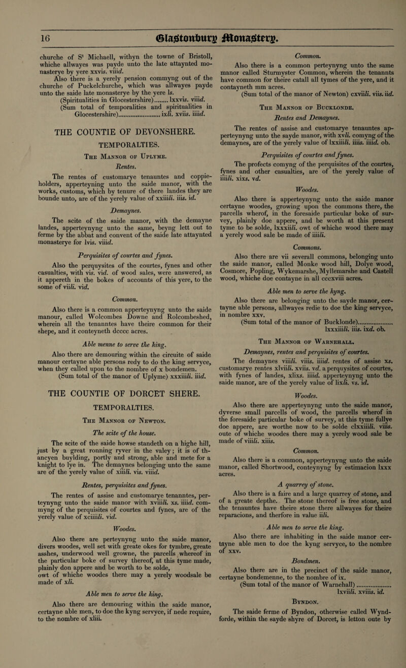 churche of S‘ Michaell, withyn the towne of Bristoll, whiche allwayes was payde unto the late attaynted mo- nasterye by yere xxvis. viiicZ. Also there is a yerely pension commyng out of the churche of Puckelchurche, which was allwayes payde unto the saide late monasterye by the yere Is. (Spiritualities in Glocestershire).lxxvis. viiie?. (Sum total of temporalities and spiritualities in Glocestershire).ixli. xviis. iiiicZ. THE COUNTIE OF DEVONSHERE. TEMPORARIES. The Mannor of Uplyme. Rentes. The rentes of customarye tenauntes and coppie- holders, apperteyning unto the saide manor, with the works, customs, which by tenure of there landes they are bounde unto, are of the yerely value of xxiiili. iiis. id. Demaynes. The scite of the saide manor, with the demayne landes, apperteynyng unto the same, beyng lett out to ferme by the abbat and convent of the saide late attaynted monasterye for lvis. viiicZ. Perquisites of courtes and fynes. Also the perquysites of the courtes, fynes and other casualties, with vis. vie?, of wood sales, were answered, as it appereth in the bokes of accounts of this yere, to the some of viili. vie?. Common. Also there is a common apperteynyng unto the saide manour, called Wolcombes Downe and Rolcombeshed, wherein all the tenanntes have theire common for their shepe, and it conteyneth dcccc acres. Able menne to serve the bins. Also there are demouring within the circuite of saide manour certayne able persons redy to do the king servyce, when they called upon to the nombre of x bondemen. (Sum total of the manor of Uplyme) xxxiiiZi. iiitZ. THE COUNTIE OF DORCET SHERE. TEMPORARIES. The Mannor of Newton. The scite of the house. The scite of the saide howse standeth on a highe hill, just by a great ronning ryver in the valey; it is of th- ancyen buylding, portly and strong, able and mete for a knight to lye in. The demaynes belonging unto the same are of the yerely value of xiiili. vis. viii(i. Rentes, perquisites and fynes. The rentes of assise and customarye tenanntes, per- teynyng unto the saide manor with xviiiZi. xs. iiiicZ. com¬ myng of the perquisites of courtes and fynes, are of the yerely value of xciiiiZi. vid. Woodes. Also there are perteynyng unto the saide manor, divers woodes, well set with greate okes for tymbre, greate asshes, underwood well growne, the parcells whereof in the particular boke of survey thereof, at this tyme made, plainly don appere and be worth to be solde, owt of whiche woodes there may a yerely woodsale be made of xli. Able men to serve the king. Also there are demouring within the saide manor, certayne able men, to doe the kyng servyce, if nede require, to the nombre of xliii. Common. Also there is a common perteynyng unto the same manor called Sturmyster Common, wherein the tenannts have common for theire catall all tymes of the yere, and it contayneth mm acres. (Sum total of the manor of Newton) cxviiZZ. viis. i\d. The Mannor of Bucklonde. Rentes and Demaynes. The rentes of assise and customarye tenauntes ap¬ perteynyng unto the sayde manor, with xvli. comyng of the demaynes, are of the yerely value of lxxiiiZi. iiiis. iiiicZ. ob. Perquisites of courtes and fynes. The profects comyng of the perquisites of the courtes, fynes and other casualties, are of the yerely value of iiiiZi. xixs. xd. Woodes. Also there is apperteynyng unto the saide manor certayne woodes, growing upon the commons there, the parcells wherof, in the foresaide particular boke of sur¬ vey, plainly doe appere, and be worth at this present tyme to be solde, lxxxii/i. owt of whiche wood there may a yerely wood sale be made of iiiiZi. Commons. Also there are vii severall commons, belonging unto the saide manor, called Monke wood hill, Dolye wood, Cosmore, Popling, Wykemarshe, Myllemarshe and Castell wood, whiche doe contayne in all cccxviii acres. Able men to serve the kyng. Also there are belonging unto the sayde manor, cer¬ tayne able persons, allwayes redie to doe the king servyce, in nombre xxv. (Sum total of the manor of Bucklonde). lxxxiiiZ*. iiis. ixd. ob. The Mannor of Warnehall. Demaynes, rentes and perquisites of courtes. The demaynes viiiZi. viiis. iiiicZ. rentes of assise xs. customarye rentes xlviiZZ. xviis. xd. a perquysites of courtes, with fynes of landes, xlixs. iiiicZ. apperteynyng unto the saide manor, are of the yerely value of lixZ*. vs. id. Woodes. Also there are apperteynyng unto the saide manor, dyverse small parcells of wood, the parcells wherof in the foresaide particular boke of survey, at this tyme fullye doe appere, are worthe now to be solde clxxiiiZZ. viiis. oute of whiche woodes there may a yerely wood sale be made of viiiZZ. xiiis. Common. Also there is a common, apperteynyng unto the saide manor, called Shortwood, conteynyng by estimacion lxxx acres. A quarrey of stone. Also there is a faire and a large quarrey of stone, and of a greate depthe. The stone thereof is free stone, and the tenauntes have theire stone there allwayes for theire reparacions, and therfore in value iili. Able men to serve the king. Also there are inhabiting in the saide manor cer¬ tayne able men to doe the kyng servyce, to the nombre of xxv. jBondmen. Also there are in the precinct of the saide manor, certayne bondemenne, to the nombre of ix. (Sum total of the manor of Warnehall). lxviiZi. xviiis. id. Byndon. The saide ferme of Byndon, otherwise called Wynd- forde, within the sayde shyre of Dorcet, is letton oute by