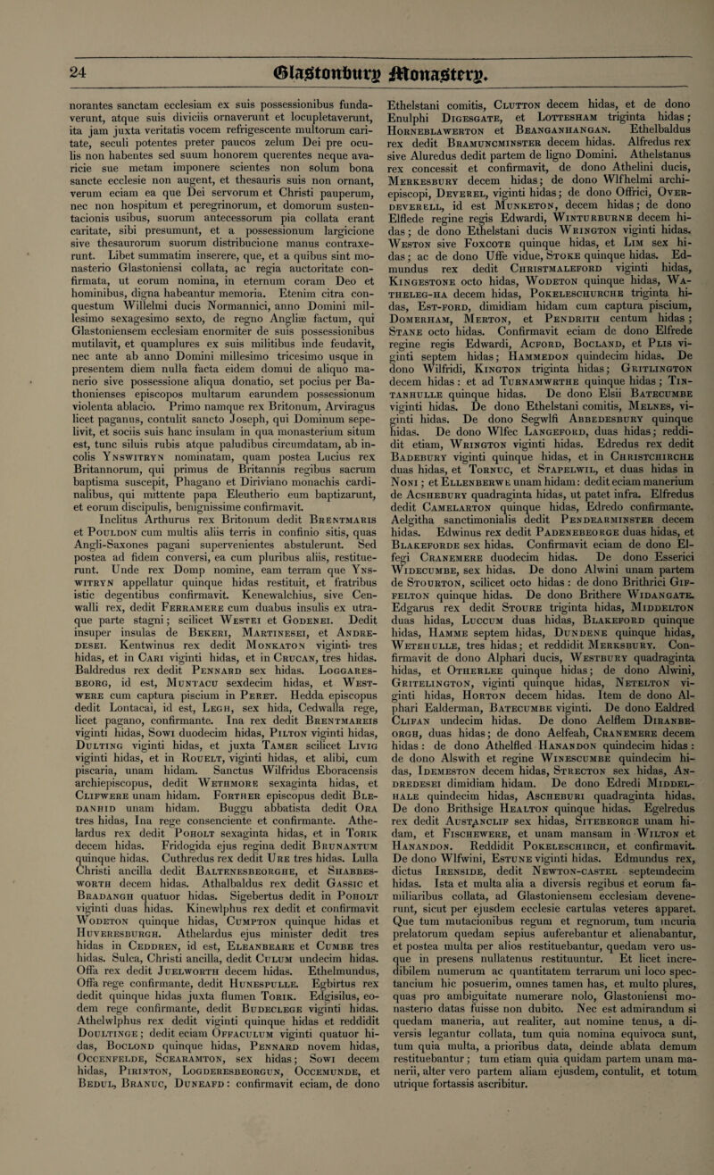 norantes sanctam ecclesiam ex suis possessionibus funda- verunt, atque suis diviciis ornaverunt et locupletaverunt, ita jam juxta veritatis vocem refrigescente multorum cari- tate, seculi potentes preter paucos zelum Dei pre ocu- lis non habentes sed suum honorem querentes neque ava- ricie sue metam imponere scientes non solum bona sancte ecclesie non augent, et thesauris suis non ornant, verum eciam ea que Dei servorum et Christi pauperum, nec non hospitum et peregrinorum, et domorum susten- tacionis usibus, suorum antecessorum pia collata erant caritate, sibi presumunt, et a possessionum largicione sive thesaurorum suorum distribucione manus contraxe- runt. Libet summatim inserere, que, et a quibus sint mo- nasterio Glastoniensi collata, ac regia auctoritate con- firmata, ut eorum nomina, in eternum coram Deo et hominibus, digna habeantur memoria. Etenim citra con- questum Willelmi ducis Normannici, anno Domini mil- lesimo sexagesimo sexto, de regno Angliae factum, qui Glastoniensem ecclesiam enormiter de suis possessionibus mutilavit, et quamplures ex suis militibus inde feudavit, nec ante ab anno Domini millesimo tricesimo usque in presentem diem nulla facta eidem domui de aliquo ma- nerio sive possessione aliqua donatio, set pocius per Ba- thonienses episcopos multarum earundem possessionum violenta ablacio. Primo namque rex Britonum, Arviragus licet paganus, contulit sancto Joseph, qui Dominum sepe- livit, et sociis suis banc insulam in qua monasterium situm est, tunc siluis rubis atque paludibus circumdatam, ab in- colis Ynswitryn nominatam, quam postea Lucius rex Britannorum, qui primus de Britannis regibus sacrum baptisma suscepit, Phagano et Diriviano monachis cardi- nalibus, qui mittente papa Eleutherio eum baptizarunt, et eorum discipulis, benignissime confirmavit. Inclitus Arthurus rex Britonum dedit Brentmaris et Pouldon cum multis aliis terris in confinio sitis, quas Angli-Saxones pagani supervenientes abstulerunt. Sed postea ad fidem conversi, ea cum pluribus aliis, restitue- runt. Unde rex Domp nomine, earn terram que Yns¬ witryn appellatur quinque hidas restituit, et fratribus istic degentibus confirmavit. Kenewalchius, sive Cen- walli rex, dedit Ferramere cum duabus insulis ex utra- que parte stagni; scilicet Westei et GodeNei. Dedit insuper insulas de Bekeri, Martinesei, et Andre- desei, Kentwinus rex dedit Monkaton viginti- tres hidas, et in Cari viginti hidas, et in Crucan, tres hidas. Baldredus rex dedit Pennard sex hidas. Loggares- beorg, id est, Muntacu sexdecim hidas, et West- were cum captura piscium in Peret. Hedda episcopus dedit Lontacai, id est, Legh, sex hida, Cedwalla rege, licet pagano, confirmante. Ina rex dedit Brentmareis viginti hidas, Sowi duodecim hidas, Pilton viginti hidas, Dulting viginti hidas, et juxta Tamer scilicet Livig viginti hidas, et in Rouelt, viginti hidas, et alibi, cum piscaria, unam hidam. Sanctus Wilfridus Eboracensis archiepiscopus, dedit Wethmore sexaginta hidas, et Clifwere unam hidam. Forther episcopus dedit Ble- danhid unam hidam. Buggu abbatista dedit Ora tres hidas, Ina rege consenciente et confirmante. Athe- lardus rex dedit Poholt sexaginta hidas, et in Torik decern hidas. Fridogida ejus regina dedit Brunantum quinque hidas. Cuthredus rex dedit Ure tres hidas. Lulla Christi ancilla dedit Baltenesbeorghe, et Shabbes- wortii decern hidas. Athalbaldus rex dedit Gassic et Bradangh quatuor hidas. Sigebertus dedit in Poholt viginti duas hidas. Kinewlphus rex dedit et confirmavit Wodeton quinque hidas, Cumpton quinque hidas et Huveresburgh. Athelardus ejus minister dedit tres hidas in Ceddren, id est, Eleanbeare et Cumbe tres hidas. Sulca, Christi ancilla, dedit Culum undecim hidas. Offa rex dedit Juelworth decern hidas. Ethelmundus, Offa rege confirmante, dedit Hunespulle. Egbirtus rex dedit quinque hidas juxta flumen Torik. Edgisilus, eo- dem rege confirmante, dedit Budeclege viginti hidas. Athelwlphus rex dedit viginti quinque hidas et reddidit Doultinge ; dedit eciam Offaculum viginti quatuor hi¬ das, Boclond quinque hidas, Pennard novem hidas, Occenfelde, Scearamton, sex hidas; Sowi decern hidas, Pirinton, Logderesbeorgun, Occemunde, et Bedul, Branuc, Duneafd: confirmavit eciam, de dono Ethelstani comitis, Clutton decern hidas, et de dono Enulphi Digesgate, et Lottesham triginta hidas; Horneblawerton et Beanganhangan. Ethelbaldus rex dedit Bramuncminster decern hidas. Alfredus rex sive Aluredus dedit partem de ligno Domini. Athelstanus rex concessit et confirmavit, de dono Athelini ducis, Merkesbury decern hidas; de dono Wlfhelmi archi- episcopi, Deverel, viginti hidas; de dono Offrici, Over- deverell, id est Munketon, decern hidas; de dono Elflede regine regis Edwardi, Winturburne decern hi¬ das; de dono Ethelstani ducis Wrington viginti hidas. Weston sive Foxcote quinque hidas, et Lim sex hi¬ das ; ac de dono Uffe vidue, Stoke quinque hidas. Ed- mundus rex dedit Christmaleford viginti hidas, Kingestone octo hidas, Wodeton quinque hidas, Wa- theleg-ha decern hidas, Pokeleschurche triginta hi¬ das, Est-ford, dimidiam hidam cum captura piscium, Domerham, Merton, et Pendrith centum hidas; Stane octo hidas. Confirmavit eciam de dono Elfrede regine regis Edwardi, Acford, Bocland, et Plis vi¬ ginti septem hidas; Hammedon quindecim hidas. De dono Wilfridi, Kington triginta hidas; Gritlington decern hidas : et ad Turnamwrthe quinque hidas; Tin- tan hulle quinque hidas. De dono Elsii Batecumbe viginti hidas. De dono Ethelstani comitis, Melnes, vi¬ ginti hidas. De dono Segwlfi Abbedesbury quinque hidas. De dono Wlfec Langeford, duas hidas; reddi¬ dit etiam, Wrington viginti hidas. Edredus rex dedit Badebury viginti quinque hidas, et in Christchirche duas hidas, et Tornuc, et Stapelwil, et duas hidas in Noni ; et Ellenberwe unam hidam: dedit eciam manerium de Acshebury quadraginta hidas, ut patet infra. Elfredus dedit Camelarton quinque hidas, Edredo confirmante. Aelgitha sanctimonialis dedit Pendearminster decern hidas. Edwinus rex dedit Padenebeorge duas hidas, et Blakeforde sex hidas. Confirmavit eciam de dono El- fegi Cranemere duodecim hidas. De dono Esserici Widecumbe, sex hidas. De dono Alwini unam partem de Stourton, scilicet octo hidas : de dono Brithrici Gif- felton quinque hidas. De dono Brithere Widangate. Edgarus rex dedit Stoure triginta hidas, Middelton duas hidas, Luccum duas hidas, Blakeford quinque hidas, IIamme septem hidas, Dundene quinque hidas, Wetehulle, tres hidas; et reddidit Merksbury. Con¬ firmavit de dono Alphari ducis, Westbury quadraginta hidas, et Otherlee quinque hidas; de dono Alwini, Gritelington, viginti quinque hidas, Netelton vi¬ ginti hidas, Horton decern hidas. Item de dono Al¬ phari Ealderman, Batecumbe viginti. De dono Ealdred Clifan undecim hidas. De dono Aelflem Diranbe- orgh, duas hidas; de dono Aelfeah, Cranemere decern hidas : de dono Athelfled Hanandon quindecim hidas : de dono Alswith et regine Winescumbe quindecim hi¬ das, Idemeston decern hidas, Strecton sex hidas, An- dredesei dimidiam hidam. De dono Edredi Middel- hale quindecim hidas, Ascheburi quadraginta hidas. De dono Brithsige Healton quinque hidas. Egelredus rex dedit Aust^nclif sex hidas, Sitebeorge unam hi¬ dam, et Fischewere, et unam mansam in Wilton et Hanandon. Reddidit Pokeleschirch, et confirmavit. De dono Wlfwini, Estune viginti hidas. Edmundus rex, dictus Irenside, dedit Newton-castel septemdecim hidas. Ista et multa alia a diversis regibus et eorum fa- miliaribus collata, ad Glastoniensem ecclesiam devene- runt, sicut per ejusdem ecclesie cartulas veteres apparet. Que turn mutacionibus regum et regnorum, turn incuria prelatorum quedam sepius auferebantur et alienabantur, et postea multa per alios restituebantur, quedam vero us¬ que in presens nullatenus restituuntur. Et licet incre- dibilem numerum ac quantitatem terrarum uni loco spec- tancium hie posuerim, omnes tamen has, et multo plures, quas pro ambiguitate numerare nolo, Glastoniensi mo- nasterio datas fuisse non dubito. Nec est admirandum si quedam maneria, aut realiter, aut nomine tenus, a di¬ versis legantur collata, turn quia nomina equivoca sunt, turn quia multa, a prioribus data, deinde ablata demum restituebantur; turn etiam quia quidam partem unam ma- nerii, alter vero partem aliam ejusdem, contulit, et totum utrique fortassis ascribitur.