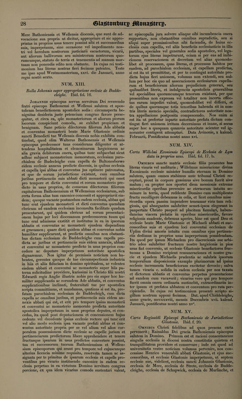 Mere Bathoniensis et Wellensis diocesis, que sunt de ad- vocacione sua propria ut dicitur, appropriare et sic appro- priatas in proprios usus tenere possint sibi et successoribus suis, imperpetuum, sine occasione vel impedimento nos- tri vel heredum nostrorum justiciarii escaetorum, vicarii, aut aliorum ballivorum seu ministrorum nostrorum quo- rumcunque, statuto de terris et tenements ad xnanum mor- tuam non ponendis edito non obstante. In cujus rei testi¬ monium has literas nostras fieri fecimus patentes. Teste me ipso apud Westmonasterium, xxvi. die Januarii, anno reo;ni nostri sexto. NUM. XIII. Bulla Johannis super appropriacione ecclesie de Budde- cleighe. Ibid. fol. 16. Johannes episcopus servus servorum Dei reverendo fratri episcopo Bathonensi et Wellensi salutem et apos- tolicam benedictionem apostolice sedis : circumspecta be- nignitas desideria juste petencium congruo favore perse- quitur, et circa ea, que monasteriorum et aliorum piorum locorum conspiciunt comoda, se exhibet propiciam et benignam. Sane peticio dilectorum filiorum Ade abbatis et conventus monasterii beate Marie Glastonie ordinis sancti Benedicti tue Wellensis diocesis nobis exhibita con- tinebat, quod olim Walterus Bathonensis et Wellensis episcopus predecessor tuus considerans diligenter et at- tendens hospitalitatem et elemosinarum largicionem ac alia gravia debitorum onera, quibus tunc subjacebat sicut adhuc subjacet monasterium memoratum, ecclesiam paro- chialem de Budecleighe cum capella de Baltonesborwe eidem ecclesie annexa predicte diocesis, in quibus ecclesia et capella ipsi abbas et conventus jus optinere patronatus, et que de eorum jurisdictione existunt, cum omnibus juribus pertinenciis suis abbati dicti monasterii qui esset pro tempore et dictis conventui et eorum monasterio pre- dicto in usus proprios, de consensu dilectorum filiorum capitulorum Bathonensium et Wellensium ecclesiarum, sub certa forma alias turn canonice concessit et appropriavit eis- dem; quoque vacante postmodum eadem ecclesia, abbas qui tunc erat ejusdem monasterii et dicti conventus quendam clericum ad eandem ecclesiam inconsulta facilitate quadam presentarunt, qui quidem clericus ad eorum presentaci- onem hujus per loci diocesanum predecessorem tuum qui tunc erat admissus exstitit et institutus in ea in ipsorum abbatis et conventus ac monasterii ejusdem dispendium et gravamen; quare dicti quidem abbas et conventus nobis humiliter supplicarunt, ut predictis omnibus non obstanti- bus dictam ecclesiam de Buddecleighe cum capella pre¬ dicta ac juribus et pertinenciis suis eidem annexis, abbati et conventui ac monasterio predicto in usus proprios con- cedere ac deputare imperpetuum autoritate apostolica dignaremur. Nos igitur de premissis noticiam non ha- bentes, gerentes quoque de tue circumspectionis industria in hiis et aliis fiduciam in domino spiritualem, ac volentes eisdem abbati et conventui ac monasterio super hiis pa- terna solicitudine providere, karissimi in Christo filii nostri Edwardi regis Anglie illustris nobis pro eis super hoc hu¬ militer supplicantis ac eorundem Ade abbatis, et conventus supplicationibus inclinati, fraternitati tue per apostolica scripta committimus, et mandamus, quatinus si est ita, pre- fatam parochialem ecclesiam de Buddecleigh, cum dicta capella ac omnibus juribus, et pertincenciis suis eidem an¬ nexis abbati qui est, et erit pro tempore ipsius monasterii et conventui ac monasterio memorato predicta autoritate apostolica imperpetuum in usus proprios deputes, et con- cedas, ita quod post deputacionem et concessionem hujus cedente vel decedente ipsius ecclesie recto re qui tunc erit vel alio modo ecclesia ipsa vacante prefati abbas et con¬ ventus autoritate propria per se vel alium vel alios cor- poralem possessionem dicte ecclesie ac capelle jurium et pertinenciarum predictorum libere apprehendere et tenere fructusque ipsarum in usus predictos convertere possint, tua et successorum tuorum Bathoniensium et Wellen¬ sium episcoporum qui erunt pro tempore vel cujuscunque alterius licencia minime requisita, reservata tamen ac as- signata per te primitus de ipsarum ecclesie et capelle pro- ventibus pro vicario instituendo canonice in eadem ec¬ clesia perpetuo in ea virtutum Domino servituro congrua porcione, ex qua idem vicarius comode sustentari valeat, ac episcopalia jura solvere aliaque sibi incumbencia onera supportare, non obstantibus omnibus supradictis, seu si aliqui super promissionibus sibi faciendis, de huius ec- clesiis cum capellis, vel aliis beneficiis ecclesiasticis in illis partibus, speciales vel generales sedis apostolice, vel lega- torum ejus literas impetrarunt, eciam si per eas ad inibi- cionem reservacionem et decretum vel alias quomodo- libet sit processum, quas literas, et processus habitos per easdem, ad parochialem ecclesiam, et capellam predictas, si est ita ut premittitur, et per te contingat autoritate pre¬ dicta hujus fieri unionem, volumus non extendi, seu nul¬ lum per hoc eis quo ad assecucionem ecclesiarum capella- rum et beneficiorum aliorum prejudicium generari, seu quibuslibet literis, et indulgenciis apostolicis generalibus vel specialibus quorumcumque tenorum existant, per que presentibus non expressa vel totaliter non incerta effec- tus earum impediri valeat, quomodolibet vel differri, et de quibus quorumque totis tenoribus habenda sit in nos- tris literis mencio specialis, contradictores autoritate nos¬ tra appellacione postposita compescendo. Nos enim si est ita ut prefertur inparte autoritate prefata dictam con¬ tingat fieri unionem irritum decernimus et inane, si secus super hoc a quoquam quamvis autoritate scienter vel ig- noranter contigerit attemptari. Data Avinonie, x kalend. Februarii, Pontificatus nostri anno xvi. NUM. XIV. Carta Willelmi Exoniensis Episcopi de Ecclesia de Lym data in proprios usus. Ibid. fol. 17. b. Omnibus sancte matris ecclesie filiis presentes has literas visuris vel audituris; Willelmus miseracione divina Exoniensis ecclesie minister humilis eternam in Domino salutem, quam omnes stabimus ante tribunal Christi re- cepturi, prout in corpore gessimus sive bonum fuerit sive malum; ea propter nos oportet diem messionis extreme misericordie operibus prevenire ac eternorum intuitu se- minare in terris, quod reddente Domino cum multiplicato fructu recolligere debeamus in celis, et licet omnibus mise ricordia opera passim impendere teneamur viris turn reli~ giosis, qui abnegantes salubriter semet-ipsos elegerunt in paupertate Christo pauperi ad placitum famulari, habun- dancius viscera pietatis in operibus misericordie, favore religionis suadente, debemus aperire, hinc est quod Deo et ecclesie beate Marie Glastonie et Michaeli abbati et suc¬ cessoribus suis et ejusdem loci conventui ecclesiam de Uplim divini amoris intuitu cum omnibus ejus pertinen¬ ciis dedimus in proprios usus imperpetuum possidendam. Ita quod per ipsum Michaelem pro discrecionis sue arbi- trio adeo salubriter fructuum nostre largicionis in pios usus fiat conversio, ut ecclesie Glastonie benefactores fruc- tuosas a Domino recipient remuneraciones et nostre gra¬ de et ejusdem Michaelis prudentis ac salubris ipsorum temporalium disposicionis exemplo plurimorum ad ipsius ecclesie incrementa beneficiorum excitetur devocio; salva tamen vicaria c. solidis in eadem ecclesia per nos taxata et dictorum abbatis et conventus perpetua presentacione ad eandem cum vacaverit • vicarius vero qui pro tempore fuerit omnia onera ordinaria sustinebit, extraordinariis in¬ ter ipsum et prefatos abbatem et conventum pro rata per- cipiendis. In cujus rei testimonium presenti scripto si- gillum nostrum apponi fecimus. Dat. apud Chiddeleighe, anno gracie, mccxxxviii, mensis Decembris xvii. kalend. Januarii, pontificatus nostri anno xv°. NUM. XV. Carta Reginaldi Episcopi Bathoniensis de Jurisdictione Glastonie. Ibid. f. 20. Omnibus Christi fidelibus ad quos presens carta pervenerit; Rainaldus Dei gracia Bathoniensis episcopus salutem in Domino. Primum est et racioni consentaneum singulis ecclesiis in diocesi nostra constitutis quietem et tranquillitatem providere et conservare; inde est quod ad universitatis vestre noticiam volumus pervenire, nos con- cessisse Henrico venerabili abbati Glastonie, et ejus suc¬ cessoribus, et ecclesie Glastonie imperpetuum, ut septem ecclesie sue, videlicet, ecclesia sancti Johannis Glastonie, ecclesia de Mere, ecclesia de Strete, ecclesia de Budde¬ cleighe, ecclesia de Schapwick, ecclesia de Murlinche, et