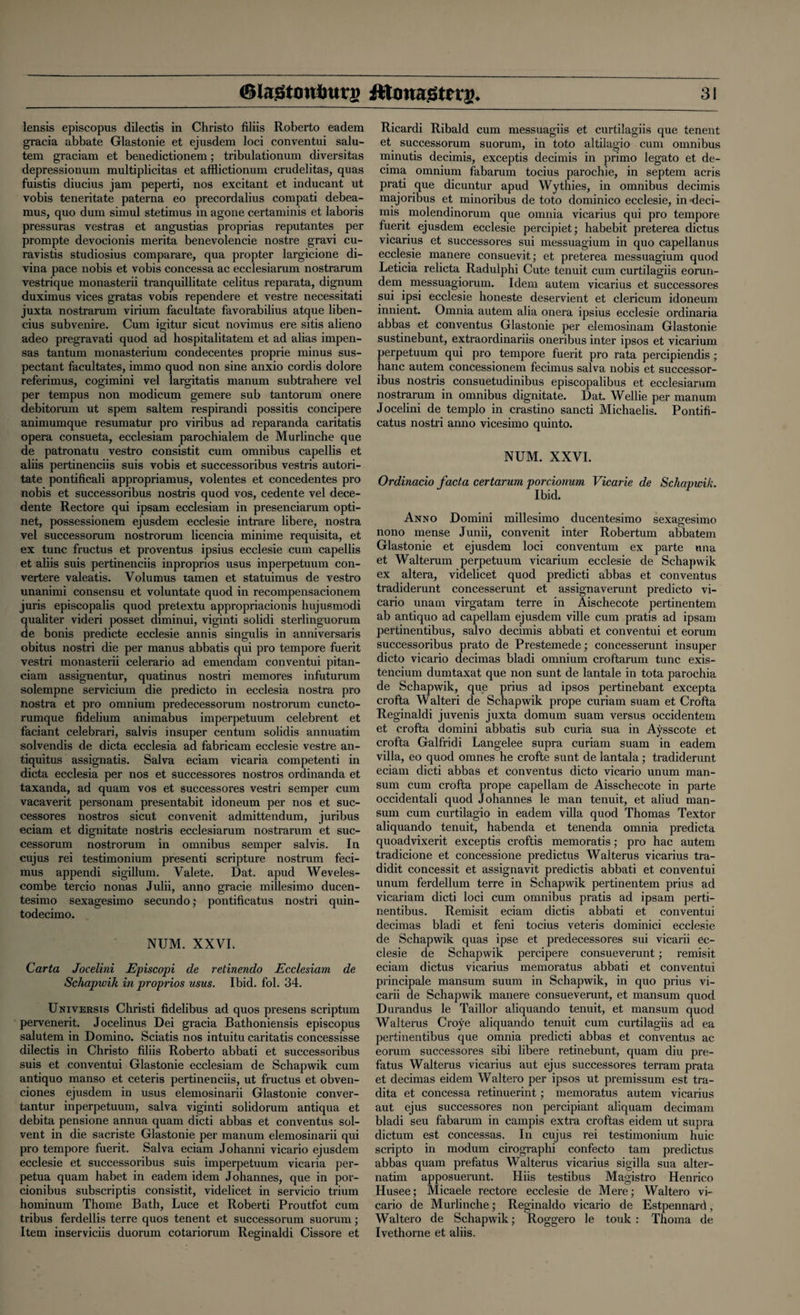 lensis episcopus dilectis in Christo filiis Roberto eadem gracia abbate Glastonie et ejusdem loci conventui salu- tem graciam et benedictionem; tribulationum diversitas depressionum multiplicitas et afflictionum crudelitas, quas fuistis diucius jam peperti, nos excitant et inducant ut vobis teneritate paterna eo precordalius compati debea- mus, quo dum simul stetimus in agone certaminis et laboris pressuras vestras et angustias proprias reputantes per prompte devocionis merita benevolencie nostre gravi cu- ravistis studiosius comparare, qua propter largicione di- vina pace nobis et vobis concessa ac ecclesiarum nostrarum vestrique monasterii tranquillitate celitus reparata, dignum duximus vices gratas vobis rependere et vestre necessitati juxta nostrarum virium facultate favorabilius atque liben- cius subvenire. Cum igitur sicut novimus ere sitis alieno adeo pregravati quod ad hospitalitatem et ad alias impen- sas tantum monasterium condecentes proprie minus sus- pectant facultates, immo quod non sine anxio cordis dolore referimus, cogimini vel largitatis manum subtrahere vel per tempus non modicum gemere sub tantorum onere debitorum ut spem saltern respirandi possitis concipere animumque resumatur pro viribus ad reparanda caritatis opera consueta, ecclesiam parochialem de Murlinche que de patronatu vestro consistit cum omnibus capellis et aliis pertinenciis suis vobis et successoribus vestris autori- tate pontificali appropriamus, volentes et concedentes pro nobis et successoribus nostris quod vos, cedente vel dece- dente Rectore qui ipsam ecclesiam in presenciarum opti- net, possessionem ejusdem ecclesie intrare libere, nostra vel successorum nostrorum licencia minime requisita, et ex tunc fructus et proventus ipsius ecclesie cum capellis et aliis suis pertinenciis inproprios usus inperpetuum con- vertere valeatis. Volumus tamen et statuimus de vestro unanimi consensu et voluntate quod in recompensacionem juris episcopalis quod pretextu appropriacionis hujusmodi qualiter videri posset diminui, viginti solidi sterlinguorum de bonis predicte ecclesie annis singulis in anniversaris obitus nostri die per manus abbatis qui pro tempore fuerit vestri monasterii celerario ad emendam conventui pitan- ciam assignentur, quatinus nostri memores infuturum solempne servicium die predicto in ecclesia nostra pro nostra et pro omnium predecessorum nostrorum cuncto- rumque fidelium animabus imperpetuum celebrent et faciant celebrari, salvis insuper centum solidis annuatim solvendis de dicta ecclesia ad fabricam ecclesie vestre an- tiquitus assignatis. Salva eciam vicaria competenti in dicta ecclesia per nos et successores nostros ordinanda et taxanda, ad quam vos et successores vestri semper cum vacaverit personam presentabit idoneum per nos et suc¬ cessores nostros sicut convenit admittendum, juribus eciam et dignitate nostris ecclesiarum nostrarum et suc¬ cessorum nostrorum in omnibus semper salvis. In cujus rei testimonium presenti scripture nostrum feci- mus appendi sigillum. Valete. Dat. apud Weveles- combe tercio nonas Julii, anno gracie millesimo ducen- tesimo sexagesimo secundo; pontificatus nostri quin- todecimo. NUM. XXVI. Carta Jocelini Episcopi de retinendo Ecclesiam de Schapwik in proprios usus. Ibid. fol. 34. Universis Christi fidelibus ad quos presens scriptum pervenerit. Jocelinus Dei gracia Bathoniensis episcopus salutem in Domino. Sciatis nos intuitu caritatis concessisse dilectis in Christo filiis Roberto abbati et successoribus suis et conventui Glastonie ecclesiam de Schapwik cum antiquo manso et ceteris pertinenciis, ut fructus et obven- ciones ejusdem in usus elemosinarii Glastonie conver- tantur inperpetuum, salva viginti solidorum antiqua et debita pensione annua quam dicti abbas et conventus sol¬ vent in die sacriste Glastonie per manum elemosinarii qui pro tempore fuerit. Salva eciam Johanni vicario ejusdem ecclesie et successoribus suis imperpetuum vicaria per- petua quam habet in eadem idem Johannes, que in por- cionibus subscriptis consistit, videlicet in servicio trium hominum Thome Bath, Luce et Roberti Proutfot cum tribus ferdellis terre quos tenent et successorum suorum; Item inserviciis duorum cotariorum Reginaldi Cissore et Ricardi Ribald cum messuagiis et curtilagiis que tenent et successorum suorum, in toto altilagio cum omnibus minutis decimis, exceptis decimis in primo legato et de- cima omnium fabarum tocius parochie, in septem acris prati que dicuntur apud Wythies, in omnibus decimis majoribus et minoribus de toto dominico ecclesie, in ’deci¬ mis molendinorum que omnia vicarius qui pro tempore fuerit ejusdem ecclesie percipiet; habebit preterea dictus vicarius et successores sui messuagium in quo capellanus ecclesie manere consuevit; et preterea messuagium quod Leticia relicta Radulphi Cute tenuit cum curtilagiis eorun- dem messuagiorum. Idem autem vicarius et successores sui ipsi ecclesie honeste deservient et clericum idoneum innient. Omnia autem alia onera ipsius ecclesie ordinaria abbas et conventus Glastonie per elemosinam Glastonie sustinebunt, extraordinariis oneribus inter ipsos et vicarium perpetuum qui pro tempore fuerit pro rata percipiendis ; hanc autem concessionem fecimus salva nobis et successor¬ ibus nostris consuetudinibus episcopalibus et ecclesiarum nostrarum in omnibus dignitate. Dat. Wellie per manum Jocelini de templo in crastino sancti Michaelis. Pontifi¬ catus nostri anno vicesimo quinto. NUM. XXVI. Ordinacio facta certarum porciotium Vicarie de Schapwik. Ibid. Anno Domini millesimo ducentesimo sexagesimo nono mense Junii, convenit inter Robertum abbatem Glastonie et ejusdem loci conventual ex parte nna et Walterum perpetuum vicarium ecclesie de Schapwik ex altera, videlicet quod predicti abbas et conventus tradiderunt concesserunt et assignaverunt predicto vi¬ cario unam virgatam terre in Aischecote pertinentem ab antiquo ad capellam ejusdem ville cum pratis ad ipsam pertinentibus, salvo decimis abbati et conventui et eorum successoribus prato de Prestemede; concesserunt insuper dicto vicario decimas bladi omnium croftarum tunc exis- tencium dumtaxat que non sunt de lantale in tota parochia de Schapwik, que prius ad ipsos pertinebant excepta crofta Walteri de Schapwik prope curiam suam et Crofta Reginaldi juvenis juxta domum suam versus occidentem et crofta domini abbatis sub curia sua in Aysscote et crofta Galfridi Langelee supra curiam suam in eadem villa, eo quod omnes he crofte sunt de lantala; tradiderunt eciam dicti abbas et conventus dicto vicario unum man- sum cum crofta prope capellam de Aisschecote in parte occidentali quod Johannes le man tenuit, et aliud man- sum cum curtilagio in eadem villa quod Thomas Textor aliquando tenuit, habenda et tenenda omnia predicta quoadvixerit exceptis croftis memoratis; pro hac autem tradicione et concessione predictus Walterus vicarius tra- didit concessit et assignavit predictis abbati et conventui unum ferdellum terre in Schapwik pertinentem prius ad vicariam dicti loci cum omnibus pratis ad ipsam perti¬ nentibus. Remisit eciam dictis abbati et conventui decimas bladi et feni tocius veteris dominici ecclesie de Schapwik quas ipse et predecessores sui vicarii ec¬ clesie de Schapwik percipere consueverunt; remisit eciam dictus vicarius memoratus abbati et conventui principale mansum suum in Schapwik, in quo prius vi¬ carii de Schapwik manere consueverunt, et mansum quod Durandus le Taillor aliquando tenuit, et mansum quod Walterus Croye aliquando tenuit cum curtilagiis ad ea pertinentibus que omnia predicti abbas et conventus ac eorum successores sibi libere retinebunt, quam diu pre- fatus Walterus vicarius aut ejus successores terram prata et decimas eidem Waltero per ipsos ut premissum est tra- dita et concessa retinuerint ; memoratus autem vicarius aut ejus successores non percipiant aliquam decimam bladi seu fabarum in campis extra croftas eidem ut supra dictum est concessas. In cujus rei testimonium huic scripto in modum cirographi confecto tam predictus abbas quam prefatus Walterus vicarius sigilla sua alter- natim apposuerunt. Hiis testibus Magistro Henrico Husee; Micaele rectore ecclesie de Mere; Waltero vi¬ cario de Murlinche; Reginaldo vicario de Estpennard, Waltero de Schapwik; Roggero le touk : Thoma de Ivethorne et aliis.