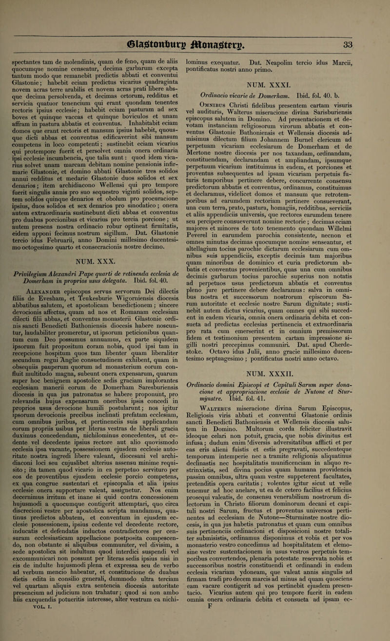 spectantes tam de molendinis, quam de feno, quam de aliis quocumque nomine censeatur, decima garbarum excepta tantum modo que remanebit predictis abbati et conventui Glastonie; habebit eciam predictus vicarius quadraginta novem acras terre arabilis et novem acras prati libere abs¬ que decima persolvenda, et decimas ortorum, redditus et servicia quatuor tenencium qui erant quondam tenentes rectoris ipsius ecclesie; habebit eciam pasturam ad sex boves et quinque vaccas et quinque boviculos et unam affram in pastura abbatis et conventus. Inhabitabit eciam domos que erant rectoris et mansum ipsius habebit, quous- que dicti abbas et conventus edificaverint sibi mansum competens in loco competenti; sustinebit eciam vicarius qui protempore fuerit et persolvet omnia onera ordinaria ipsi ecclesie incumbencia, que talia sunt: quod idem vica¬ rius solvet unam marcam debitam nomine pensionis infir- marie Glastonie, et domino abbati Glastonie tres solidos annui redditus et medarie Glastonie duos solidos et sex denarios; item archidiacono Wellensi qui pro tempore fuerit singulis annis pro suo sequestro viginti solidos, sep- tem solidos quinque denarios et obolum pro procuracione ipsius, duos solidos et sex denarios pro sinodatico; onera autem extraordinaria sustinebunt dicti abbas et conventus pro duabus porcionibus et vicarius pro tercia porcione; ut autem presens nostra ordinacio robur optineat firmitatis, eidem apponi fecimus nostrum sigillum. Dat. Glastonie tercio idus Februarii, anno Domini millesimo ducentesi- mo octogesimo quarto et consecracionis nostre decimo. NUM. XXX. Privilegium Alexandri Pape quarti de retinenda ecclesia de Domerham in proprios usus delegata. Ibid. fol. 40. Alexander episcopus servus servorum Dei dilectis filiis de Evesham, et Teukesburie Wigorniensis diocesis abbatibus salutem, et apostolicam benedictionem ; sincere devocionis affectus, quam ad nos et Romanam ecclesiam dilecti filii abbas, et conventus monasterii Glastonie ordi- nis sancti Benedicti Bathoniensis diocesis habere noscun- tur, laudabiliter promeretur, ut ipsorum peticionibus quan¬ tum cum Deo possumus annuamus, ex parte siquidem ipsorum fuit propositum coram nobis, quod ipsi tam in recepcione hospitum quos tam libenter quam liberaliter secundum regni Anglie consuetudinem exhibent, quam in obsequiis pauperum quorum ad monasterium eorum con- fluit multitudo magna, subeunt onera expensarum, quarum super hoc benignem apostolice sedis graciam implorantes ecclesiam manerii eorum de Domerham Saresburiensis diocesis in qua jus patronatus se habere proponunt, pro relevandis hujus expensarum oneribus ipsis concedi in proprios usus devocione humili postularunt; nos igitur ipsorum devocionis precibus inclinati prefatam ecclesiam, cum omnibus juribus, et pertinenciis suis applicandam eorum propriis usibus per literas vestras de liberali gracia duximus concedendam, nichilominus concedentes, ut ce- dente vel decedente ipsius rectore aut alio quovismodo ecclesia ipsa vacante, possessionem ejusdem ecclesie auto- ritate nostra ingredi libere valeant, diocesani vel archi- diaconi loci seu cujuslibet alterius assensu minime requi- sito; ita tamen quod vicario in ea perpetuo servituro per eos de proventibus ejusdem ecclesie porcio competens, ex qua congrue sustentari et episcopalia et alia ipsius ecclesie onera supportare valeat, assignetur. Nos enim decernimus irritum et inane si quid contra concessionem hujusmodi a quocumque contigerit attemptari, quo circa discrecioni vestre per apostolica scripta mandamus, qua- tinus predictos abbatem, et conventum in ejusdem ec¬ clesie possessionem, ipsius cedente vel decedente rectore, inducatis et defendatis inductos contradictores per cen- suram ecclesiasticam appellacione postposita compescen- do, non obstante si aliquibus communiter, vel divisim, a sede apostolica sit indultum quod interdici suspendi vel excommunicari non possunt per literas sedis ipsius nisi in eis de indulte hujusmodi plena et expressa seu de verbo ad verbum mencio habeatur, et constitucione de duabus dietis edita in consilio generali, dummodo ultra terciam vel quartam aliquis extra sentencia diocesis autoritate presencium ad judicium non trahatur; quod si non ambo hiis exequendis potueritis interesse, alter vestrum ea nichi- VOL. i. lominus exequatur. Dat. Neapolim tercio idus Marcii, pontificatus nostri anno primo. NUM. XXXI. Ordinacio vicarie de Domerham. Ibid. fol. 40. b. Omnibus Christi fidelibus presentem cartam visuris vel audituris, Walterus miseracione divina Sarisburiensis episcopus salutem in Domino. Ad presentacionem et de- votam instanciam religiosorum virorum abbatis et con¬ ventus Glastonie Bathoniensis et Wellensis diocesis ad- misimus dilectum filium Johannem Burnel clericum ad perpetuam vicariam ecclesiarum de Domerham et de Mertone nostre diocesis per nos taxandam, ordinandam, constituendam, declarandam et ampliandam, ipsumque perpetuum vicarium instituimus in eadem, et porciones et proventus subsequentes ad ipsam vicariam perpetuis fu- turis temporibus pertinere debere, concurrente consensu predictorum abbatis et conventus, ordinamus, constituimus et declaramus, videlicet domos et mansum que retrotem- poribus ad earumdem rectoriam pertinere consueverant, una cum terra, prato, pastura, homagiis, redditibus, serviciis et aliis appendiciis universis, que rectores earumdem tenere seu percipere consueverunt nomine rectorie ; decimas eciam majores et minores de toto tenemento quondam Willelmi Peverel in earumdem parochia consistente, necnon et omnes minutas decimas quocumque nomine senseantur, et altellagium tocius parochie dictarum ecclesiarum cum om¬ nibus suis appendiciis, exceptis decimis tam majoribus quam minoribus de dominico et curia predictorum ab¬ batis et conventus provenientibus, quas una cum omnibus decimis garbarum tocius parochie superius non notatis ad perpetuos usus predictorum abbatis et conventus pleno jure pertinere debere declaramus: salva in omni¬ bus nostra et successorum nostrorum episcorum Sa- rum autoritate et ecclesie nostre Sarum dignitate; susti¬ nebit autem dictus vicarius, quam omnes qui sibi succed- ent in eadem vicaria, omnia onera ordinaria debita et con- sueta ad predictas ecclesias pertinencia et extraordinaria pro rata cum emerserint et in omnium premissorum fidem et testimonium presentem cartam impressione si- gilli nostri precepimus communiri. Dat. apud Cherde- stoke. Octavo idus Julii, anno gracie millesimo ducen- tesimo septuagesimo ; pontificatus nostri anno octavo. NUM. XXXII. Ordinacio domini JEpiscopi et Capituli Sarum super dona- cione et appropriacione ecclesie de Nutone et Stur- mynstre. Ibid. fol. 41. Walterus miseracione divina Sarum Episcopus, Religiosis viris abbati et conventui Glastonie ordinis sancti Benedicti Bathoniensis et Wellensis diocesis salu¬ tem in Domino. Multorum corda feliciter illustravit ideoque celari non potuit, gracia, que nobis divinitus est infusa; dudum enim 'diversis adversitatibus afflicti et per eas eris alieni fuistis et estis pregravati, succedenteque temporum intemperie nec a tramite religionis aliquatinus declinastis nec hospitalitatis munificenciam in aliquo re- strinxistis, sed divina pocius quam humana providencia passim omnibus, ultra quam vestre suppeterent facultates, pretenditis opera caritatis; volentes igitur sicut ut velle tenemur ad hoc anelare, ut ea de cetero facilius et felicius prosequi valeatis, de consensu venerabilium nostrorum di- lectorum in Christo filiorum dominorum decani et capi¬ tuli nostri Sarum, fructus et proventus universos perti- nentes ad ecclesiam de Nutone—Sturminstre nostre dio¬ cesis, in qua jus habetis patronatus et quam cum omnibus suis pertinenciis ordinacioni et disposicioni nostre totali- ter submisistis, ordinamus disponimus et vobis et per vos monasterio vestro concedimus ad hospitalitatem et elemo- sine vestre sustentacionem in usus vestros perpetuis tem¬ poribus convertendos, plenaria potestate reservata nobis et successoribus nostris constituendi et ordinandi in eadem ecclesia vicariam ydoneam, que valeat annis singulis ad firmam tradi pro decern marcis ad minus ad quam quosciens earn vacare contigerit ad vos pertinebit ejusdem presen- tacio. Vicarius autem qui pro tempore fuerit in eadem omnia onera ordinaria debita et consueta ad ipsam ec- F