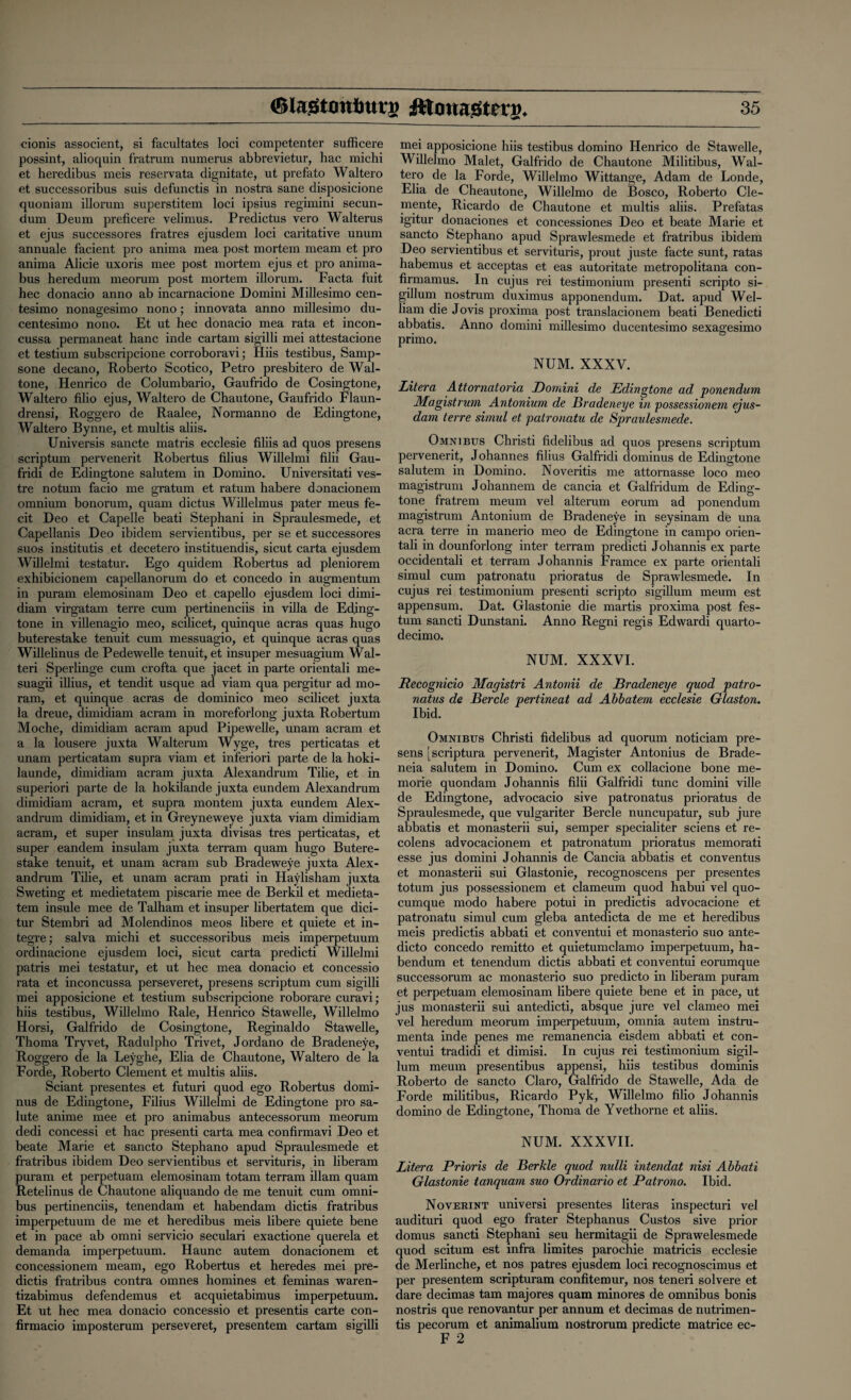 cionis associent, si facultates loci competenter sufficere possint, alioquin fratrum numerus abbrevietur, hac michi et heredibus meis reservata dignitate, ut prefato Waltero et successoribus suis defunctis in nostra sane disposicione quoniam illorum superstitem loci ipsius regimini secun¬ dum Deum preficere velimus. Predictus vero Walterus et ejus successores fratres ejusdem loci caritative unum annuale facient pro anima mea post mortem meant et pro anima Alicie uxoris mee post mortem ejus et pro anima- bus heredum meorum post mortem illorum. Facta fuit hec donacio anno ab incarnacione Domini Millesimo cen- tesimo nonagesimo nono; innovata anno millesimo du- centesimo nono. Et ut hec donacio mea rata et incon- cussa permaneat hanc inde cartam sigilli mei attestacione et testium subscripcione corroboravi; Hiis testibus, Sainp- sone decano, Roberto Scotico, Petro presbitero de Wal- tone, Henrico de Columbario, Gaufrido de Cosingtone, Waltero filio ejus, Waltero de Chautone, Gaufrido Flaun- drensi, Roggero de Raalee, Normanno de Edingtone, Waltero Bynne, et multis aliis. Universis sancte matris ecclesie filiis ad quos presens scriptum pervenerit Robertus filius Willelmi filii Gau- fridi de Edingtone salutem in Domino. Universitati ves- tre notum facio me gratum et ratum habere donacionem omnium bonorum, quam dictus Willelmus pater meus fe¬ cit Deo et Capelle beati Stephani in Spraulesmede, et Capellanis Deo ibidem servientibus, per se et successores suos institutis et decetero instituendis, sicut carta ejusdem Willelmi testatur. Ego quidem Robertus ad pleniorem exhibicionem capellanorum do et concedo in augmentum in puram elemosinam Deo et capello ejusdem loci dimi- diam virgatam terre cum pertinenciis in villa de Eding¬ tone in villenagio meo, scilicet, quinque acras quas hugo buterestake tenuit cum messuagio, et quinque acras quas Willelinus de Pedewelle tenuit, et insuper mesuagium Wal- teri Sperlinge cum crofta que jacet in parte orientali me- suagii illius, et tendit usque ad viam qua pergitur ad mo- ram, et quinque acras de dominico meo scilicet juxta la dreue, dimidiam acram in moreforlong juxta Robertum Moche, dimidiam acram apud Pipewelle, unam acram et a la lousere juxta Walterum Wyge, tres perticatas et unam perticatam supra viam et inferiori parte de la hoki- launde, dimidiam acram juxta Alexandrum Tilie, et in superiori parte de la hokilande juxta eundem Alexandrum dimidiam acram, et supra montem juxta eundem Alex¬ andrum dimidiam, et in Greyneweye juxta viam dimidiam acram, et super insulam juxta divisas tres perticatas, et super eandem insulam juxta terram quam hugo Butere¬ stake tenuit, et unam acram sub Bradeweye juxta Alex¬ andrum Tilie, et unam acram prati in Haylisham juxta Sweting et medietatem piscarie mee de Berkil et medieta- tem insule mee de Talham et insuper libertatem que dici- tur Stembri ad Molendinos meos libere et quiete et in- tegre; salva michi et successoribus meis imperpetuum ordinacione ejusdem loci, sicut carta predicti Willelmi patris mei testatur, et ut hec mea donacio et concessio rata et inconcussa perseveret, presens scriptum cum sigilli mei apposicione et testium subscripcione roborare curavi; hiis testibus, Willelmo Rale, Henrico Stawelle, Willelmo Horsi, Galfrido de Cosingtone, Reginaldo Stawelle, Thoma Try vet, Radulpho Trivet, Jordano de Bradeneye, Roggero de la Leyghe, Elia de Chautone, Waltero de la Forde, Roberto Clement et multis aliis. Sciant presentes et futuri quod ego Robertus domi- nus de Edingtone, Filius Willelmi de Edingtone pro sa¬ lute anime mee et pro animabus antecessorum meorum dedi concessi et hac presenti carta mea confirmavi Deo et beate Marie et sancto Stephano apud Spraulesmede et fratribus ibidem Deo servientibus et servituris, in liberam puram et perpetuam elemosinam totam terram illam quam Retelinus de Chautone aliquando de me tenuit cum omni¬ bus pertinenciis, tenendam et habendam dictis fratribus imperpetuum de me et heredibus meis libere quiete bene et in pace ab omni servicio seculari exactione querela et demanda imperpetuum. Haunc autem donacionem et concessionem meam, ego Robertus et heredes mei pre¬ dicts fratribus contra omnes homines et feminas waren- tizabimus defendemus et acquietabimus imperpetuum. Et ut hec mea donacio concessio et presents carte con- firmacio imposterum perseveret, presentem cartam sigilli mei apposicione hiis testibus domino Henrico de Stawelle, Willelmo Malet, Galfrido de Chautone Militibus, Wal¬ tero de la Forde, Willelmo Wittange, Adam de Londe, Elia de Cheautone, Willelmo de Bosco, Roberto Cle¬ mente, Ricardo de Chautone et multis aliis. Prefatas igitur donaciones et concessiones Deo et beate Marie et sancto Stephano apud Sprawlesmede et fratribus ibidem Deo servientibus et servituris, prout juste facte sunt, ratas habemus et acceptas et eas autoritate metropolitana con- firmamus. In cujus rei testimonium presenti scripto si- gillum nostrum duximus apponendum. Dat. apud Wel- liam die Jovis proxima post translacionem beati Benedicti abbatis. Anno domini millesimo ducentesimo sexagesimo primo. NUM. XXXV. Litera Attornatoria Domini de Edingtone ad ponendum Ala gist rum Antonium de Bradeneye in 'possessionem ejus- dam terre simul et patronatu de Spraulesmede. Omnibus Christi fidelibus ad quos presens scriptum pervenerit, Johannes filius Galfridi dominus de Edingtone salutem in Domino. Noveritis me attornasse loco meo magistrum Johannem de cancia et Galfridum de Eding¬ tone fratrem meum vel alterum eorum ad ponendum magistrum Antonium de Bradeneye in seysinam de una acra terre in manerio meo de Edingtone in campo orien¬ tali in dounforlong inter terram predicti Johannis ex parte occidentali et terram Johannis Framce ex parte orientali simul cum patronatu prioratus de Sprawlesmede. In cujus rei testimonium presenti scripto sigillum meum est appensum. Dat. Glastonie die martis proxima post fes- tum sancti Dunstani. Anno Regni regis Edwardi quarto- decimo. NUM. XXXVI. Recognicio Alagistri Antonii de Bradeneye quod patro- natus de Bercle pertineat ad Abbatem ecclesie Glaston. Ibid. Omnibus Christi fidelibus ad quorum noticiam pre¬ sens [scriptura pervenerit, Magister Antonius de Brade- neia salutem in Domino. Cum ex collacione bone me- morie quondam Johannis filii Galfridi tunc domini ville de Edingtone, advocacio sive patronatus prioratus de Spraulesmede, que vulgariter Bercle nuncupatur, sub jure abbatis et monasterii sui, semper specialiter sciens et re¬ colens advocacionem et patronatum prioratus memorati esse jus domini Johannis de Cancia abbatis et conventus et monasterii sui Glastonie, recognoscens per presentes totum jus possessionem et clameum quod habui vel quo- cumque modo habere potui in predictis advocacione et patronatu simul cum gleba antedicta de me et heredibus meis predictis abbati et conventui et monasterio suo ante- dicto concedo remitto et quietumclamo imperpetuum, ha¬ bendum et tenendum dictis abbati et conventui eorumque successorum ac monasterio suo predicto in liberam puram et perpetuam elemosinam libere quiete bene et in pace, ut jus monasterii sui antedicti, absque jure vel clameo mei vel heredum meorum imperpetuum, omnia autem instru- menta inde penes me remanencia eisdem abbati et con¬ ventui tradidi et dimisi. In cujus rei testimonium sigil¬ lum meum presentibus appensi, hiis testibus dominis Roberto de sancto Claro, Galfrido de Stawelle, Ada de Forde militibus, Ricardo Pyk, Willelmo filio Johannis domino de Edingtone, Thoma de Yvethorne et aliis. NUM. XXXVII. Litera Prioris de Berkle quod nulli intendat nisi Abbati Glastonie tanquam suo Ordinario et Patrono. Ibid. Noverint universi presentes literas inspecturi vel audituri quod ego frater Stephanus Custos sive prior domus sancti Stephani seu hermitagii de Sprawelesmede quod scitum est infra limites parochie matricis ecclesie de Merlinche, et nos patres ejusdem loci recognoscimus et per presentem scripturam confitemur, nos teneri solvere et dare decimas tam majores quam minores de omnibus bonis nostris que renovantur per annum et decimas de nutrimen- tis pecorum et animalium nostrorum predicte matrice ec- F 2