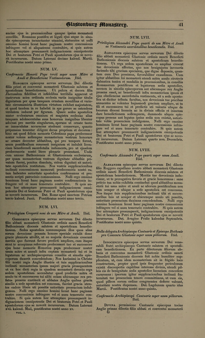 encias ejus in processionibus quoque ipsius monasterii conciliis. Romanus pontifex et legati ejus atque in sino- dis episcoporum incunctanter utamini, statuentes ut nulli omnino homini liceat hanc paginam nostre concessionis infringere vel ei aliquatenus contrahire, si quis autem hoc attemptare presumserit indignacionem omnipotentis Dei et beatorum Petri et Pauli apostolorum ejus se nove- rit incursurum. Datum Laterani decimo kalend. Martii. Pontificatus nostri anno primo. NUM. LV. Confirmacio Honorii Pape tercii super usum Mitre et Anuli et Benedictione Vestime/itorum. ibid. Honorius episcopus servus servorum Dei dilectis filiis priori et conventui monasterii Glastonie salutem et apostolicam benedictionem. Ut pulcra et decora filia Jherusalem fidelibus et infidelibus terribilis appareat ut castrorum acies ordinata ecclesia variis insignitur titulis dignitatum per quas tanquam ornatam monilibus et varie- tate circumamicta illustrium virtutum exhibet majestatem, et quod tandem in re habebit in spe gerere se ostendens veritatem inducat per figuram. Quare sedes apostolica mater ecclesiarum omnium et magistra ecclesias alias tanquam adolescentulas suas honorum insignibus libenter adornat pro meritis singularum, sperans ut ornate tanto se inmaculatas accuracius studeant conservare, quanto propensius tenentur diligere decus proprium et decorem : hinc est quod felicis memorie Celestinus papa predecessor noster volens sollempne monasterium vestrum honorare ac ornare decenter abbatibus, qui pro tempore forent, usum pontificalium concessit insignium et indulsit licen- ciam benedicendi sacerdotalia indumenta, pro ut ejusdem predecessoris nostri litere plenarie presentant. Unde cum unione Bathoniensis et Glastoniensis ecclesiarum, per quam monasterium vestrum dignitate abbathie pri¬ vatum fuerat, penitus dissoluta, eidem dignitati sit autori- tate apostolica restitutum. Nos vestris supplicacionibus inclinati concessionem memorati predecessoris nostri ra- tam habentes autoritate apostolica confirmamus et pre¬ sents scripti patrocinio communimus. Nulli ergo omnino hominum liceat hanc paginam nostre confirmacionis in¬ fringere vel ei ausu temerario contrahire. Si quis au¬ tem hoc attemptare presumserit indignacionem omni¬ potentis Dei et beatorum Petri et Pauli apostolorum ejus se noverit incursurum. Dat. Rome apud sanctum Petrum tercio kalend. Junii. Pontificatus nostri anno tercio. NUM. LVI. Privilegium Gregorii noni de usu Mitre et Anuli. Ibid. Gregorius episcopus servus servorum Dei dilecto filio abbati monasterii Glastonie ordinis sancti Benedicti Bathoniensis diocesis salutem et apostolicam benedic¬ tionem. Sedes apostolica nonnumquam illos quos alias eorum devocione pensata honore speciale extulit dono gracie plenioris attollit, ut eo majoris devocionis crescant meritis quo fuerunt favore predicti ampliore, cum itaque sicut te accepimus referente predecessori tuo et successore ejus bone memorie Honorius papa predecessor noster usum mitre et annuli infra ceptam monasterii tui et in legatorum ac archiepiscoporum consiliis et sinodis epis¬ coporum duxerit concedendum; Nos karissimi in Christo filii nostri regis Anglie illustris et tuis supplicacionibus inclinati monasterium ipsum majori gracia prosequentem ut ex hoc dicti regis in ejusdem monasterii devocio erga sedem apostolicam accendatur quod predictis mitra et anulo tu et successores tui alibi eciam ubicumque rex pre- fatus presens exstiterit et abbates Anglie quibus gracia similis a sede apostolica est concessa, fuerint gracia uten- tes eadem libere uti possitis autoritate presencium indul- gemus. Nulli ergo omnino homini liceat hanc paginam nostre concessionis infringere vel ei ausu temerario con¬ trahire. Si quis autem hoc attemptare presumpserit in¬ dignacionem omnipotentis Dei et beatorum Petri et Pauli apostolorum ejus se noverit incursurum. Datum Laterani xvii. kalend. Maii, pontificatus nostri anno xv. VOL. i. NUM. LVII. Privilegium Alexandri Pape quarti de usu Mitre et Anuli ac Vestimentis sacerdotalibus benedicendis. Ibid. Alexander episcopus servus servorum Dei dilecto filio abbati monasterii Glastonie ordinis sancti Benedicti Bathoniensis diocesis salutem et apostolicam benedic¬ tionem. Ut erga sedem apostolicam eo amplius crescat tue devocionis affectus, quo nos benigniores in veneris faciendo tibi graciam specialem, que digne deposcis, quan¬ tum cum Deo possimus, favorabiliter exaudimus. Cum igitur abbatibus tui monasterii utendi mitra anulo cirotecis dalmatica tunica et sandaliis in processionibus, in consiliis Romanorum pontificum et legatorum sedis apostolice, necnon in sinodis episcoporum aut ubicumque rex Anglie presens esset, ac benedicendi infra monasterium ipsum et ejus obediencias sacerdotalia vestimenta, sit a sede aposto¬ lica ut dicitur tributa facultas, nos devocionis tue precibus annuentes ac volentes hujusmodi graciam ampliare, ut tu fili et successores tui et predictis uti valeatis ubique de locorum diocesi licencia ac in divinis officiis et inmensa dare benedictionem sollempnem, dummodo aliquis epis¬ copus presens aut legatus ipsius sedis non existat, autori¬ tate vobis presencium indulgemus. Nulli ergo omnino hominum liceat hanc paginam nostre concessionis infrin¬ gere vel ei ausu temerario contrahire. Si quis autem hoc attemptare presumserit indignacionem omnipotentis Dei et beatorum Petri et Pauli apostolorun ejus se nove¬ rit incursurum. Datum Laterani quarto non. Decembris. Pontificatus nostri anno primo. NUM. LVIII. Confirmacio Alexandri Pape quarti super usum Anuli. Ibid. Alexander episcopus servus servorum Dei dilecto filio Roggero capellano nostro abbati monasterii Glastonie ordinis sancti Benedicti Bathoniensis diocesis salutem et apostolicam benedictionem. Meritis tue devocionis indu- cimur, ut te prerogativa favoris et gracie honoremus : sane peticio tua nobis exhibita continebat quod abbatibus mona¬ sterii tui usus mitre et anuli ac aliorum pontificalium non turn semper et ubique a sede apostolica est concessus. Nos itaque tuis supplicacionibus inclinati tibi et succes- soribus tuis ut semper et ubicumque anulo uti possitis, autoritate presencium duximus concedendum. Nulli ergo omnino hominum liceat hanc paginam nostre consessionis infringere vel ei ausu temerario contrahire. Si quis autem hoc attemptare presumpserit, indignacionem omnipotentis Dei et beatorum Petri et Pauli apostolorum ejus se noverit incursurum. Dat. Avagine Pridie kalendas Septembris. Pontificatus nostri anno quinto. Bulla delegataArchiepiscopo Cantuarie et Episcopo Batkonie pro Conventu Glastonie super usum pilleorum. Ibid. Innocencius episcopus servus servorum Dei vene- rabili fratri archiepiscopo Cantuarie salutem et apostoli¬ cam benedictionem. Ex parte dilectorum filiorum ab- batis et conventus monasterii Glastonie ordinis sancti Benedicti Bathoniensis diocesis fuit nobis humiliter sup- plicatum, ut, cum idem monasterium sit in frigido loco constructum, propter quod ipsis frequenter periculosum existit discoopertis capitibus interesse divinis, utendi pil- leis eis de benignitate sedis apostolice licenciam concedere curaremus : ipsorum igitur supplicacionibus inclinati fra- ternitati tue presencium tenore committimus, ut cum eis, quod pilleos eorum ordine congruentes deferre valeant, autoritate nostra dispenses. Dat. Lugdunum quarto idus Marcii. Pontificatus nostri anno quinto, Confirmacio Archiepiscopi Cantuarie super usum pilleorum. Ibid. Divina permissione Cantuarie episcopus tocius Anglie primas dilectis filiis abbati et conventui monasterii