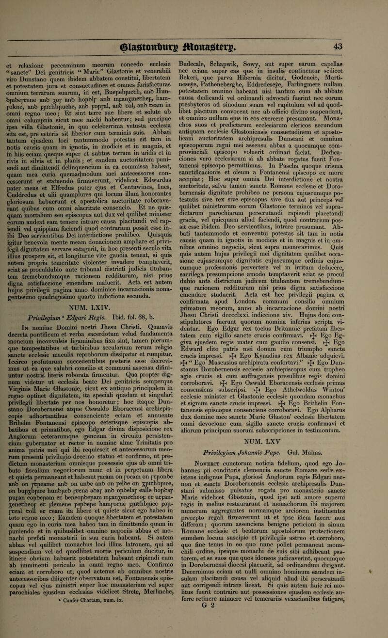 _ et relaxione peccaminum meorum concedo ecclesie “sancte” Dei genitricis “Marie” Glastonie et venerabili viro Dunstano quem ibidem abbatem constitui, libertatem. et potestatem jura et consuetudines et omnes forisfacturas omnium terrarum suarum, id est, Buepebpieth, anb Hun- bjubeptene anb gop anb hopblp anb mpanjmechep, ham- pokne, anb ppichbpuche, anb poppal, anb col, anb team in omni regno meo; Et sint terre sue libere et solute ab omni calumpnia sicut mee michi habentur; sed precipue ipsa villa Glastonie, in qua celeberrima vetusta ecclesia sita est, pre ceteris sit liberior cum terminis suis. Abba,ti tantum ejusdem loci tantummodo potestas sit tarn in notis causis quam in ignotis, in modicis et in magnis, et in hiis eciam queque super et subtus terram in aridis et in rivis in silvis et in planis ; et eandem auctoritatem puni- endi aut dimittendi delinquencium in ea commissa habeat, quam mea curia quemadniodum mei antecessores con- cesserunt et statuendo firmaverunt, videlicet Edwardus pater meus et Elfredus pater ejus et Centuwines, Ines, Cuddredus et alii quamplures qui locum ilium honorantes gloriosum habuerunt et apostolica auctoritate roborave- runt quibus cum omni alacritate consencio. Et ne quis- quam mortalium seu episcopus aut dux vel quilibet minister eorum audeat earn temere intrare causa placitandi vel rap- i$ndi vel quippiam faciendi quod contrarium possit esse in- ibi Deo servientibus Dei interdictione prohibeo. Quisquis igitur benevola mente meam donacionem ampliare et privi- legii dignitatem servare satagerit, in hoc presenti seculo vita illius prospere sit, et longiturne vite gaudia teneat, si quis autem propria temeritate violenter invadere temptaverit, sciat se proculdubio ante tribunal districti judicis tituban- tem tremebundumque racionem redditurum, nisi prius digna satisfaccione emendare maluerit. Acta est autem hujus privilegii pagina anno dominice incarnacionis nona- gentesimo quadragesimo quarto indictione secunda. NUM. LXIV. Privilegium a Edgari Regis. Ibid. fol. 68, b. In nomine Domini nostri Jhesu Christi. Quamvis decreta pontificum et verba sacerdotum velud fundamenta moncium inconvulsis ligaminibus fixa sint, tamen plerum- que tempestatibus et turbinibus secularium rerum religio sancte ecclesie maculis reproborum dissipatur et rumpitur. Iccirco profuturum succedentibus posteris esse decrevi- mus ut ea que salubri consilio et communi assensu difini- untur nostris literis roborata firmentur. Qua propter dig- num videtur ut ecclesia beate Dei genitricis semperque Virginis Marie Glastonie, sicut ex antiquo principalem in regno optinet dignitatem, ita speciali quadam et singulari privilegii libertate per nos honoretur; hoc itaque Dun¬ stano Dorobernensi atque Oswaldo Eboracensi archiepis- copis adhortantibus consenciente eciam et annuente Brihelm Fontanensi episcopo ceterisque episcopis ab- batibus et primatibus, ego Edgar divina disposicione rex Anglorum ceterarumque gencium in circuitu persisten- ciunx gubernator et rector in nomine alme Trinitatis pro anima patris mei qui ibi requiescit et antecessorum meo¬ rum presenti privilegio decerno statuo et confirmo, ut pre¬ dictum monasterium omnisque possessio ejus ab omni tri¬ bute fiscalium negociorum nunc et in perpetuum libera et quieta permaneant et habeant pacam on pocam on pCponbe anb on pCpeame anb on unbe anb on pelbe on gpufchbpice, on bupgbpice hunbpeb pcena abap anb opbelap ealle hopbap pupan eopbepam ec beneopbepam mpangenetheop eC ucpan- geneeheop et plemene pepbepe hampocne ppithbpice pop- pteal coll ec ceam ita libere et quiete sicut ego habeo in toto regno meo ; Eamdem quoque libertatem et potestatem quam ego in curia mea habeo tarn in dimittendo quam in puniendo et in quibuslibet omnino negociis abbas et mo- nachi prefati monasterii in sua curia habeant. Si autem abbas vel quilibet monachus loci illius latronem, qui ad suspendium vel ad quodlibet mortis periculum ducitur, in itinere obvium habuerit potestatem habeant eripiendi eum ab imminent.! periculo in omni regno meo. Confirmo eciam et corroboro ut, quod actenus ab omnibus nostris antecessoribus diligenter observatum est, Fontanensis epis¬ copus vel ejus ministri super hoc monasterium vel super parochiales ejusdem ecclesias videlicet Strete, Merlinche, * Confer Chartam, num. ix. Budecale, Schapwik, Sowy, aut super earum capellas nec eciam super eas que in insulis continentur scilicet Bekeri, que parva Hibernia dicitur, Godeneie, Marti- neseye, Patheneberghe, Eddredeseye, Farlingmere nullam potestatem omnino habeant nisi tantum cum ab abbate causa dedicandi vel ordinandi advocati fuerint nec eorum presbyteros ad sinodum suam vel capitulum vel ad quod¬ libet placitum convocent nec ab officio divino suspendant, et omnino nullum ejus in eos exercere presumant. Mona- chos suos et predictarum ecclesiarum clericos secundum antiquam ecclesie Glastoniensis consuetudinem et aposto- licam auctoritatem archipresulis Dunstani et omnium episcoporum regni mei assensu abbas a quocumque com- provinciali episcopo voluerit ordinari faciat. Dedica- ciones vero ecclesiarum si ab abbate rogatus fuerit Fon¬ tanensi episcopo permittimus. In Pascha quoque crisma sanctificacionis et oleum a Fontanensi episcopo ex more accipiat; Hoc super omnia Dei interdictione et nostra auctoritate, salva tamen sancte Romane ecclesie et Doro- bernensis dignitate prohibeo ne persona cujuscumque po- testatis sive rex sive episcopus sive dux aut princeps vel quilibet ministrorum eorum Glastonie terminos vel supra- dictarum parochiarum perscrutandi rapiendi placetandi gracia, vel quicquam aliud faciendi, quod contrarium pos¬ sit esse ibidem Deo servientibus, intrare presumant. Ab- bati tantummodo et conventui potestas sit tarn in notis causis quam in ignotis in modicis et in magnis et in om¬ nibus omnino negociis, sicut supra memoravimus. Quis quis autem hujus privilegii mei dignitatem qualibet occa- sione cujuscumque dignitatis cujuscumque ordinis cujus¬ cumque professionis pervertere vel in irritum deducere, sacrilega presumpcione arnodo temptaverit sciat se procul dubio ante districtum judicem titubantem tremebundum¬ que racionem redditurum nisi prius digna satisfaccione emendare studuerit. Acta est hec privilegii pagina et confirmata apud London, communi consilio omnium primatum meorum, anno ab incarnacione domini nostri Jhesu Christi dcccclxxi. indiccione xiv. Hujus doni con- stipulatores fuerunt quonim nomina inferius scripta vi- dentur. Ego Edgar rex tocius Britannie prefatam liber¬ tatem cum sigillo sancte crucis confirmavi. kJh Ego Eg- giva ejusdem regis mater cum gaudio consensi. ►£< Ego Edward clito patris mei donum cum triumpho sancte crucis impressi. ^ Ego Kynadius rex Albanie adquievi. “ Ego Mascusius archipirata confortavi.” Ego Dun- stanus Dorobernensis ecclesie archiepiscopus cum tropheo agie crucis et cum suffraganeis presulibus regis domini corroboravi. ►Js Ego Oswald Eboracensis ecclesie primas consensiens subscripsi. xjs Ego Athelwoldus Winton’ ecclesie minister et Glastonie ecclesie quondam monachus et signum sancte crucis impressi. xjs Ego Brithelin Fon¬ tanensis episcopus consenciens corroboravi. Ego Alpharus dux domine mee sancte Marie Glaston’ ecclesie libertatem omni devocione cum sigillo sancte crucis confirmavi et aliorum principum suorum subscripciones in testimonium. NUM. LXV Privilegium Johannis Pape. Gul. Malms. Noverit cunctorum noticia fidelium, quod ego Jo¬ hannes pii conditoris clemencia sancte Romane sed is ex- istens indignus Papa, gloriosi Anglorum regis Edgari nec- non et sancte Dorobernensis ecclesie archipresulis Dun¬ stani submisso pulsatus rogatu pro monasterio sancte Marie videlicet Glastonie, quod ipsi acti amore superni regis in melius restaurarunt et monachorum ibi majorem numerum aggregantes normamque arciorem instituentes precepto regali firmaverunt ut et ipse idem facere non differam; quorum assenciens benigne peticioni in sinum Romane ecclesie et beatorum apostolorum protectionem eumdem locum suscipio et privilegiis astruo et corroboro, quo fine tenus in eo quo nunc pollet permaneat mona- chili ordine, ipsique monachi de suis sibi adhibeant pas- torem, et se suos que quos idoneos judicaverint, quocumque in Dorobernensi diocesi placuerit, ad ordinandum dirigant. Decernimus eciam ut nulli omnino hominum eamdem in- sulam placitandi causa vel aliquid aliud ibi perscrutandi aut corrigendi intrare liceat. Si quis autem huic rei mo- litas fuerit contraire aut possessiones ejusdem ecclesie au- ferre retinere minuere vel temerariis vexacionibus G 2