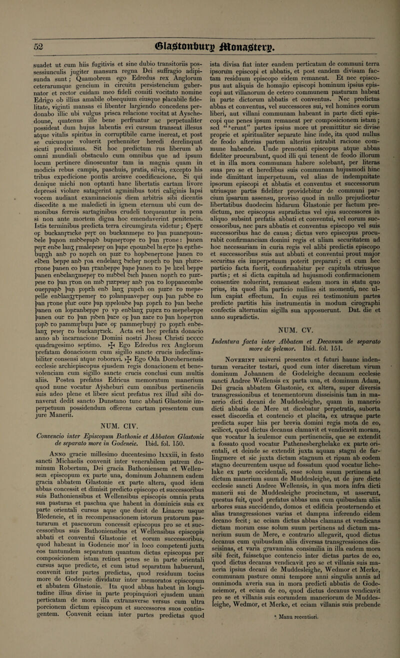 suadet ut cum hiis fugitivis et sine dubio transitoriis pos- sessiunculis jugiter mansura regna Dei suffragio adipi- sunda sunt; Quamobrem ego Edredus rex Anglorum ceterarumque gencium in circuitu persistencium guber- nator et rector cuidam meo fideli comiti vocitato nomine Edrigo ob illius amabile obsequium eiusque placabile fide- litate, viginti mansas ei libenter largiendo concedens per- donabo illic ubi vulgus prisca relacione vocitat at Aysche- doune, quatenus ille bene perfruatur ac perpetualiter possideat dum hujus labentis evi cursum transeat illesus atque vitalis spiritus in corruptibile carne inereat, et post se cuicunque voluerit perhenniter heredi derelinquat sicuti prediximus. Sit hoc predictum rus liberum ab omni mundiali obstaculo cum omnibus que ad ipsum locum pertinere dinoscuntur tarn in magnis quam in modicis rebus campis, paschuis, pratis, silvis, excepto his tribus expedicione pontis arcisve coedificacione. Si qui denique michi non optanti hanc libertatis cartam livore depressi violare satagerint agminibus totri caliginis lapsi vocem audiant examinacionis diem arbitris sibi dicentis discedite a me maledicti in ignem eternum ubi cum de- monibus ferreis sartaginibus crudeli torqueantur in pena si non ante mortem digna hoc emendaverint penitencia. Istis terminibus predicta terra circumgirata videtur; Epepe op buckanj'fcicke pepc on buckanmepe fco ]?an puancpoun- bele ]?apon mibbepapb bupnej'Cope to ]?an ptone: ]>anen pej't enbe lanj pmalepeiep on pape cpounbel bi epte \>a epthe- bupjh anb po nopth on pizt to hopbeneptone jnmen to elben beppe anb poa endelanj bichep nopth to ]?an phite- ptone ]?anen co }>an ptanbeppe ]?ape ]?anen to ]?e htel beppe panen enbelanjmepep to mibbel bich panen nopth to pizt- peie to pan pton on nub piztpeiep anb poa to loppancombe oueppapb pap popth enb lanj pupch on pizte to mepe- pelle enblanjj'tpemep to polanpuavepep oup pan pibbe to pan ptone phit oute pap ippelonbe pap popth to pan beche panen on loptanbeppe po vp enblanj puptz to mepebeppe panen out to pan piben pate op pan zate to pan hopepton popb to pammipbupi pate op pammepbupy po popth enbe- lang peiep to buckanptick. Acta est hec prefata donacio anno ab incarnacione Domini nostri Jhesu Christi dcccc quadragesimo septimo. ►Jn Ego Edredus rex Anglorum prefatam donacionem cum sigillo sancte crucis indeclina- biliter consensi atque roboravi. Ego Oda Dorobernensis ecclesie archiepiscopus ejusdem regis donacionem et bene- volenciam cum sigillo sancte crucis conclusi cum multis aliis. Postea prefatus Edricus memoratum manerium quod nunc vocatur Aysheburi cum omnibus pertinenciis suis adeo plene et libere sicut prefatus rex illud sibi do- naverat dedit sancto Dunstano tunc abbati Glastonie im- perpetuum possidendum offerens cartam presentem cum jure Manerii. NUM. CIV. Convencio inter Episcopum Bathonie et Abbatem Glastonie de separato more in Godeneie. Ibid. fol. 150. Anno gracie millesimo ducentesimo lxxxiii, in festo sancti Michaelis convenit inter venerabilem patrem do- minum Robertum, Dei gracia Bathoniensem et Wellen- sem episcopum ex parte una, dominum Johannem eadem gracia abbatem Glastonie ex parte altera, quod idem abbas concessit et dimisit predicto episcopo et successoribus suis Bathoniensibus et Wellensibus episcopis omnia prata sua pasturas et paschua que habent in dominicis suis ex parte orientali cursus aque que ducit de Linacre usque Bledeneie, et in recompensacionem istorum pratorum pas- turarum et pascuorum concessit episcopus pro se et suc¬ cessoribus suis Bathoniensibus et Wellensibus episcopis abbati et conventui Glastonie et eorum successoribus, quod habeant in Godeneie mor’ in loco competenti juxta eos tantumdem separatum quantum dictus episcopus per composicionem istam retinet penes se in parte orientali cursus aque predicte, et cum istud separatum habuerunt, convenit inter partes predictas, quod residuum tocius more de Godeneie dividatur inter memoratos episcopum et abbatem Glastonie. Ita quod abbas habeat in longi- tudine illius divise in parte propinquiori ejusdem unarn perticatam de mora ilia extransverse versus cum ultra porcionem dictum episcopum et successores suos contin- gentem. Convenit eciam inter partes predictas quod ista divisa fiat inter eandem perticatam de communi terra ipsoru'm episcopi et abbatis, et post eandem divisam fac- tam residuum episcopo eidem remaneat. Et nec episco¬ pus aut aliquis de homajio episcopi hominum ipsius epis¬ copi aut villanorum de cetero communem pasturam habeat in parte dictorum abbatis et conventus. Nec predictus abbas et conventus, vel successores sui, vel homines eorum liberi, aut villani communam habeant in parte dicti epis¬ copi que penes ipsum remaneat per composicionem istam; sed “aerunt” partes ipsius more ut premittitur sic divise proprie et spiritualiter separate hinc inde, ita quod nullus de feodo alterius partem alterius intrabit racione com¬ mune habende. Unde prenotati episcopus atque abbas fideliter procurabunt, quod illi qui tenent de feodo illorum et in ilia mora communam habere solebant, per literas suas pro se et heredibus suis communam hujusmodi hinc inde dimittant imperpetuum, vel alias de indempnitate ipsorum episcopi et abbatis et conventus et successorum utriusque partis fideliter providebitur de communi par- cium ipsarum assensu, proviso quod in nullo prejudicetur libertatibus duodecim hidarum Glastonie per factum pre¬ dictum, nec episcopus supradictus vel ejus successores in aliquo subsint prefatis abbati et conventui, vel eorum suc¬ cessoribus, nec pars abbatis et conventus episcopo vel suis successoribus hac de causa; dictus vero episcopus procu- rabit confirmanciam domini regis et aliam securitatem ad hoc necessariam in curia regis vel alibi predictis episcopo et successoribus suis aut abbati et conventui prout major securitas eis imperpetuum poterit preparari; et cum hec particio facta fuerit, confirmabitur per capitula utriusque partis; et si dicta capitula ad hujusmodi confirmacionem consentire noluerint, remaneat eadem mora in statu quo prius, ita quod ilia particio nullius sit momenti, nec ul- lum capiat effectum. In cujus rei testimonium partes predicte partitis hiis instrumentis in modum cirographi confectis alternatim sigilla sua apposuerunt. Dat. die et anno supradictis. NUM. CV. Indentura facta inter Abbatem et Decanum de separato more de yelemor. Ibid. fol. 151. Noverint universi presentes et futuri haunc inden- turam veraciter testari, quod cum inter discretum virum dominum Johannem de Godeleighe decanum ecclesie sancti Andree Wellensis ex parta una, et dominum Adam, Dei gracia abbatem Glastonie, ex altera, super diversis transgressionibus et tenementorum disseisinis tarn in ma- nerio dicti decani de Muddesleighe, quam in manerio dicti abbatis de Mere ut dicebatur perpetratis, suborta esset discordia et contencio et placita, ex utraque parte predicta super hiis per brevia domini regis mota de eo, scilicet, quod dictus decanus clamavit et vendicavit moram, que vocatur la ieulemor cum pertinenciis, que se extendit a fossato quod vocatur Pathenesberghelake ex parte ori¬ entali, et deinde se extendit juxta aquam stagni de far- lingmere et sic juxta dictum stagnum et ripam ab eodem stagno decurrentem usque ad fossatum quod vocatur liche- lake ex parte occidentali, esse solum suum pertinens ad dictum manerium suum de Muddesleighe, ut de jure dicte ecclesie sancti Andree Wellensis, in qua mora infra dicti manerii sui de Muddesleighe procinctum, ut asserunt, questus fuit, quod prefatus abbas una cum quibusdam aliis arbores suas succidendo, domos et edificia prosternendo et alias transgressiones varias et dampna inferendo eidem decano fecit; ac eciam dictus abbas damans et vendicans dictam moram esse solum suum pertinens ad dictum ma¬ nerium suum de Mere, e contrario allegavit, quod dictus decanus cum quibusdam aliis diversas transgressiones dis- seisinas, et varia gravamina consimilia in ilia eadem mora sibi fecit, fuissetque contencio inter dictas partes de eo, quod dictus decanus vendicavit pro se et villanis suis ma- neria ipsius decani de Muddesleighe, Wedmor et Merke, communam pasture omni tempore anni singulis annis ad omnimoda averia sua in mora predicti abbatis de Gode- neiemor, et eciam de eo, quod dictus decanus vendicavit pro se et villanis suis eorumdem maneriorum de Muddes¬ leighe, Wedmoi-, et Merke, et eciam villanis suis prebende a Manu recentiori.