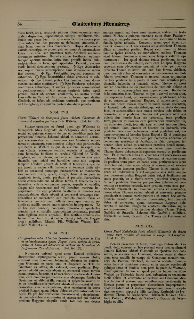 nisus fuerit, sit a consorcio piorum ultimi examinis ven- tilabro dispertitus, rapaciumque collegio conbinatus vio- lencie sue penas luat. Si quis vero benivola pocius pre- ditus intencione hec probare ac defendere studuerit, vi- deat bona dum in terra vivencium. Hujus donacionis cartula conscripta ac promulgata est anno ab incarnacione Christi Dccxxix. sub presencia regis Athelardi veneran- dorumque antistitum Danielis atque Fortheris, optima- tumque quorum nomina infra cum propriis indita sub- scripcionibus in loco, que appellatur Pencrik, eviden- cioris indicii documentum prestant. ►]-< Ego Athelardus rex proprie manus subscripcione hanc donacionem ratam fieri decerno. ►Jt Ego Fridogitha, regina, consensi et subscripsi. Ego Beornfrithus abbas consensi et sub- scripsi. Ego Daniel, plebis Dei famulus, hanc dona¬ cionem canonice confirmavi. Ego Fortherus episcopus confirmans subscripsi, et omnes principes consenserunt et confirmaverunt. Sunt autem territoria istius agelli prefati, habet ab oriente chalkbrok, ab austro dirimit Carswelle in Cari, et Cari usque in locum, que dicitur Chedesie, et habet ab occidente territoria que pertinent ad Cosingtone, ab aquilone partem dimidiam paludis. NUM. CVII. Carta Walteri de Schaptvik facta Abbati Glastonie de terris et omnibus pertinenciis in Withies. Ibid. fol. 153. Sciant presentes et futuri quod ego Walterus de Schapwick filius Reginald i de Schapwick dedi concessi remisi et quietum clamavi de me et heredibus meis im- perpetuum dominis Johanni abbati et conventui eorum- que successoribus ac monasterio suo Glastonie omnes terras et tenementa cum omnibus ubique suis pertinenciis, que habui in Withies et que de eis tenui in capite una cum villanis, eorumque tenuris, sequelis et catallis, et cum homagio, fidelitate et servicio Gilberti de Wolla- ningtone, wardis, releviis, eschaetis, et omnibus aliis per¬ tinenciis, que michi aut heredibus meis ullo unquam tempore accidere possint de terris et tenementis, que de me tenuit in eadem villa, habenda et tenenda dictis ab¬ bati et conventui eorumque successoribus ac monasterio suo predicto libere, quiete, integre, bene et in pace in dominicis terris, pratis, paschuis et pasturis, libertatibus, liberis consuetudinibus ad dictas terras, et tenementa per- tinentibus, villanis eorumque tenuris, sequelis et catallis, absque ullo retenemento mei vel heredum meorum im- perpetuum. Et ego predictus Walterus et heredes mei warantizabimus dictis abbati et conventui eorumque suc¬ cessoribus ac monasterio suo predicto omnes terras et tenementa predicta cum villanis eorumque tenuris, se¬ quelis et catallis contra omnes mortales imperpetuum. Et ut hec mea donacio, concessio, remissio et quietacla- mancia rata et stabilis imperpetuum permaneat, presenti carte sigillum meum apposui. Hiis testibus dominis Jo- hanne filio Gaufridi; Willelmo Trivet; Ade de Bagge- drep; militibus, Ricardo Pik, Willelmo Wason, Rei- mundo Malet et aliis NUM. CVIII. Cirographum inter Abbatem Glastonie et Rogerum le Tok de quietaclamancia ipsius Rogeri facta ecc/esie de terra, prato et bosco ad advocacione ecclesie de Greintone de feoffamento Ricardifilii sui. Ibid. fol. 163. Noverint universi quod anno Domini millesimo ducentesimo septuagesimo sexto, primo mensis Julii; convenit inter dominum Johannem abbatem et conven- tum Glastonie ex parte una, et Rogerum le Tok de Greintone ex altera, ita videlicet, quod predictus Rog- gerus reddidit predictis abbate et conventui totam terram suam, pratum, boscum et advocacionem ecclesie de Grein¬ tone, cum omnibus pertinenciis suis ubicumque fuerint in Greintone et alibi, et ilia remisit et quietumclamavit de se et heredibus suis predictis abbati et conventui et suc¬ cessoribus suis imperpetuum, sicut continetur in carta predicti Rogeri, quam iidem abbas et conventus inde ha- bent : Et pro hac reddicione remissione et quietaclaman¬ cia predicti abbas et conventus et successores sui reddent predicto Roggero singulis annis tota vita sua decern marcas argenti ad duos anni terminos, scilicet, in festo sancti Michaelis quinque marcas; et in festo Pasche v marcas, et singulis annis unam robam sicut uni de libera familia ipsius abbatis. Convenit eciam, quod iidem ab¬ bas et conventus et successores sui sustinebunt Thomam filium et heredem predicti Rogeri sicut unum de libera familia ipsius abbatis, et maritabunt eundem Thomam sicut liberum hominem suum, cum tempus viderint op- portunum: Ita quod dabunt totam predictam terram cum pertinensiis ita integre, sicut earn ab ipso Roggero ceperunt cum advocacione predicta et aliis pertinenciis predicto Thome et uxori sue sub hac forma, videlicet, quod predicti abbas et conventus vel successores sui feof- fabunt predictum Thomam et uxorem suam conjunctim de tota predicta terra, prato, et bosco cum omnibus per¬ tinenciis, habenda et tenenda eidem Thome et uxori sue ac heredibus de eis procreatis de predictis abbate et conventu et successoribus suis imperpetuum; Reddendo inde annuatim idem Thomas et ejus uxor vel eorum alter, qui superstes fuerit, pro exoneracione predictorum abba¬ tis et conventus predicto Rogero, si supervixerit, tota vita sua decern marcas argenti et unam robam decentem, et faciendo inde predicto abbati, qui est capitalis dominus foedi, et successoribus suis omnia servicia inde debita et consueta; et si predictus Thomas aut predicta uxor sua obierit sine herede inter eos procreato, tunc predicta terra, pratum et boscum cum pertinenciis remanebit illi, qui superstes fuerit, tota vita sua; et post mortem illius, qui terram illam, pratum et boscum ita habuerit, tota predicta terra cum pertinenciis, sicut predictum est, in¬ tegre revertetur ad heredes ipsius Rogeri; Et si contingat prefatum Thomam, antequam per predictos abbatem et conventum maritetur et feoffetur, in fata decedere, te- nentur iidem abbas et conventus proximo heredi memo- rati Rogeri eisdem condicionibus facere, quod predicto Thome facere debuerant si superstes essent ut predictum est. Et si predicti abbas et conventus vel successores sui noluerunt feoffare predictum Thomam et uxorem suam de predicta terra prato et bosco cum pertinenenciis sicut predictum est; tunc iidem abbas et conventus et succes¬ sores eorum tenentur predicto Thome in cc marcis ar¬ genti ad reddendum ei vel assignatis suis infra annum post decessum prefati Roggeri patris sui, si feoffamentum suum pecierit, et ei fuerit contra justiciam denegatum. Si vero predictus Thomas per prefatos abbatem et con¬ ventum se maritare voluerit, tunc predicta terra cum per¬ tinenciis remanebit in manibus abbatis et conventus, donee idem Thomas eisdem abbati et conventui plenarie persoluerit c. marcas sterlinguorum : ut autem hec omnia predicta firmiter et fideliter observentur, tarn predicti abbas et conventus, quam memoratus Rogerus huic scripto in modum cirographi confecto alternatim sigilla sua apposuerunt. Hiis testibus dominis Thoma Trivet, Galfrido de Stawelle, Johanne filio Galfridi; militibus, Michaele le Goiz, Ricardo Pik, Thoma de Ivethorne et aliis. NUM. CIX. Carta Petri Yadedewik facta abbati Glastonie de decern acris terre arabilis et dimidia in campo de Comptone. Ibid. fol. 172. Sciant presentes et futuri, quod ego Petrus de Ya- dewik dedi, concessi et hac presenti carta mea confirmavi domino Roberto abbati Glastonie et ejusdem loci con¬ ventui, ac ecclesie sue Glastonie, decern acras et dimi¬ diam terre arabilis in campo de Comptone membri ma- norii de Pultone, videlicet, in campo orientali quinque acras terre et dimidiam acram, et in campo occidentali quinque acras et dimidia acra prati in prato de Wottone, quam quidem terram et quod pratum habui de dono Walteri de Yadewick fratris mei, habendam et tenendam dictis abbati et conventui ac ecclesie sue Glastonie dic- tam terram et pratum cum omnibus suis pertinenciis in liberam puram et perpetuam elemosinam imperpetuum; quod ut ratum sit et stabile imperpetuum presenti scripto sigillum meum apposui: Hiis testibus, Reginaldo de Ive¬ thorne ; Thoma de Bradeleighe; Michaele le Goiz; Gal¬ frido Poleyn; Willelmo de Yadewik; Ricardo de West- leighe et aliis.