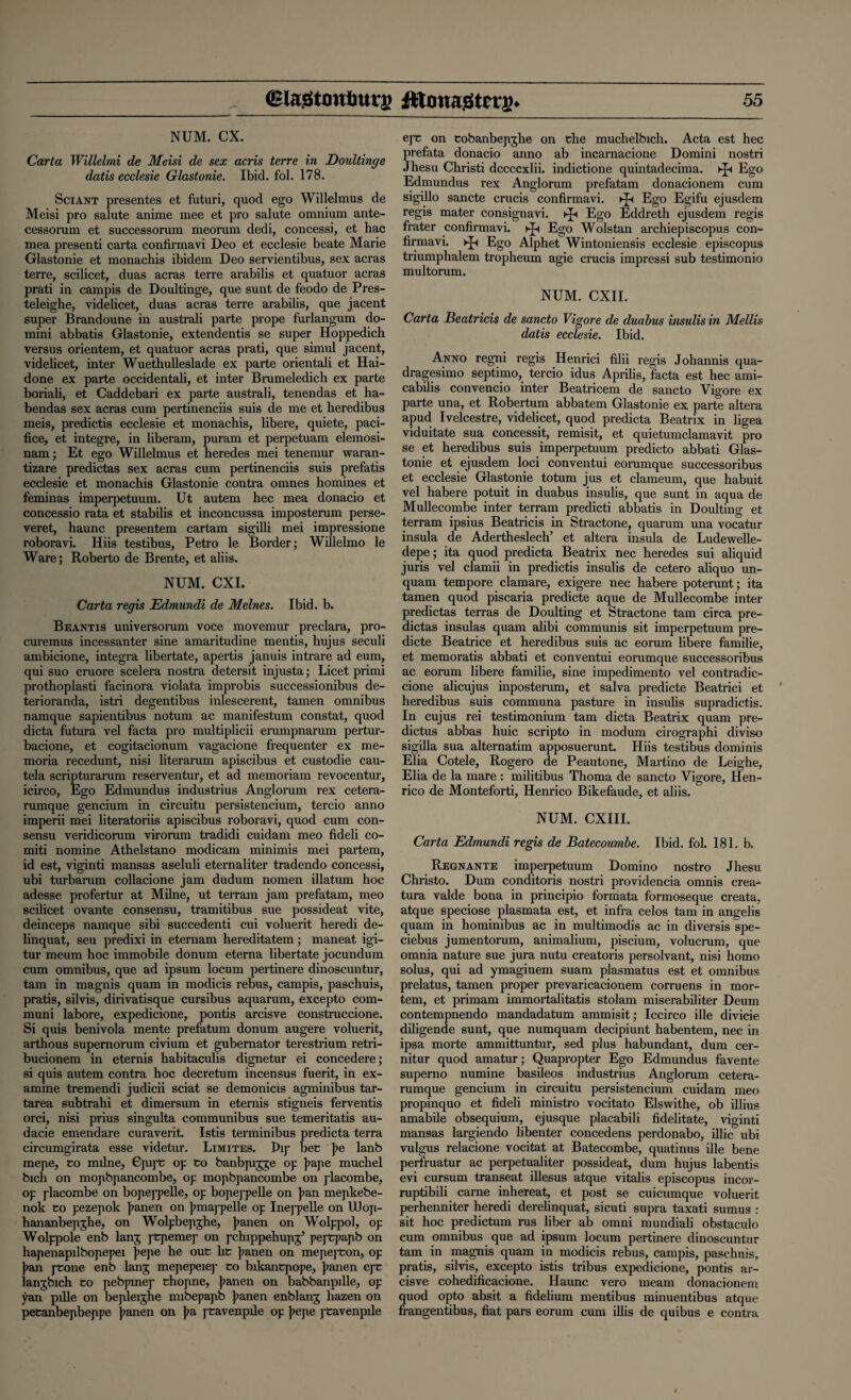 NUM. CX. Carta Willelmi de Meisi de sex acris terre in Doultinge datis ecclesie Glastonie. Ibid. fol. 178. Sciant presentes et futuri, quod ego Willelmus de Meisi pro salute anime mee et pro salute omnium ante- cessorum et successorum meorum dedi, concessi, et hac mea presenti carta confirmavi Deo et ecclesie beate Marie Glastonie et monachis ibidem Deo servientibus, sex acras terre, scilicet, duas acras terre arabilis et quatuor acras prati in campis de Doultinge, que sunt de feodo de Pres- teleighe, videlicet, duas acras terre arabilis, que jacent super Brandoune in australi parte prope furlangum do- mini abbatis Glastonie, extendentis se super Hoppedich versus orientem, et quatuor acras prati, que simul jacent, videlicet, inter Wuethulleslade ex parte orientali et Hai- done ex parte occidentali, et inter Brumeledich ex parte boriali, et Caddebari ex parte australi, tenendas et ha- bendas sex acras cum pertinenciis suis de me et heredibus meis, predictis ecclesie et monachis, libere, quiete, paci- fice, et integre, in liberam, puram et perpetuam elemosi- nam; Et ego Willelmus et heredes mei tenemur waran- tizare predictas sex acras cum pertinenciis suis prefatis ecclesie et monachis Glastonie contra omnes homines et feminas imperpetuum. Ut autem hec mea donacio et concessio rata et stabilis et inconcussa imposterum perse- veret, haunc presentem cartam sigilli mei impressione roboravi. Hiis testibus, Petro le Border; Willelmo le Ware; Roberto de Brente, et aliis. NUM. CXI. Carta regis Edmundi de Melnes. Ibid. b. Be ant is universorum voce movemur preclara, pro- curemus incessanter sine amaritudine mentis, hujus seculi ambicione, integra libertate, apertis januis intrare ad eum, qui suo cruore scelera nostra detersit injusta; Licet primi prothoplasti facinora violata improbis successionibus de- terioranda, istri degentibus inlescerent, tamen omnibus namque sapientibus notum ac manifestum constat, quod dicta futura vel facta pro multiplicii erumpnarum pertur- bacione, et cogitacionum vagacione frequenter ex me- moria recedunt, nisi literarum apiscibus et custodie cau- tela scripturarum reserventur, et ad memoriam revocentur, icirco, Ego Edmundus industrius Anglorum rex cetera- rumque gencium in circuitu persistencium, tercio anno imperii mei literatoriis apiscibus roboravi, quod cum con¬ sensu veridicorum virorum tradidi cuidam meo fideli co- miti nomine Athelstano modicam minimis mei partem, id est, viginti mansas aseluli eternaliter tradendo concessi, ubi turbarum collacione jam dudum nomen illatum hoc adesse profertur at Milne, ut terrain jam prefatam, meo scilicet ovante consensu, tramitibus sue possideat vite, deinceps namque sibi succedenti cui voluerit heredi de- linquat, seu predixi in etemam hereditatem; maneat igi- tur meum hoc immobile donum eterna libertate jocundum cum omnibus, que ad ipsum locum pertinere dinoscuntur, tarn in magnis quam in modicis rebus, campis, paschuis, pratis, silvis, dirivatisque cursibus aquarum, excepto com- muni labore, expedicione, pontis arcisve construccione. Si quis benivola mente prefatum donum augere voluerit, arthous supemorum civium et gubernator terestrium retri- bucionem in eternis habitaculis dignetur ei concedere; si quis autem contra hoc decretum incensus fuerit, in ex¬ amine tremendi judicii sciat se demonicis agminibus tar- tarea subtrahi et dimersum in eternis stigneis ferventis orci, nisi prius singulta communibus sue temeritatis au- dacie emendare curaverit. Istis terminibus predicta terra circumgirata esse videtur. Limites. Pip bet ]?e lanb mepe, to milne, Gpij't op to banbpigge op jiape muchel bich on mopbpancombe, op mopbpancombe on placombe, op placombe on bopeppelle, op bopeppelle on Jian mepkebe- nok to pezepok jrnnen on jimappelle op Ineppelle on UJop- hananbepghe, on Wolpbepghe, J>anen on Wolppol, op Wolppole enb lang ptpemep on pchippehupg’ peptpapb on hapenapilbopepei jiepe he out ht ]?anen on mepepton, op }>an ptone enb lang mepepeiej- to bikantpope, jianen ept langbich to pebpmep thopne, Jianen on babbanpille, op yan pille on bepleighe mibepapb jianen enblang hazen on petanbepbeppe jianen on pa ptavenpile op jiepe ptavenpile ept on tobanbepghe on the muchelbich. Acta est hec prefata donacio anno ab incarnacione Domini nostri Jhesu Christi dccccxlii. indictione quintadecima. ^ Ego Edmundus rex Anglorum prefatam donacionem cum sigillo sancte crucis confirmavi. kp Ego Egifu ejusdem regis mater consignavi. kp Ego Eddreth ejusdem regis frater confirmavi. kp Ego Wolstan archiepiscopus con¬ firmavi. kp Ego Alphet Wintoniensis ecclesie episcopus triumphalem tropheum agie crucis impressi sub testimonio multorum. NUM. CXII. Carta Beatricis de sancto Vigore de duabus insulisin Mellis datis ecclesie. Ibid. Anno regni regis Henrici filii regis Johannis qua- dragesimo septimo, tercio idus Aprilis, facta est hec ami- cabilis convencio inter Beatricem de sancto Vigore ex parte una, et Robertum abbatem Glastonie ex parte altera apud Ivelcestre, videlicet, quod predicta Beatrix in ligea viduitate sua concessit, remisit, et quietumclamavit pro se et heredibus suis imperpetuum predicto abbati Glas¬ tonie et ejusdem loci conventui eorumque successoribus et ecclesie Glastonie totum jus et clameum, que habuit vel habere potuit in duabus insulis, que sunt in aqua de Mullecombe inter terram predicti abbatis in Doulting et terram ipsius Beatricis in Stractone, quarum una vocatur insula de Adertheslech’ et altera insula de Ludewelle- depe; ita quod predicta Beatrix nec heredes sui aliquid juris vel clamii in predictis insulis de cetero aliquo un- quam tempore clamare, exigere nec habere poterunt; ita tamen quod piscaria predicte aque de Mullecombe inter predictas terras de Doulting et Stractone tarn circa pre¬ dictas insulas quam alibi communis sit imperpetuum pre¬ dicte Beatrice et heredibus suis ac eorum libere familie, et memoratis abbati et conventui eorumque successoribus ac eorum libere familie, sine impedimento vel contradic- cione alicujus inposterum, et salva predicte Beatrici et heredibus suis communa pasture in insulis supradictis. In cujus rei testimonium tarn dicta Beatrix quam pre- dictus abbas huic scripto in modum cirographi diviso sigilla sua alternatim apposuerunt. Hiis testibus dominis Elia Cotele, Rogero de Peautone, Martino de Leighe, Elia de la mare : militibus Thoma de sancto Vigore, Hen¬ rico de Monteforti, Henrico Bikefaude, et aliis. NUM. CXIII. Carta Edmundi regis de Batecoumbe. Ibid. fol. 181. b. Regnante imperpetuum Domino nostro Jhesu Christo. Dum conditoris nostri providencia omnis crea- tura valde bona in principio formata formoseque creata, atque speciose plasmata est, et infra celos tarn in angelis quam in hominibus ac in multimodis ac in diversis spe- ciebus jumentorum, animalium, piscium, volucrum, que omnia nature sue jura nutu creatoris persolvant, nisi homo solus, qui ad ymaginem suam plasmatus est et omnibus prelatus, tamen proper prevaricacionem corruens in mor¬ tem, et primam immortalitatis stolam miserabiliter Deum contempnendo mandadatum ammisit; Iccirco ille divicie diligende sunt, que numquam decipiunt habentem, nec in ipsa morte ammittuntur, sed plus habundant, dum cer- nitur quod amatur; Quapropter Ego Edmundus favente superno numine basileos industrius Anglorum cetera- rumque gencium in circuitu persistencium cuidam meo propinquo et fideli ministro vocitato Elswithe, ob illius amabile obsequium, ejusque placabili fidelitate, viginti mansas largiendo libenter concedens perdonabo, illic ubi vulgus relacione vocitat at Batecombe, quatinus ille bene perfruatur ac perpetualiter possideat, dum hujus labentis evi cursum transeat illesus atque vitalis episcopus incor- ruptibili carne inhereat, et post se cuicumque voluerit perhenniter heredi derelinquat, sicuti supra taxati sumus : sit hoc predictum rus liber ab omni mundiali obstaculo cum omnibus que ad ipsum locum pertinere dinoscuntur tarn in magnis quam in modicis rebus, campis, paschuis, pratis, silvis, excepto istis tribus expedicione, pontis ar¬ cisve cohedificacione. Haunc vero meam donacionem quod opto absit a fidelium mentibus minuentibus atque frangentibus, fiat pars eorum cum illis de quibus e contra