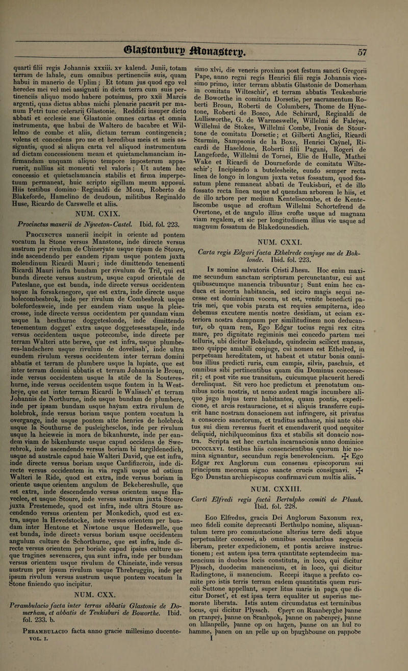 quarti filii regis Johannis xxxiii. xv kalend. Junii, totam terrain de lahale, cum omnibus pertinenciis suis, quam habui in manerio de Uplim; Et totum jus quod ego vel heredes mei vel mei assignati in dicta terra cum suis per¬ tinenciis aliquo modo habere potuimus, pro xxii Marcis argenti, quas dictus abbas michi plenarie pacavit per ma- num Petri tunc celerarii Glastonie. Reddidi insuper dicto abbati et ecclesie sue Glastonie omnes cartas et omnia instrumenta, que habui de Waltero de bacabre et Wil- lelmo de combe et aliis, dictam terram contingencia; volens et concedens pro me et heredibus meis et meis as- signatis, quod si aliqua carta vel aliquod instrumentum ad dictam concessionem meam et quietamclamanciam in- firmandam unquam aliquo tempore inposterum appa- ruerit, nullius sit momenti vel valoris; Ut autem hec concessio et quietaclamancia stabilis et firma imperpe- tuum permaneat, huic scripto sigillum meum apposui. Hiis testibus domino Reginaldi de Moun, Roberto de Blakeforde, Hamelino de deudoun, militibus Reginaldo Huse, Ricardo de Carswelle et aliis. NUM. CXIX. Procinctus manerii de Nyweton- Castel. Ibid. fol. 223, Procinctus manerii incipit in oriente ad pontem vocatum la Stone versus Manstone, inde directe versus austrum per rivulum de Chineryate usque ripam de Stoure, inde ascendendo per eandem ripam usque pontem juxta molendinum Ricardi Mauri; inde dimittendo tenementi Ricardi Mauri infra bundam per rivulum de Tril, qui est bunda directe versus austrum, usque capud orientale de Pateslane, que est bunda, inde directe versus occidentem usque la forsakenegore, que est extra, inde directe usque holecombesbrok, inde per rivulum de Combesbrok usque bolefordesweie, inde per eandem viarn usque la pleie- crosse, inde directe versus occidentem per quandam viam usque la hesthurne doggeteslonde, inde dimittendo tenementum dogget’ extra usque doggetesesstapele, inde versus occidentem usque potecombe, inde directe per terram Walteri atte berwe, que est infra, usque plumbe- res-landschere usque rivulum de dovelissh’, inde ultra eundem rivulum versus occidentem inter terram domini abbatis et terram de plumbere usque la lupiate, que est inter terram domini abbatis et terram Johannis le Broun, inde versus occidentem usque la stile de la Souteres- hurne, inde versus occidentem usque fontem in la West- heye, que est inter terram Ricardi le Walissch’ et terram Johannis de Northurne, inde usque bundam de plumbere, inde per ipsam bundam usque hayam extra rivulum de holebrok, inde versus boriam usque pontem vocatum la overgange, inde usque pontem atte henries de holebrok usque la Southurne de pusleighesclos, inde per rivulum usque la heieweie in mora de bikanhurste, inde per ean¬ dem viam de bikenhurste usque capud occidens de Swe- rebrok, inde ascendendo versus boriam bi targildenedich, usque ad australe capud haie Walteri David, que est infra, inde directe versus boriam usque Cardifizcroiz, inde di¬ recte versus occidentem in via regali usque ad ostium Walteri le Ride, quod est extra, inde versus boriam in oriente usque orientem angulum de Bekebereshulle, que est extra, inde descendendo versus orientem usque Ha- veclee, et usque Stoure, inde versus austrum juxta Stoure juxta Prestemede, quod est infra, inde ultra Stoure as¬ cendendo versus orientem per Monkedich, quod est ex¬ tra, usque la Hevedstocke, inde versus orientem per bun¬ dam inter Hentone et Niwtone usque Hedeswelle, que est bunda, inde directa versus boriam usque occidentem angulum culture de Schorthurne, que est infra, inde di¬ recte versus orientem per boriale capud ipsius culture us¬ que tragines sevenacres, qua sunt infra, inde per bundam versus orientem usque rivulum de Chineiate, inde versus austrum per ipsum rivulum usque Threbruggin, inde per ipsum rivulum versus austrum usque pontem vocatum la stone finiendo quo incipitur. NUM. CXX. Perambulacio facta inter terras abbatis Glastonie de Do- merham, et abbatis de Teukisburi de Boworthe. Ibid, fol. 233. b. Perambulacio facta anno gracie millesimo ducente- VOL. i. simo xlvi, die veneris proxima post festum sancti Gregorii Pape, anno regni regis Henrici filii regis Johannis vice- si1110 primo, inter terram abbatis Glastonie de Domerham in comitatu Wilteschir’, et terram abbatis Teukesburie de Boworthe in comitatu Dorsetie, per sacramentum Ro- berti Broun, Roberti de Columbers, Thome de Hyne- tone, Roberti de Bosco, Ade Schirard, Reginaldi de Lullisworthe, G. de Warmeswelle, Willelmi de Faleyse, Willelmi de Stokes, Willelmi Combe, Ivonis de Stour- tone de comitatu Dorsetie; et Gilberti Anglici, Ricardi Sturmin, Sampsonis de la Boxe, Henrici Caynel, Ri¬ cardi de Haseldone, Roberti filii Pagani, Rogeri de Langeforde, Willelmi de Tornei, Elie de Hulle, Mathei Wake et Ricardi de Dourneforde de comitatu Wilte- schir ; Incipiendo a butelesheite, eundo semper recta linea de longo in longum juxta vetus fossatum, quod fos- satum plene remaneat abbati de Teukisburi, et de illo fossato recta linea usque ad quendam arborem le hiis, et de illo arbore per medium Kenteliscombe, et de Kente- liscombe usque ad croftam Willelmi Schortefrend de Overtone, et de angulo illius crofte usque ad magnam viam regalem, et sic per longitudinem illius vie usque ad magnum fossatum de Blakedounesdich. NUM. CXXI. Carta regis Edgari facta Ethelrede conjuge sue de Bok- londe. Ibid. fol. 223. In nomine salvatoris Cristi Jhesu. Hoc enim maxi- me secundum sanctam scripturam percunctantur, cui aut quibuscumque manencia tribuuntur; Sunt enim hec ca- duca et incerta habitancia, sed icciro magis sequi ne- cesse est dominicam vocem, ut est, venite benedicti pa- tris mei, que vobis parata est requies sempiterna, ideo debemus excutere mentis nostre desidiam, ut eciam ex- teriora nostra dampnum per similitudinem non deducan- tur, ob quam rem, Ego Edgar tocius regni rex citra mare, pro dignitate regiminis mei concedo partem mei telluris, ubi dicitur Bokelande, quindecim scilicet mansas, meo quippe amabili conjuge, cui nomen est Ethelred, in perpetuam hereditatem, ut habeat et utatur bonis omni¬ bus illius predicti ruris, cum campis, silvis, paschuis, et omnibus sibi pertinentibus quam diu Dominus concesse- rit; et post vite sue transitum, cuicumque placuerit heredi derelinquat. Sit vero hoc predictum et prenotatum om¬ nibus notis nostris, ut nemo audeat magis incumbere ali- quo jugo hujus terre habitantes, quam pontis, expedi- cione, et arcis restauracione, et si aliquis transferre cupi- erit hanc nostram donacionem aut infringere, sit privatus a consorcio sanctorum, et traditus sathane, nisi ante obi- tus sui diem reversus fuerit et emendaverit quod nequiter deliquid, nichilqueominus fixa et stabilis sit donacio nos¬ tra. Scripta est hec cartula incarnacionis anno dominice dcccclxvi. testibus hiis consencientibus quorum hie no- mina signantur, secundum regis benevolenciam. Kp Ego Edgar rex Anglorum cum consensu episcoporum sui principum meorum signo sancte crucis consignavi. ►£< Ego Dunstan archiepiscopus confirmavi cum multis aliis. NUM. CXXIII. Card Elfredi regis facta Bertulpho comiti de Plussh. Ibid. fol. 228. Ego Elfredus, gracia Dei Anglorum Saxonum rex, meo fideli comite deprecanti Berthulpo nomine, aliquan- tulum terre pro commutacione alterius terre dedi atque perpetualiter concessi, ab omnibus secularibus negociis liberam, preter expedicionem, et pontis arcisve instruc- tionem; est autem ipsa terra quantitate septemdecim ma- nencium in duobus locis constituta, in loco, qui dicitur Plysscb, duodecim manencium, et in loco, qui dicitur Radingtone, ii manencium. Recepi itaque a prefato co¬ mite pro istis terris terram eadem quantitatis quern ruri- coli Suttone appellant, super litus maris in paga que di¬ citur Dorset’, et est ipsa terra equaliter ut superius me- morate liberata. Istis autem circumdatus est terminibus locus, qui dicitur Plyssch. GpepC on Ruanbepghe j?anne on ptanpey, ]?anne on 8canbpok, Jeanne on pabenpey, j?anne on hllanpelle, ]>anne op on hagen, j>anne on an hul Co hamme, Jianen on an pelle up on bpughboune on pappobe