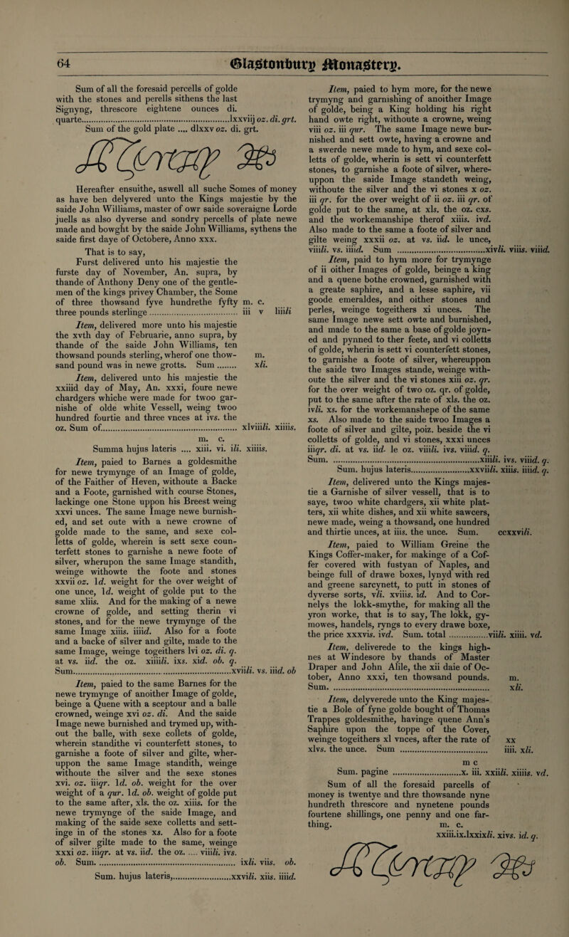 Sum of all the foresaid percells of golde with the stones and perells sithens the last Signyng, threscore eightene ounces di. quarte.lxxviij oz. di. grt. Sum of the gold plate .... dlxxv oz. di. grt. Hereafter ensuithe, aswell all suche Somes of money as have ben delyvered unto the Kings majestie by the saide John Williams, master of owr saide soveraigne Lorde juells as also dyverse and sondry percells of plate newe made and bowght by the saide John Williams, sythens the saide first daye of Octobere, Anno xxx. That is to say, Furst delivered unto his majestie the furste day of November, An. supra, by thande of Anthony Deny one of the gentle¬ men of the kings privey Chamber, the Some of three thowsand fyve hundrethe fyfty m. c. three pounds sterlinge. iii v liiiZi Item, delivered more unto his majestie the xvth day of Februarie, anno supra, by thande of the saide John Williams, ten thowsand pounds sterling, wherof one thow- m. sand pound was in newe grotts. Sum. xli. Item, delivered unto his majestie the xxiiid day of May, An. xxxi, foure newe chardgers whiche were made for twoo gar- nishe of olde white Vessell, weing twoo hundred fourtie and three vnces at ivs. the oz. Sum of.. xlviiiZZ. xiiiis, m. c. Summa hujus lateris .... xiii. vi. Hi. xiiiis. Item, paied to Barnes a goldesmithe for newe trymynge of an Image of golde, of the Faither of Heven, withoute a Backe and a Foote, garnished with course Stones, lackinge one Stone uppon his Breest weing xxvi unces. The same Image newe burnish¬ ed, and set oute with a newe crowne of golde made to the same, and sexe col- letts of golde, wherein is sett sexe coun¬ terfeit stones to garnishe a newe foote of silver, wherupon the same Image standith, weinge withowte the foote and stones xxvii oz. 1 d. weight for the over weight of one unce, lcZ. weight of golde put to the same xiiis. And for the making of a newe crowne of golde, and setting therin vi stones, and for the newe trymynge of the same Image xiiis. iiiieZ. Also for a foote and a backe of silver and gilte, made to the same Image, weinge togeithers lvi oz. di. q. at vs. iid. the oz. xiiiiZz. ixs. xicZ. ob. q. Sum..xviiZZ. vs. iik/. ob Item, paied to the same Barnes for the newe trymynge of anoither Image of golde, beinge a Quene with a sceptour and a balle crowned, weinge xvi oz. di. And the saide Image newe burnished and trymed up, with¬ out the balle, with sexe collets of golde, wherein standithe vi counterfeit stones, to garnishe a foote of silver and gilte, wher- uppon the same Image standith, weinge withoute the silver and the sexe stones xvi. oz. iiiqr. Id. ob. weight for the over weight of a qur. 1 d. ob. weight of golde put to the same after, xls. the oz. xiiis. for the newe trymynge of the saide Image, and making of the saide sexe colletts and sett- inge in of the stones xs. Also for a foote of silver gilte made to the same, weinge xxxi oz. iii qr. at vs. iirf. the oz.viiiZi. ivs. ob. Sum. ixZi. viis. ob. Sum. hujus lateris,.xxviZ*. xiis. iiiicZ. Item, paied to hym more, for the newe trymyng and garnishing of anoither Image of golde, being a King holding his right hand owte right, withoute a crowne, weing viii oz. iii qur. The same Image newe bur¬ nished and sett owte, having a crowne and a swerde newe made to hym, and sexe col¬ letts of golde, wherin is sett vi counterfett stones, to garnishe a foote of silver, where- uppon the saide Image standeth weing, withoute the silver and the vi stones x oz. iii qr. for the over weight of ii oz. iii qr. of golde put to the same, at xls. the oz. cxs. and the workemanshipe therof xiiis. ivcZ. Also made to the same a foote of silver and gilte weing xxxii oz. at vs. iicZ. le unce, viiiZi. vs. iiiicZ. Sum .xivZi. viiis. viiieZ. Item, paid to hym more for trymynge of ii oither Images of golde, beinge a king and a quene bothe crowned, garnished with a greate saphire, and a lesse saphire, vii goode emeraldes, and oither stones and perles, weinge togeithers xi unces. The same Image newe sett owte and burnished, and made to the same a base of golde joyn- ed and pynned to ther feete, and vi colletts of golde, wherin is sett vi counterfett stones, to garnishe a foote of silver, whereuppon the saide two Images stande, weinge with¬ oute the silver and the vi stones xiii oz. qr. for the over weight of two oz. qr. of golde, put to the same after the rate of xls. the oz. ivli. xs. for the workemanshepe of the same xs. Also made to the saide twoo Images a foote of silver and gilte, poiz. beside the vi colletts of golde, and vi stones, xxxi unces iiigr. di. at vs. iid. le oz. viiiZz. ivs. viiieZ. q. Sum.xiiiZi. ivs. viiieZ. q. Sum. hujus lateris.xxviiZi. xiiis. iiiie?. q. Item, delivered unto the Kings majes¬ tie a Garnishe of silver vessell, that is to saye, twoo white chardgers, xii white plat¬ ters, xii white dishes, and xii white sawcers, newe made, weing a thowsand, one hundred and thirtie unces, at iiis. the unce. Sum. ccxxviZi. Item, paied to William Greine the Kings Coffer-maker, for makinge of a Cof¬ fer covered with fusty an of Naples, and beinge full of drawe boxes, lynyd with red and greene sarcynett, to putt in stones of dyverse sorts, vli. xviiis. id. And to Cor- nelys the lokk-smythe, for making all the yron worke, that is to say, The lokk, gy- mowes, handels, ryngs to every drawe boxe, the price xxxvis. ive?. Sum. total.viiZz. xiiii. vd. Item, deliverede to the kings high- nes at Windesore by thands of Master Draper and John Able, the xii daie of Oc¬ tober, Anno xxxi, ten thowsand pounds. Sum... Item, delyverede unto the King majes¬ tie a Bole of fyne golde bought of Thomas Trappes goldesmithe, havinge quene Ann’s Saphire upon the toppe of the Cover, weinge togeithers xl vnces, after the rate of xlvs. the unce. Sum . m. xli. xx iiii. xli. m c Sum. pagine .x. iii. xxiiZi. xiiiis. vd. Sum of all the foresaid parcells of money is twentye and thre thowsande nyne hundreth threscore and nynetene pounds fourtene shillings, one penny and one far¬ thing. m. c.