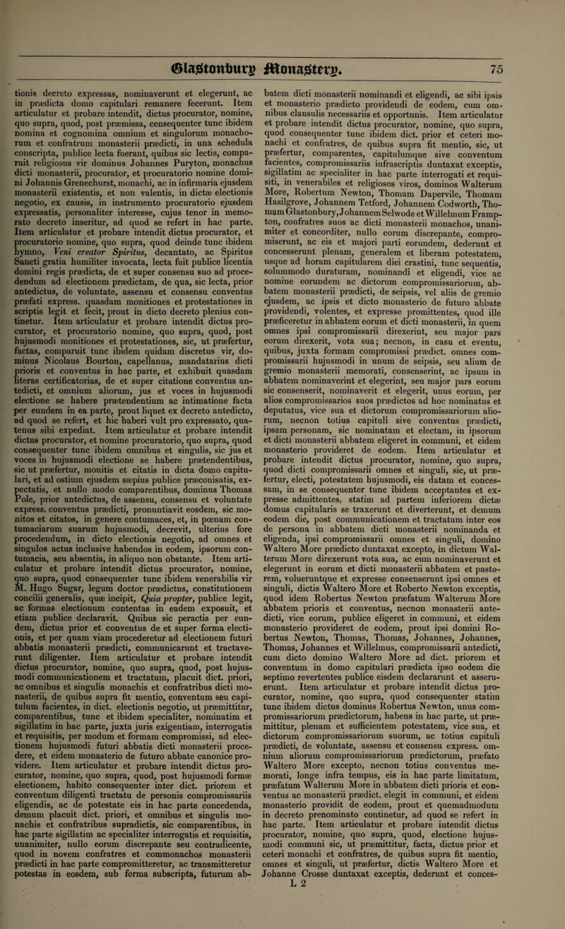 tionis decreto expressas, nominaverunt et elegerunt, ac in praedicta domo capitulari reraanere fecerunt. Item articulatur et probare intendit, dictus procurator, nomine, quo supra, quod, post praemissa, censequenter tunc ibidem nomina et cognomina omnium et singulorum monacbo- rum et confratrum monasterii praedicti, in una schedula conscripta, publice lecta fuerant, quibus sic lectis, compa- ruit religiosus vir dominus Johannes Puryton, monachus dicti monasterii, procurator, et procuratorio nomine domi- ni Johannis Grenechurst, monachi, ac in infirmaria ejusdem monasterii existentis, et non valentis, in dictae electionis negotio, ex causis, in instrumento procuratorio ejusdem expressatis, personaliter interesse, cujus tenor in memo- rato decreto inseritur, ad quod se refert in hac parte. Item articulatur et probare intendit dictus procurator, et procuratorio nomine, quo supra, quod deinde tunc ibidem hymno, Veni creator Spiritus, decantato, ac Spiritus Sancti gratia humiliter invocata, lecta fuit publice licentia domini regis praedicta, de et super consensu suo ad proce- dendum ad electionem praedictam, de qua, sic lecta, prior antedictus, de voluntate, assensu et consensu conventus praefati express, quasdam monitiones et protestationes in scriptis legit et fecit, prout in dicto decreto plenius con- tinetur. Item articulatur et probare intendit dictus pro¬ curator, et procuratorio nomine, quo supra, quod, post hujusmodi monitiones et protestationes, sic, ut praefertur, factas, comparuit tunc ibidem quidam discretus vir, do¬ minus Nicolaus Bourton, capellanus, mandatarius dicti prioris et conventus in hac parte, et exhibuit quasdam literas certificatorias, de et super citatione conventus an- tedicti, et omnium aliorum, jus et voces in hujusmodi electione se habere praetendentium ac intimatione facta per eundem in ea parte, prout liquet ex decreto antedicto, ad quod se refert, et hie haberi vult pro expressato, qua- tenus sibi expediat. Item articulatur et probare intendit dictus procurator, et nomine procuratorio, quo supra, quod consequenter tunc ibidem omnibus et singulis, sic jus et voces in hujusmodi electione se habere praetendentibus, sic ut praefertur, monitis et citatis in dicta dnmo capitu¬ lari, et ad ostium ejusdem saepius publice praeconisatis, ex- pectatis, et nullo modo comparentibus, dominus Thomas iPole, prior antedictus, de assensu, consensu et voluntate express, conventus praedicti, pronuntiavit eosdem, sic mo- nitos et citatos, in genere contumaces, et, in poenam con- tumaciarum suarum hujusmodi, decrevit, ulterius fore procedendum, in dicto electionis negotio, ad omnes et singulos actus inclusive habendos in eodem, ipsorum con- tumacia, seu absentia, in aliquo non obstante. Item arti¬ culatur et probare intendit dictus procurator, nomine, quo supra, quod consequenter tunc ibidem venerabilis vir M. Hugo Sugar, legum doctor praedictus, constitutionem concilii generalis, quae incipit, Quia propter, publice legit, ac formas electionum contentas in eadem exposuit, et etiam publice declaravit. Quibus sic peractis per eun¬ dem, dictus prior et conventus de et super forma electi¬ onis, et per quam viam procederetur ad electionem futuri abbatis monasterii praedicti, communicarunt et tractave- runt diligenter. Item articulatur et probare intendit dictus procurator, nomine, quo supra, quod, post hujus¬ modi communicationem et tractatum, placuit diet, priori, ac omnibus et singulis monachis et confratribus dicti mo¬ nasterii, de quibus supra fit mentio, conventum seu capi- tulum facientes, in diet, electionis negotio, ut praemittitur, comparentibus, tunc et ibidem specialiter, nominatim et sigillatim in hac parte, juxta juris exigentiam, interrogatis et requisitis, per modum et formam compromissi, ad elec¬ tionem hujusmodi futuri abbatis dicti monasterii proce- dere, et eidem monasterio de futuro abbate canonice pro- videre. Item articulatur et probare intendit dictus pro¬ curator, nomine, quo supra, quod, post hujusmodi formae electionem, habito consequenter inter diet, priorem et conventum diligenti tractatu de personis compromissariis eligendis, ac de potestate eis in hac parte concedenda, demum placuit diet, priori, et omnibus et singulis mo¬ nachis et confratribus supradictis, sic comparentibus, in hac parte sigillatim ac specialiter interrogatis et requisitis, unanimiter, nullo eorum discrepante seu contradicente, quod in novem confratres et commonachos monasterii praedicti in hac parte compromitteretur, ac transmitteretur potestas in eosdem, sub forma subscripta, futurum ab- batem dicti monasterii nominandi et eligendi, ac sibi ipsis et monasterio praedicto providendi de eodem, cum om¬ nibus clausulis necessariis et opportunis. Item articulatur et probare intendit dictus procurator, nomine, quo supra, quod consequenter tunc ibidem diet, prior et ceteri mo¬ nachi et confratres, de quibus supra fit mentio, sic, ut praefertur, comparentes, capitulumque sive conventum facientes, compromissariis infrascriptis duntaxat exceptis, sigillatim ac specialiter in hac parte interrogati et requi- siti, in venerabiles et religiosos viros, dominos Walterum More, Robertum Newton, Thomam Dapervile, Thomam Hasilgrove, Johannem Tetford, Johannem Codworth, Tho¬ mam Glastonbury, JohannemSelwode etWillelmum Framp- ton, confratres suos ac dicti monasterii monachos, unani¬ miter et concorditer, nullo eorum discrepante, compro- miserunt, ac eis et majori parti eorundem, dederunt et concesserunt plenam, generalem et liberam potestatem, usque ad horam capitularem diei crastini, tunc sequentis, solummodo duraturam, nominandi et eligendi, vice ac nomine eorundem ac dictorum compromissariorum, ab¬ batem monasterii praedicti, de seipsis, vel aliis de gremio ejusdem, ac ipsis et dicto monasterio de futuro abbate providendi, volentes, et expresse promittentes, quod ille praeficeretur in abbatem eorum et dicti monasterii, in quern omnes ipsi compromissarii direxerint, seu major pars eorum direxerit, vota sua; necnon, in casu et eventu, quibus, juxta formam compromissi praedict. omnes com¬ promissarii hujusmodi in unum de seipsis, seu alium de gremio monasterii memorati, consenserint, ac ipsum in abbatem nominaverint et elegerint, seu major pars eorum sic consenserit, nominaverit et elegerit, unus eorum, per alios compromissarios suos praedictos ad hoc nominatus et deputatus, vice sua et dictorum compromissariorum alio¬ rum, necnon totius capituli sive conventus praedicti, ipsam personam, sic nominatam et electam, in ipsorum et dicti monasterii abbatem eligeret in communi, et eidem monasterio provideret de eodem. Item articulatur et probare intendit dictus procurator, nomine, quo supra, quod dicti compromissarii omnes et singuli, sic, ut prae¬ fertur, electi, potestatem hujusmodi, eis datam et conces- sam, in se consequenter tunc ibidem acceptantes et ex¬ presse admittentes, statim ad partem inferiorem dictae dornus capitularis se traxerunt et diverterunt, et demum eodem die, post communicationem et tractatum inter eos de persona in abbatem dicti monasterii nominanda et eligenda, ipsi compromissarii omnes et singuli, domino Waltero More praedicto duntaxat excepto, in dictum Wal¬ terum More direxerunt vota sua, ac eum nominaverunt et elegerunt in eorum et dicti monasterii abbatem et pasto- rem, volueruntque et expresse consenserunt ipsi omnes et singuli, dictis Waltero More et Roberto Newton exceptis, quod idem Robertus Newton praefatum Walterum More abbatem prioris et conventus, necnon monasterii ante- dicti, vice eorum, publice eligeret in communi, et eidem monasterio provideret de eodem, prout ipsi domini Ro¬ bertus Newton, Thomas, Thomas, Johannes, Johannes, Thomas, Johannes et Willelmus, compromissarii antedicti, cum dicto domino Waltero More ad diet, priorem et conventum in domo capitulari praedicta ipso eodem die septimo revertentes publice eisdem declararunt et asseru- erunt. Item articulatur et probare intendit dictus pro¬ curator, nomine, quo supra, quod consequenter statim tunc ibidem dictus dominus Robertus Newton, unus com¬ promissariorum praedictorum, habens in hac parte, ut prae¬ mittitur, plenam et sufficientem potestatem, vice sua, et dictorum compromissariorum suorum, ac totius capituli praedicti, de voluntate, assensu et consensu express, om¬ nium aliorum compromissariorum praedictorum, praefato Waltero More excepto, necnon totius conventus me¬ morati, longe infra tempus, eis in hac parte limitatum, praefatum Walterum More in abbatem dicti prioris et con¬ ventus ac monasterii praedict. elegit in communi, et eidem monasterio providit de eodem, prout et quemadmodum in decreto prenominato continetur, ad quod se refert in hac parte. Item articulatur et probare intendit dictus procurator, nomine, quo supra, quod, electione hujus¬ modi communi sic, ut praemittitur, facta, dictus prior et ceteri monachi et confratres, de quibus supra fit mentio, omnes et singuli, ut praefertur, dictis Waltero More et Johanne Crosse duntaxat exceptis, dederunt et conces- L 2