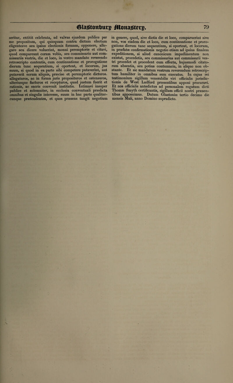 seritur, extitit celebrata, ad valvas ejusdem publice per me propositum, qui quicquam contra dictum electum eligentesve seu ipsius electionis formam, opponere, alle- gare seu dicere voluerint, monui peremptorie et citavi, quod compareant coram vobis, seu commissario aut com- missariis vestris, die et loco, in vestro mandato reverendo retroscripto contends, cum continuatione et prorogatione dierum tunc sequentium, si oporteat, et locorum, jus suum, si quod in ea parte sibi competere putaverint, aut putaverit eorum aliquis, praecise et peremptorie dicturos. allegaturos, ac in forma juris proposituros et ostensuros, ulteriusque facturos et recepturos, quod justum fuerit et rationis, ac sacris convenit institutis. Intimavi insuper publice et solemniter, in ecclesia conventuali praedicta omnibus et singulis interesse, suum in hac parte qualiter- cunque praetendentes, et quos praesens tangit negotium in genere, quod, sive dictis die et loco, comparuerint sive non, vos eisdem die et loco, cum continuatione et proro¬ gatione dierum tunc sequentium, si oporteat, et locorum, in praefatae confirmation^ negotio etiam ad ipsius finalem expeditionem, si aliud canonicum impedimentum non existat, procedetis, seu commissarius aut commissarii ves- tri procedet et procedent cum effectu, hujusmodi citato- rum absentia, seu potius contumacia, in aliquo non ob¬ stante. Et sic mandatum vestrum reverendum retroscrip- tum humiliter in omnibus sum executus. In cujus rei testimonium sigillum venerabilis viri officialis jurisdic¬ tion^ de West Ludford praesentibus apponi procuravi. Et nos officialis antedictus ad personalem rogatum dicti Thomae Smyth certificantis, sigillum officii nostri praesen¬ tibus apposuimus. Datum Glastoniae tertio decimo die mensis Maii, anno Domino supradicto. J