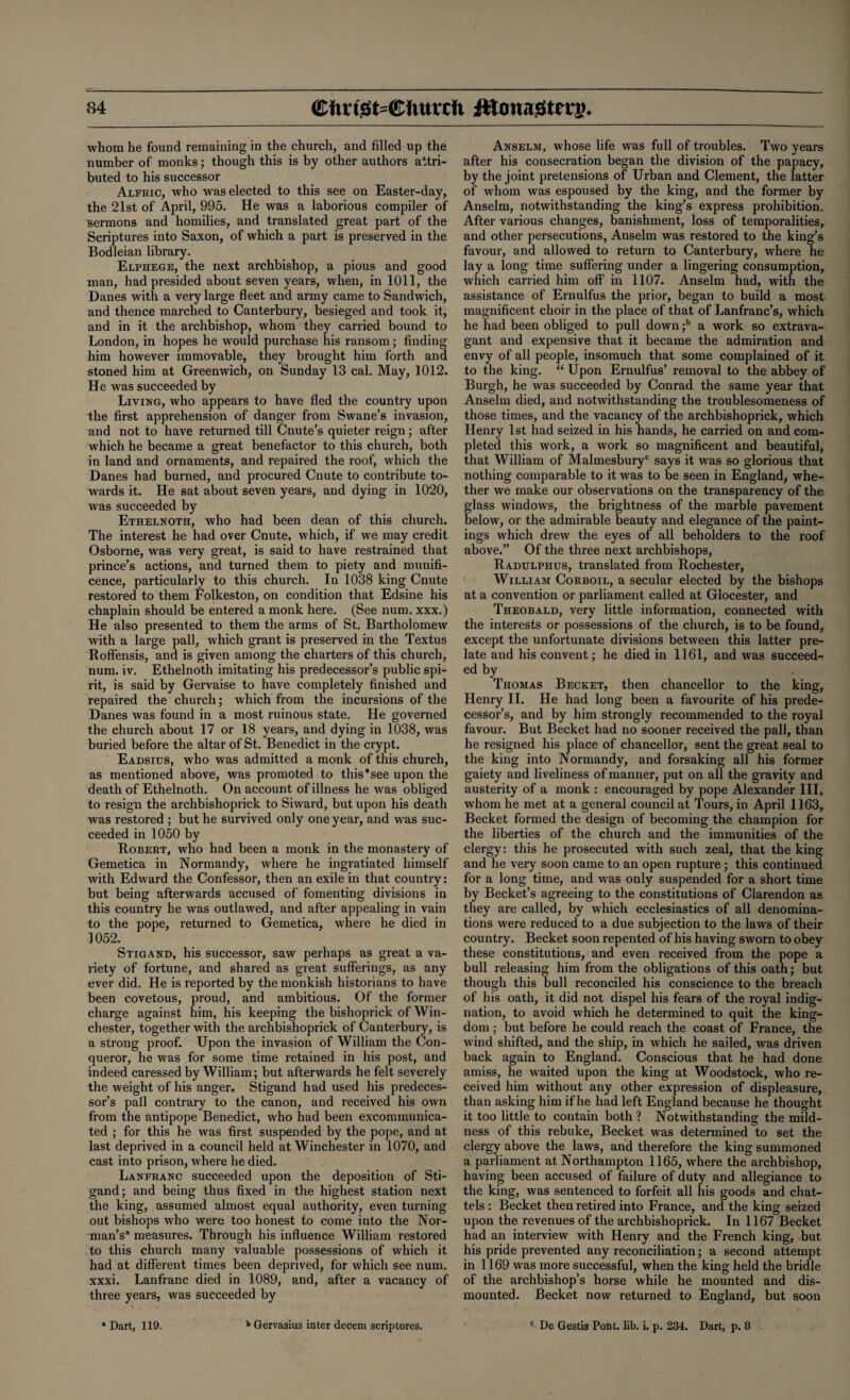 whom he found remaining in the church, and filled up the number of monks; though this is by other authors attri¬ buted to his successor Alfric, who was elected to this see on Easter-day, the 21st of April, 995. He was a laborious compiler of sermons and homilies, and translated great part of the Scriptures into Saxon, of which a part is preserved in the Bodleian library. Elphege, the next archbishop, a pious and good man, had presided about seven years, when, in 1011, the Danes with a very large fleet and army came to Sandwich, and thence marched to Canterbury, besieged and took it, and in it the archbishop, whom they carried bound to London, in hopes he would purchase his ransom; finding him however immovable, they brought him forth and stoned him at Greenwich, on Sunday 13 cal. May, 1012. He was succeeded by Living, who appears to have fled the country upon the first apprehension of danger from Swane’s invasion, and not to have returned till Cnute’s quieter reign; after which he became a great benefactor to this church, both in land and ornaments, and repaired the roof, which the Danes had burned, and procured Cnute to contribute to¬ wards it. He sat about seven years, and dying in 1020, was succeeded by Ethelnoth, who had been dean of this church. The interest he had over Cnute, which, if we may credit Osborne, was very great, is said to have restrained that prince’s actions, and turned them to piety and munifi¬ cence, particularly to this church. In 1038 king Cnute restored to them Folkeston, on condition that Edsine his chaplain should be entered a monk here. (See num. xxx.) He also presented to them the arms of St. Bartholomew with a large pall, which grant is preserved in the Textus Roffensis, and is given among the charters of this church, num. iv. Ethelnoth imitating his predecessor’s public spi¬ rit, is said by Gervaise to have completely finished and repaired the church; which from the incursions of the Danes was found in a most ruinous state. He governed the church about 17 or 18 years, and dying in 1038, was buried before the altar of St. Benedict in the crypt. Eadsitjs, who was admitted a monk of this church, as mentioned above, was promoted to this'see upon the death of Ethelnoth. On account of illness he was obliged to resign the archbishoprick to Siward, but upon his death was restored ; but he survived only one year, and was suc¬ ceeded in 1050 by Robert, who had been a monk in the monastery of Gemetica in Normandy, where he ingratiated himself with Edward the Confessor, then an exile in that country: but being afterwards accused of fomenting divisions in this country he was outlawed, and after appealing in vain to the pope, returned to Gemetica, where he died in 1052. Stigand, his successor, saw perhaps as great a va¬ riety of fortune, and shared as great sufferings, as any ever did. He is reported by the monkish historians to have been covetous, proud, and ambitious. Of the former charge against him, his keeping the bishoprick of Win¬ chester, together with the archbishoprick of Canterbury, is a strong proof. Upon the invasion of William the Con¬ queror, he was for some time retained in his post, and indeed caressed by William; but afterwards he felt severely the weight of his anger. Stigand had used his predeces¬ sor’s pall contrary to the canon, and received his own from the antipope Benedict, who had been excommunica¬ ted ; for this he was first suspended by the pope, and at last deprived in a council held at Winchester in 1070, and cast into prison, where he died. Lanfranc succeeded upon the deposition of Sti¬ gand; and being thus fixed in the highest station next the king, assumed almost equal authority, even turning out bishops who were too honest to come into the Nor¬ man’s* measures. Through his influence William restored to this church many valuable possessions of which it had at different times been deprived, for which see num. xxxi. Lanfranc died in 1089, and, after a vacancy of three years, was succeeded by a Dart, 119. b Gervasius inter decern scriptores. Anselm, whose life was full of troubles. Two years after his consecration began the division of the papacy, by the joint pretensions of Urban and Clement, the latter of whom was espoused by the king, and the former by Anselm, notwithstanding the king’s express prohibition. After various changes, banishment, loss of temporalities, and other persecutions, Anselm was restored to the king’s favour, and allowed to return to Canterbury, where he lay a long time suffering under a lingering consumption, which carried him off in 1107. Anselm had, with the assistance of Ernulfus the prior, began to build a most magnificent choir in the place of that of Lanfranc’s, which he had been obliged to pull down ;b a work so extrava¬ gant and expensive that it became the admiration and envy of all people, insomuch that some complained of it to the king. “ Upon Ernulfus’ removal to the abbey of Burgh, he was succeeded by Conrad the same year that Anselm died, and notwithstanding the troublesomeness of those times, and the vacancy of the archbishoprick, which Henry 1st had seized in his hands, he carried on and com¬ pleted this work, a work so magnificent and beautiful* that William of Malmesbury0 says it was so glorious that nothing comparable to it was to be seen in England, whe¬ ther we make our observations on the transparency of the glass windows, the brightness of the marble pavement below, or the admirable beauty and elegance of the paint¬ ings which drew the eyes of all beholders to the roof above.” Of the three next archbishops, Radulphus, translated from Rochester, William Corboil, a secular elected by the bishops at a convention or parliament called at Glocester, and Theobald, very little information, connected with the interests or possessions of the church, is to be found, except the unfortunate divisions between this latter pre¬ late and his convent; he died in 1161, and was succeed¬ ed by Thomas Becket, then chancellor to the king, Henry II. He had long been a favourite of his prede¬ cessor’s, and by him strongly recommended to the royal favour. But Becket had no sooner received the pall, than he resigned his place of chancellor, sent the great seal to the king into Normandy, and forsaking all his former gaiety and liveliness of manner, put on all the gravity and austerity of a monk : encouraged by pope Alexander III, whom he met at a general council at Tours, in April 1163, Becket formed the design of becoming the champion for the liberties of the church and the immunities of the clergy: this he prosecuted with such zeal, that the king and he very soon came to an open rupture ; this continued for a long time, and was only suspended for a short time by Becket’s agreeing to the constitutions of Clarendon as they are called, by which ecclesiastics of all denomina¬ tions were reduced to a due subjection to the laws of their country. Becket soon repented of his having sworn to obey these constitutions, and even received from the pope a bull releasing him from the obligations of this oath; but though this bull reconciled his conscience to the breach of his oath, it did not dispel his fears of the royal indig¬ nation, to avoid which he determined to quit the king¬ dom ; but before he could reach the coast of France, the wind shifted, and the ship, in which he sailed, was driven back again to England. Conscious that he had done amiss, he waited upon the king at Woodstock, who re¬ ceived him without any other expression of displeasure, than asking him if he had left England because he thought it too little to contain both? Notwithstanding the mild¬ ness of this rebuke, Becket was determined to set the clergy above the laws, and therefore the king summoned a parliament at Northampton 1165, where the archbishop, having been accused of failure of duty and allegiance to the king, was sentenced to forfeit all his goods and chat¬ tels : Becket then retired into France, and the king seized upon the revenues of the archbishoprick. In 1167 Becket had an interview with Henry and the French king, but his pride prevented any reconciliation; a second attempt in 1169 was more successful, when the king held the bridle of the archbishop’s horse while he mounted and dis¬ mounted. Becket now returned to England, but soon t De Gestis Pont. lib. i. p. 234. Dart, p. 8