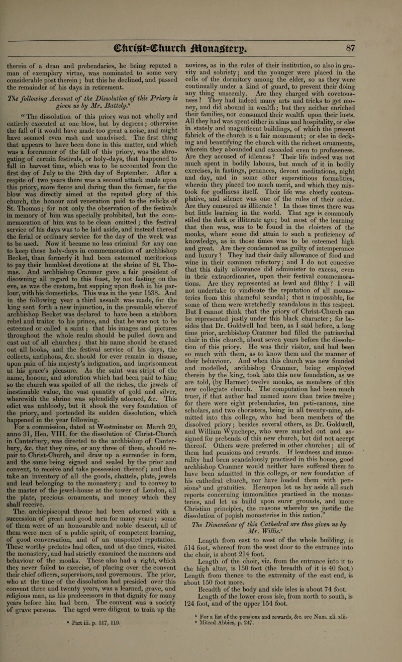 therein of a dean and prebendaries, he being reputed a man of exemplary virtue, was nominated to some very considerable post therein ; but this he declined, and passed the remainder of his days in retirement. The following Account of the Dissolution of this Priory is given us by Mr. Battely.a “ The dissolution of this priory was not wholly and entirely executed at one blow, but by degrees; otherwise the fall of it would have made too great a noise, and might have seemed even rash and unadvised. The first thing that appears to have been done in this matter, and which was a forerunner of the fall of this priory, was the abro¬ gating of certain festivals, or holy-days, that happened to fall in harvest time, which was to be accounted from the first day of July to the 29th day of September. After a respite of two years there was a second attack made upon this priory, more fierce and daring than the former, for the blow was directly aimed at the reputed glory of this church, the honour and veneration paid to the relicks of St. Thomas ; for not only the observation of the festivals in memory of him was specially prohibited, but the com¬ memoration of him was to be clean omitted ; the festival service of his days was to be laid aside, and instead thereof the ferial or ordinary service for the day of the week was to be used. Now it became no less criminal for any one to keep these holy-days in commemoration of archbishop Becket, than formerly it had been esteemed meritorious to pay their humblest devotions at the shrine of St. Tho¬ mas. And archbishop Cranmer gave a fair president of disowning all regard to this feast, by not fasting on the eve, as was the custom, but supping upon flesh in his par¬ lour, with his domesticks. This was in the year 1538. And in the following year a third assault was made, for the king sent forth a new injunction, in the preamble whereof archbishop Becket was declared to have been a stubborn rebel and traitor to his prince, and that he was not to be esteemed or called a saint; that his images and pictures throughout the whole realm should be pulled down and cast out of all churches ; that his name should be erased out all books, and the festival service of his days, the collects, antiphons, &c. should for ever remain in disuse, upon pain of his majesty’s indignation, and imprisonment at his grace’s pleasure. As the saint was stript of the name, honour, and adoration which had been paid to him; so the church was spoiled of all the riches, the jewels of inestimable value, the vast quantity of gold and silver, wherewith the shrine was splendidly adorned, &c. This edict was unbloody, but it shook the very foundation of the priory, and portended its sudden dissolution, which happened in the year following. For a commission, dated at Westminster on March 20, anno 31, Hen. VIII. for the dissolution of Christ-Church in Canterbury, was directed to the archbishop of Canter¬ bury, See. that they nine, or any three of them, should re¬ pair to Christ-Church, and draw up a surrender in form, and the same being signed and sealed by the prior and convent, to receive and take possession thereof; and then take an inventory of all the goods, chattels, plate, jewels and lead belonging to the monastery; and to convey to the master of the jewel-house at the tower of London, all the plate, precious ornaments, and money which they shall receive. The archiepiscopal throne had been adorned with a succession of great and good men for many years ; some of them were of an honourable and noble descent, all of them were men of a public spirit, of competent learning, of good conversation, and of an unspotted reputation. These worthy prelates had often, and at due times, visited the monastery, and had strictly examined the manners and behaviour of the monks. These also had a right, which they never failed to exercise, of placing over the convent their chief officers, supervisors, and governours. The prior, who at the time of the dissolution had presided over this convent three and twenty years, was a learned, grave, and religious man, as his predecessors in that dignity for many years before him had been. The convent was a society of grave persons. The aged were diligent to train up the * Part iii. p. 117, 119- novices, as in the rules of their institution, so also in gra¬ vity and sobriety; and the younger were placed in the cells of the dormitory among the elder, so as they were continually under a kind of guard, to prevent their doing any thing unseemly. Are they charged with covetous¬ ness ? They had indeed many arts and tricks to get mo¬ ney, and did abound in wealth; but they neither enriched their families, nor consumed their wealth upon their lusts. All they had was spent either in alms and hospitality, or else in stately and magnificent buildings, of which the present fabrick of the church is a fair monument; or else in deck¬ ing and beautifying the church with the richest ornaments, wherein they abounded and exceeded even to profuseness. Are they accused of idleness ? Their life indeed was not much spent in bodily labours, but much of it in bodily exercises, in fastings, penances, devout meditations, night and day, and in some other superstitious formalities, wherein they placed too much merit, and which they mis¬ took for godliness itself. Their life was chiefly contem¬ plative, and silence was one of the rules of their order. Are they censured as illiterate ? In those times there was but little learning in the world. That age is commonly stiled the dark or illiterate age; but most of the learning that then was, was to be found in the cloisters of the monks, where some did attain to such a proficiency of knowledge, as in those times was to be esteemed high and great. Are they condemned as guilty of intemperance and luxury ? They had their daily allowance of food and wine in their common refectory; and I do not conceive that this daily allowance did administer to excess, even in their extraordinaries, upon their festival commemora¬ tions. Are they represented as lewd and filthy? I will not undertake to vindicate the reputation of all monas¬ teries from this shameful scandal; that is impossible, for some of them were wretchedly scandalous in this respect. But I cannot think that the priory of Christ-Church can be represented justly under this black character; for be¬ sides that Dr. Goldwell had been, as I said before, a long time prior, archbishop Cranmer had filled the patriarchal chair in this church, about seven years before the dissolu¬ tion of this priory. He was their visitor, and had been so much with them, as to know them and the manner of their behaviour. And when this church was new founded and modelled, archbishop Cranmer, being employed therein by the king, took into this new foundation, as we are told, (by Harmer) twelve monks, as members of this new collegiate church. The computation had been much truer, if that author had named more than twice twelve; for there were eight prebendaries, ten peti-canons, nine scholars, and two choristers, being in all twenty-nine, ad¬ mitted into this college, who had been members of the dissolved priory; besides several others, as Dr. Goldwell, and William Wynchepe, who were marked out and as¬ signed for prebends of this new church, but did not accept thereof. Others were preferred in other churches; all of them had pensions and rewards. If lewdness and immo¬ rality had been scandalously practised in this house, good archbishop Cranmer would neither have suffered them to have been admitted in this college, or new foundation of his cathedral church, nor have loaded them with pen¬ sions’5 and gratuities. Hereupon let us lay aside all such reports concerning immoralities practised in the monas¬ teries, and let us build upon surer grounds, and more Christian principles, the reasons whereby we justifie the dissolution of popish monasteries in this nation.” The Dimensions of this Cathedral are thus given us by Mr. Willis.c Length from east to west of the whole building, is 514 foot, whereof from the west door to the entrance into the choir, is about 214 foot. Length of the choir, viz. from the entrance into it to the high altar, is 150 foot (the breadth of it is 40 foot.) Length from thence to the extremity of the east end, is about 150 foot more. Breadth of the body and side isles is about 74 foot. Length of the lower cross isle, from north to south, is 124 foot, and of the upper 154 foot. b For a list of the pensions and rewards, &c. see Num. xli. xlii. c Mitred Abbies, p. 247.