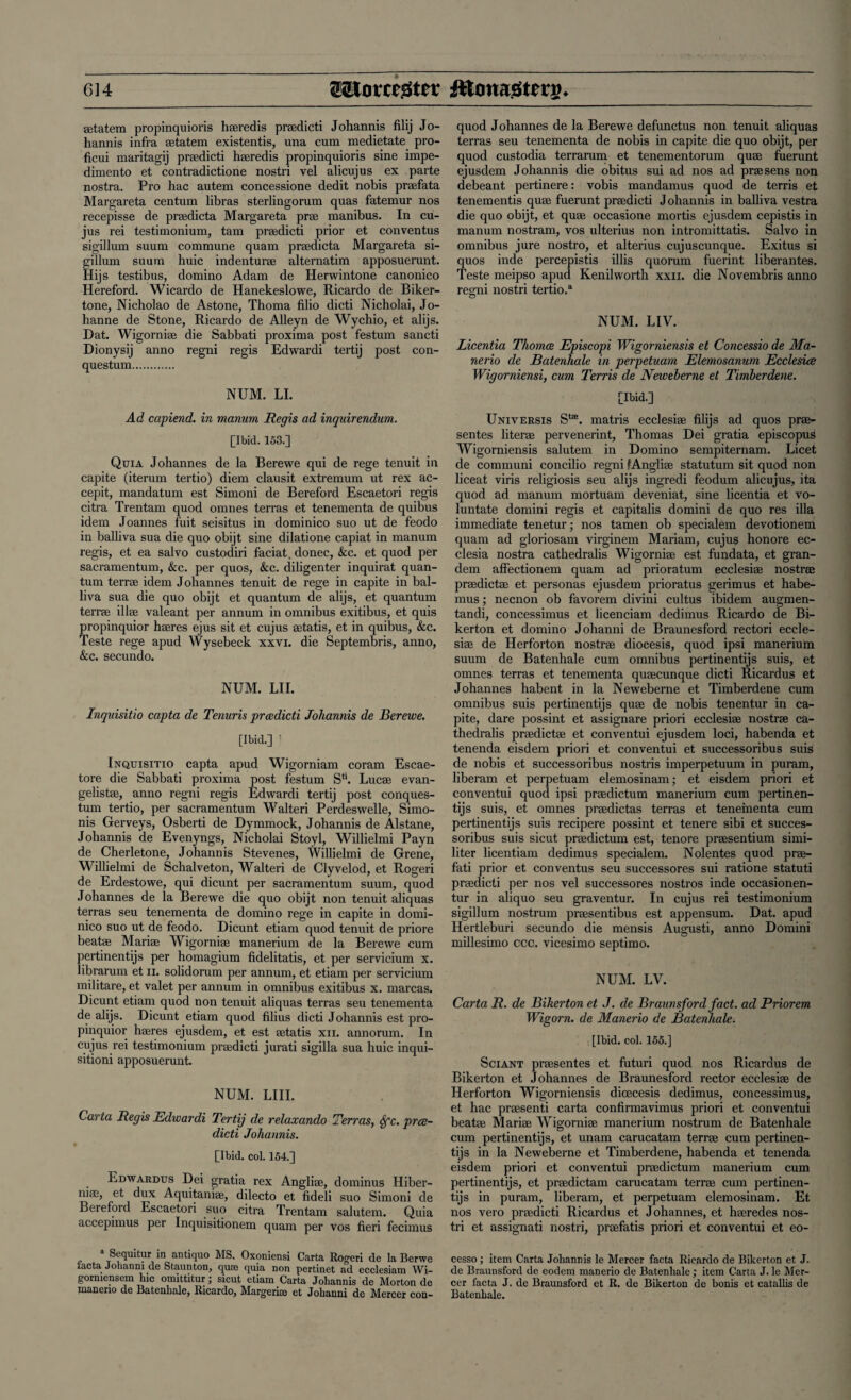 ®tatem propinquioris h®redis pradicti Johannis filij Jo- hannis infra aetatem existentis, una cum medietate pro- ficui maritagij pradicti haeredis propinquioris sine impe- dimento et contradictione nostri vel alicujus ex parte nostra. Pro hac autem concessione dedit nobis praefata Margareta centum libras sterlingorum quas fatemur nos recepisse de praedicta Margareta prae manibus. In cu- jus rei testimonium, tarn praedicti prior et conventus sigillum suum commune quam praedicta Margareta si- gillum suum huic indenturae alternatim apposuerunt. Hijs testibus, domino Adam de Herwintone canonico Hereford. Wicardo de Hanekeslowe, Ricardo de Biker- tone, Nicholao de Astone, Thoma filio dicti Nicholai, Jo- hanne de Stone, Ricardo de Alleyn de Wychio, et alijs. Dat. Wigorniae die Sabbati proxima post festum sancti Dionysij anno regni regis Edwardi tertij post con- questum. NUM. LI. Ad capiend. in manum Regis ad inquirendum. [Ibid. 153.] Quia Johannes de la Berewe qui de rege tenuit in capite (iterum tertio) diem clausit extremum ut rex ac- cepit, mandatum est Simoni de Bereford Escaetori regis citra Trentam quod omnes terras et tenementa de quibus idem Joannes fuit seisitus in dominico suo ut de feodo in balliva sua die quo obijt sine dilatione capiat in manum regis, et ea salvo custodiri faciat. donee, &c. et quod per sacramentum, &c. per quos, &c. diligenter inquirat quan¬ tum terra idem Johannes tenuit de rege in capite in bal¬ liva sua die quo obijt et quantum de alijs, et quantum terra illse valeant per annum in omnibus exitibus, et quis propinquior hseres ejus sit et cujus setatis, et in quibus, &c. Teste rege apud Wysebeck xxvi. die Septembris, anno, &c. secundo. NUM. LII. Inquisitio capta de Tenuris praedicti Johannis de Berewe. [Ibid.] ] Inquisitio capta apud Wigorniam coram Escae- tore die Sabbati proxima post festum Stt. Lucas evan- gelistae, anno regni regis Edwardi tertij post conques- tum tertio, per sacramentum Walteri Perdeswelle, Simo- nis Gerveys, Osberti de Dymmock, Johannis de Alstane, Johannis de Evenyngs, Nicholai Stoyl, Willielmi Payn de Cherletone, Johannis Stevenes, Willielmi de Grene, Willielmi de Schalveton, Walteri de Clyvelod, et Rogeri de Erdestowe, qui dicunt per sacramentum suum, quod Johannes de la Berewe die quo obijt non tenuit aliquas terras seu tenementa de domino rege in capite in domi¬ nico suo ut de feodo. Dicunt etiam quod tenuit de priore beat* Marise Wigorniae manerium de la Berewe cum pertinentijs per homagium fidelitatis, et per servicium x. librarum et n. solidorum per annum, et etiam per servicium militare, et valet per annum in omnibus exitibus x. marcas. Dicunt etiam quod non tenuit aliquas terras seu tenementa de alijs. Dicunt etiam quod filius dicti Johannis est pro¬ pinquior haeres ejusdem, et est aetatis xii. annorum. In cujus rei testimonium praedicti jurati sigilla sua huic inqui- sitioni apposuerunt. NUM. LIII. Carta Regis Edwardi Tertij de relaxando Terras, Sfc. pree- dicti Johannis. [Ibid. col. 154.] Edwardus Dei gratia rex Angliae, dominus Hiber- niae, et dux Aquitani®, dilecto et fideli suo Simoni de Bereford Escaetori suo citra Trentam salutem. Quia accepimus per Inquisitionem quam per vos fieri fecimus » Sequitur in antiquo MS. Oxoniensi Carta Rogeri de la Berwe iacta Johanni de Staunton, quae quia non pertinet ad ecclesiam Wi- gomiensem hie omittitur; sicut etiam Carta Johannis de Morton de manerio de Batenhale, Ricardo, Margerim et Johanni de Mercer con- quod Johannes de la Berewe defunctus non tenuit aliquas terras seu tenementa de nobis in capite die quo obijt, per quod custodia terrarum et tenementorum qu® fuerunt ejusdem Johannis die obitus sui ad nos ad prasens non debeant pertinere: vobis mandamus quod de terris et tenementis qu® fuerunt prsedicti Johannis in balliva vestra die quo obijt, et quse occasione mortis ejusdem cepistis in manum nostram, vos ulterius non intromittatis. Salvo in omnibus jure nostro, et alterius cujuscunque. Exitus si quos inde percepistis illis quorum fuerint liberantes. Teste meipso apud Kenilworth xxn. die Novembris anno regni nostri tertio.a NUM. LIV. Licentia Thomas Episcopi Wigorniensis et Concessio de Ma- nerio de Batenhale in perpetuam Elemosanum Ecclesice Wigorniensi, cum Terris de Neiveberne et Timberdene. [Ibid.] Universis St£E. matris ecclesise filijs ad quos pra- sentes liter® pervenerint, Thomas Dei gratia episcopus Wigorniensis salutem in Domino sempiternam. Licet de communi concilio regni fAngli® statutum sit quod non liceat viris religiosis seu alijs ingredi feodum alicujus, ita quod ad manum mortuam deveniat, sine licentia et vo- luntate domini regis et capitalis domini de quo res ilia immediate tenetur; nos tamen ob specialem devotionem quam ad gloriosam virginem Mariam, cujus honore ec- clesia nostra cathedralis Wigornise est fundata, et gran- dem affectionem quam ad prioratum ecclesise nostrae pradictse et personas ejusdem prioratus gerimus et habe- mus; necnon ob favorem divini cultus ibidem augmen- tandi, concessimus et licenciam dedimus Ricardo de Bi- kerton et domino Johanni de Braunesford rectori eccle¬ sise de Herforton nostra diocesis, quod ipsi manerium suum de Batenhale cum omnibus pertinentijs suis, et omnes terras et tenementa qusecunque dicti Ricardus et Johannes habent in la Neweberne et Timberdene cum omnibus suis pertinentijs quse de nobis tenentur in ca¬ pite, dare possint et assignare priori ecclesise nostra ca¬ thedralis pradictse et conventui ejusdem loci, habenda et tenenda eisdem priori et conventui et successoribus suis de nobis et successoribus nostris imperpetuum in puram, liberam et perpetuam elemosinam; et eisdem priori et conventui quocl ipsi pradictum manerium cum pertinen¬ tijs suis, et omnes prsedictas terras et tenementa cum pertinentijs suis recipere possint et tenere sibi et succes¬ soribus suis sicut pradictum est, tenore prasentium simi¬ liter licentiam dedimus specialem. Nolentes quod pra- fati prior et conventus seu successores sui ratione statuti pradicti per nos vel successores nostros inde occasionen- tur in aliquo seu graventur. In cujus rei testimonium sigillum nostrum prasentibus est appensum. Dat. apud Hertleburi secundo die mensis Augusti, anno Domini millesimo ccc. vicesimo septimo. NUM. LV. Carta R. de Biker ton et J. de Braunsford fact, ad Prior em Wigorn. de Manerio de Batenhale. [Ibid. col. 155.] Sciant prasentes et futuri quod nos Ricardus de Bikerton et Johannes de Braunesford rector ecclesise de Herforton Wigorniensis dicecesis dedimus, concessimus, et hac prasenti carta confirmavimus priori et conventui beat® Mari® Wigorni® manerium nostrum de Batenhale cum pertinentijs, et unam carucatam terra cum pertinen¬ tijs in la Neweberne et Timberdene, habenda et tenenda eisdem priori et conventui pradictum manerium cum pertinentijs, et pradictam carucatam terra cum pertinen¬ tijs in puram, liberam, et perpetuam elemosinam. Et nos vero pradicti Ricardus et Johannes, et h®redes nos¬ tri et assignati nostri, prafatis priori et conventui et eo- cesso; item Carta Johannis le Mercer facta Ricardo de Bikerton et J. de Braunsford de eodem manerio de Batenhale; item Carta J. le Mer¬ cer facta J. de Braunsford et R. de Bikerton de bonis et catallis de Batenhale.