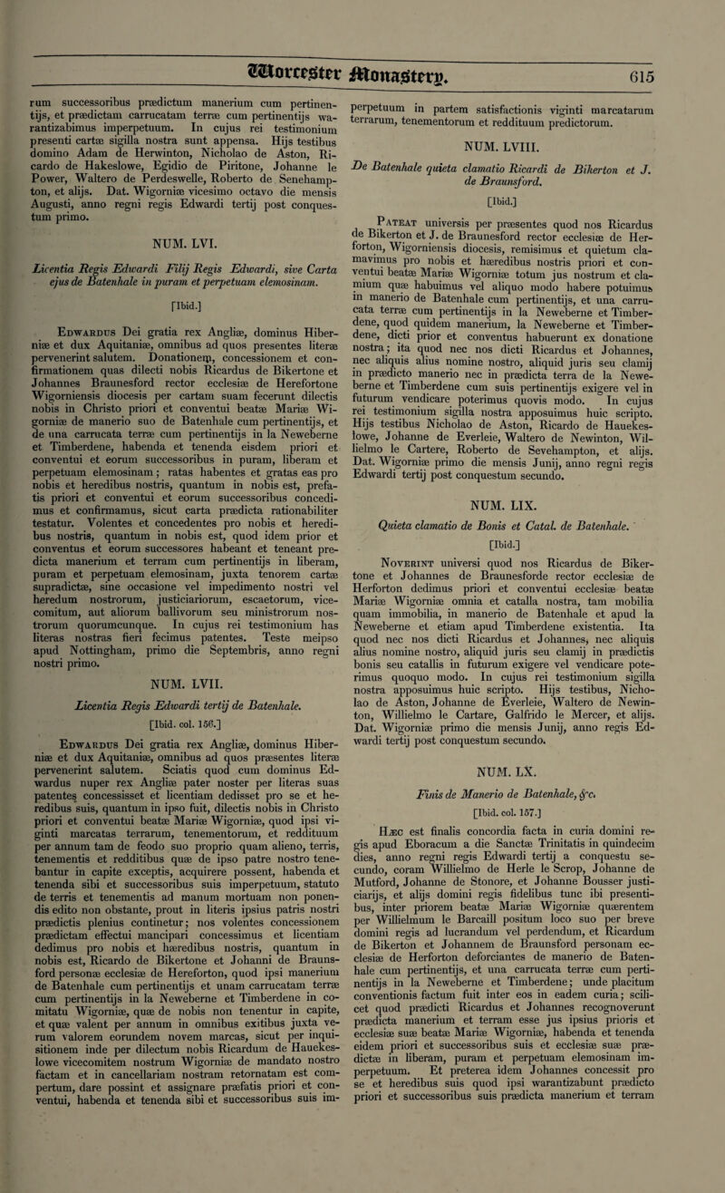 rum successoribus praedictum manerium cum pertinen¬ tijs, et praedictam carrucatam terrae cum pertinentijs wa- rantizabimus imperpetuum. In cujus rei testimonium presenti cartae sigilla nostra sunt appensa. Hijs testibus domino Adam de Herwinton, Nicholao de Aston, Ri¬ cardo de Hakeslowe, Egidio de Piritone, Johanne le Power, Waltero de Perdeswelle, Roberto de Senehamp- ton, et alijs. Dat. Wigorniae vicesimo octavo die mensis Augusti, anno regni regis Edwardi tertij post conques- tum primo. NUM. LVI. Licentia Regis Edwardi Filij Regis Edwardi, sive Carta ejus de Batenhale in puram et perpetuam elemosinam. Tlbid.] Edwardus Dei gratia rex Angliae, dominus Hiber- niae et dux Aquitaniae, omnibus ad quos presentes literee pervenerint salutem. Donationeip, concessionem et con- firmationem quas dilecti nobis Ricardus de Bikertone et Johannes Braunesford rector ecclesiae de Herefortone Wigorniensis diocesis per cartam suam fecerunt dilectis nobis in Christo priori et conventui beatae Mariae Wi¬ gorniae de manerio suo de Batenhale cum pertinentijs, et de una carrucata terrae cum pertinentijs in la Neweberne et Timberdene, habenda et tenenda eisdem priori et conventui et eorum successoribus in puram, liberam et perpetuam elemosinam ; ratas habentes et gratas eas pro nobis et heredibus nostris, quantum in nobis est, prefa- tis priori et conventui et eorum successoribus concedi- mus et confirmamus, sicut carta praedicta rationabiliter testatur. Volentes et concedentes pro nobis et heredi¬ bus nostris, quantum in nobis est, quod idem prior et conventus et eorum successores habeant et teneant pre¬ dicta manerium et terram cum pertinentijs in liberam, puram et perpetuam elemosinam, juxta tenorem cartae supradictae, sine occasione vel impedimento nostri vel heredum nostrorum, justiciariorum, escaetorum, vice- comitum, aut aliorum ballivorum seu ministrorum nos¬ trorum quorumcunque. In cujus rei testimonium has literas nostras fieri fecimus patentes. Teste meipso apud Nottingham, primo die Septembris, anno regni nostri primo. NUM. LVII. Licentia Regis Edivardi tertij de Batenhale. [Ibid. col. 156.] Edwardus Dei gratia rex Angliae, dominus Hiber- niae et dux Aquitaniae, omnibus ad quos praesentes literae pervenerint salutem. Sciatis quod cum dominus Ed¬ wardus nuper rex Angliae pater noster per literas suas patentes concessisset et licentiam dedisset pro se et he¬ redibus suis, quantum in ipso fuit, dilectis nobis in Christo priori et conventui beatae Mariae Wigorniae, quod ipsi vi- ginti marcatas terrarum, tenementorum, et reddituum per annum tarn de feodo suo proprio quam alieno, terris, tenementis et redditibus quae de ipso patre nostro tene- bantur in capite exceptis, acquirere possent, habenda et tenenda sibi et successoribus suis imperpetuum, statuto de terris et tenementis ad manum mortuam non ponen- dis edito non obstante, prout in literis ipsius patris nostri praedictis plenius continetur; nos volentes concessionem praedictam effectui mancipari concessimus et licentiam dedimus pro nobis et haeredibus nostris, quantum in nobis est, Ricardo de Bikertone et Johanni de Brauns- ford personae ecclesiae de Hereforton, quod ipsi manerium de Batenhale cum pertinentijs et unam carrucatam terrae cum pertinentijs in la Neweberne et Timberdene in co- mitatu Wigorniae, quae de nobis non tenentur in capite, et quae valent per annum in omnibus exitibus juxta ve- rum valorem eorundem novem marcas, sicut per inqui- sitionem inde per dilectum nobis Ricardum de Hauekes- lowe vicecomitem nostrum Wigorniae de mandato nostro factam et in cancellariam nostram retornatam est com- pertum, dare possint et assignare praefatis priori et con¬ ventui, habenda et tenenda sibi et successoribus suis im¬ perpetuum in partem satisfactionis viginti marcatarum terrarum, tenementorum et reddituum predictorum. NUM. LVIII. De Batenhale quieta clamatio Ricardi de Bikerton et J. de Braunsford. [Ibid.] Pateat universis per praesentes quod nos Ricardus de Bikerton et J. de Braunesford rector ecclesiae de Her- forton, Wigorniensis diocesis, remisimus et quietum cla- mavimus pro nobis et haeredibus nostris priori et con¬ ventui beatae Mariae Wigorniae totum jus nostrum et cla- mium quae habuimus vel aliquo modo habere potuimus in manerio de Batenhale cum pertinentijs, et una carru¬ cata terrae cum pertinentijs in la Neweberne et Timber¬ dene, quod quidem manerium, la Neweberne et Timber¬ dene, dicti prior et conventus habuerunt ex donatione nostra; ita quod nec nos dicti Ricardus et Johannes, nec aliquis alius nomine nostro, aliquid juris seu clamij in praedicto manerio nec in praedicta terra de la Newe¬ berne et Timberdene cum suis pertinentijs exigere vel in futurum vendicare poterimus quovis modo. In cujus rei testimonium sigilla nostra apposuimus huic scripto. Hijs testibus Nicholao de Aston, Ricardo de Hauekes- lowe, Johanne de Everleie, Waltero de Newinton, Wil- lielmo le Cartere, Roberto de Sevehampton, et alijs. Dat. Wigorniae primo die mensis Junij, anno regni regis Edwardi tertij post conquestum secundo. NUM. LIX. Quieta clamatio de Bonis et Catal. de Batenhale. ' [Ibid.] Noverint universi quod nos Ricardus de Biker¬ tone et Johannes de Braunesforde rector ecclesiae de Herforton dedimus priori et conventui ecclesiae beatae Mariae Wigorniae omnia et catalla nostra, tam mobilia quam immobilia, in manerio de Batenhale et apud la Neweberne et etiam apud Timberdene existentia. Ita quod nec nos dicti Ricardus et Johannes, nec aliquis alius nomine nostro, aliquid juris seu clamij in praedictis bonis seu catallis in futurum exigere vel vendicare pote¬ rimus quoquo modo. In cujus rei testimonium sigilla nostra apposuimus huic scripto. Hijs testibus, Nicho¬ lao de Aston, Johanne de Everleie, Waltero de Newin¬ ton, Willielmo le Cartare, Galfrido le Mercer, et alijs. Dat. Wigorniae primo die mensis Junij, anno regis Ed¬ wardi tertij post conquestum secundo. NUM. LX. Finis de Manerio de Batenhale, Sfc. [Ibid. col. 157.] H.ec est finalis concordia facta in curia domini re¬ gis apud Eboracum a die Sanctae Trinitatis in quindecim dies, anno regni regis Edwardi tertij a conquestu se¬ cundo, coram Willielmo de Herle le Scrop, Johanne de Mutford, Johanne de Stonore, et Johanne Bousser justi- ciarijs, et alijs domini regis fidelibus tunc ibi presenti- bus, inter priorem beatae Mariae Wigorniae quaerentem per Willielmum le Barcaill positum loco suo per breve domini regis ad lucrandum vel perdendum, et Ricardum de Bikerton et Johannem de Braunsford personam ec¬ clesiae de Herforton deforciantes de manerio de Baten¬ hale cum pertinentijs, et una carrucata terrae cum perti¬ nentijs in la Neweberne et Timberdene; unde placitum conventionis factum fuit inter eos in eadem curia; scili¬ cet quod praedicti Ricardus et Johannes recognoverunt praedicta manerium et terram esse jus ipsius prioris et ecclesiae suae beatae Mariae Wigorniae, habenda et tenenda eidem priori et successoribus suis et ecclesiae suae prae- dictae in liberam, puram et perpetuam elemosinam im¬ perpetuum. Et preterea idem Johannes concessit pro se et heredibus suis quod ipsi warantizabunt praedicto priori et successoribus suis praedicta manerium et terram