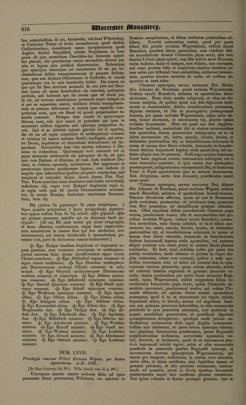 ©SJomgter ittcmagterg* bus centuriatibus, id est, hundredis, videlicet Wlferieslay, et Umburice Trwye et tertio monachorum quod dicitur Cudburieselaye, constituant unam navipletionem quod Anglice dicitur Scypfilled, oththe Scypborne, in loco quem ob ejus memoriam Oswaldes-lay deinceps appel- lari placuit, ubi querelarum causae secundfim morem pa¬ triae et legum jura juridice discernantur. . Habeatque ipse episcopus omnesque sui successores ibi ad jus ec- clesiasticum debita transgressionum et pcenam delicto- rum, quae nos dicimus Ofersenesse et Gyltwite, et omnia quaecunique rex in suis hundredis habet. Ita tamen ne ipsi qui ibi Deo serviunt monachi de suo jure aut liber- tate quam ad suum hundredum eis concessi, quicquam perdant, sed habeant ipsi ibi omnia quae ad suum jus, id est, ad tertium centuriatum pertinent aeque integra ac si per se separatim essent, videlicet debita transgressio¬ num et pcenam delictorum et caetera quae superius com- prehensa sunt, quae eis libere et quiete perpetualiter te- nenda concessi. Sintque haec omnia et quaecumque illorum sunt, sub ejus manu et potestate qui ipsis in monastici ordinis regimine sub episcopo praepositus fu- erit. Qui si se uiderint injuste gravari vel vi opprimi, fas sit eis ad regi® majestat.is et archiepiscopi examen et tutelam (si tamen necesse fuerit) confugere, qui prop¬ ter Deum, aequitatem et clementem defensionem eis im- pendant. Servantibus haec vita aeterna tribuatur a Do¬ mino in ccelestibus. Quicumque verb minuerit vel in pejus mutando subtraxerit eis quicquam de iis, sit pars ejus cum Dathan et Abyram, et cum Juda traditore Do¬ mini, et Juliano apostata, ecclesiarum Dei oppressore et persecutore aeterno anathemate ligatus, cum diabolo et angelis ejus infernalibus ignibus perpetub cruciandus, nisi resipiscat et emendet. Amen. Amen. Amen. Fiat. Fiat. Fiat. Facta sunt haec anno dominie® nativitatis Dcccclxiiij. indictione viij. regni verb Eadgari Anglorum regis vj. in regia urbe quae ab incolis Gleaueceastrie nomina¬ te, in natale Domini, festivitate sanctorum Innocen- tium, feria iiij. Dip pynbon 'Sa gepitneppe be paepe aecjebejian. 7 bipne jecpibe jetpymbon 7 jupne jecuppahnje jepaepco- bon uppon eallum Sam be bip unbob. ojijie jepanob. ojijie epc jecepie munecan anjialbe epc on clepucan hanb je- typnabv [Id est, Hii sunt testes qui erant congregati, et hanc chartam confirmarunt, atque hanc imprecatio- nem sanciverunt in omnes illos qui hoc abolerent, sive imminuerent, aut iterum retrahendo a monachorum po¬ testate (vel, jure) in clericorum manus traducerent.] ►£< Ego Eadgar basileus Anglorum et imperator re¬ gum gentium, cum consensu principum et archiepisco- porum meorum hanc meam munificentiam signo crucis Christi corroboro. Kp Ego Alfthrithd regina consensi et signo crucis confirmavi. ►p Ego Dunstan archiepisco- pus Dorovernensis ecclesi® Christi consensi et sub- scripsi. ip Ego Oscytell archiepiscopus Eboracensis ecclesiae consensi et conscripsi. Kp Ego Alfstan episco¬ pus consensi. >p Ego Athelwold episcopus consensi. ►p Ego Oswald episcopus consensi. hp Ego Osulf epis¬ copus consensi. ip Ego Athulf episcopus consensi. ►p Ego Wulfricus episcopus consensi. >p Ego Ascwi abbas, ►p Ego Ofstan abbas. >p Ego Alstan abbas, ►p Ego Athegear abbas. >p Ego Alfricus abbas, ►p Ego Kynwarthd abbas, hp Ego Alferic dux. >p Ego Brughnodus dux. ip Ego Ordgar dux. ip Ego Al- feah dux. p Ego Athelwold dux. p Ego Agelwine dux. p Ego Brihtferth minister, p Ego Alfwine mi¬ nister. p Ego Athelward minister, p Ego Wulstan minister, p Ego Ranulf minister, p Ego Osulf mi¬ nister. p Ego Wulstan minister. p Ego Leofwine minister, p Ego Alward minister, p Ego Athelmund minister, p Ego Osward minister, p Ego Leofwine minister. NUM. LXVII. Privilegia concessa Priori Ecclesice Wigorn. per Sedem Apostolicum. A.D. 1386. [Ex Reg. Courtney, fol. 69 b. Wilk. Concil. tom. iii. p. 201.] Universis sanct.se matris ecclesiae filiis, ad quos praesentes literae pervenerint, Willelmus, etc. salutem in Domino sempiternam, et fidem credulam praesentibus ad- hibere. Noverit universitas vestra, quod pro parte dilecti filii prioris ecclesiae Wigorniensis, ordinis sancti Benedicti, quaedam literae apostolicae, una videlicet feli- cis recordationis domini Clementis papae sexti, alia vero domini Urbani papae quinti, cum filis sericis more Roman® curiae bullatae, sanae et integr®, non vitiatae, non corrupt®, sed omni prorsus vitio et suspicione sinistra carentes, co¬ ram nobis pro tribunali tunc sedentibus, extiterant pr®sen- tat®, quarum tenores seriatim de verbo ad verbum se- quuntur et sunt tales : ‘ Clemens episcopus, servus servorum Dei, dilecto filio Johanni de Evesham, priori ecclesi® Wigorniensis, Ordinis sancti Benedicti, salutem et apostolicam bene- dictionem. Dum clara merita religionis, et vit®, ac vir- tutum insignia, de quibus apud nos fide dignorum testi- monia te commendant, debita consideratione pensamus, dignum ducimus, ut ilia te pr®rogativa prosequamur honoris, per quam ecclesi® Wigorniensis, cujus prior ex- istis, honor accrescat, et successores tui, priores ipsius ecclesi® honorentur. Hinc est quod nos tuis supplica- tionibus inclinati, auctoritate tibi et eisdem successoribus tuis apostolica, tenore pr®sentium indulgemus, ut tu et iidem successores tui, mitra, annulo, baculo, tunica, et dalmatica pastoralibus uti, ac benedictionem solennem in missa et mensa dare libere valeatis, dummodo in benedic- tionis datione hujusmodi legatus sedis apostolic®, vel an- tistes aliquis non sit prmsens. Nulli ergo omnino hominum liceat hanc paginam nostr® concessionis infringere, vel ei ausu temefario contraire; si quis autem hoc attemptare pr®sumpserit, indignationem omnipotentis Dei, et beatorum Petri et Pauli apostolorum ejus se noverit incursurum. Dat. Avignione, sexto idus Januarii, pontificatus nostri anno nono.’ ‘ Urbanus episcopus, servus servorum Dei, dilecto filio Johanni de Evesham, priori ecclesi® Wigorn. ordinis sancti Benedicti, salutem et apostolicam benedictionem. Sincer® devotionis affectus, quem ad nos et Romanam geris ecclesiam, promeretur, ut petitiones tuas, quantum cum Deo possumus, ad exauditionis gratiam admitta- mus. Ofim siquidem felicis recordationis Clemens papa sextus, pr®decessor noster, tibi et successoribus tuis pri- oribus ecclesi® Wigorn. ordinis sancti Benedicti, aposto¬ lica auctoritate, suas literas indulsit, ut tu et iidem suc¬ cessores tui, mitra, annulo, baculo, tunica, et dalmatica pastoralibus uti, et benedictionem solennem in missa et mensa dare libere valeretis, dummodo in benedictionis datione hujusmodi legatus sedis apostolic®, vel antistes aliquis pr®sens non esset, prout in eisdem literis plenius continetur. Et licet, sicut exhibita nobis pro parte tua petitio continebat, multi abbates et priores in regno An- gli® existentes, etiam non exempti, quibus a sede apo¬ stolica concessum erat, ut mitra uti possent tarn in epis- coporum suorum pr®sentia, quam eorum absentia, mitris uti solerent laminis argenteis et gernmis preciosis or- natis; tamen postmodum pro parte bon® memori® Regi- naldi, episc. Wigorniensis, extitit suggestum felicis re¬ cordationis Innocentio pap® sexto, ipsius Clementis im¬ mediate successori, pr®decessori nostro, qui eodem Cle¬ mente defuncto, ad apicem fuerat summi apostolatus assumptus, quod si tu et successores tui vigore indulti hujusmodi mitra, et baculo, aureas vel argenteas lami- nas seu gemmas preciosas habentibus, et aliis ornamentis pr®dictis in ejus pr®sentia uteremini, non modicum in populo scandalum generaretur, et pontificali dignitati quamplurimum derogaretur; quodque multi priores ca- thedralium ecclesiarum dicti regni Angli® ornamentis talibus non utebantur, ne pares eorum episcopis videren- tur; pr®fatus Innocentius pr®decessor, ipsius Reginaldi supplicationibus inclinatus, auctoritate apostolica vo- luit, decrevit, et declaravit, quod tu et successores pr®- dicti hujusmodi indulti vigore, mitra et aliis ornamentis pr®dictis in preesentia pr®fati Reginaldi episcopi, et successorum suorum episcoporum Wigorniensium, qui essent pro tempore, nullatenus, in eorum vero absentia, mitra alba, et etiam aurificata, sine lapidibus tamen et gemmis preciosis, et alio precioso ornamento, tantum- modo uti possetis, prout in literis ejusdem Innocentii pr®decessoris super hoc confectis plenius continetur. Nos igitur volentes te favore prosequi gratioso, tuis in