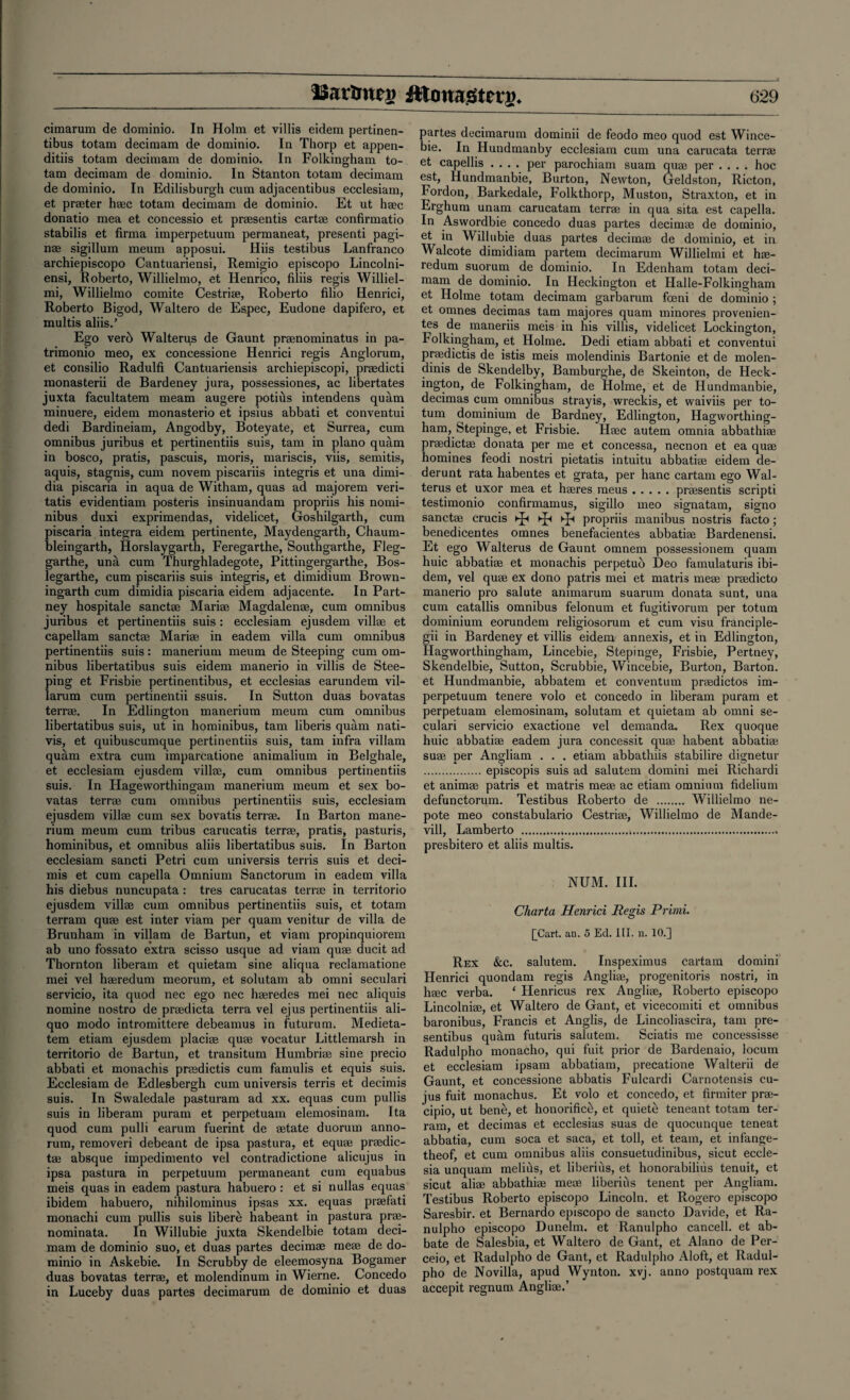 cimarum de dominio. In Holm et villis eidem pertinen- tibus totam decimam de dominio. In Thorp et appen- ditiis totam decimam de dominio. In Folkingham to¬ tam decimam de dominio. In Stanton totam decimam de dominio. In Edilisburgh cum adjacentibus ecclesiam, et prater h®c totam decimam de dominio. Et ut haec donatio mea et concessio et prasentis cart® confirmatio stabilis et firma imperpetuum permaneat, presenti paga¬ ns sigillum meum apposui. Hiis testibus Lanfranco archiepiscopo Cantuariensi, Remigio episcopo Lincolni- ensi, Roberto, Willielmo, et Henrico, filiis regis Williel- mi, Willielmo comite Cestri®, Roberto filio Henrici, Roberto Bigod, Waltero de E&pec, Eudone dapifero, et multis aliis.’ Ego vero Walteru,s de Gaunt pr®nominatus in pa- trimonio meo, ex concessione Henrici regis Anglorum, et consilio Radulfi Cantuariensis archiepiscopi, pr®dicti monasterii de Bardeney jura, possessiones, ac libertates juxta facultatem meam augere potius intendens quam minuere, eidem monasterio et ipsius abbati et conventui dedi Bardineiam, Angodby, Boteyate, et Surrea, cum omnibus juribus et pertinentiis suis, tarn in piano quam in bosco, pratis, pascuis, moris, mariscis, viis, semitis, aquis, stagnis, cum novem piscariis integris et una dimi- dia piscaria in aqua de Witham, quas ad majorem veri- tatis evidentiam posteris insinuandam propriis his nomi¬ nibus duxi exprimendas, videlicet, Goshilgarth, cum piscaria integra eidem pertinente, Maydengarth, Chaum- bleingarth, Horslaygarth, Feregarthe, Southgarthe, Fleg- garthe, una cum Thurghladegote, Pittingergarthe, Bos- legartbe, cum piscariis suis integris, et dimidium Brown- ingarth cum dimidia piscaria eidem adjacente. In Part- ney hospitale sanct® Mari® Magdalen®, cum omnibus juribus et pertinentiis suis: ecclesiam ejusdem vill® et capellam sanct® Mari® in eadem villa cum omnibus pertinentiis suis: manerium meum de Steeping cum om¬ nibus libertatibus suis eidem manerio in villis de Stee¬ ping et Frisbie pertinentibus, et ecclesias earundem vil- larum cum pertinentii ssuis. In Sutton duas bovatas terr®. In Edlington manerium meum cum omnibus libertatibus suis, ut in hominibus, tam liberis quam nati- vis, et quibuscumque pertinentiis suis, tam infra villam quam extra cum imparcatione animalium in Belghale, et ecclesiam ejusdem vill®, cum omnibus pertinentiis suis. In Hageworthingam manerium meum et sex bo¬ vatas terr® cum omnibus pertinentiis suis, ecclesiam ejusdem vill® cum sex bovatis terr®. In Barton mane¬ rium meum cum tribus carucatis terr®, pratis, pasturis, hominibus, et omnibus aliis libertatibus suis. In Barton ecclesiam sancti Petri cum universis terris suis et deci- mis et cum capella Omnium Sanctorum in eadem villa his diebus nuncupata : tres carucatas terr® in territorio ejusdem vill® cum omnibus pertinentiis suis, et totam terram qu® est inter viam per quam venitur de villa de Brunham in villam de Bartun, et viam propinquiorein ab uno fossato extra scisso usque ad viam qu® ducit ad Thornton liberam et quietam sine aliqua reclamatione mei vel h®redum meorum, et solutam ab omni seculari servicio, ita quod nec ego nec h®redes mei nec aliquis nomine nostro de pradicta terra vel ejus pertinentiis ali- quo modo intromittere debeamus in futurum. Medieta- tem etiam ejusdem placi® qu® vocatur Littlemarsh in territorio de Bartun, et transitum Humbri® sine precio abbati et monachis pr®dictis cum famulis et equis suis. Ecclesiam de Edlesbergh cum universis terris et decimis suis. In Swaledale pasturam ad xx. equas cum pullis suis in liberam puram et perpetuam elemosinam. Ita quod cum pulli earum fuerint de ®tate duorum anno- rum, removeri debeant de ipsa pastura, et equ® pradic- t® absque impedimento vel contradictione alicujus in ipsa pastura in perpetuum permaneant cum equabus meis quas in eadem pastura habuero : et si nullas equas ibidem habuero, nihilominus ipsas xx. equas pr®lati monachi cum pullis suis libere habeant in pastura pr®- nominata. In Willubie juxta Skendelbie totam deci¬ mam de dominio suo, et duas partes decim® me® de do¬ minio in Askebie. In Scrubby de eleemosyna Bogamer duas bovatas terr®, et molendinum in Wierne. Concedo in Luceby duas partes decimarum de dominio et duas partes decimarum dominii de feodo meo quod est Wince- bie. In Hundmanby ecclesiam cum una carucata terr® et capellis .... per parochiam suam qu® per .... hoc est, Hundmanbie, Burton, Newton, Geldston, Ricton, Fordon, Barkedale, Folkthorp, Muston, Straxton, et in Erghum unam carucatam terr® in qua sita est capella. In Aswordbie concedo duas partes decim® de dominio, et in Willubie duas partes decim® de dominio, et in Walcote dimidiam partem decimarum Willielmi et h®- redum suorum de dominio. In Edenham totam deci¬ mam de dominio. In Heckington et Halle-Folkingham et Holme totam decimam garbarum foeni de dominio ; et omnes decimas tam majores quam minores provenien- tes de maneriis meis in his villis, videlicet Lockington, Folkingham, et Holme. Dedi etiam abbati et conventui pradictis de istis meis molendinis Bartonie et de molen- dinis de Skendelby, Bamburghe, de Skeinton, de Heck¬ ington, de Folkingham, de Holme, et de Hundmanbie, decimas cum omnibus strayis, wreckis, et waiviis per to- tum dominium de Bardney, Edlington, Hagworthing- ham, Stepinge, et Frisbie. H®c autem omnia abbathi® pradict® donata per me et concessa, necnon et ea qu® homines feodi nostri pietatis intuitu abbati® eidem de- derunt rata habentes et grata, per hanc cartam ego Wal- terus et uxor mea et h®res meus.pr®sentis scripti testimonio confirmamus, sigillo meo signatam, signo sanct® crucis ►£< ►£< ^ propriis manibus nostris facto; benedicentes omnes benefacientes abbati® Bardenensi. Et ego Walterus de Gaunt omnem possessionem quam huic abbati® et monachis perpetuo Deo famulaturis ibi¬ dem, vel qu® ex dono patris mei et matris me® pr®dicto manerio pro salute animarum suarum donata sunt, una cum catallis omnibus felonum et fugitivorum per tot uni dominium eorundem religiosorum et cum visu franciple- gii in Bardeney et villis eidem annexis, et in Edlington, Hagworthingham, Lincebie, Stepinge, Frisbie, Pertney, Skendelbie, Sutton, Scrubbie, Wincebie, Burton, Barton, et Hundmanbie, abbatem et conventum pr®dictos im¬ perpetuum tenere volo et concedo in liberam puram et perpetuam elemosinam, solutam et quietam ab omni se¬ culari servicio exactione vel demanda. Rex quoque huic abbati® eadem jura concessit qu® habent abbati® su® per Angliam . . . etiam abbathiis stabilire dignetur .episcopis suis ad salutem domini mei Richardi et anim® patris et matris me® ac etiam omnium fidelium defunctorum. Testibus Roberto de . Willielmo ne- pote meo constabulario Cestri®, Willielmo de Mande- vill, Lamberto ..... presbitero et aliis multis. NUM. III. Charta Henrici Regis Primi. £Cart. an. 5 Ed. III. n. 10.] Rex &c. salutem. Inspeximus cartam domini Henrici quondam regis Angli®, progenitoris nostri, in h®c verba. ‘ Henricus rex Angli®, Roberto episcopo Lincolni®, et Waltero de Gant, et vicecomiti et omnibus baronibus, Francis et Anglis, de Lincoliascira, tam pre- sentibus quam futuris salutem. Sciatis me concessisse Radulpho monacho, qui fuit prior de Bardenaio, locum et ecclesiam ipsam abbatiam, precatione Walterii de Gaunt, et concessione abbatis Fulcardi Carnotensis cu- jus fuit monachus. Et volo et concedo, et firmiter pr®- cipio, ut benti, et honorific^, et quiete teneant totam ter¬ ram, et decimas et ecclesias suas de quocunque teneat abbatia, cum soca et saca, et toll, et team, et infange- theof, et cum omnibus aliis consuetudinibus, sicut eccle- sia unquam melihs, et liberius, et honorabiliiis tenuit, et sicut ali® abbathi® me® liberius tenent per Angliam. Testibus Roberto episcopo Lincoln, et Rogero episcopo Saresbir. et Bernardo episcopo de sancto Davide, et Ra- nulpho episcopo Dunelm. et Ranulpho cancell, et ab- bate de Salesbia, et Waltero de Gant, et Alano de Per- ceio, et Radulpho de Gant, et Radulpho Aloft, et Radul¬ pho de Novilla, apud Wynton, xvj. anno postquam rex accepit regnum Angli®.’