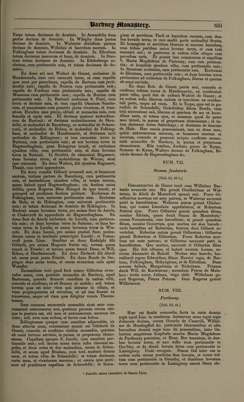 Torpe totam decimam de dominio. In Aswardeby duas partes decim® de dominio. In Wilegby duas partes decim® de dominio. In Walecote dimidiam partem decim® de dominio, Willielmi et haeredum suorum. In Folkingham totam decimam de dominio. In Edenham totam decimam caseorum et lanae, de dominio. In Stan- tone totam decimam de dominio. In Edelesberge ec- clesiam, cum pertinentiis suis, et totam decimam de do¬ minio. Ex dono avi mei Walteri de Gaunt, ecclesiam de Hundemanbi, cum una carucatfi terrae, et cum capellis quae sunt per parochiam, capella de Burtona cum perti¬ nentiis suis; capella de Neuton cum pertinentiis suis; capella de Fordune cum pertinentiis suis; capella de Musetone cum pertinentiis suis; capella de Rutone cum pertinentiis suis. In Bartona ecclesiam S. Petri, cum terris et decimis suis, et cum capella Omnium Sancto¬ rum, et mansionem cum pomerio juxta vivarium, et tran- situm Humbre sine precio, abbati et monachis suis, cum famulis et equis suis. Et decimas quatuor molendino- rum de BartonS,: et decimas molendinorum de Sken- delbi, et molendini de Baemburg, et molendini de Scham- tonfi, et molendini de Holme, et molendini de Folking¬ ham, et molendini de Hundemanbi, et decimam novi molendini de Edlingtone; et tres carucatas terrae in Burtona, cum pertinentiis suis; et sex bovatas terrae in Hagwordingham, quas Reingerus tenuit, et ecclesiam ejusdem vill®, cum pertinentiis suis, et duas bovatas terrae in Suttonfi. In Scrubbi, de elemosina Ragameri, duas bovatas terrae, et molendinum de Wierne, sicut ipse concessit. Ex dono Walteri, filii ejusdem Ragameri, Thuait, cum terra appendente. Ex dono comitis Gilberti avunculi mei, et hominum suorum, tertiam partem de Baemburg, cum pertinentiis suis, et molendinum ejusdem villae, et totam terram, quam habuit apud Hagwordingham; viz. feodum unius militis, quem Rogerus filius Reingot de ipso tenuit, et quicquid ad praefatum feodum pertinet. Ecclesiam de Folkingham, cum universis pertinentiis suis. Ecclesias de Hale, et de Hekington, cum universis pertinentiis suis; et totam decimam de dominio de Hekington. In Bartona unam bovatam terrae, pro anima Seer de Arcels, et Crakecroft de appendiciis de Hagwordingham. Ex dono Seer de Arcels ecclesiam de Lucebi, cum pertinen¬ tiis suis; et duas bovatas terrae in Suttona; et duas bo¬ vatas terrae in Lucebi, et unam bovatam terrae in Win- cebi. Ex dono Leonii, pro anima praefati Seer, molen¬ dinum unum in territorio prescript® Lucebi: et Tonne- croft juxta Lime. Similiter ex dono Radulphi filii Gilberti, pro anima Hugonis fratris sui, terram quam tenuit in Frisebi; et terram quam tenuit Dane, et Will. Kiken, et Deirfletescroft. Ex dono Herberti filii Alardi xii. acras prati juxta Frisebi. Ex dono Bonde de Ste- pinges duas acras terrae, et unum sextarium salis apud Wainflet. Excambium verb quod fecit comes Gilbertus avun¬ culus meus, cum praefatis monachis de Bardney, apud Bartonam, quando firmavit castellum in eadem villa, concedo et confirmo, ut sit firmum et stabile; scil. totam terram quae est inter viam qua intratur in villain, et viam propinquiorem ad orientem, et ad ima fossati ex transverso, usque ad viam quae dirigitur versfis Thoren- tonam. Item concessi memoratis monachis sicut ante con- cesserant antecessores mei, quatinus pecunia eorum ubi- que in pastura eat, ubi mea et antecessorum meorum ire solet; scil. oves cum ovibus, et boves cum bobtis. Edlingtonam quoque cum omnibus adjacentiis, ex dono attaviae me®, concessione sponsi sui Gileberti de Gaunt, concedo et confirmo eisdem monachis, quietam ab omni terreno servicio, in puram et perpetuam elemo- sinam. Capellam quoque S. Jacobi, cum omnibus per¬ tinentiis suis; scil. decern acras terr® infra clausum ca- pell®, et duos ortos et duo molendina, unum in Schen- delbi, et unum apud Bradam, cum tota multura domus me®, et totius vill® de Schendelbi; et totam decimam curi® me®, et vivariorum meorum; et omnia qu® perti¬ nent ad pr®dictam capellam de Schendelbi; et homa- gium et servitium Tholi et h®redum suorum, cum dua- bus bovatis terr®, et cum media parte molendini Scutte. Et homagium et servitium Gunnes et suorum h®redum, cum tribus partibus unius bovat® terr®, et cum totfi mansura sua; et pasturam in eadem vill® ubique cum pecoribus meis. Et pr®ter h®c communem et capellam .. Mari® Magdalen® de Partenay, cum suis pertinen¬ tiis; et hospitale ejusdem vill®, cum pertinentiis suis; In Stantona ecclesiam, cum pertinentiis suis. Ecclesiam de Hirnham, cum pertinentiis suis ; et duas bovatas terr® pertinentes ad ecclesiam de Folkingham, liberas et quietas ab omni servicio. Ex dono Rob. de Gaunt patris mei, concedo et confirmo toftum unum in Hundemanby, ex occidentali parte vill®, quod fuit de cultura Walteri de Gaunt; et ex eodem tofto liberum exitum et introitum ex occiden- tali parte, usque ad viam. Et in Torpe, qu® est in pa- rochia de Schendelbi, Godefridum filium Bonde, cum tota successione sua, liberum et quietum de me et h®re- dibus meis, et totam ejus, et mansum quod de patre meo tenuit, in puram et perpetuam elemosinam; et to¬ tam decimam totius Salterhage; et decimam de dominio de Hale. H®c omnia pr®nominata, tarn ex dono meo, quam antecessorum meorum, et hominum suorum et meorum, concedo et pr®senti scripto confirmo memo¬ ratis monachis de Bardney, in puram et perpetuam elemosinam. Hiis testibus, Jordano priore de Kyma, Symone de Kyma, Waltero decano de Folkingham, Ri¬ cardo decano de Hagwordingham &c. NUM. VII. Sternma fundatoris. [Ibid. fol. 50 b.] Gislebrictus de Gaunt venit cum Willielmo Bas- tardo avunculo suo. Hie genuit Giselbrictum et Wal- terum, de Alicia de Monteforti sponsa sufi. Porro Gi- selbrictus mortuus est ante patrem, et Walterus successit patri in h®reditatem. Walterus autem genuit Gileber- tum, qui comes Lincolni® appellabatur, et Robertum fratrem ejus. Porro Gilbertus genuit quandam filiam, nomine Aliciam, quam duxit Simon de Monteforti,a comes Noramtoni®, cum h®reditate; et genuit quandam filiam, nomine Gonorram, qu® mortua est sine h®rede ; unde h®reditas ad Robertum, fratrem dicti Gilberti re- vertebat. Robertus autem genuit Gilbertum; Gilbertus genuit Robertum et Gilbertum. Porro Robertus mor¬ tuus est ante patrem; et Gilbertus successit patri in h®reditatem. Quo mortuo, successit ei Gilbertus filius ejus. Hie fuit ultimus, et habuit uxorem Loram, so- rorem Alexandri de Baliolf. Mortuo sine h®rede, h®- reditavit regem Edwardum, filium Henrici regis, de Bar- tone, Folkyngham, Hekyngtone, et de Edenham. Duas sorores habuit, Margaretam et Nicholaam. Primam duxit Will, de Kardestone; secundam Petrus de Malo- lacu: tertia soror, Juliana, virgo obiit. Willielmus ge¬ nuit Rogerum, Petrus Petrum. Item Rogerus genuit Willielmum. NUM. VIII. Parthenay. [Ibid. fol. 41.] Hjec est finalis concordia facta in curia domini regis apud Line, in crastinum Animarum anno regni regis Johannis decimo, coram Girardo de Caunvill, Williel¬ mo de Huntingfled &c. justiciariis itinerantibus et aliis baronibus domini regis tunc ibi pr®sentibus, inter Os- bertum magistrum hospitalis sanct® Mari® Magdalen® de Parthenay petentem, et Henr. Bee tenentem, de dua- bus bovatis terr®, et uno tofto cum pertinentiis in Gev’bby, et de dimid. bovata terr® cum pertinentiis in Laisingtorp. Unde recognit. Simon fuit inter eos in eadem curia utrum pr®dict® du® bovat®, et unum tof¬ tum cum pertinentiis in Gremby, et dimidiam bovatam terr® cum pertinentiis in Laisingtorp essent libera ele- a Interim, manu retention, de Sancto Licio.