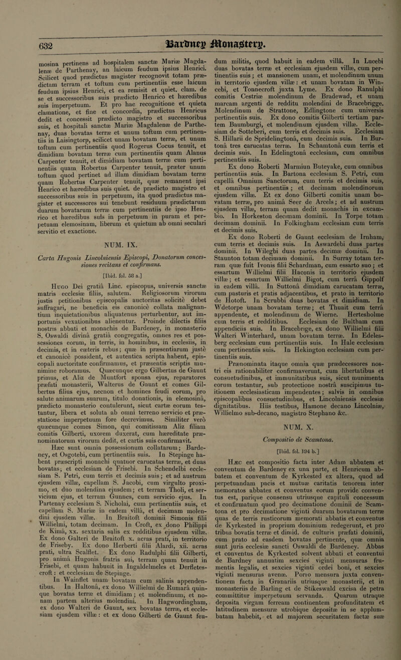 ISartmcj? ittowasiterj). mosina pertinens ad hospitalem sanct® Marias Magda¬ len* de Parthenay, an laicum feudum ipsius Henrici. Scilicet quod pradictus magister recognovit totam pr®- dictam terram et tof'tum cum pertinentiis esse laicum feudum ipsius Henrici, et ea remisit et, quiet, clam, de se et successoribus suis pradicto Henrico et hseredibus suis imperpetuum. Et pro hac recognitione et quieta clamatione, et fine et concordia, pr®dictus Henricus dedit et concessit pradicto magistro et successoribus suis, et hospitali sanct* Mari® Magdalen® de Parthe¬ nay, duas bovatas terr® et unum toftum cum pertinen¬ tiis in Laisingtorp, scilicet unam bovatam terr®, et unum toftum cum pertinentiis quod Rogerus Cocus tenuit, et dimidiam bovatam terr* cum pertinentiis quam Alanus Carpenter tenuit, et dimidiam bovatam terr® cum perti¬ nentiis quam Robertus Carpenter tenuit, prater unum toftum quod pertinet ad illam dimidiam bovatam terr* quam Robertus Carpenter tenuit, qu® remanent ipsi Henrico et h®redibus suis quiet, de pradicto magistro et successoribus suis in perpetuum, ita quod pradictus ma¬ gister et successores sui tenebunt residuum pradictarum duarum bovatarum terr® cum pertinentiis de ipso Hen¬ rico et h®redibus suis in perpetuum in puram et per- petuam elemosinam, liberum et quietum ab omni seculari servitio et exactione. NUM. IX. Carta Hugonis Lincolniensis JEpiscopi, Donatorum conees- siones recitans et confirmans. [Ibid. fol. 58 a.] Hugo Dei gratih Line, episcopus, universis sanct® matris ecclesi® filiis, salutem. Religiosorum virorum justis petitionibus episcopalis auctoritas solicite debet suflragari, ne beneficia eis canonic^ collata malignan- tium inquietationibus aliquatenus perturbentur, aut im- portunis vexationibus alienentur. Proinde dilectis filiis nostris abbati et monachis de Bardeney, in monasterio S. Oswaldi divina gratia congregatis, omnes res et pos¬ sessions eorum, in terris, in hominibus, in ecclesiis, in decimis, et in c®teris rebus; qu® in prasentiarum juste et canonice possident, et autentica scripta habent, epis- copali auctoritate confirmamus, et prasentis scriptis mu- nimine roboramus. Qu®cunque ergo Gilbertus de Gaunt primus, et Aliz de Muntfort sponsa ejus, reparatores prafati monasterii, Walterus de Gaunt et comes Gil¬ bertus filius ejus, necnon et homines feudi eorum, pro salute animarum suarum, titulo donationis, in elemosina, pradicto monasterio contulerunt, sicut cart® eorum tes- tantur, libera et soluta ab omni terreno servicio et pr®- statione imperpetuum fore decrevimus. Similiter verb qu®cunque comes Simon, qui comitissam Aliz filiain comitis Gilberti, uxorem duxerat, cum h®reditate pr®- nominatorum virorum dedit, et cartis suis confirmavit. H®c sunt omnia possessionum collatarum; Barde¬ ney, et Osgotebi, cum pertinentiis suis. In Stepinge ha¬ bent prascripti monachi quatuor carucatas terra, et duas bovatas; et ecclesiam de Frisebi. In Schendelbi eccle- siam S. Petri, cum terris et decimis suis; et ad austrum ejusdem vill®, capellam S. Jacobi, cum virgulto proxi¬ mo, et duo molendina ejusdem; et terram Tholi, et ser- vicium ejus, et terram Gunnes, cum servicio ejus. In Partenay ecclesiam S. Nicholai, cum pertinentiis suis, et capellam S. Mari® in eadem villa, et decimam molen- dini ejusdem vill®. In Braitoft dominii Simonis filii Willielmi, totam dccimam. In Croft, ex dono Philippi de Kima, xx. sextaria salis ex redditibus ejusdem vill®. Ex dono Galteri de Braitoft x. acras prati, in territorio de Friseby. Ex dono Herberti filii Alardi, xii. acras prati, ultra Scalflet. Ex dono Radulphi filii Gilberti, pro anima Hugonis fratris sui, terram quam tenuit in Frisebi, et quam habuuit in Ingaldelmeles et Derfletes- croft: et ecclesiam de Stepinge. In Wainflet unam bovatam cum salinis appenden- tibus. In Haltona, ex dono Willielmi de Rumara quin- que bovatas terr* et dimidiam ; et molendinum, et no- nam partem alterius molendini. In Ilagwordingham, ex dono Walteri de Gaunt, sex bovatas terra, et eccle¬ siam ejusdem vill® : et ex dono Gilberti de Gaunt feu¬ dum militis, quod habuit in eadem villti. In Lucebi duas bovatas terr® et ecclesiam ejusdem vill®, cum per¬ tinentiis suis ; et mansionem unam, et molendinum unum in territorio ejusdem vill® : et unam bovatam in Win- cebi, et Tonnecroft juxta Lyme. Ex dono Ranulphi comitis Cestri* molendinum de Bradewad, et unam marcam argenti de redditu molendini de Bracebrigge. Molendinum de Strattone, Edlingtone cum universis pertinentiis suis. Ex dono comitis Gilberti tertiam par¬ tem Baumburgi, et molendinum ejusdem vill®. Eccle¬ siam de Sotteberi, cum terris et decimis suis. Ecclesiam S. Hillarii de Spridelingtonh, cum decimis suis. In Bur- tona tres carucatas terr®. In Schamtona cum terris et decimis suis. In Edelingtona ecclesiam, cum omnibus pertinentiis suis. Ex dono Roberti Marmiun Buteyake, cum omnibus pertinentiis suis. In Bartona ecclesiam S. Petri, cum capella Omnium Sanctorum, cum terris et decimis suis, et omnibus pertinentiis ; et decimam molendinorum ejusdem vill®. Et ex dono Gilberti comitis unam bo¬ vatam terr®, pro anima Seer de Arcels; et ad austrum ejusdem vill®, terram quam dedit monachis in excam- bio. In Horkeston decimam dominii. In Torpe totam decimam dominii. In Folkingham ecclesiam cum terris et decimis suis. Ex dono Roberti de Gaunt ecclesiam de Irnham, cum terris et decimis suis. In Aswardebi duas partes dominii. In Wilegbi duas partes decim® dominii. In Staunton totam decimam dominii. In Surray totam ter¬ ram qu® fuit Ivonis filii Schardman, cum essarto suo; et essartum Willielmi filii Haconis in territorio ejusdem vill®; et essartum Willielmi Bigot, cum terra Gippolf in eadem villa. In Suttona dimidiam carucatam terr®, cum pasturis et pratis adjacentibus, et prato in territorio de Hotoft. In Scrubbi duas bovatas et dimidiam. In Wdetorpe unam bovatam terra; et Thuait cum terra appendente, et molendinum de Wierne. Hertesholme cum terris et redditibus. Ecclesiam de Bultham cum appendiciis suis. In Bracebrige, ex dono Willielmi filii Walteri Winterhard, unam bovatam terr®. In Edeles- berg ecclesiam cum pertinentiis suis. In Hale ecclesiam cum pertinentiis suis. In Hekington ecclesiam cum per¬ tinentiis suis. Pranominata itaque omnia qu® pradecessores nos- tri eis rationabiliter confirmaverunt, cum libertatibus et consuetudinibus, et immunitatibus suis, sicut munimenta eorum testantur, sub protectione nostra suscipimus tu- itionem ecclesiasticam impendentes; salvis in omnibus episcopalibus consuetudinibus, et Lincolniensis ecclesi® dignitatibus. Hiis testibus, Hamone decano Lincolni®, Willielmo sub-decano, magistro Stephano &c. NUM. X. Compositio de Scamtona. [Ibid. fol. 194 b.] H^:c est compositio facta inter Adam abbatem et conventum de Bardeney ex una parte, et Henricum ab¬ batem et conventum de Kyrkested ex altera, quod ad perpetuandam pacis et mutu® caritatis tenorem inter memoratos abbates et conventus eorum provide conven- tus est, parique consensu utriusque capituli concessum et confirmatum quod pro decimatione dominii de Scam¬ tona et pro decimatione viginti duarum bovatarum terr® quas de terris rusticorum memorati abbatis et conventus de Kyrkested in proprium dominium redegerunt, et pro tribus bovatis terra et dimid. de culturis prafati dominii, cum prato ad easdem bovatas pertinente, qu® omnia sunt juris ecclesi® sancti Oswaldi de Bardeney. Abbas et conventus de Kyrkested solvent abbati et conventui de Bardney annual,im sexcies viginti mensuras fru- mentis legalis, et sexcies viginti ordei boni, et sexcies viginti mensuras aven®. Pono mensura juxta conven- tionem facta in Granariis utriusque monasterii, et in monasteriis de Barling et de Stikeswald excisa de petra committitur imperpetuum servanda. Quarum utraque deposita virgam ferream continentem profunditatem et latitudinem mensur® utrobique deposit® in se applum- batam habebit, et ad majorem securitatem fact® su®