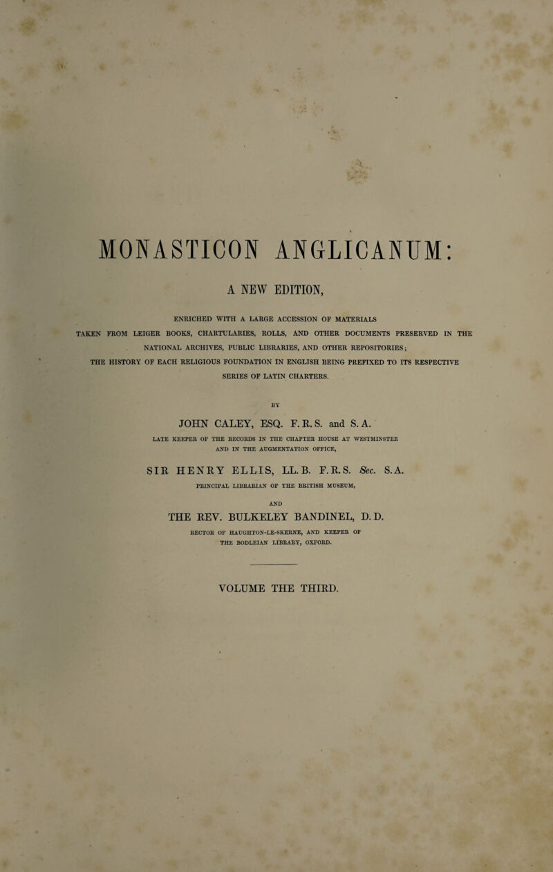 MONASTICON ANGLICANUM: A NEW EDITION, ENRICHED WITH A LARGE ACCESSION OF MATERIALS TAKEN FROM LEIGER BOOKS, CHARTULARIES, ROLLS, AND OTHER DOCUMENTS PRESERVED IN THE NATIONAL ARCHIVES, PUBLIC LIBRARIES, AND OTHER REPOSITORIES; THE HISTORY OF EACH RELIGIOUS FOUNDATION IN ENGLISH BEING PREFIXED TO ITS RESPECTIVE SERIES OF LATIN CHARTERS. BY JOHN CALEY, ESQ. F. R. S. and S. A. LATE KEEPER OF THE RECORDS IN THE CHAPTER HOUSE AT WESTMINSTER AND IN THE AUGMENTATION OFFICE, SIR HENRY ELLIS, LL. B. F.R.S. Sec. S.A. PRINCIPAL LIBRARIAN OF THE BRITISH MUSEUM, AND THE REY. BULKELEY BANDINEL, D. D. RECTOR OF HAUGHTON-LE-SKERNE, AND KEEPER OF THE BODLEIAN LIBRARY, OXFORD. VOLUME THE THIRD.