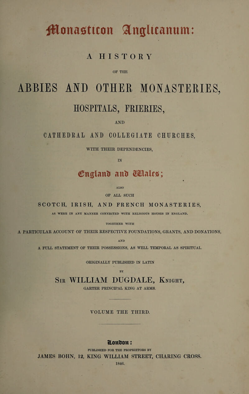 A HISTORY OF THE ABBIES AND OTHER MONASTERIES, HOSPITALS, PRIEEIES, AND CATHEDRAL AND COLLEGIATE CHURCHES, WITH THEIR DEPENDENCIES, IN Cnglanii anli 8Halrs; t * ALSO OF ALL SUCH SCOTCH, IRISH, AND FRENCH MONASTERIES, AS WERE IN ANY MANNER CONNECTED WITH RELIGIOUS HOUSES IN ENGLAND. TOGETHER WITH A PARTICULAR ACCOUNT OF THEIR RESPECTIVE FOUNDATIONS, GRANTS, AND DONATIONS, AND A FULL STATEMENT OF THEIR POSSESSIONS, AS WELL TEMPORAL AS SPIRITUAL. ORIGINALLY PUBLISHED IN LATIN BY Sir WILLIAM DUGDALE, Knight, GARTER PRINCIPAL KING AT ARMS. VOLUME THE THIRD. fton&on: PUBLISHED FOR THE PROPRIETORS BY JAMES BOHN, 12, KING WILLIAM STREET, CHARING CROSS. 1846.