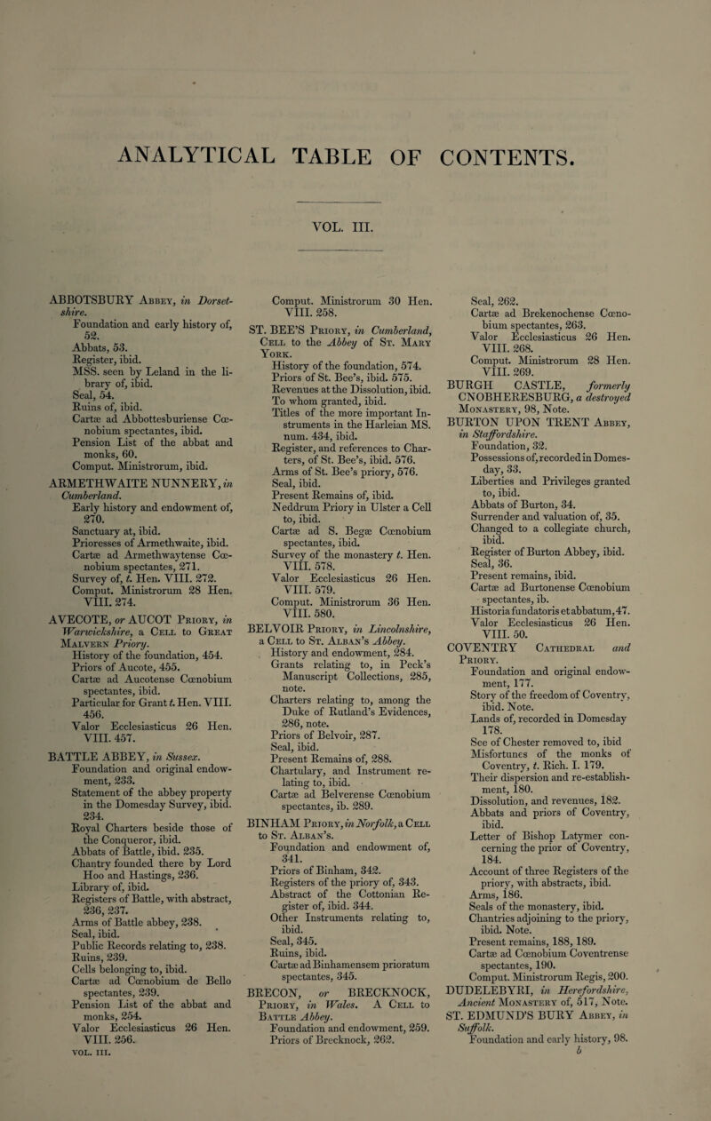 ANALYTICAL TABLE OF CONTENTS. ABBOTSBURY Abbey, in Dorset¬ shire. Foundation and early history of, 52. Abbats, 53. Register, ibid. MSS. seen by Leland in the li¬ brary of, ibid. Seal, 54. Ruins of, ibid. Cart® ad Abbottesburiense Coe- nobium spectantes, ibid. Pension List of the abbat and monks, 60. Comput. Ministrorum, ibid. ARMETHWAITE NUNNERY, in Cumberland. Early history and endowment of, 270. Sanctuary at, ibid. Prioresses of Armethwaite, ibid. Cartas ad Armethwaytense Cce- nobium spectantes, 271. Survey of, t. Hen. VIII. 272. Comput. Ministrorum 28 Hen. VIII. 274. AVECOTE, or AUCOT Priory, in Warwickshire, a Cell to Great Malvern Priory. History of the foundation, 454. Priors of Aucote, 455. Cart® ad Aucotense Ccenobium spectantes, ibid. Particular for Grant t. Hen. VIII. 456. Valor Ecclesiasticus 26 Hen. VIII. 457. BATTLE ABBEY, in Sussex. Foundation and original endow¬ ment, 233. Statement of the abbey property in the Domesday Survey, ibid. 234. Royal Charters beside those of the Conqueror, ibid. Abbats of Battle, ibid. 235. Chantry founded there by Lord Hoo and Hastings, 236. Library of, ibid. Registers of Battle, with abstract, 236, 237. Arms of Battle abbey, 238. Seal, ibid. Public Records relating to, 238. Ruins, 239. Cells belonging to, ibid. Cart® ad Ccenobium de Bello spectantes, 239. Pension List of the abbat and monks, 254. Valor Ecclesiasticus 26 Hen. VIII. 256. VOL. III. Comput. Ministrorum 30 Hen. VIII. 258. ST. BEE’S Priory, in Cumberland, Cell to the Abbey of St. Mary York. History of the foundation, 574. Priors of St. Bee’s, ibid. 575. Revenues at the Dissolution, ibid. To whom granted, ibid. Titles of the more important In¬ struments in the Harleian MS. num. 434, ibid. Register, and references to Char¬ ters, of St. Bee’s, ibid. 576. Arms of St. Bee’s priory, 576. Seal, ibid. Present Remains of, ibid. Neddrum Priory in Ulster a Cell to, ibid. Cart® ad S. Beg® Ccenobium spectantes, ibid. Survey of the monastery t. Hen. VIII. 578. Valor Ecclesiasticus 26 Hen. VIII. 579. Comput. Ministrorum 36 Hen. VIII. 580. BELVOIR Priory, in Lincolnshire, a Cell to St. Alban’s Abbey. History and endowment, 284. Grants relating to, in Peck’s Manuscript Collections, 285, note. Charters relating to, among the Duke of Rutland’s Evidences, 286, note. Priors of Belvoir, 287. Seal, ibid. Present Remains of, 288. Chartulary, and Instrument re¬ lating to, ibid. Cart® ad Belverense Ccenobium spectantes, ib. 289. BINHAM Priory, in Norfolk, a Cell to St. Alban’s. Foundation and endowment of, 341. Priors of Binham, 342. Registers of the priory of, 343. Abstract of the Cottonian Re¬ gister of, ibid. 344. Other Instruments relating to, ibid. Seal, 345. Ruins, ibid. Cart® ad Binhamensem prioratum spectantes, 345. BRECON, or BRECKNOCK, Priory, in Wales. A Cell to Battle Abbey. Foundation and endowment, 259. Priors of Brecknock, 262. Seal, 262. Cart® ad Brekenochense Cccno- bium spectantes, 263. Valor Ecclesiasticus 26 Hen. VIII. 268. Comput. Ministrorum 28 Hen. VIII. 269. BURGH CASTLE, formerly CNOBHERESBURG, a destroyed Monastery, 98, Note. BURTON UPON TRENT Abbey, in Staffordshire. Foundation, 32. Possessions of, recorded in Domes¬ day, 33. Liberties and Privileges granted to, ibid. Abbats of Burton, 34. Surrender and valuation of, 35. Changed to a collegiate church, ibid. Register of Burton Abbey, ibid. Seal, 36. Present remains, ibid. Cart® ad Burtonense Ccenobium spectantes, ib. Historia fundatoris et abbatum, 47. Valor Ecclesiasticus 26 Hen. VIII. 50. COVENTRY Cathedral and Priory. Foundation and original endow¬ ment, 177. Story of the freedom of Coventry, ibid. Note. Lands of, recorded in Domesday 178. See of Chester removed to, ibid Misfortunes of the monks of Coventry, t. Rich. I. 179. Their dispersion and re-establish¬ ment, 180. Dissolution, and revenues, 182. Abbats and priors of Coventry, ibid. Letter of Bishop Latymer con¬ cerning the prior of Coventry, 184. Account of three Registers of the priory, with abstracts, ibid. Arms, 186. Seals of the monastery, ibid. Chantries adjoining to the priory, ibid. Note. Present remains, 188, 189. Cart® ad Coenobium Coventrense spectantes, 190. Comput. Ministrorum Regis, 200. DUDELEBYRI, in Herefordshire, Ancient Monastery of, 517, Note. ST. EDMUND’S BURY Abbey, in Suffolk. Foundation and early history, 98. b