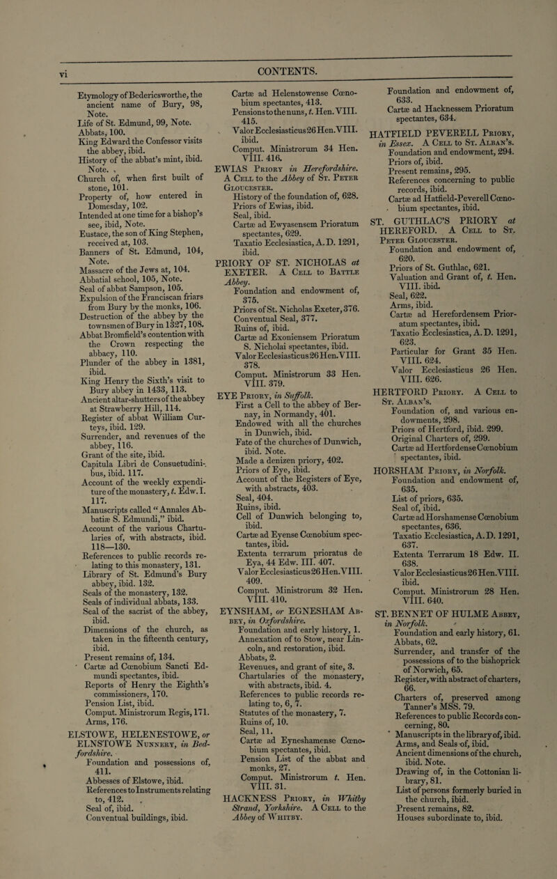 Etymology of Bedericsworthe, the ancient name of Bury, 98, Note. Life of St. Edmund, 99, Note. Abbats, 100. King Edward the Confessor visits the abbey, ibid. History of the abbat’s mint, ibid. Note. , Church of, when first built of stone, 101. Property of, how entered in Domesday, 102. Intended at one time for a bishop s see, ibid, Note. Eustace, the son of King Stephen, received at, 108. Banners of St. Edmund, 104, Note. Massacre of the Jews at, 104. Abbatial school, 105, Note. Seal of abbat Sampson, 105. Expulsion of the Franciscan friars from Bury by the monks, 106. Destruction of the abbey by the townsmen of Bury in 1327,108. Abbat Bromfield’s contention with the Crown respecting the abbacy, 110. Plunder of the abbey in 1381, ibid. King Henry the Sixth’s visit to Bury abbey in 1433, 113. Ancient altar-shutters of the abbey at Strawberry Hill, 114. Register of abbat William Cur- teys, ibid. 129. Surrender, and revenues of the abbey, 116. Grant of the site, ibid. Capitula Libri de Consuetudini-. bus, ibid. 117. Account of the weekly expendi¬ ture of the monastery, t. Edw. I. H7. Manuscripts called “ Annales Ab- batite S. Edmundi,” ibid. Account of the various Chartu- laries of, with abstracts, ibid. 118—130. References to public records re¬ lating to this monastery, 131. Library of St. Edmund’s Bury abbey, ibid. 132. Seals of the monastery, 132. Seals of individual abbats, 133. Seal of the sacrist of the abbey, ibid. Dimensions of the church, as taken in the fifteenth century, ibid. Present remains of, 134. ' Carta? ad Cccnobium Sancti Ed¬ mundi spectantes, ibid. Reports of Henry the Eighth’s commissioners, 170. Pension List, ibid. Comput. Ministrorum Regis, 171. Arms, 176. ELSTOWE, HELENESTOWE, or ELNSTOWE Nunnery, in Bed¬ fordshire. Foundation and possessions of, 411. Abbesses of Elstowe, ibid. References to Instruments relating to, 412. Seal of, ibid. Conventual buildings, ibid. Carta? ad Helenstowense Coeno- bium spectantes, 413. Pensions to the nuns, t. Hen. VIII. 415. V alor Ecclesiasticus 26 Hen. VIII. ibid. Comput. Ministrorum 34 Hen. VIII. 416. EWIAS Priory in Herefordshire. A Cell to the Abbey of St. Peter Gloucester. History of the foundation of, 628. Priors of Ewias, ibid. Seal, ibid. Cartae ad Ewyasensem Prioratum spectantes, 629. Taxatio Ecclesiastica, A. D. 1291, ibid. PRIORY OF ST. NICHOLAS at EXETER. A Cell to Battle Abbey. Foundation and endowment of, 375. Priors of St. Nicholas Exeter, 376. Conventual Seal, 377. Ruins of, ibid. Cartae ad Exoniensem Prioratum S. Nicholai spectantes, ibid. Valor Ecclesiasticus 26 Hen. VIII. 378. Comput. Ministrorum 33 Hen. VIII. 379. EYE Priory, in Suffolk. First a Cell to the abbey of Ber- nay, in Normandy, 401. Endowed with all the churches in Dunwich, ibid. Fate of the churches of Dunwich, ibid. Note. Made a denizen priory, 402. Priors of Eye, ibid. Account of the Registers of Eye, with abstracts, 403. Seal, 404. Ruins, ibid. Cell of Dunwich belonging to, ibid. Cartae ad Eyense Ccenobium spec¬ tantes, ibid. Extenta terrarum prioratus de Eya, 44 Edw. III. 407. Valor Ecclesiasticus 26 Hen. VIII. 409. Comput. Ministrorum 32 Hen. VIII. 410. EYNSHAM, or EGNESHAM Ab¬ bey, in Oxfordshire. Foundation and early history, 1. Annexation of to Stow, near Lin¬ coln, and restoration, ibid. Abbats, 2. Revenues, and grant of site, 3. Chartularies of the monastery, with abstracts, ibid. 4. References to public records re¬ lating to, 6, 7. Statutes of the monastery, 7. Ruins of, 10. Seal, 11. Cartae ad Eyneshamense Coeno- bium spectantes, ibid. Pension List of the abbat and monks, 27. Comput. Ministrorum t. Hen. VIII. 31. HACKNESS Priory, in Whitby Strand, Yorkshire. A Cell to the Abbey of Whitby. Foundation and endowment of, 633. Cartae ad Hacknessem Prioratum spectantes, 634. HATFIELD PEVERELL Priory, in Essex. A Cell to St. Alban’s. Foundation and endowment, 294. Priors of, ibid. Present remains, 295. References concerning to public records, ibid. Cartae ad Hatfield-PeverellCoeno- . bium spectantes, ibid. ST. GUTHLAC’S PRIORY at HEREFORD. A Cell to St. Peter Gloucester. Foundation and endowment of, 620. Priors of St. Guthlac, 621. Valuation and Grant of, t. Hen. VIII. ibid. Seal, 622. Arms, ibid. Cartae ad Herefordensem Prior¬ atum spectantes, ibid. Taxatio Ecclesiastica, A. D. 1291, 623. Particular for Grant 35 Hen. VIII. 624. Valor Ecclesiasticus 26 Hen. VIII. 626. HERTFORD Priory. A Cell to St. Alban’s. Foundation of, and various en¬ dowments, 298. Priors of Hertford, ibid. 299. Original Charters of, 299. Cartae ad Hertfordense Ccenobium spectantes, ibid. HORSHAM Priory, in Norfolk. Foundation and endowment of, 635. List of priors, 635. Seal of, ibid. Cartae adHorshamense Ccenobium spectantes, 636. Taxatio Ecclesiastica, A. D. 1291, 637. Extenta Terrarum 18 Edw. II. 688. Valor Ecclesiasticus 26 Hen. VIII. ibid. Comput. Ministrorum 28 Hen. VIII. 640. ST. BENNET OF HULME Abbey, in Norfolk. * Foundation and early history, 61. Abbats, 62. Surrender, and transfer of the possessions of to the bishoprick of Norwich, 65. Register, with abstract of charters, 66. Charters of, preserved among Tanner’s MSS. 79. References to public Records con¬ cerning, 80. Manuscripts in the library of, ibid. Arms, and Seals -of, ibid. Ancient dimensions of the church, ibid. Note. Drawing of, in the Cottonian li¬ brary, 81. List of persons formerly buried in the church, ibid. Present remains, 82. Houses subordinate to, ibid.