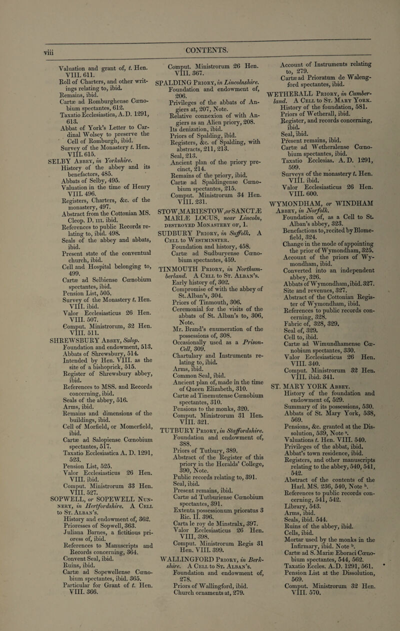 Valuation and grant of, t. Hen. VIII. 611. Roll of Charters, and other writ¬ ings relating to, ibid. Remains, ibid. Carta; ad Romburghense Cceno- bium spectantes, 612. Taxatio Ecclesiastica, A.D. 1291, 613. Abbat of York’s Letter to Car¬ dinal Wolsey to preserve the Cell of Romburgh, ibid. Survey of the Monastery t. Hen. VIII. 615. SELBY Abbey, in Yorkshire. History of the abbey and its benefactors, 485. Abbats of Selby, 495. Valuation in the time of Henry VIII. 496. Registers, Charters, &c. of the monastery, 497. Abstract from the Cottonian MS. Cleop. D. hi. ibid. References to public Records re¬ lating to, ibid. 498. Seals of the abbey and abbats, ibid. Present state of the conventual church, ibid. Cell and Hospital belonging to, 499. Carta; ad Selbiense Cocnobium spectantes, ibid. Pension List, 505. Survey of the Monastery t. Hen. VIII. ibid. Valor Ecclesiasticus 26 Hen. VIII. 507. Comput. Ministrorum, 32 Hen. VIII. 511. SHREWSBURY Abbey, Salop. Foundation and endowment, 513. Abbats of Shrewsbury, 514. Intended by Hen. VIII. as the site of a bishoprick, 515. Register of Shrewsbury abbey, ibid. References to MSS. and Records concerning,ibid. Seals of the abbey, 516. Arms, ibid. Remains and dimensions of the buildings, ibid. Cell of Morfield, or Momerfield, ibid. Carta; ad Salopiense Ccenobium spectantes, 517. Taxatio Ecclesiastica A. D. 1291, 523. Pension List, 525. Valor Ecclesiasticus 26 Hen. VIII. ibid. Comput. Ministrorum 33 Hen. VIII. 527. SOPWELL, or SOPEWELL Nun¬ nery, in Hertfordshire. A Cell to St. Alban’s. History and endowment of, 362. Prioresses of Sopwell, 363. Juliana Barnes, a fictitious pri¬ oress of, ibid. References to Manuscripts and Records concerning, 364. Convent Seal, ibid. Ruins, ibid. Cartte ad Sopewellense Cceno¬ bium spectantes, ibid. 365. Particular for Grant of t. Hen. Comput. Ministrorum 26 Hen. VIII. 367. SPALDING Priory, in Lincolnshire. Foundation and endowment of, 206. Privileges of the abbats of An- giers at, 207, Note. Relative connexion of with An- giers as an Alien priory, 208. Its denization, ibid. Priors of Spalding, ibid. Registers, &c. of Spalding, with abstracts, 211, 213. Seal, 213. Ancient plan of the priory pre¬ cinct, 214. Remains of the priory, ibid. Carte ad Spaldingense Cceno¬ bium spectantes, 215. Comput. Ministrorum 34 Hen. VIII. 231. STOW,MARIESTOW,orSANCTiE MARIAS LOCUS, near Lincoln, DESTROYED MONASTERY OE, 1. SUDBURY Priory, in Suffolk. A Cell to Westminster. Foundation and history, 458. Carte ad Sudburyense Cceno¬ bium spectantes, 459. TINMOUTH Priory, in Northum¬ berland. A Cell to St. Alban’s. Early history of, 302. Compromise of with the abbey of St. Alban’s, 304. Priors of Tinmouth, 306. Ceremonial for the visits of the abbats of St. Alban’s to, 306, Note. Mr. Brand’s enumeration of the possessions of, 308. Occasionally used as a Prison- Cell, 309. Chartulary and Instruments re¬ lating to, ibid. Arms, ibid. Common Seal, ibid. Ancient plan of, made in the time of Queen Elizabeth, 310. Carte ad Tinemutense Ccenobium spectantes, 310. Pensions to the monks, 320. Comput. Ministrorum 31 Hen. VIII. 321. TUTBURY Priory, in Staffordshire. Foundation and endowment of, 388. Priors of Tutbury, 389. Abstract of the Register of this priory in the Heralds’ College, 390, Note. Public records relating to, 391. Seal, ibid. Present remains, ibid. Carte ad Tutburiense Ccenobium spectantes, 391. Extenta possessionum prioratus 3 Ric. II. 396. Carta le roy de Minstralx, 397. Valor Ecclesiasticus 26 Hen. VIII, 398. Comput. Ministrorum Regis 31 Hen. VIII. 399. WALLINGFORD Priory, in Berk¬ shire. A Cell to St. Alban’s. Foundation and endowment of, 278. Priors of Wallingford, ibid. Account of Instruments relating to, 279. Carta; ad Prioratum de Waleng- ford spectantes, ibid. WETHERALL Priory, in Cumber¬ land. A Cell to St. Mary York. History of the foundation, 581. Priors of Wetherall, ibid. Register, and records concerning, ibid. Seal, ibid. Present remains, ibid. Carta; ad Wetheralense Cceno¬ bium spectantes, ibid. Taxatio Ecclesias. A. D. 1291, 599. Surveys of the monastery t. Hen. VIII. ibid. Valor Ecclesiasticus 26 Hen. VIII. 600. WYMONDHAM, or WINDHAM Abbey, in Norfolk. Foundation of, as a Cell to St. Alban’s abbey, 323. Benefactions to, recited by Blome- field, 324. Change in the mode of appointing the prior of Wymondham, 325. Account of the priors of Wy¬ mondham, ibid. Converted into an independent abbey, 326. Abbats of Wymondham, ibid. 327. Site and revenues, 327. Abstract of the Cottonian Regis¬ ter of Wymondham, ibid. References to public records con¬ cerning, 328. Fabric of, 328, 329. Seal of, 329. Cell to, ibid. Carte ad Wimundhamense Cce- nobium spectantes, 330. Valor Ecclesiasticus 26 Hen. VIII. 340. Comput. Ministrorum 32 Hen. VIII. ibid. 341. ST. MARY YORK Abbey. History of the foundation and endowment of, 529. Summary of its possessions, 530. Abbats of St. Mary York, 538, 569. Pensions, &c. granted at the Dis¬ solution, 539, Note a. Valuations t. Hen. VIII. 540. Privileges of the abbat, ibid. Abbat’s town residence, ibid. Registers, and other manuscripts relating to the abbey, 540, 541, 542. Abstract of the contents of the Harl. MS. 236, 540, Note b. References to public records con¬ cerning, 541, 542. Library, 543. Arms, ibid. Seals, ibid. 544. Ruins of the abbey, ibid. Cells, ibid. Mortar used by the monks in the Infirmary, ibid. Note b. Carta; ad S. Maria; Eboraci Cceno¬ bium spectantes, 544, 562. Taxatio Eccles. A.D. 1291, 561. Pension List at the Dissolution, 569. Comput. Ministrorum 32 Hen.