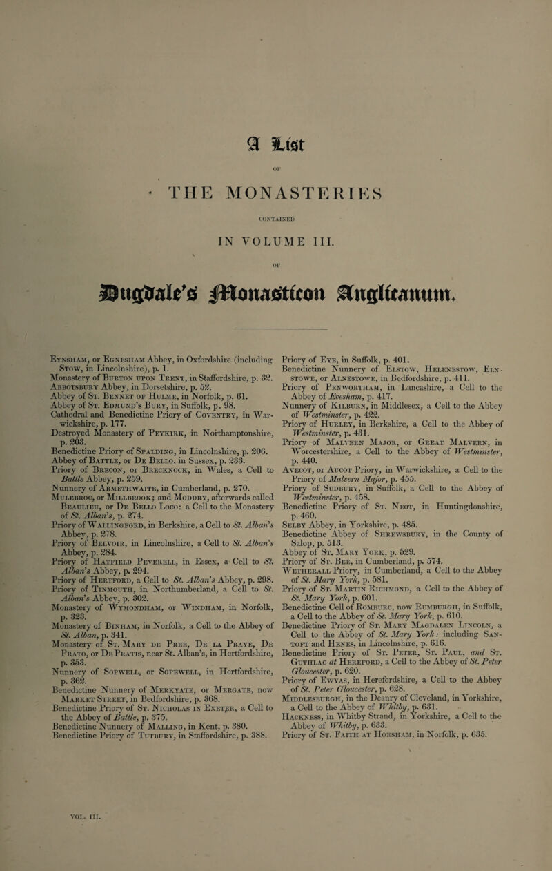 <3 Hist OF * THE MONASTERIES CONTAINED IN VOLUME III. OF 53ttgtralUG ptonagttcon Engltcamim. Eynsham, or Egnesham Abbey, in Oxfordshire (including Stow, in Lincolnshire), p. 1. Monastery of Burton upon Trent, in Staffordshire, p. 32. Abbotsbury Abbey, in Dorsetshire, p. 52. Abbey of St. Bennet of Hulme, in Norfolk, p. 61. Abbey of St. Edmund’s Bury, in Suffolk, p. 98. Cathedral and Benedictine Priory of Coventry, in War¬ wickshire, p. 177. Destroyed Monastery of Peykirk, in Northamptonshire, p. 203. Benedictine Priory of Spalding, in Lincolnshire, p. 206. Abbey of Battle, or De Bello, in Sussex, p. 233. Priory of Brecon, or Brecknock, in Wales, a Cell to Battle Abbey, p. 259. Nunnery of Armethwaite, in Cumberland, p. 270. Mulebroc, or Millbrook; and Moddry, afterwards called Beaulieu, or De Bello Loco: a Cell to the Monastery of St. Alban's, p. 274. Priory of Wallingford, in Berkshire, a Cell to St. Alban's Abbey, p. 278. Priory of Belvoir, in Lincolnshire, a Cell to St. Alban's Abbey, p. 284. Priory of Hatfield Peverell, in Essex, a Cell to St. Alban's Abbey, p. 294. Priory of Hertford, a Cell to St. Alban's Abbey, p. 298. Priory of Tinmouth, in Northumberland, a Cell to St. Alban's Abbey, p. 302. Monastery of Wymondham, or Windham, in Norfolk, p. 323. Monastery of Binham, in Norfolk, a Cell to the Abbey of St. Alban, p. 341. Monastery of St. Mary de Pree, De la Praye, De Prato, or De Pratis, near St. Alban’s, in Hertfordshire, p. 353. Nunnery of Sopwell, or Sopewell, in Hertfordshire, p. 362. Benedictine Nunnery of Merkyate, or Mergate, now Market Street, in Bedfordshire, p. 368. Benedictine Priory of St. Nicholas in Exeter, a Cell to the Abbey of Battle, p. 375. Benedictine Nunnery of Malling, in Kent, p. 380. Benedictine Priory of Tutbury, in Staffordshire, p. 388. Priory of Eye, in Suffolk, p. 401. Benedictine Nunnery of Elstow, Helenestow, Eln- stowe, or Alnestowe, in Bedfordshire, p. 411. Priory of Penwortham, in Lancashire, a Cell to the Abbey of Evesham, p. 417. Nunnery of Kilburn, in Middlesex, a Cell to the Abbey of Westminster, p. 422. Priory of Hurley, in Berkshire, a Cell to the Abbey of Westminster, p. 431. Priory of Malvern Major, or Great Malvern, in Worcestershire, a Cell to the Abbey of Westminster, p. 440. Avecot, or Aucot Priory, in Warwickshire, a Cell to the Priory of Malvern Major, p. 455. Priory of Sudbury, in Suffolk, a Cell to the Abbey of Westminster, p. 458. Benedictine Priory of St. Neot, in Huntingdonshire, p. 460. Selby Abbey, in Yorkshire, p. 485. Benedictine Abbey of Shrewsbury, in the County of Salop, p. 513. Abbey of St. Mary York, p. 529. Priory of St. Bee, in Cumberland, p. 574. Wetherall Priory, in Cumberland, a Cell to the Abbey of St. Mary York, p. 581. Priory of St. Martin Richmond, a Cell to the Abbey of St. Mary York, p. 601. Benedictine Cell of Romburc, now Rumburgh, in Suffolk, a Cell to the Abbey of St. Mary York, p. 610. Benedictine Priory of St. Mary Magdalen Lincoln, a Cell to the Abbey of St. Mary York: including San- toft and Henes, in Lincolnshire, p. 616. Benedictine Priory of St. Peter, St. Paul, and St. Guthlac at Hereford, a Cell to the Abbey of St. Peter Gloucester, p. 620. Priory of Ewyas, in Herefordshire, a Cell to the Abbey of St. Peter Gloucester, p. 628. Middlesburgh, in the Deanry of Cleveland, in Yorkshire, a Cell to the Abbey of Whitby, p. 631. Hackness, in Whitby Strand, in Yorkshire, a Cell to the Abbey of Whitby, p. 633. Priory of St. Faith at Horsham, in Norfolk, p. 635.