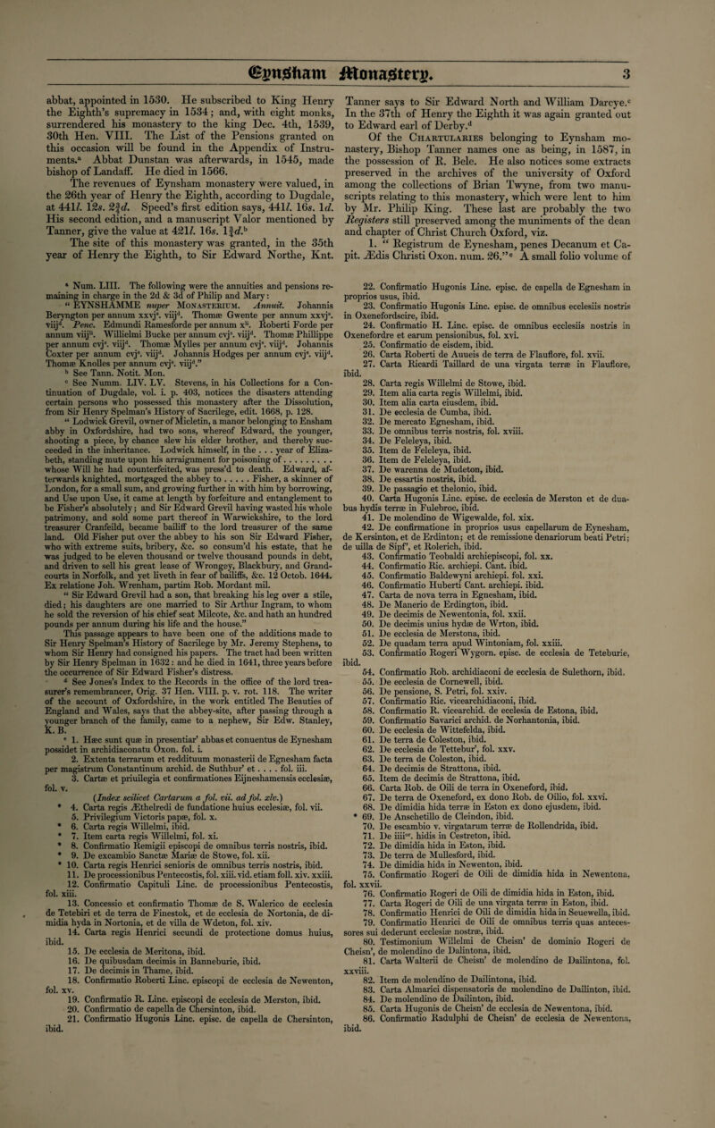 abbat, appointed in 1530. He subscribed to King Henry the Eighth’s supremacy in 1534; and, with eight monks, surrendered his monastery to the king Dec. 4th, 1539, 30th Hen. VIII. The List of the Pensions granted on this occasion will be found in the Appendix of Instru¬ ments.11 Abbat Dunstan was afterwards, in 1545, made bishop of LandafF. He died in 1566. The revenues of Eynsham monastery were valued, in the 26th year of Henry the Eighth, according to Dugdale, at 441/. 12s. 2%d. Speed’s first edition says, 441/. 16s. Id. His second edition, and a manuscript Valor mentioned by Tanner, give the value at 421/. 16s. lf</.b The site of this monastery was granted, in the 35th year of Henry the Eighth, to Sir Edward Northe, Knt. 1 Num. LHI. The following were the annuities and pensions re¬ maining in charge in the 2d & 3d of Philip and Mary: “ EYNSHAMME nuper Monasterium. Annuit. Johannis Beryngton per annum xxvj8. viijd. Thomae Gwente per annum xxvjs. viijd. Penc. Edmundi Ramesforde per annum x11. Roberti Forde per annum viiju. Willielmi Bucke per annum cvjs. viijd. Thomas Phillippe per annum cvj\ viijd. Thomae Mylles per annum cvjs. viijd. Johannis Coxter per annum cyjs. viijd. Johannis Hodges per annum cvj8. viijd. Thomae Knolles per annum cvja. viijd.” b See Tann. Notit. Mon. c See Numm. LIV. LV. Stevens, in his Collections for a Con¬ tinuation of Dugdale, vol. i. p. 403, notices the disasters attending certain persons who possessed this monastery after the Dissolution, from Sir Henry Spelman’s History of Sacrilege, edit. 1668, p. 128. “ Lodwick Grevil, owner of Micletin, a manor belonging to Ensham abby in Oxfordshire, had two sons, w7hereof Edward, the younger, shooting a piece, by chance slew his elder brother, and thereby suc¬ ceeded in the inheritance. Lodwick himself, in the . . . year of Eliza¬ beth, standing mute upon his arraignment for poisoning of. whose Will he had counterfeited, was press’d to death. Edward, af¬ terwards knighted, mortgaged the abbey to.Fisher, a skinner of London, for a small sum, and growing further in with him by borrowing, and Use upon Use, it came at length by forfeiture and entanglement to be Fisher’s absolutely; and Sir Edward Grevil having wasted his whole patrimony, and sold some part thereof in Warwickshire, to the lord treasurer Cranfeild, became bailiff to the lord treasurer of the same land. Old Fisher put over the abbey to his son Sir Edward Fisher, who with extreme suits, bribery, &c. so consum’d his estate, that he was judged to be eleven thousand or twelve thousand pounds in debt, and driven to sell his great lease of Wrongey, Blackbury, and Grand- courts in Norfolk, and yet liveth in fear of bailiffs, &c. 12 Octob. 1644. Ex relatione Joh. Wrenham, partim Rob. Mordant mil. “ Sir Edward Grevil had a son, that breaking his leg over a stile, died; his daughters are one married to Sir Arthur Ingram, to whom he sold the reversion of his chief seat Milcote, &c. and hath an hundred pounds per annum during his life and the house.” This passage appears to have been one of the additions made to Sir Henry Spelman’s History of Sacrilege by Mr. Jeremy Stephens, to whom Sir Henry had consigned his papers. The tract had been written by Sir Henry Spelman in 1632 : and he died in 1641, three years before the occurrence of Sir Edward Fisher’s distress. d See Jones’s Index to the Records in the office of the lord trea¬ surer’s remembrancer, Orig. 37 Hen. VIII. p. v. rot. 118. The writer of the account of Oxfordshire, in the work entitled The Beauties of England and Wales, says that the abbey-site, after passing through a younger branch of the family, came to a nephew, Sir Edw. Stanley, K. B. e 1. Haec sunt quae in presentiar’ abbas et conuentus de Eynesham possidet in archidiaconatu Oxon. fol. i. 2. Extenta terrarum et reddituum monasterii de Egnesham facta per magistrum Constantinum archid. de Suthbur’ et. . . . fol. iii. 3. Cartae et priuilegia et confirmationes Eijneshamensis ecclesiae, fol. v. {Index scilicet Cartarum a fol. vii. ad fol. xlv.) * 4. Carta regis Althelredi de fundatione huius ecclesiae, fol. vii. 5. Privilegium Victoris papae, fol. x. * 6. Carta regis Willelmi, ibid. * 7. Item carta regis Willelmi, fol. xi. * 8. Confirmatio Remigii episcopi de omnibus terris nostris, ibid. * 9. De excambio Sanctae Mariae de Stowe, fol. xii. * 10. Carta regis Henrici senioris de omnibus terns nostris, ibid. 11. De processionibus Pentecostis, fol. xiii. vid. etiam foil. xiv. xxiii. 12. Confirmatio Capituli Line, de processionibus Pentecostis, fol. xiii. 13. Concessio et confirmatio Thomae de S. Walerico de ecclesia de Tetebiri et de terra de Finestok, et de ecclesia de Nortonia, de di- midia hyda in Nortonia, et de villa de Wdeton, fol. xiv. 14. Carta regis Henrici secundi de protectione domus huius, ibid. 15. De ecclesia de Meritona, ibid. 16. De quibusdam decimis in Banneburie, ibid. 17. De decimis in Thame, ibid. 18. Confirmatio Roberti Line, episcopi de ecclesia de Newenton, fol. xv. 19. Confirmatio R. Line, episcopi de ecclesia de Merston, ibid. 20. Confirmatio de capella de Chersinton, ibid. 21. Confirmatio Hugonis Line, episc. de capella de Chersinton, Tanner says to Sir Edward North and William Darcye.c In the 37th of Henry the Eighth it was again granted out to Edward earl of Derby.d Of the Chartularies belonging to Eynsham mo¬ nastery, Bishop Tanner names one as being, in 1587, in the possession of R. Bele. He also notices some extracts preserved in the archives of the university of Oxford among the collections of Brian Twyne, from two manu¬ scripts relating to this monastery, which were lent to him by Mr. Philip King. These last are probably the two Registers still preserved among the muniments of the dean and chapter of Christ Church Oxford, viz. 1. “ llegistrum de Eynesham, penes Decanum et Ca- pit. JEdis Christi Oxon. num. 26.”e A small folio volume of 22. Confirmatio Hugonis Line, episc. de capella de Egnesham in proprios usus, ibid. 23. Confirmatio Hugonis Line, episc. de omnibus ecclesiis nostris in Oxenefordscire, ibid. 24. Confirmatio H. Line, episc. de omnibus ecclesiis nostris in Oxenefordre et earum pensionibus, fol. xvi. 25. Confirmatio de eisdem, ibid. 26. Carta Roberti de Auueis de terra de Flauflore, fol. xvii. 27. Carta Ricardi Taillard de una virgata terra; in Flauflore, ibid. 28. Carta regis Willelmi de Stowe, ibid. 29. Item alia carta regis Willelmi, ibid. 30. Item alia carta eiusdem, ibid. 31. De ecclesia de Cumba, ibid. 32. De mercato Egnesham, ibid. 33. De omnibus terris nostris, fol. xviii. 34. De Feleleya, ibid. 35. Item de Feleleya, ibid. 36. Item de Feleleya, ibid. 37. De warenna de Mudeton, ibid. 38. De essartis nostris, ibid. 39. De passagio et thelonio, ibid. 40. Carta Hugonis Line, episc. de ecclesia de Merston et de dua- bus hydis terras in Fulebroc, ibid. 41. De molendino de Wigewalde, fol. xix. 42. De confirmatione in proprios usus capellarum de Eynesham, de Kersinton, et de Erdinton; et de remissione denariorum beati Petri; de uilla de Sipf’, et Rolerich, ibid. 43. Confirmatio Teobaldi archiepiscopi, fol. xx. 44. Confirmatio Ric. archiepi. Cant. ibid. 45. Confirmatio Baldewyni archiepi. fol. xxi. 46. Confirmatio Huberti Cant, archiepi. ibid. 47. Carta de nova terra in Egnesham, ibid. 48. De Manerio de Erdington, ibid. 49. De decimis de Newentonia, fol. xxii. 50. De decimis unius hydie de Wrton, ibid. 51. De ecclesia de Merstona, ibid. 52. De quadam terra apud Wintoniam, fol. xxiii. 53. Confirmatio Rogeri Wygom. episc. de ecclesia de Teteburie, ibid. 54. Confirmatio Rob. archidiaconi de ecclesia de Sulethom, ibid. 55. De ecclesia de Cornewell, ibid. 56. De pensione, S. Petri, foi. xxiv. 57. Confirmatio Ric. vicearchidiaconi, ibid. 58. Confirmatio R. vicearchid. de ecclesia de Estona, ibid. 59. Confirmatio Savarici archid. de Norhantonia, ibid. 60. De ecclesia de Wittefelda, ibid. 61. De terra de Coleston, ibid. 62. De ecclesia de Tettebur’, fol. xxv. 63. De terra de Coleston, ibid. 64. De decimis de Strattona, ibid. 65. Item de decimis de Strattona, ibid. 66. Carta Rob. de Oili de terra in Oxeneford, ibid. 67. De terra de Oxeneford, ex dono Rob. de Oilio, fol. xxvi. 68. De dimidia hida terrae in Eston ex dono ejusdem, ibid. * 69. De Anschetillo de Cleindon, ibid. 70. De escambio v. virgatarum terras de Rollendrida, ibid. 71. De iiiiar. hidis in Cestreton, ibid. 72. De dimidia hida in Eston, ibid. 73. De terra de Mullesford, ibid. 74. De dimidia hida in Newenton, ibid. 75. Confirmatio Rogeri de Oili de dimidia hida in Newentona, fol. xxvii. 76. Confirmatio Rogeri de Oili de dimidia hida in Eston, ibid. 77. Carta Rogeri de Oili de una virgata terras in Eston, ibid. 78. Confirmatio Henrici de Oili de dimidia hida in Seuewella, ibid. 79. Confirmatio Henrici de Oili de omnibus terris quas anteces- sores sui dederunt ecclesiae nostrae, ibid. 80. Testimonium Willelmi de Cheisn’ de dominio Rogeri de Cheisn’, de molendino de Dalintona, ibid. 81. Carta Walterii de Cheisn’ de molendino de Dailintona, fol. xxviii. 82. Item de molendino de Dailintona, ibid. 83. Carta Almarici dispensatoris de molendino de Dailinton, ibid. 84. De molendino de Dailinton, ibid. 85. Carta Hugonis de Cheisn’ de ecclesia de Newentona, ibid. 86. Confirmatio Radulphi de Cheisn’ de ecclesia de Newentona, ibid. ibid.