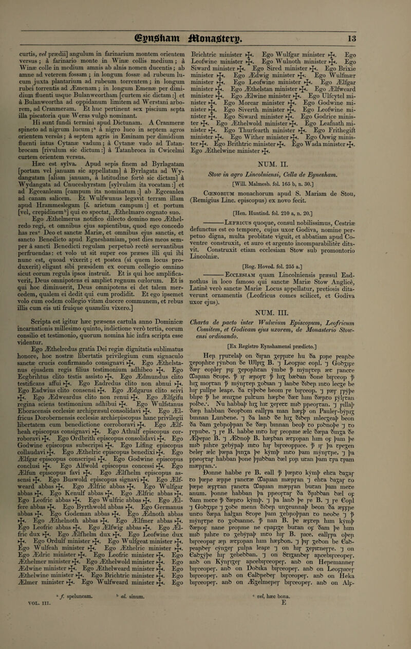 curtis, vel prsedii] angulum in farinarium montem orientem versus; a farinario monte in Win® collis medium; a Wins; colle in medium amnis ab alnis nomen ducentis; ab amne ad veterem fossam ; in longum loss® ad rubeum lu- cum juxta plantarium ad rubeum torrentem; in longum rubei torrentis ad vEmenam ; in longum Emenae per dimi- dium fluenti usque Bulanweortba.ni [curtem sic dictam :] et a Bulanweortha ad oppidanum limitem ad Werstani arbo- rem, ad Cranmeram. Et hue pertinent sex piscium septa ilia piscatoria quse Weras vulgo nominant. Hi sunt fundi termini apud Dictunam. A Cranmer® spineto ad nigrum lucum;a a nigro luco in septem agros orientem versus; a septem agris in Eminam per dimidium fluenti intus Cytan® vadum; a Cytan® vado ad Tatan- brocam [rivulum sic dictum:] a Tatanbroca in Cwicelmi curtem orientem versus. H®c est sylva. Apud sepis finem ad Byrlagatam [portam vel januam sic appellatam] a Byrlagata ad Wy- dangatam [aliani januam, a latitudine forte sic dictam] a Wydangata ad Cnuceshyrstam [sylvulam itavocatam:] et ad Egceanleam [campum ita nominatum:] ab Egceanlea ad canam salicem. Et Wulfwunus legavit terram illam apud Hrammeslegam [i. arietum campum:] et portum [vel, crepidinemb] qui eo spectat, Akhelmaro cognato suo. Ego Aithelmerus notifico dilecto domino meo iEthel- redo regi, et omnibus ejus sapientibus, quod ego concedo has resc Deo et sanct® Mari®, et omnibus ejus sanctis, et sancto Benedicto apud Egneshamiam, post dies meos sem¬ per a sancti Benedicti regulam perpetuo recte servantibus perfruendas: et volo ut sit super eos praises illi qui ibi nunc est, quoad vixerit; et postea (si quern locus pro- duxerit) eligant sibi praesidem ex eorum collegio omnino sicut eorum regula ipsos instruit. Et is qui hoc amplifica- verit, Deus omnipotens ei ampliet regnum coelorum. Et is qui hoc diminuerit, Deus omnipotens ei det talem mer- cedem, qualem ei dedit qui eum prodidit. Et ego ipsemet volo cum eodem collegio vitam ducere communem, et rebus illis cum eis uti fruique quamdiu vixero.] Scripta est igitur haec preesens cartula anno Dominicae incarnationis millesimo quinto, indictione verb tertia, eorum consilio et testimonio, quorum nomina hie infra scripta esse videntur. Ego iEthelredus gratia Dei regiae dignitatis subhmatus honore, hoc nostrae libertatis privilegium cum signaculo sanctae crucis confirmando consignavi Kp. Ego Hlthelsta- nus ejusdem regis filius testimonium adhibeo kJh. Ego Ecgbrihtus clito testis assisto ►£<. Ego ASdmundus clito testificans affui ►£<. Ego Eadredus clito non abnui Ego Eadwius clito consensi Ego iEdgarus clito scivi Ego Aklweardus clito non renui kJh. Ego AAfgifu regina sciens testimonium adhibui ►£<. Ego Wulfstanus Eboracensis ecclesiae archipraesul consolidavi Ego JE1- fricus Dorobernensis ecclesiae archiepiscopus hanc privilegii libertatem cum benedictione corroboravi Kp. Ego Ailf- heah episcopus consignavi ►£<. Ego Athulf episcopus cor¬ roboravi sp. Ego Ordbrith episcopus consolidavi ►ji. Ego Godwine episcopus subscripsi ►£<. Ego Lifing episcopus collaudavi ►£<. Ego ALthelric episcopus benedixi ►£<. Ego Ailfgar episcopus conscripsi Kp. Ego Godwine episcopus conclusi ep<. Ego Alfwold episcopus concessi Ego ALlfun episcopus favi ►£<. Ego ALlfhelm episcopus as- sensi ►Jt. Ego Buswold episcopus signavi ►£<. Ego AClf- weard abbas h]h. Ego Ailffic abbas Ego Wulfgar abbas pp. Ego Kenulf abbas ►£<. Ego ALlfric abbas Kp. Ego Leofric abbas ►£<. Ego Wulfric abbas kp. Ego Ail- fere abbas Ego Byrthwold abbas ►]A Ego Germanus abbas Ego Godeman abbas ►Ji. Ego JEdnoth abbas Ego ASthelnoth abbas Ego AClfmer abbas Ego Leofric abbas ►£<. Ego' AAfwig abbas Kp. Ego AL1- fric dux Ego ASlfhelm dux sp. Ego Leofwine dux Ego Ordulf minister Kp. Ego Wulfgeat minister Kp. Ego Wulfeah minister ►£<. Ego ASthelric minister kp. Ego AMric minister Kp. Ego Leofric minister sp. Ego jEtlielmer minister i-p. Ego Aithelwold minister kp. Ego Aidwine minister ►p. Ego ALthelweard minister hp. Ego jEthelwine minister *p. Ego Brichtric minister pp. Ego ALlmer minister sp. Ego Wulfweard minister >p<. Ego a f. speluncam. b al. sinum. VOL. III. Brichtric minister sp. Ego Wulfgar minister Kp. Ego Leofwine minister sp. Ego Wulnoth minister Ego Siward minister >-p. Ego Sired minister >-p. Ego Brixie minister sp. Ego ALdwig minister >p. Ego Wulfmaer minister >jp. Ego Leofwine minister ►p. Ego Ailfgar minister hp. Ego iEthelstan minister >-p. Ego _Elfwcard minister Kp. Ego ALlwine minister ►£<. Ego Ulfcytel mi¬ nister >-p. Ego Morcar minister sp. Ego Godwine mi¬ nister Kp. Ego Siverth minister ►p. Ego Leofwine mi¬ nister >p. Ego Siward minister >jp. Ego Godrice minis¬ ter >p<. Ego ALthelwold minister sp. Ego Leafnath mi¬ nister ^p. Ego Thurfearth minister ►p. Ego Frithegift minister Kp. Ego Wither minister hp. Ego Oswig minis¬ ter kJl Ego Brithtric minister ^p. Ego Wada minister sp. Ego ASthelwine minister Kp. NUM. II. Stow in agro Lincolniensi, Celia de Eynesham. [Will. Malmesb. fol. 165 b, n. 30.] Ccenobium monachorum apud S. Mariam de Stou, (Remigius Line, episcopus) ex novo fecit. [Hen. Huntind. fol. 210 a, n. 20.] -Lefricus quoque, consul nobilissimus, Cestri® defunctus est eo tempore, cujus uxor Godiva, nomine per¬ petuo digna, multa probitate viguit, et abbatiam apud Co¬ ventre construxit, et auro et argento incomparabiliter dita- vit. Construxit etiam ecclesiam Stow sub promontorio Lincolni®. [Rog. Hoved. fol. 255 a.] -Ecclesiam quam Lincolniensis prsesul Ead- nothus in loco famoso qui sanct® Mari® Stow Anglice, Latine vero sanct® Mari® Locus appellatur, pretiosis dita- verunt ornamentis (Leofricus comes scilicet, et Godiva uxor ejus). NUM. III. Charta de pacto inter Wulwium Episcopum, Leofricum, Comitem, et Godivam ejus uxorem, de Monasterio Stow- ensi ordinando. [Ex Registro Eynshamensi pnedicto.] Hep pputela]? on 'Sipan jeppme hu ha pope peapbe jepophte pynbon he IDlpig B. j Leoppic eopl. ^ Gobgipe h®p eoplep pip jepophtan ymbe f mynpeep ®t j-ancte ClDapian Scope, f ip ®popc p hij b®ban hone bipceop p hij mopcan p mynpeep gobian q lanbe hibep into leeje be hq- pullpe leape. ha cyjiebe heom pe bipceop. j p®p ]yype bhpe p he ®nijne pulcum h®pbe h®C him h®pco pylj’Can polbe.-. Nu habbaji hij hie jepecc mib ppeopcan. pilla]? h®p habban heopbom eallj-pa man h®p|> on Paulep-bypig bmnan Lunbene. q ha lanb he hij hibep mlecgeaj? beon ha ham jebpo];pan he h®p bmnan beo[> to pobnojie q Co pepube. pe B. habbe mco hip peopme ®lc h®pa hinga he ^Ejiepic B. 3 A5bno]i B. h®pban ®cpopan him op [am ]?e mib pihce gebypa]; mco hi]1 bipceoppice. p q- ]?a epegen belep ®lc ]i®pa jnnja pe kym]> mCo ]iam mynj-Cjie. 3 pa ppeoj’Cap habban jione jipibban b®l pop ucan [am epa Cpam m®pj-an.’. Donne habbe pe B. call p ]?®pco kym[i ehca bajap Co ]?®]ie ®ppe pance® ClDapian m®pj-an ehca bagap Co [>®pe ®ppcan paneca CPapian m®ppan bucan ]iam mece anum. Jmnne habban pa ppeopcap ha hpibban b®l op ham mece p h®pco kym]i. pa lanb [>e pe B. j j-e Gopl j Gobgipe J gobe menn hibep ungeunna]? beon ha ®pppe unco h®pa halgan Scope ]iam gebpo]ipan Co neobe j p mynj-epe co gobianne. p nan B. ]>e ®pcep him kymji h®pop nane peopme ne epapige bucan op ham ]?e him mib pihce Co geliypaji mco hip B. pice, eallj-pa ojiep bq’ceopap ®p ®cpopan him h®pbon. |up gebon be Gab- peapbej- cjmgep pulpa leape j on hip gepicneppe. q on Gabgyjie hip gebebban. q on Sciganbep apcebipceopej-. anb on Kynpigep apcebq-ceopep. anb on Hepemannep bij-ceopep. anb on Dobika bipceopep. anb on Leoppicep bipceopep. anb on Galbpebep bipceopep. anb on Heka bipceopep. anb on Aigelmepep bij-ceopep. anb on Alp- c vel, htEC bona. E