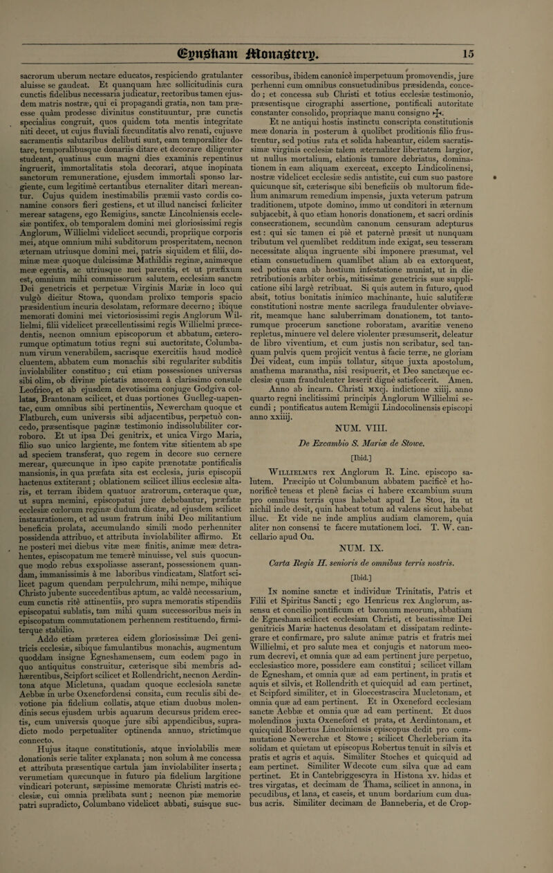 sacrorum uberum nectare educates, respiciendo gratulanter aluisse se gaudeat. Et quanquam haec sollicitudinis cura cunctis fidelibus necessaria judicatur, rectoribus tamen ejus- dem matris nostra:, qui ei propagandi gratia, non tam prse- esse quam prodesse divinitus constituuntur, prae cunctis specialius congruit, quos quidem tota mentis integritate niti decet, ut cujus fluviab fcecunditatis alvo renati, cujusve sacramentis salutaribus delibuti sunt, earn temporaliter do- tare, temporalibusque donariis ditare et decorare diligenter studeant, quatinus cum magni dies examinis repentinus ingruerit, immortalitatis stola decorari, atque inopinata sanctorum remuneratione, ejusdem immortali sponso lar- giente, cum legitime certantibus eternaliter ditari merean- tur. Cujus quidem inestimabilis praemii vasto cordis co- namine consors fieri gestiens, et ut illud nancisci foeliciter merear satagens, ego Remigius, sanctae Lincolniensis eccle¬ siae pontifex, ob temporalem domini mei gloriosissimi regis Anglorum, Willielmi videlicet secundi, propriique corporis mei, atque omnium mihi subditorum prosperitatem, necnon aeternam utriusque domini mei, patris siquidem et filii, do- minae meae quoque dulcissimae Mathildis reginae, animaeque meae egentis, ac utriusque mei parentis, et ut praefixum est, omnium mihi commissorum salutem, ecclesiam sanctae Dei genetricis et perpetuac Yirginis Mariae in loco qui vulgo dicitur Stowa, quondam prolixo temporis spacio praesidentium incuria desolatam, reformare decerno; ibique memorati domini mei victoriosissimi regis Anglorum Wil¬ lielmi, filii videlicet praecellentissimi regis Willielmi praece- dentis, necnon omnium episcoporum et abbatum, caetero- rumque optimatum totius regni sui auctoritate, Columba- num virum venerabilem, sacrisque exercitiis haud modice cluentem, abbatem cum monachis sibi regulariter subditis inviolabiliter constituo; cui etiam possessiones universas sibi olim, ob divinae pietatis amorem a clarissimo consule Leofrico, et ab ejusdem devotissima conjuge Godgiva col- latas, Brantonam scilicet, et duas portiones Guelleg-uapen- tac, cum omnibus sibi pertinentiis, Newercham quoque et Flatburch, cum universis sibi adjacentibus, perpetuo con- cedo, praesentisque paginae testimonio indissolubiliter cor- roboro. Et ut ipsa Dei genitrix, et unica Virgo Maria, filio suo unico largiente, me fontem vitae sitientem ab spe ad speciem transferat, quo regem in decore suo cernere merear, quaecunque in ipso capite praenotatae pontifical is mansionis, in qua praefata sita est ecclesia, juris episcopii hactenus extiterant; oblationem scilicet illius ecclesiae alta- ris, et terram ibidem quatuor aratrorum, caeteraque quae, ut supra mcmini, episcopatui jure debebantur, praefatae ecclesiae ccelorum reginae dudum dicatae, ad ejusdem scilicet instaurationem, et ad usum fratrum inibi Deo militantium beneficia prolata, accumulando simili modo perhenniter possidenda attribuo, et attributa inviolabiliter affirmo. Et ne posteri mei diebus vitae meae finitis, animae meae detra- hentes, episcopatum me temere minuisse, vel suis quocun- que modo rebus exspoliasse asserant, possessionem quan- dam, immanissimis a me laboribus vindicatam, Slatfort sci¬ licet pagum quendam perpulchrum, mihi nempe, mihique Christo jubente succedentibus aptum, ac valde necessarium, cum cunctis rite attinentiis, pro supra memoratis stipendiis episcopatui sublatis, tam mihi quam successoribus meis in episcopatum commutationem perhennem restituendo, firmi- terque stabilio. Addo etiam praeterea eidem gloriosissimae Dei geni- tricis ecclesiae, sibique famulantibus monachis, augmentum quoddam insigne Egneshamensem, cum eodem pago in quo antiquitus construitur, caeterisque sibi membris ad- haerentibus, Scipfort scilicet et Rollendricht, necnon Aerdin- tona atque Micletuna, quadam quoque ecclesiola sanctae Aebbae in urbe Oxenefordensi consita, cum reculis sibi de- votione pia fidelium collatis, atque etiam duobus molen- dim's secus ejusdem urbis aquarum decursus pridem erec- tis, cum universis quoque jure sibi appendicibus, supra- dicto modo perpetualiter optinenda annuo, strictimque connecto. Hujus itaque constitutionis, atque inviolabilis meae donationis serie taliter explanata; non solum a me concessa et attributa praesentique cartula jam inviolabiliter inserta; verumetiam quaecunque in futuro pia fidelium largitione vindicari poterunt, saepissime memoratae Christi matris ec¬ clesiae, cui omnia praelibata sunt; necnon piae memoriae patri supradicto, Columbano videhcet abbati, suisque suc¬ cessoribus, ibidem canonice imperpetuum promovendis, jure perhenni cum omnibus consuetudinibus praesidenda, conce- do; et concessa sub Christi et totius ecclesiae testimonio, praesentisque cirographi assertione, pontificali autoritate constanter consolido, propriaque manu consigno ►£<. Et ne antiqui hostis instinctu conscripta constitutionis meae donaria in posterum a quolibet proditionis filio frus- trentur, sed potius rata et solida habeantur, eidem sacratis- simae virginis ecclesiae talem aeternaliter libertatem largior, ut nullus mortalium, elationis tumore debriatus, domina- tionem in earn aliquam exerceat, excepto Lindicolinensi, nostrae videlicet ecclesiae sedis antistite, cui cum suo pastore quicunque sit, caeterisque sibi beneficiis ob multorum fide¬ lium animarum remedium impensis, juxta veterum patrum traditionem, utpote domino, immo ut conditori in aeternum subjacebit, a quo etiam honoris donationem, et sacri orclinis consecrationem, secundum canonum censuram adepturus est: qui sic tamen ei pie et paterne praesit ut nunquam tributum vel quemlibet redditum inde exigat, seu tesseram necessitate aliqua ingruente sibi imponere praesumat, vel etiam consuetudinem quamlibet aliam ab ea extorqueat, sed potius earn ab hostium infestatione muniat, ut in die retributionis arbiter orbis, mitissimae genetricis suae suppli- catione sibi large retribuat. Si quis autem in futuro, quod absit, totius bonitatis inimico machinante, huic salutiferas constitutioni nostrae mente sacrilega fraudulenter obviave- rit, meamque hanc saluberrimam donationem, tot tanto- rumque procerum sanctione roboratam, avaritiae veneno repletus, minuere vel delere violenter praesumserit, deleatur de libro viventium, et cum justis non scribatur, sed tan- quam pulvis quern projicit ventus a facie terrae, ne gloriam Dei videat, cum impiis tollatur, sitque juxta apostolum, anathema maranatha, nisi resipuerit, et Deo sanctaeque ec¬ clesiae quam fraudulenter laeserit digne satisfecerit. Amen. Anno ab incarn. Christi Mxcj. indictione xiiij. anno quarto regni inclitissimi principis Anglorum Willielmi se¬ cundi ; pontificatus autem Remigii Lindocolinensis episcopi anno xxiiij. NUM. VIII. De Excambio S. Marice de Stoioe. [Ibid.] Willielmus rex Anglorum It. Line, episcopo sa¬ lutem. Praecipio ut Columbanum abbatem pacifice et ho- norifice teneas et plene facias ei habere excambium suum pro omnibus terris quas habebat apud Le Stou, ita ut nichil inde clesit, quin habeat totum ad valens sicut habebat illuc. Et vide ne inde amplius audiam clamorem, quia aliter non consensi te facere mutationem loci. T. W. can- cellario apud Ou. NUM. IX. Carta Regis Id. senioris de omnibus terris nostris. [Ibid.] In nomine sanctae et individual Trinitatis, Patris et Filii et Spiritus Sancti; ego Henricus rex Anglorum, as- sensu et concilio pontificum et baronum meorum, abbatiam de Egnesham scilicet ecclesiam Christi, et beatissimae Dei genitricis Mariae hactenus desolatam et dissipatam redinte- grare et confirmare, pro salute animae patris et fratris mei Willielmi, et pro salute mea et conjugis et natorum meo¬ rum decrevi, et omnia quae ad earn pertinent jure perpetuo, ecclesiastico more, possidere earn constitui; scilicet villam de Egnesham, et omnia quae ad earn pertinent, in pratis et aquis et silvis, et Rollendrith et quicquid ad earn pertinet, et Scipford similiter, et in Gloecestrascira Mucletonam, et omnia quae ad earn pertinent. Et in Oxeneford ecclesiam sanctae Aebbae et omnia quae ad earn pertinent. Et duos molendinos juxta Oxeneford et prata, et Aerdintonam, et quicquid Robertus Lincolniensis episcopus dedit pro com- mutatione Newerchae et Stowe; scilicet Cherleberiam ita solidam et quietam ut episcopus Robertus tenuit in silvis et pratis et agris et aquis. Similiter Stoches et quicquid ad earn pertinet. Similiter Wdecote cum silva quae ad earn pertinet. Et in Cantebriggescyra in Histona xv. hidas et tres virgatas, et decimam de Thama, scilicet in annona, in pecudibus, et lana, et caseis, et unum bordarium cum dua- bus acris. Similiter decimam de Banneberia, et de Crop-