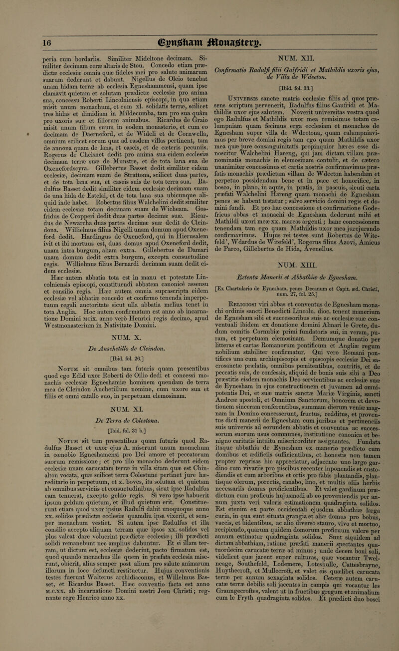 peria cum bordariis. Similiter Mideltone decimam. Si¬ militer decimam cerse altaris de Stou. Concedo etiam prsc- dictse ecclesiae omnia quae fideles mei pro salute animarum suarum dederunt et dabunt. Nigellus de Oleio tenebat unam hidam terra; ab ecclesia Egneshammensi, quam ipse clamavit quietam et solutam prsedictse ecclesiae pro anima sua, concessu Roberti Lincolniensis episcopi, in qua etiam misit unum monachum, et cum xl. solidatis terra;, scilicet tres hidas et dimidiam in Mildecumba, tarn pro sua quam pro uxoris suae et filiorum animabus. Ricardus de Graio misit unum filium suum in eodem monasterio, et cum eo decimam de Daerneford, et de Wideli et de Cornwella, omnium scilicet eorum quae ad easdem villas pertinent, tarn de annona quam de lana, et caseis, et de cseteris pecuniis. Rogerus de Clieisnet dedit pro anima sua eidem ecclesia; decimam terrse sua; de Munstre, et de tota lana sua de Oxenefordscyra. Gillebertus Basset dedit similiter eidem ecclesia;, decimam suam de Strattona, scilicet duas partes, et de tota lana sua, et caseis suis de tota terra sua. Ra¬ dulfus Basset dedit similiter eidem ecclesia; decimam suam de una hida de Estelai, et de tota lana sua ubicunque illi¬ quid inde liabet. Robertus filius Walchelini dedit similiter eidem ecclesia; totam decimam suam de Wicheam. Gos- fridus de Cropperi dedit duas partes decimse suae. Ricar¬ dus de Newarcha duas partes decimae suae dedit de Clein- dona. Willielmus filius Nigelli unam domum apud Oxene- ford dedit. Hardingus de Oxeneford, qui in Hierusalem ivit et ibi mortuus est, duas domus apud Oxeneford dedit, unam intra burgum, aliam extra. Gillebertus de Damari unam domum dedit extra burgum, excepta consuetudine regis. Willielmus filius Bernardi decimam suam dedit ei¬ dem ecclesiae. Haec autem abbatia tota est in manu et potestate Lin¬ colniensis episcopi, constituendi abbatem canonice assensu et consilio regis. H;cc autem omnia suprascripta eidem ecclesiae vel abbatia; concedo et confirmo tenenda imperpe- tuum regali auctoritate sicut ulla abbatia melius tenet in tota Anglia. Hoc autem confirmatum est anno ab incarna- tione Domini Mcix. anno vero Henrici regis decimo, apud Westmonasterium in Nativitate Domini. NUM. X. De Anschetillo de Cleindon. [Ibid. fol. 26.] Notum sit omnibus tarn futuris quam presentibus quod ego Edid uxor Roberti de Oilio dedi et concessi mo- nachis ecclesiae Egneshamiae bominem quendam de terra mea de Cleindon Anchetillum nomine, cum uxore sua et filiis et omni catallo suo, in perpetuam elemosinam. NUM. XI. De Terra de Colestona. [Ibid. fol. 31 b.] Notum sit tarn presentibus quam futuris quod Ra- dulfus Basset et uxor ejus A. miserunt unum monachum in ccenobio Egneshamensi pro Dei amore et peccatorum suorum remissione; et pro illo monacbo dederunt eidem ecclesiae unam carucatam terrae in villa sitam quae est Chin- alton vocata, quae scilicet terra Colestune pertinet jure hse- reditario in perpetuum, et x. boves, ita solutam et quietam ab omnibus serviciis et consuetudinibus, sicut ipse Radidfus earn tenuerat, excepto geldo regis. Si vero ipse habuerit ipsum geldum quietum, et illud quietum erit. Constitue- runt etiam quod uxor ipsius Radulfi dabit unoquoque anno xx. solidos praedictae ecclesiae quamdiu ipsa vixerit, et sem¬ per monachum vestiet. Si autem ipse Radulfus et ilia consilio accepto aliquam terram quae ipsos xx. solidos vel plus valeat dare voluerint praedictae ecclesiae; illi praedicti solidi remanebunt nec amplius dabuntur. Et si illam ter¬ ram, ut dictum est, ecclesiae dederint, pacto firmatum est, quod quando monachus illc quem in praefata ecclesia mise¬ runt, obierit, alius semper post alium pro salute animarum illorum in loco defuncti restituetur. Hujus conventionis testes fuerunt Walterus archidiaconus, et Willelmus Bas¬ set, et Ricardus Basset. Haec conventio facta est anno m.c.xx. ab incarnatione Domini nostri Jesu Christi; reg- nante rege Henrico anno xx. NUM. XII. Confirmatio Radulfifilii Galfridi et Matliildis uxoris ejus, de Villa de Wdeeton. [Ibid. fol. 33.] Universis sanctse matris ecclesiae filiis ad quos prae- sens scriptum pervenerit, Radulfus filius Gaufridi et Ma- thildis uxor ejus salutem. Noverit universitas vestra quod ego Radulfus et Mathildis uxor mea remisimus totam ca- lumpniam quam fecimus erga ecclesiam et monachos de Egnesham super villa de Wdeetona, quam calumpniavi- mus per breve domini regis tarn ego quam Mathildis uxor mea quae jure consanguinitatis propinquior haeres esse di- noscitur Walchelini Hareng, qui jam dictam villain prse- nominatis monachis in elemosinam contulit, et de caetero unanimiter concessimus et cartis nostris confirmavimus prse- fatis monachis praedictam villam de Wdeeton habendam et perpetuo possidendam bene et in pace et honorifice, in bosco, in piano, in aquis, in pratis, in pascuis, sicuti carta praefati Walchelini Hareng quam monachi de Egnesham penes se habent testatur ; salvo servicio domini regis et do¬ mini fundi. Et pro hac concessione et confirmatione Gode- fricus abbas et monachi de Egnesham dederunt mihi et Mathildi uxori mese xx. marcas argenti; hanc concessionem tenendam tarn ego quam Mathildis uxor mea jurejurando confirmavimus. Hujus rei testes sunt Robertus de Wite- feld’, Wdardus de Witefeld’, Rogerus filius Azovi, Amicus de Parco, Gillebertus de Hida, Avenellus. NUM. XIII. Extenta Manerii et Abbathice de Egnesham. [Ex Chartulario de Eynesham, penes Decanum et Capit. red. Christi, num. 27, fol. 25.] Religiosi viri abbas et conventus de Egnesham mona¬ chi ordinis sancti Benedicti Lincoln, dioc. tenent manerium de Egnesham sibi et successoribus suis ac ecclesiae suae con- ventuali ibidem ex donatione domini Almari le Grete, du- dum comitis Cornubiae primi fundatoris sui, in veram, pu- ram, et perpetuam elemosinam. Demumque donatio per litteras et cartas Romanorum pontificum et Angliae regum nobilium stabiliter confirmatur. Qui vero Romani pon- tifices una cum archiepiscopis et episcopis ecclesiae Dei sa- crosanctae praelatis, omnibus poenitentibus, contritis, et de peccatis suis, de confessis, aliquid de bonis suis sibi a Deo praestitis eisdem monachis Deo servientibus ac ecclesiae suae de Eynesham in ejus constructionem et juvamen ad omni- potentis Dei, et suae matris sanctae Mariae Yirginis, sancti Andreae apostoli, et Omnium Sanctorum, honorem et devo- tionem sinceram conferentibus, summam dierum veniae mag- nam in Domino concesserunt, fructus, redditus, et proven- tus dicti manerii de Egnesham cumjuribus et pertinenciis suis universis ad eorundem abbatis et conventus ac succes- sorum suorum usus communes, institutione canonica et be- nigno caritatis intuitu misericorditer assignantes. Fundata itaque abbathia de Eynesham ex manerio praedicto cum domibus et aedificiis sufficientibus, et honestis non tamen propter reprisas hie appreciatur, adjacente uno largo gar- dino cum vivariis pro piscibus recenter inponendis .et custo- diendis et cum arboribus et ortis pro fabis plantandis, plan- tisque olerum, porectis, canabo, lino, et multis aliis herbis necessariis domus proficientibus. Et valet gardinum prse- dictum cum proficuis hujusmodi ab eo proveniendis per an¬ num juxta veri valoris estimationem quadraginta solidos. Est etenim ex parte occidentali ejusdem abbathia; larga curia, in qua sunt situata grangia et alias domus pro bobus, vaccis, et bidentibus, ac alio diverso stauro, vivo et mortuo, recipiendo, quarum quidem domorum proficuum valere per annum estimatur quadraginta solidos. Sunt siquidem ad dictam abbathiam, ratione praefati manerii spectantes qua- tuordecim carucatae terrse ad minus ; unde decern boni soli, videlicet quse jacent super culturas, quse vocantur Twel- neage, Southefeld, Lodemere, Dotestiulle, Cattesbrayne, Huythecroft, et Mullecroft, et valet eis quaelibet carucata terrse per annum sexaginta solidos. Ceterse autem caru- catse terrse debilis soli jacentes in campis qui vocantur les Graungecroftes, valent ut in fructibus gregum et animalium cum le Fryth quadraginta solidos. Et prsedicti duo bosci