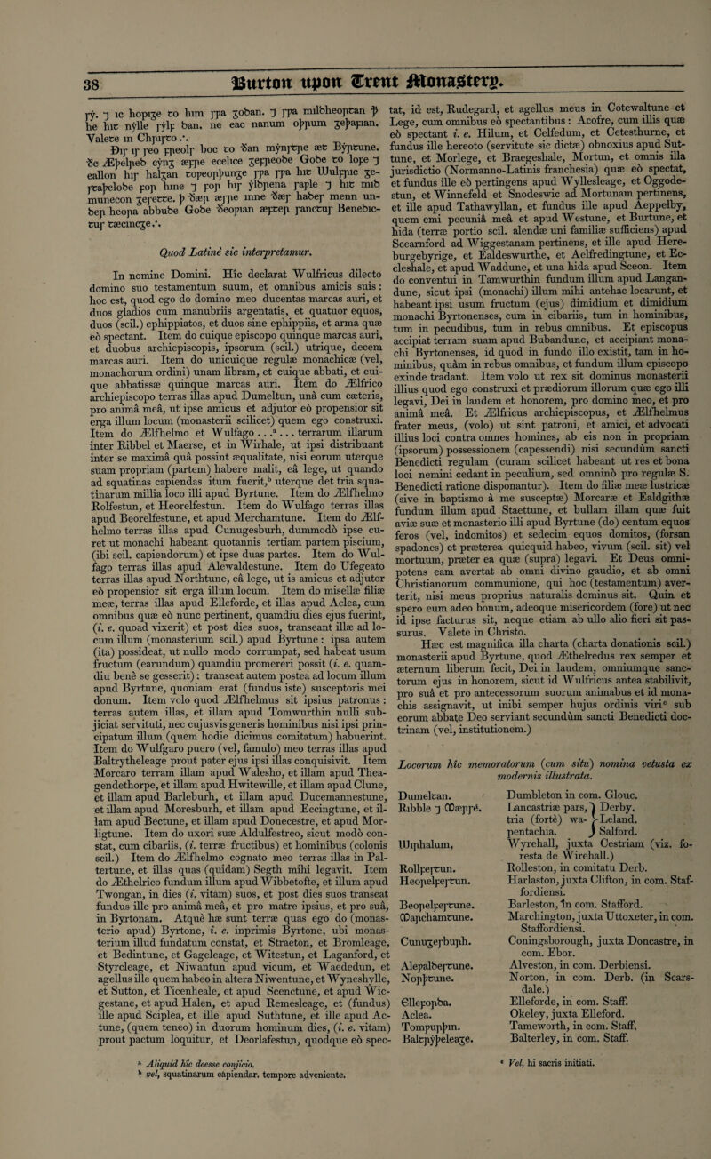 Burton upon Exmt ffiom&ttv$. ry -i xc hoprre CO him rpa xoban. ~) ppa milbheoptan f tat, id est, Rudegard, et agellus mens in Cotewaitune et he hiC nvlle rylp ban. ne eac nanum ofrium jejiapian. Lege, cum omnibus eb spectantibus: Acofre, cum lilis qme Valece m ChmrCo/. e6 spectant i. e. Hilum, et Celfedum, et Cetesthurne et Dir ir reo cneolr hoc co San mynj-tpe aeC Byptune. fundus llle hereoto (servitute sic dictfe) obnoxius apud but- ■ge ^Ebelneb cynx serne ecelice jeppeobe Gobe co lope ^ tune, et Morlege, et Braegeshale, Mortun, et omnis ilia eallon hip hahan copeopbunge j-pa ppa hiC Wulppic je- jurisdictio_(Normanno-Latims franchesia) quae e6 spectat, rcabelobe pon hme “) pop hip ylbpena paple 3 hiC mib et fundus ille eo pertmgens apud Wyllesleage, et Oggode- munecon Tepecce. b iSaep aejqie inne “hasp habep menn un- stun, et Winnefeld et Snodeswic ad Mortunam pertmens, ben heotia abbube Gobe Seopian aepcep pancCup Benebic- et die apud Tathawyllan, et fundus ille apud Aeppelby, ' quern emi pecunia mea et apud Westune, et Burtune, et hida (terra portio scd. alendae uni familial sufficiens) apud Scearnford ad Wiggestanam pertinens, et ille apud Here- burgebyrige, et Ealdeswurthe, et Aclfredingtune, et Ec- cleshale, et apud Waddune, et una bida apud Sceon. Item do conventui in Tamwurthin fundum ilium apud Langan- , . , , . dune, sicut ipsi (monacbi) ilium mihi antehac locarunt, et hoc est, quod ego do domino meo ducentas marcas aun, et habeant { • fisum fructum (ejus) dimidium et dimidium duos gladios cum manubms argentatis et quatuor equos, monacH Byrtonenses, cum in cibariis, turn in hominibus. Cup cacmcje. Quod Latine sic interpretamur. Hie In nomine Domini, domino suo testamentum suum declarat Wulfricus dilecto et omnibus amicis suis : duos (scil.) ephippiatos, et duos sine epbippiis, et arma quae eo spectant. Item do cuique episcopo quinque marcas auri, et duobus archiepiscopis, ipsorum (scil.) utrique, decern marcas auri. Item do unicuique regulae monacbicae (vel, monachorum ordini) unam libram, et cuique abbati, et cui¬ que abbatissae quinque marcas auri. Item do iElfrico Byrtonenses, turn in pecudibus, turn in rebus omnibus. Et episcopus accipiat terram suam apud Bubandune, et accipiant mona- chi Byrtonenses, id quod in fundo illo existit, tarn in ho¬ minibus, quam in rebus omnibus, et fundum ilium episcopo exinde tradant. Item volo ut rex sit dominus monasterii illius quod ego construxi et praediorum illorum quae ego illi legavi, Dei in laudem et honorem, pro domino meo, et pro annua mea. Et iElfricus archiepiscopus, et iElfhelmus frater meus, (volo) ut sint patroni, et amici, et advocati illius loci contra omnes homines, ab eis non in propriam (ipsorum) possessionem (capessendi) nisi secundum sancti archiepiscopo terras illas apud Dumeltun, una cum caeteris, pro anima mea, ut ipse amicus et adjutor eo propensior sit erga ilium locum (monasterii scilicet) quern ego construxi. Item do iElfhelmo et Wulfago . . .a ... terrarum illarum inter Ribbel et Maerse, et in Wirhale, ut ipsi distribuant inter se maxima qua possint aequabtate, nisi eorum uterque Benedicti regulam (curam scilicet habeant ut res et bona snnm rirnnnam inartem^ habere malit. ea leue. ut auando joc- nemijB cedant in pecubum, sed omnino pro regulae S. Benedicti ratione disponantur). Item do filiae meae lustricae (sive in baptismo a me susceptae) Morcarae et Ealdgithae fundum ilium apud Staettune, et bullam illam quae fuit aviae suae et monasterio illi apud Byrtune (do) centum equos feros (vel, indomitos) et sedecim equos domitos, (forsan suam propriam (partem) habere malit, ea lege, ut quando ad squatinas capiendas itum fuerit,b uterque det tria squa- tinarum millia loco illi apud Byrtune. Item do iElfhelmo Rolfestun, et Heorelfestun. Item do Wulfago terras illas apud Beorelfestune, et apud Merchamtune. Item do iElf¬ helmo terras illas apud Cunugesburh, dummodo ipse cu- ret ut monachi habeant quotannis tertiam partem piscium, gpa(jones') et prseterea quicquid babeo, vivum (scil. sit) vel ATm eml r‘Q'mpnnnrmn 1 pf msp nnas 'nprfps I t.pm nn Will- * ' * . x / •-m. t-v • (ibi scil. capiendorum) et ipse duas partes. Item do Wul fago terras illas apud Alcwaldcstune. Item do Ufegeato terras illas apud Northtune, ea lege, ut is amicus et adjutor e6 propensior sit erga ilium locum. Item do mis elite filite meae, terras illas apud Elleforde, et illas apud Aclea, cum omnibus quae eo nunc pertinent, quamdiu dies ejus fuerint, (i. e. quoad vixerit) et post dies suos, transeant iliac ad lo¬ cum ilium (monasterium scil.) apud Byrtune: ipsa autem (ita) possideat, ut nullo modo corrumpat, sed habeat usum fructum (earundum) quamdiu promereri possit (i. e. quam- mortuum, prater ea quae (supra) legavi. Et Deus omm- potens earn avertat ab omni divino gaudio, et ab omni Christianorum communione, qui hoc (testamentum) aver- terit, nisi meus proprius naturabs dominus sit. Quin et spero eum adeo bonum, adeoque misericordem (fore) ut nec id ipse facturus sit, neque etiam ab ullo alio fieri sit pas- surus. Valete in Christo. Hsec est magnifica ilia ebarta (charta donationis scil.) monasterii apud Byrtune, quod iEthelredus rex semper et seternum liberum fecit, Dei in laudem, omniumque sanc- diu bene se gesserit): transeat autem postea ad locum fflum tQrum . ^ honorem’ sicut id Wulfricus antea stabilivit, armn nvrt.imp minmam (fiinrins ist.p i snspp-ntnns mp.i * J i apud Byrtune, quoniam erat (fundus iste) susceptoris mei donum. Item volo quod iElfhelmus sit ipsius patronus : terras autem illas, et illam apud Tomwurthin nulli sub- jiciat servituti, nec cujusvis generis hominibus nisi ipsi prin- cipatum ilium (quern hodie dicimus comitatum) habuerint. Item do Wulfgaro puero (vel, famulo) meo terras illas apud Baltrytheleage prout pater ejus ipsi illas conquisivit. Item Morcaro terram illam apud Walesho, et illam apud Thea- gendethorpe, et illam apud Hwitewille, et illam apud Clune, et illam apud Barleburh, et illam apud Ducemannestune, et illam apud Moresburh, et illam apud Eccingtune, et il¬ lam apud Bectune, et illam apud Donecestre, et apud Mor- ligtune. Item do uxori suse Aldulfestreo, sicut modo con¬ stat, cum cibariis, (i. terra fructibus) et hominibus (colonis scil.) Item do iElfhelmo cognato meo terras illas in Pal- tertune, et illas quas (quidam) Segth mihi legavit. Item do iEthelrico fundum ilium apud Wibbetofte, et ilium apud Twongan, in dies (i. vitam) suos, et post dies suos transeat fundus ille pro anima mea, et pro matre ipsius, et pro sua, in Byrtonam. Atque bae sunt terrae quas ego do (monas¬ terio apud) Byrtone, i. e. inprimis Byrtone, ubi monas¬ terium illud fundatum constat, et Straeton, et Bromleage, et Bedintune, et Gageleage, et Witestun, et Laganford, et Styrcleage, et Niwantun apud vicum, et Waededun, et agellus ille quern babeo in altera Niwentune, et Wyneshylle, et Sutton, et Ticenheale, et apud Scenctune, et apud Wic- gestane, et apud Halen, et apud Remesleage, et (fundus) ille apud Sciplea, et ille apud Suthtune, et ille apud Ac- tune, (quern teneo) in duorum hominum dies, (i. e. vitam) pro sua et pro antecessorum suorum animabus et id mona- chis assignavit, ut inibi semper hujus ordinis viric sub eorum abbate Deo serviant secundum sancti Benedicti doc- trinam (vel, institutionem.) Locorum Me memoratorum (cum situ) nomina vetusta ex modernis illustrata. Dumeltan. Ribble J CQsepp6. UJi jib alum, Rollpeytun. Heojielpej'tun. Beopelpej'tune. ODapchamtune. Cunujej'buph. Alepalbej'tune. Nojijicune. Gllepojiba. Aclea. Tompupjnn. prout pactum loquitur, et Deorlafestun, quodque e6 spec- Balcpyjieleage. 1 Aliquid Me deesse conjicio. b vel, squatinarum capienclar. tempore adveniente. Dumbleton in com. Glouc. Lancastrise pars,) Derby. tria (forte) wa- VLeland. pentaebia. J Salford. Wyreball, juxta Cestriam (viz. fo- resta de Wirehall.) Rolleston, in comitatu Derb. Harlaston, juxta Clifton, in com. Staf- fordiensi. Barleston, In com. Stafford. Marchington, juxta Uttoxeter, in com. Staffordiensi. Coningsborough, juxta Doncastre, in com. Ebor. Alveston, in com. Derbiensi. Norton, in com. Derb. (in Scars- dale.) Elleforde, in com. Staff. Okeley, juxta Elleford. Tame worth, in com. Staff, Balterley, in com. Staff. 1 Vel, hi sacris initiati.