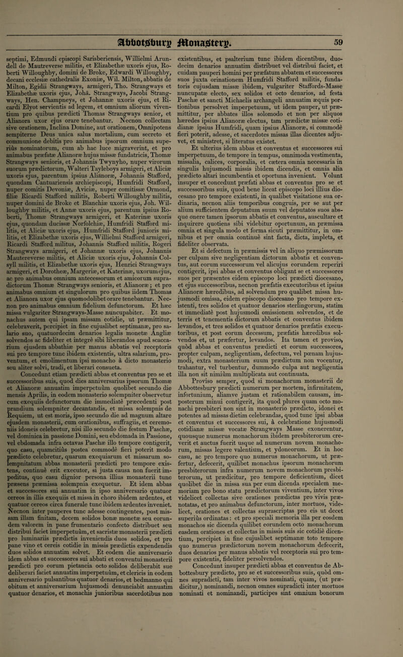 septimi, Edmundi episcopi Sarisberiensis, Willielmi Arun- dell de Mautreverse militis, et Elizabeths; uxoris ejus, Ro- berti Willoughby, domini de Broke, Edwardi Willoughby, decani ecclesi® cathedralis Exoni®, Wil. Milton, abbatis de Milton, Egidii Strangways, armigeri, Tho. Strangways et Elizabeth® uxoris ejus, Joha. Strangways, Jacobi Strang¬ ways, Hen. Champneys, et Johann® uxoris ejus, et Ri- cardi Elyot servientis ad legem, et omnium ahorum viven- tium pro quibus pr®dicti Thomas Strangways senior, et Alianora uxor ejus orare tenebantur. Necnon collectam sive orationem, Inclina Domine, aut orationem, Omnipotens sempiterne Deus unica salus mortalium, cum secreto et communione debitis pro animabus ipsorum omnium supe- rius nominatorum, cum ab hac luce migraverint, et pro animabus pr®fat® Alianor® hujus miss® fundatricis, Thom® Strangways senioris, et Johannis Twynyho, nuper virorum suorum pr®dictorum, Walteri Tayleboys armigeri, et Alici® uxoris ejus, parentum ipsius Alianor®, Johannis Stafford, quondam Cantuariensis archiepiscopi, Humfridi Stafford, nuper comitis Devoni®, Avici®, nuper comitiss® Ormond, fili® Ricardi Stafford militis, Roberti Willoughby militis, nuper domini de Broke et Blanchi® uxoris ejus, Joh. Wil¬ loughby militis, et Ann® uxoris ejus, parentum ipsius Ro¬ berti, Thom® Strangways armigeri, et Katerin® uxoris ejus, quondam duciss® Norfolchi®, Humfridi Stafford mi¬ litis, et Alici® uxoris ejus, Humfridi Stafford junioris mi¬ litis, et Elizabeth® uxoris ejus, Willielmi Stafford armigeri, Ricardi Stafford militus, Johannis Stafford militis, Rogeri Strangways armigeri, et Johann® uxoris ejus, Johannis Mautereverse militis, et Alici® uxoris ejus, Johannis Col- syll militis, et Elizabeth® uxoris ejus, Henrici Strangways armigeri, et Dorothe®, Margeri®, et Katerin®, uxorumejus, ac pro animabus omnium antecessorum et amicorum supra- dictorum Thom® Strangways senioris, et Alianor® ; et pro animabus omnium et singulorum pro quibus iidem Thomas et Alianora uxor ejus quomodolibet orare tenebantur. Nec¬ non pro animabus omnium fidelium defunctorum. Et h®c missa vulgariter Strangways-Masse nuncupabiter. Et mo- nachus autem qui ipsam missam cotidie, ut pr®mittitur, celebraverit, percipiet in fine cujuslibet septiman®, pro sa- lario suo, quatuordecim denarios legalis monet® Angli® solvendos ac fideliter et integre sibi liberandos apud scacca- rium ejusdem abbathi® per manus abbatis vel receptoris sui pro tempore tunc ibidem existentis, ultra salarium, pro- ventum, et emolimentum ipsi monacho a dicto monasterio seu aliter solvi, tradi, et liberari consueta. Concedunt etiam pr®dicti abbas et conventus pro se et successoribus suis, quod dies anniversarius ipsorum Thom® et Alianor® annuatim imperpetuum quolibet secundo die mensis Aprilis, in eodem monasterio solempniter observetur cum exequiis defunctorum die immediate pr®cedenti post prandium solempniter decantandis, et missa solempnis de Requiem, ut est moris, ipso secundo die ad magnum altare ejusdem monasterii, cum orationibus, suffragiis, et ceremo- niis idoneis celebretur, nisi illo secundo die festum Pasch®, vel domiuica in passione Domini, seu ebdomada in Passione, vel ebdomada infra octavas Pasch® illo tempore contigerit, quo casu, quamcitius postea commode fieri poterit modo pr®dicto celebretur, quarum exequiarum et missarum so- lempnitatum abbas monasterii pr®dicti pro tempore exis- tens, continue erit executor, si justa causa non fuerit im- peditus, quo casu dignior persona illius monasterii tunc pr®sens pr®missa solempnia exequetur. Et idem abbas et successores sui annuatim in ipso anniversario quatuor cereos in illis exequiis et missa in choro ibidem ardentes, et quatuor cereos circa funerale tunc ibidem ardentes inveniet. Necnon inter pauperes tunc adesse contingentes, post mis- sam illam finitam, decern solidos bon® monet® seu eorun- dem valorem in pane frumentario confecto distribuet seu distribui faciet imperpetuum, et sacrist® monasterii pr®dicti pro luminariis pr®dictis inveniendis duos solidos, et pro pane vino et cereis cotidie in missis pr®dictis expendendis duos solidos annuatim solvet. Et eodem die anniversario idem abbas et successores sui abbati et convcntui monasterii pr®dicti pro eorum pietancia octo solidos deliberabit sue deliberari faciet annuatim imperpetuum, et clericis in eodem anniversario pulsantibus quatuor denarios, et bedmanno qui obitum et anniversarium hujusmodi denunciabit annuatim quatuor denarios, et monachis junioribus sacerdotibus non existentibus, et psalterium tunc ibidem dicentibus, duo- decim denarios annuatim distribuet vel distribui faciet, et cuidam pauperi homini per pr®fatum abbatem et successores suos juxta orinationem Humfridi Stafford militis, funda- toris cujusdam miss® ibidem, vulgariter Staffords-Masse nuncupat® electo, sex solidos et octo denarios, ad festa Pasch® et sancti Michaelis archangeli annuatim ®quis por- tionibus persolvet imperpetuum, ut idem pauper, ut pr®- mittitur, per abbates illos solomodo et non per aliquos h®redes ipsius Alianor® electus, tarn pr®dict® miss® coti- dian® ipsius Humfridi, quam ipsius Alianor®, si commode fieri poterit, adesse, et sacerdotes missas illas dicentes adju- vet, et ministret, si literatus existet. Et ulterius idem abbas et conventus et successores sui imperpetuum, de tempore in tempus, omnimoda vestimenta, missalia, calices, corporalia, et c®tera omnia necessaria in singulis hujusmodi missis ibidem dicendis, et omnia aha pr®dicto altari incumbentia et oportuna invenient. Volunt insuper et concedunt pr®fati abbas et conventus pro se et successoribus suis, quod bene liceat episcopo loci illius dio- cesano pro tempore existenti, in qualibet visitatione sua or- dinaria, necnon aliis temporibus congruis, per se aut per alium sufficientem deputatum suum vel deputatos suos abs¬ que onere tamen ipsorum abbatis et conventus, auscultare et inquirere quotiens sibi videbitur oportunum, an pr®missa omnia et singula modo et forma sicuti pr®mittitur, in om¬ nibus et per omnia continue sint facta, dicta, impleta, et fideliter observata. Et si defectum in pr®missis vel in aliquo pr®missorum per culpam sive negligentiam dictorum abbatis et conven¬ tus, aut eorum successorum vel alicujus eonmdem reperiri contigerit, ipsi abbas et conventus obligant se et successores suos per pr®sentes eidem episcopo loci pr®dicti diocesano, et ejus successoribus, necnon pr®fatis executoribus et ipsius Alianor® h®redibus, ad solvendmn pro qualibet missa hu¬ jusmodi omissa, eidem episcopo diocesano pro tempore ex¬ istenti, tres solidos et quatuor denarios sterlingorum, statim et immediate post hujusmodi omissionem solvendos, et de terris et tenementis dictorum abbatis et conventus ibidem levandos, et tres solidos et quatuor denarios pr®fatis execu¬ toribus, et post eorum decessum, pr®fatis h®redibus sol¬ vendos et, ut pr®fertur, levandos. Ita tamen et proviso, quod abbas et conventus pr®dicti et eorum successores, propter culpam, negligentiam, defectum, vel pcenam hujus¬ modi, extra monasterium suiun pr®dictum non vocentur, trahantur, vel turbentur, dummodo culpa aut negligentia ilia non sit nimium multiplicata aut continuata. Proviso semper, quod si monachorum monasterii de Abbottesbury pr®dicti numerum per mortem, infirmitatem, infortunium, aliamve justam et rationabilem causam, im- posterum minui contigerit, ita quod plures quam octo mo- nachi presbiteri non sint in monasterio pr®dicto, idonei et potentes ad missas dietim celebrandas, quod tunc ipsi abbas et conventus et successores sui, a celebratione hujusmodi cotidian® miss® vocat® Strangways Masse exonerentur, quousque numerus monachorum ibidem presbiterorum cre- verit et auctus fuerit usque ad numerum novem monacho¬ rum, missas legere valentium, et ydoneorum. Et in hoc casu, ac pro tempore quo numerus monachorum, ut pr®- fertur, defecerit, quilibet monachus ipsorum monachorum presbiterorum infra numerum novem monachorum presbi¬ terorum, ut pr®dicitur, pro tempore deficientium, dicet quolibet die in missa sua per eum dicenda specialem me- moriam pro bono statu pr®dictorum viventium, inter vivos videlicet eollectas sive orationes pr®dictas pro vivis pr®- notatas, et pro animabus defunctorum, inter mortuos, vide¬ licet, orationes et eollectas suprascriptas pro eis ut decet superius ordinatas : et pro speciali memoria ilia per eosdem monachos sic dicenda quilibet eorundem octo monachorum easdem orationes et eollectas in missis suis sic cotidie dicen- tium, percipiet in fine cujuslibet septiman® toto tempore quo numerus pr®dictorum novem monachorum defecerit, duos denarios per manus abbatis vel receptoris sui pro tem¬ pore existentis, fideliter persolvendos. Concedunt insuper pr®dicti abbas et conventus de Ab¬ bottesbury pr®dicto, pro se et successoribus suis, quod om- nes supradicti, tarn inter vivos nominati, quam, (ut pr®- dicitur,) nominandi, necnon omnes supradicti inter mortuos nominati et nominandi, participes sint omnium bonorum