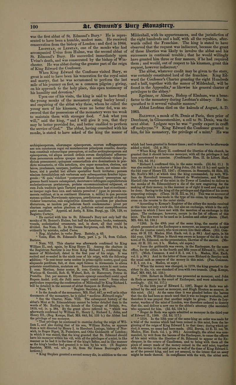 St. (SBmuntr'b Uutj> JtlonajSterg. was the first abbat of St. Edmund’s Bury.a He is repre¬ sented to have been a humble, modest man. He received consecration from the bishop of London: and died in 1044. Leofstan, or Lefstan, one of the monks who had accompanied Uvius from Hulme, was the second abbat of St. Edmund’s Bury. He succeeded immediately upon TJvius’s death, and was consecrated by the bishop of Win¬ chester. He was abbat during the greater part of the reign of King Edward the Confessor. When King Edward the Confessor visited Bury, so great is said to have been his veneration for the royal saint and martyr, that he was accustomed to perform the last mile of his journey on foot, as a common pilgrim ; giving, on his approach to the holy place, this open testimony of his humility and devotion.b Upon one of his visits, the king is said to have found the young monks of the monastery eating barley bread; and enquiring of the abbat why these, whom he called the young men of his kinsmen, were no better fed, was an¬ swered that the possessions of the monastery were too weak to maintain them with stronger food. “ Ask what you will,” said the king, “ and I will give it you, that they may be better provided for, and better enabled to perform the service of God.” The abbat, having consulted with his monks, is stated to have asked of the king the manor of archiepiscoporum, aliorumque episcoporum,. suorum suffraganeorum nec non cunctorum regni sui mundanorum principum consilio, descrip¬ tion constituit roboravitque prseceptum, ut nullus archiepiscoporum aut episcoporum, vel aliqua secundi ordinis eorum disciplinatui adhseren- tium personarum audens quoquo modo suse constitutionis violare ju¬ dicium prresumeret; quicquam consuetudinis sive dominationis in prse- dicto monasterio, et villa antedicta, sive super monachos, clericos, aut laicos, proclamare, usurpare, justitiam aliquam facere, aut missas cele- brare, nisi a prcefati loci abbate specialiter fuerit invitatus; poenam nimium formidabilem sub verborum serie subsequentem firmiter injun- gendo : ‘ Si quis,’ videlicet ‘ posterorum’ Hardecanuti ‘ praeceptum ag- gressus fuerit temere calumpniari, decretumve infringere supradictorum ecclesiasticorum praslatorum, prolatse excommunicationi subjaceat, et cum Juda traditore ignis Tartarei pcenas indesinenter luat et sustineat: ac insuper regis fisco xxx. auri talenta persolvat(quae in pecunia nu- merata reddunt, et in se continent librarum x. millia) in qua pecuniae summa quidam Norwicensis episcopus, praedictorum prsecepti etdecreti violator temerarius, suis exigentibus demeritis quondam per placitum diuturnum, ac tandem per judicium fuerit condemnatus: prout per chartam regiam eadem placitum et judicium seriose exemplificantem patet manifeste.” Append, ad Antiq. S. Edm. Burgi, pp. 128, 129, ex Registro Curteys. a He carried with him to St. Edmund’s Bury not only half the monks of St. Bennet’s Hulme, but half the furniture; books, vestments, vessels, ecclesiastical ornaments, and, in short, all that could be divided. See Num. II. In the Decern Scriptores, coll. 892, 914, he is, evidently by mistake, called TJnius. b Reg. Alphabet, in verbo Bury. Battely, p. 43. c Yates, Hist. St. Edmund’s Bury, part i. p. 75, from Collect. Buriens. d Num. VII. This charter was afterwards confirmed by King William II., and, again, by King Henry II. Among the charters in the Registrum Sacristse is one from King Richard I., confirming the manor of Mildenhall, dated in the first year of his reign. It was recited and re-sealed in the ninth year of his reign, with the following addition: “ Is erat tenor cartse nostra; in primo sigillo nostro, quod quia aliquando perditum fuit, et dum capti fuimus in Alemannia in aliena potestate constitutum, mutatum est. Innovationis autem hi sunt testes J. com. Moriton. frater noster, R. com. Cestrise, Will. com. Sarum, Warinus fil. Geroldi, Rob. fil. Walteri, Rob. de Harecourt, Petrus de Pratellis. Dat. per manum E. Elyensis episcopi cancellarii nostri apud Rupem Andel. xviii. die Julii anno regni nostri nono.” Some other particulars respecting the confirmation of Mildenhall by King Richard I. will be detailed in the account of abbat Sampson de Botington. e Num. VI. f Registr. Sacristse, p. 49. * In the Annals of the monastery, MS. Harl. 447, as well as in other documents of the monastery, he is called “ meclicus yEdwardi regis.” h See the Charter, Num. VIII. The subsequent history of the abbat’s Mint at St. Edmundsbury cannot be better detailed than in the words of Mr. Ruding in the Annals of the Coinage of Britain, 8vo. 1819, vol. iv. p. 384. By the grant above referred to, “ which was afterwards confirmed by William II., Henry I., Richard I., John, and Henry III., (Reg. Kempe, Harl. MS. 645, fol. 133 b.) the Abbat had the privilege of one moneyer. “ That privilege he continued to exercise during the reign of Wil¬ liam I., and also during that of his son, William Rufus, as appears from a writ directed by Henry I. to Herebert Losinga, bishop of Nor¬ wich, to Roger Bigot, R. Pusselawe, and Otho Goldsmith of London; in which it was stated, that the king granted that St. Edmund should have his moneyer within his vill, with all the privileges of a mint, in like manner as he had it in the time of the king’s father, and in like manner as the king’s brother had granted it to him by his writ. (E Registro Sacristse, MSS. vol. xlv. p. 35, from Sir James Burrough’s col¬ lections.) “ King Stephen granted a second money die, in addition to the one Mildenhall, with its appurtenances, and the jurisdiction of the eight hundreds and a half, with all the royalties, after¬ wards called the Franchise. The king is stated to have observed that the request was indiscreet, because the grant of these liberties was likely to involve the abbat and his successors in continual trouble; that he would willingly have granted him three or four manors, if he had required them ; and would, out of respect to his kinsman, grant this request, however indiscreet.® The abbat, whatever credit may be given to the story, was certainly constituted lord of- the franchise. King Ed¬ ward the Confessor’s Charter granting the eight Hundreds < and a half, together with the manor of Mildenhall, will be found in the Appendix,d as likewise his general charter of privileges to the abbey.e Egelmar, or Almare, Bishop of Elmham, was a bene¬ factor to the monastery during Leofstan’s abbacy. He be¬ queathed to it several valuable manors.* Abbat Leofstan died on the kalends of August, A. D. 1065. Baldwin, a monk of St. Denis at Paris, then prior of Deerhurst, in Gloucestershire, a cell to St. Denis, was the next abbat. Lydgate says he was “ gretly expert in crafft off medycyne.” & King Edward the Confessor granted to him, for his monastery, the privilege of a mint.h He was which had been granted in former times ; and to these two he afterwards added a third. (Id. p. 36.) “ When King Henry II. confirmed the liberties of this church, he granted that it should have one moneyer, with all the privileges it had been accustomed to exercise. (Confirmatio Hen. II. de Libert. Harl. MS. 743, fol. 10.) “Richard I. confirmed this, in the same words. (Id.fol. 11.) It was also recited in a charter of King John, (Id. fol. 11 b.) and again in the32d year of Henry IH. 1247; (Commun. in Scaccario, 32 Hen. III. Mr. North’s MS.) at which time the king commanded, by writ, Wil¬ liam de Haverhull treasurer, Edward de Westminster, and William Haruell (the warden of the mint in the Tower of London) to deliver to the monks of St. Edmundsbury a die of the new engraving for the making of their money, in like manner as of right it used and ought to be done. Saving to the king all the privileges and dignities of his crown respecting coinage. (Claus. 32 H. III. m. 16.) This was on account of the change which was made in the type of his coins, by extending the cross on the reverse to the outer circle. “ According to Kempe’s Register of the abbey the monks received at this time not only a new die, but also an exchange, which is the only instance in which I have met with the mention of an exchange in this place. The exchanger, however, occurs in the list of officers of this mint. The dies were to be used as in London and other places. (HarL MS. 645, fol. 134.) “ 1265. In the 49th year of the same king, the sacrist of this church presented at the Exchequer a moneyer, an assayer, and a keeper of the die (custos cunei), who were sworn into their offices. (Hil. Com¬ mun. 49 H. III. Madox. Hist. Exch. vol. ii. p. 89.) And again, in his 52d year, 1268, William le Shrub was sworn as keeper of the die in the town of St. Edmund, on the presentation, likewise of the sacrist. (Me- mor. 52 H. III. rot. 2 b. Madox, ubi supra.) “ Jocee the goldsmith was sworn, in the Exchequer, for the same office, for the abbat, in the fourth and fifth years of Edward I., 1276, or 1277. (Mich. Commun. 4 and 5 E. I. rot. 1 b. Madox, Hist. Exch. vol. ii. p. 90.) And in the latter of those years Richard de Bentley took the usual oath as assayer of the money in this mint. (Pas. Commun. 5 E. I. rot. 5 a. Madox, ut supr.) “ When the money was changed, in 1279, the king granted to the abbey its die, viz. one standard of iron with two trussels. (Reg. Kempe, Harl. MS. 645, fol. 133.) “ 1280. Robert de Hadleye was presented as moneyer, and John de Rede as assayer in the court of Exchequer, and were admitted ac¬ cordingly. (Id. fol. 117.) “ In the 25th year of Edward I., 1297, Roger de Rede was ad¬ mitted by the said court as moneyer, and Hugh Houton as assayer, in this mint. (Id.) At the same time it was pleaded before the barons that the die had been so much used that it was no longer workable, and therefore it was prayed that another might be given. Peter de Ley- cester, warden of the mint of London, was therefore ordered to destroy that die, and deliver a new one to the abbat’s attorney (the sacristan) who appeared for him. (Id. fol. 134 b.) “ Roger de Rede was again admitted as moneyer in the third year of Edward II., 1309. (Id. fol. 117.) “1318. In the 12th year of the same king an order was made for a trial of the monies which had been coined in this mint, from the be¬ ginning of the reign of King Edward I. to that time; during which pe¬ riod, it seems, no assay had been made. (Hil. Brevia, 12 E. II. rot 79. Madox, Hist. Exch. vol. i. p. 292.) Accordingly, the abbat was com¬ manded, by writ from the barons of the Exchequer, to cause the officers of his mint within the liberties of St. Edmund to appear at the Ex¬ chequer, in the octave of Candlemas, and to bring with them all the pixes of assays made of the money coined in the said mint, together with the money in the said pixes, as well of the time of King Edward I. as. of the present king, and not yet assayed, to the intent that an assay might be made thereof. In compliance with the writ, the abbat sent,