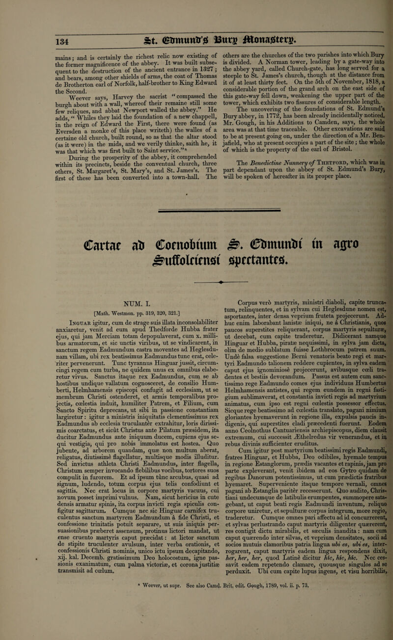 St. (Btrmiw&'S 13ur» Jttonagterj). mainsand is certainly the richest relic now existing of the former magnificence of the abbey. It was built subse¬ quent to the destruction of the ancient entrance in 1327; and bears, among other shields of arms, the coat of Thomas de Brotherton earl of Norfolk, half-brother to King Edward the Second. Weever says, Harvey the sacrist compassed the burgh about with a wall, whereof their remaine still some few reliques, and abbat Newport walled the abbey.” He adds, “ Whiles they laid the foundation of a new chappell, in the reign of Edward the First, there were found (as Eversden a monke of this place writeth) the walles of a certaine old church, built round, so as that the altar stood (as it were) in the mids, and we verily thinke, saith he, it was that which was first built to Saint service.”a During the prosperity of the abbey, it comprehended within its precincts, beside the conventual church, three others, St. Margaret’s, St. Mary’s, and St. James’s. The first of these has been converted into a town-hall. The others are the churches of the two parishes into which Bury is divided. A Norman tower, leading by a gate-way into the abbey yard, called Church-gate, has long served for a steeple to St. James’s church, though at the distance from it of at least thirty feet. On the 5th of November, 1818, a considerable portion of the grand arch on the east side of this gate-way fell down, weakening the upper part of the tower, which exhibits two fissures of considerable length. The uncovering of the foundations of St. Edmund’s Bury abbey, in 1772, has been already incidentally noticed. Mr. Gough, in his Additions to Camden, says, the whole area was at that time traceable. Other excavations are said to be at present going on, under the direction of a Mr. Ben- jafield, who at present occupies a part of the site; the whole of which is the property of the earl of Bristol. The Benedictine Nunnery of Thetford, which was in part dependant upon the abbey of St. Edmund’s Bury, will be spoken of hereafter in its proper place. Cartac ah Contofctum 0. Chmunht tn agio J?uffolrini£>t spcctautm -♦-- NUM. I. [Math. Westmon. pp. 319, 320, 321.] Ingtjar igitur, cum de strage suis illata inconsolabiliter anxiaretur, venit ad eum apud Thedforde Hubba ffater ejus, qui jam Merciam totam depopulaverat, cum x. milli- bus armatorum, et sic unctis viribus, ut se vindicarent, in sanctum regem Eadmundum castra moventes ad Heglesdu- nam villam, ubi rex beatissimus Eadmundus tunc erat, cele- riter pervenerunt. Tunc tyrannus Hinguar jussit, circum- cingi regem cum turba, ne quidem unus ex omnibus elabe- retur vivus. Sanctus itaque rex Eadmundus, cum se ab hostibus undique vallatum cognosceret, de consilio Hum- berti, Helmhamensis episcopi confugit ad ecclesiam, ut se membrum Christi ostenderet, et armis temporalibus pro¬ jects, coelestia induit, humiliter Patrem, et Filium, cum Sancto Spiritu deprecans, ut sibi in passione constantiam largiretur : igitur a ministris iniquitatis clementissimus rex Eadmundus ab ecclesia truculanter extrahitur, loris dirissi- mis coarctatus, et sicut Christus ante Pilatum praesidem, ita ducitur Eadmundus ante iniquum ducem, cupiens ejus se- qui vestigia, qui pro nobis immolatus est hostea. Quo jubente, ad arborem quandam, quae non multum aberat, religatus, diutissime flagellatur, multisque modis illuditur. Sed invictus athleta Christi Eadmundus, inter flagella, Christum semper invocando flebilibus vocibus, tortores suos compulit in furorem. Et ad ipsum tunc arcubus, quasi ad signum, ludendo, totum corpus ejus telis confodiunt et sagittis. Nec erat locus in corpore martyris vacuus, cui novum posset imprimi vulnus. Nam, sicut hericius in cute densis armatur spinis, ita corpus invicti regis spiculis con- figitur sagittarum. Cumque nec sic Hinguar carnifex tru- culentus sanctum martyrem Eadmundum a fide Christi, et confessione trinitatis potuit separare, ut suis iniquis per- suasionibus pra:beret assensum, protinus lictori mandat, ut ense cruento martyris caput prsecidat: at lictor sanctum de stipite truculenter avulsum, inter verba orationis, et confessionis Christi nominis, unico ictu ipsum decapitando, xij. kal. Decemb. gratissimum Deo holocostum, igne pas- sionis exanimatum, cum palma victoriae, et corona jus tithe transmisit ad ccelum. Corpus verb martyris, ministri diaboli, capite trunca- tum, relinquentes, et in sylvarn cui Heglesdune nomen est, asportantes, inter densa veprium fruteta projecerunt. Ad- huc enim laborabant laniste iniqui, ne a Christianis, quos paucos superstites reliquerant, corpus martyris sepultur®, ut decebat, cum capite traderetur. Didicerant namque Hinguar et Hubba, pirate nequissimi, in sylva jam dicta, olim de medio sublatum fuisse Lothbrocum patrem sum Unde falsa suggestione Berni venatoris beato regi et mar- tyri Eadmundo talionem reddere cupientes, in sylva eadem caput ejus ignominiose projecerunt, avibusque coeli tra- dentes et bestiis devorandum. Passus est autem cum sanc- tissimo rege Eadmundo comes ejus individuus Humbertus Helmhamensis antistes, qui regem eundem in regni fasti- gium sublimaverat, et constantia invicti regis ad martyrium animatus, cum ipso est regni ccelestis possessor effectus. Sicque rege beatissimo ad coelestia translato, pagani nimium gloriantes hyemaverunt in regione ilia, expulsis paucis in- digenis, qui superstites cladi praecedenti fuerunt. Eodem anno Ceolnothus Cantuariensis archiepiscopus, diem clausit extremum, cui successit vEthelredus vir venerandus, et in rebus divinis sufficienter eruditus. Cum igitur post martyrium beatissimi regis Eadmundi, fratres Hinguar, et Hubba, Deo odibiles, hyemale tempus in regione Estanglorum, praedis vacantes et rapinis, jam pro parte expleverant, venit ibidem ad eos Gytro quidam de regibus Danorum potentissimus, ut cum prsedictis fratribus hyemaret. Superveniente itaque tempore vernali, omnes pagani ab Estanglia pariter recesserunt. Quo audito, Chris- tiani undecumque de latibulis erumpentes, summopere sata- gebant, ut caput beati regis Eadmundi inventum, reliquo corpore uniretur, et sepulturae corpus integrum, more regio, traderetur. Cumque omnes paid affectu ad id concurrerent, et sylvas perlustrando caput martyris diligenter quaererent, res contigit dictu mirabilis, et saeculis inaudita : nam cum caput quaerendo inter silvas, et veprium densitates, socii ad socios mutuis clamoribus patria lingua ubi es, ubi es, inter- rogarent, caput martyris eadem lingua respondens dixit, her, her, her, quod Latine dicitur hie, hie, hie. Nec ces¬ savit eadem repetendo clamare, quousque singulos ad se perduxit. Ubi cum capite lupus ingens, et visu horribilis, Weever, ut supr. See also Camd. Brit. edit. Gough, 1789, vol. ii. p. 73.