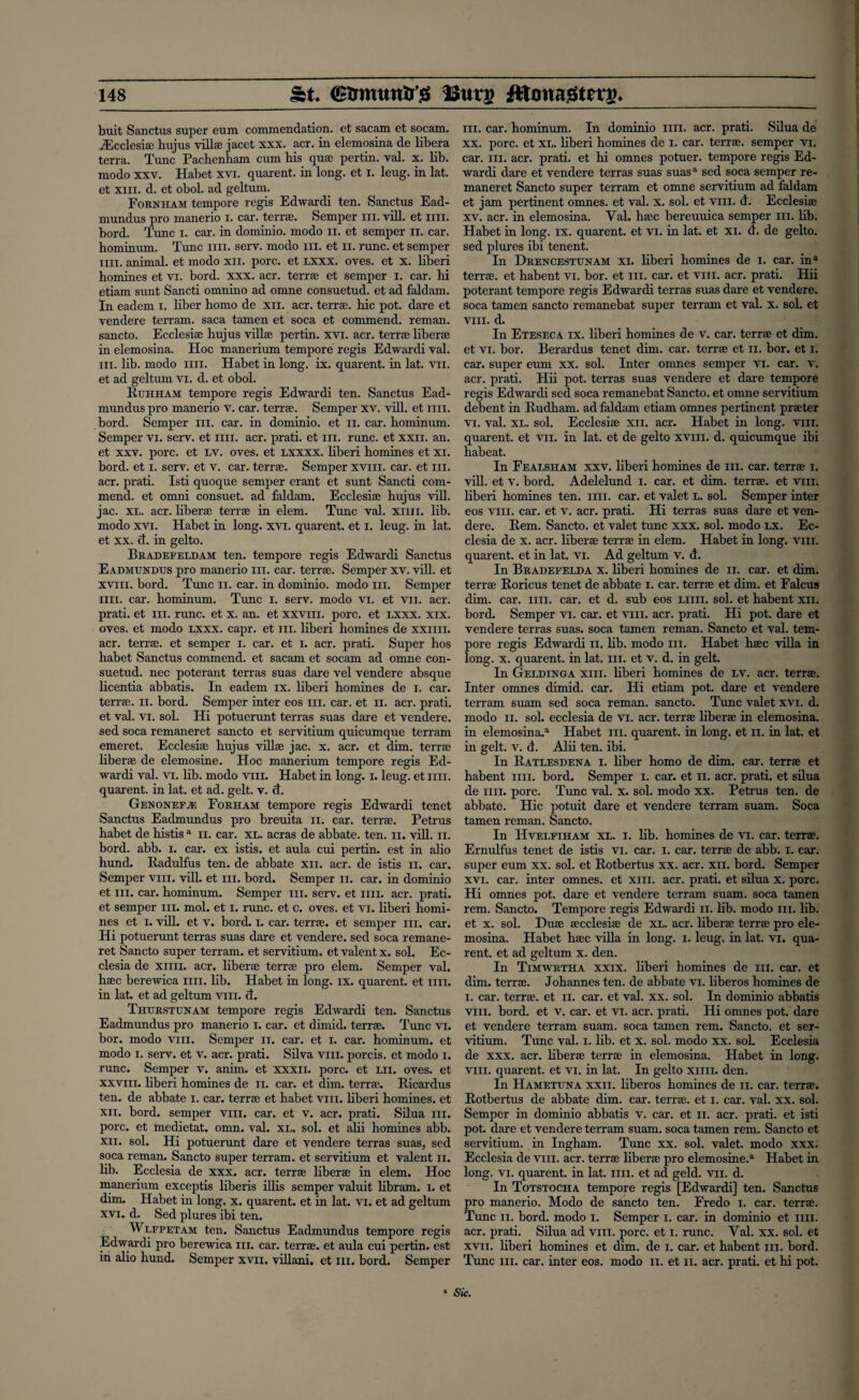 buit Sanctus super eum commendation, et sacam et socam. iEcclesise hujus villse jacet xxx. acr. in elemosina de libera terra. Tunc Pachenham cum his quse pertin. val. x. lib. modo xxv. Habet xvi. quarent. in long, et i. leug. in lat. et xiii. d. et obol. ad geltum. Fornham tempore regis Edwardi ten. Sanctus Ead- mundus pro manerio I. car. terrse. Semper hi. vill. et mi. bord. Tunc i. car. in dominio. modo n. et semper n. car. hominum. Tunc mi. serv. modo hi. et n. rune, et semper mi. animal, et modo xn. pore, et lxxx. oves. et x. liberi homines et vi. bord. xxx. acr. terrse et semper 1. car. hi etiam sunt Sancti omnino ad omne consuetud. et ad faldam. In eadem i. liber homo de xn. acr. terrse. hie pot. dare et vendere terram. saca tamen et soca et commend, reman, sancto. Ecclesise hujus villse pertin. xvi. acr. terrse liberse in elemosina. Hoc manerium tempore regis Edwardi val. hi. lib. modo mi. Habet in long. ix. quarent. in lat. vn. et ad geltum vi. cl. et obol. Ruhham tempore regis Edwardi ten. Sanctus Ead- mundus pro manerio v. car. terrse. Semper xv. vill. et mi. bord. Semper in. car. in dominio. et n. car. hominum. Semper vi. serv. et mi. acr. prati. et hi. rune, et xxii. an. et xxv. pore, et lv. oves. et lxxxx. liberi homines et xi. bord. et i. serv. et v. car. terrse. Semper xviii. car. et in. acr. prati. Isti quoque semper erant et sunt Sancti com¬ mend. et omni consuet. ad faldam. Ecclesise hujus vill. jac. XL. acr. liberse terrse in elem. Tunc val. xnn. lib. modo xvi. Habet in long. xvi. quarent. et I. leug. in lat. et xx. cl. in gelto. Bradefeldam ten. tempore regis Edwardi Sanctus Eadmundus pro manerio ill. car. terrse. Semper xv. vill. et xviii. bord. Tunc n. car. in dominio. modo iii. Semper mi. car. hominum. Tunc i. serv. modo vi. et vii. acr. prati. et iii. rune, et x. an. et xxvm. pore, et lxxx. xix. oves. et modo lxxx. capr. et ill. liberi homines de xxim. acr. terrse. et semper i. car. et I. acr. prati. Super hos habet Sanctus commend, et sacam et socam ad omne con¬ suetud. nee poterant terras suas dare vel vendere absque licentia abbatis. In eadem ix. liberi homines de I. car. terrse. n. bord. Semper inter eos hi. car. et n. acr. prati. et val. vi. sol. Hi potuerunt terras suas dare et vendere. sed soca remaneret sancto et servitium quicumque terram emeret. Ecclesise hujus villse jac. x. acr. et dim. terrse liberse de elemosine. Hoc manerium tempore regis Ed¬ wardi val. vi. lib. modo viii. Habet in long. i. leug. et mi. quarent. in lat. et ad. gelt. v. cl. GenoneFjE Forham tempore regis Edwardi tenet Sanctus Eadmundus pro breuita n. car. terrse. Petrus habet de histis a n. car. XL. acras de abbate. ten. n. vill. n. bord. abb. i. car. ex istis. et aula cui pertin. est in alio hund. Radulfus ten. de abbate xn. acr. de istis n. car. Semper viii. vill. et hi. bord. Semper n. car. in dominio et hi. car. hominum. Semper hi. serv. et mi. acr. prati. et semper hi. mol. et i. rune, et c. oves. et vi. liberi homi¬ nes et i. vill. et v. bord. I. car. terrse. et semper hi. car. Hi potuerunt terras suas dare et vendere. sed soca remane¬ ret Sancto super terram. et servitium. et valent x. sol. Ec- clesia de xim. acr. liberse terrse pro elem. Semper val. hsec berewica mi. lib. Habet in long. ix. quarent. et mi. in lat. et ad geltum viii. cl. Thurstunam tempore regis Edwardi ten. Sanctus Eadmundus pro manerio i. car. et dimid. terrse. Tunc vi. bor. modo viii. Semper n. car. et i. car. hominum. et modo i. serv. et v. acr. prati. Silva viii. porcis. et modo I. rune. Semper v. anim. et xxxn. pore, et lii. oves. et xxvm. liberi homines de n. car. et dim. terrse. Bicardus ten. de abbate I. csir. terrse et habet viii. liberi homines, et xii. bord. semper viii. car. et v. acr. prati. Silua hi. pore, et medietat. omn. val. XL. sol. et alii homines abb. xn. sol. Hi potuerunt dare et vendere terras suas, sed soca reman. Sancto super terram. et servitium et valent n. lib. Ecclesia de xxx. acr. terrse liberse in elem. Hoc manerium exceptis liberis illis semper valuit libram. l. et dim. Habet in long. x. quarent. et in lat. vi. et ad geltum xvi. d. Sed plures ibi ten. Wlfpetam ten. Sanctus Eadmundus tempore regis Edwardi pro berewica hi. car. terrse. et aula cui pertin. est in alio hund. Semper xvn. villani. et hi. bord. Semper hi. car. hominum. In dominio nil. acr. prati. Silua de xx. pore, et XL. liberi homines de I. car. terrse. semper vi. car. iii. acr. prati. et hi omnes potuer. tempore regis Ed¬ wardi dare et vendere terras suas suasa sed soca semper re¬ maneret Sancto super terram et omne servitium ad faldam et jam pertinent omnes. et val. x. sol. et viii. d. Ecclesise xv. acr. in elemosina. Val. hsec bereuuica semper iii. lib. Habet in long. ix. quarent. et vi. in lat. et xi. d. de gelto. sed plures ibi tenent. In Drencestunam xi. liberi homines de i. car. ina terrse. et habent vi. bor. et in. car. et viii. acr. prati. Hii poterant tempore regis Edwardi terras suas dare et vendere. soca tamen sancto remanebat super terram et val. x. sol. et viii. d. In Eteseca ix. liberi homines de v. car. terrse et dim. et vi. bor. Berardus tenet dim. car. terrse et n. bor. et I. car. super eum xx. sol. Inter omnes semper vi. car. v. acr. prati. Hii pot. terras suas vendere et dare tempore regis Edwardi sed soca remanebat Sancto. et omne servitium debent in Rudham. ad faldam etiam omnes pertinent prseter vi. val. xl. sol. Ecclesise xii. acr. Habet in long. viii. quarent. et vii. in lat. et de gelto xviii. d. quicumque ibi habeat. In Fealsham xxv. liberi homines de in. car. terrse i. vill. et v. bord. Adelelund i. car. et dim. terrse. et viii. liberi homines ten. nil. car. et valet L. sol. Semper inter eos viii. car. et v. acr. prati. Hi terras suas dare et ven¬ dere. Rem. Sancto. et valet tunc xxx. sol. modo lx. Ec¬ clesia de x. acr. liberse terrse in elem. Habet in long. viii. quarent. et in lat. vi. Ad geltum v. d. In Bradefelda x. liberi homines de n. car. et dim. terrse Roricus tenet de abbate i. car. terrse et dim. et Falcus dim. car. mi. car. et d. sub eos liiii. sol. et habent xii. bord. Semper vi. car. et viii. acr. prati. Hi pot. dare et vendere terras suas. soca tamen reman. Sancto et val. tem¬ pore regis Edwardi n. lib. modo in. Habet hsec villa in long. x. quarent. in lat. in. et v. d. in gelt. In Geldinga xiii. liberi homines de LV. acr. terrse. Inter omnes dimid. car. Hi etiam pot. dare et vendere terram suam sed soca reman, sancto. Tunc valet xvi. d. modo n. sol. ecclesia de vi. acr. terrse liberse in elemosina. in elemosina.3 Habet in. quarent. in long, et n. in lat. et in gelt. v. d. Alii ten. ibi. In Ratlesdena i. liber homo de dim. car. terrse et habent mi. bord. Semper I. car. et n. acr. prati. et silua de mi. pore. Tunc val. x. sol. modo xx. Petrus ten. de abbate. Hie potuit dare et vendere terram suam. Soca tamen reman. Sancto. In Hvelfiham xl. i. lib. homines de vi. car. terrse. Ernulfus tenet de istis vi. car. i. car. terrse de abb. 1. car. super eum xx. sol. et Rotbertus xx. acr. xii. bord. Semper xvi. car. inter omnes. et xiii. acr. prati. et silua x. pore. Hi omnes pot. dare et vendere terram suam. soca tamen rem. Sancto. Tempore regis Edwardi n. lib. modo in. lib. et x. sol. Duse secclesise de xl. acr. liberse terrse pro ele¬ mosina. Habet hsec villa in long. I. leug. in lat. vi. qua¬ rent. et ad geltum x. den. In Timwrtha xxix. liberi homines de in. car. et dim. terrse. Johannes ten. de abbate vi. liberos homines de i. car. terrse. et n. car. et val. xx. sol. In dominio abbatis viii. bord. et v. car. et vi. acr. prati. Hi omnes pot. dare et vendere terram suam. soca tamen rem. Sancto. et ser¬ vitium. Tunc val. i. lib. et x. sol. modo xx. soh Ecclesia de xxx. acr. liberse terrse in elemosina. Habet in long. viii. quarent. et vi. in lat. In gelto xnn. den. In Hametuna xxii. liberos homines de n. car. terrse. Rotbertus de abbate dim. car. terrse. et I. car. val. xx. sol. Semper in dominio abbatis v. car. et n. acr. prati. et isti pot. dare et vendere terram suam. soca tamen rem. Sancto et servitium. in Ingham. Tunc xx. sol. valet, modo xxx. Ecclesia de viii. acr. terrse liberse pro elemosine.3 Habet in long. vi. quarent. in lat. mi. et ad geld. vii. d. In Totstocha tempore regis [Edwardi] ten. Sanctus pro manerio. Modo de sancto ten. Fredo 1. car. terrse. Tunc n. bord. modo I. Semper i. car. in dominio et nn. acr. prati. Silua ad viii. pore, et I. rune. Val. xx. sol. et xvii. liberi homines et dim. de I. car. et habent in. bord. Tunc in. car. inter eos. modo n. et n. acr. prati. et hi pot.