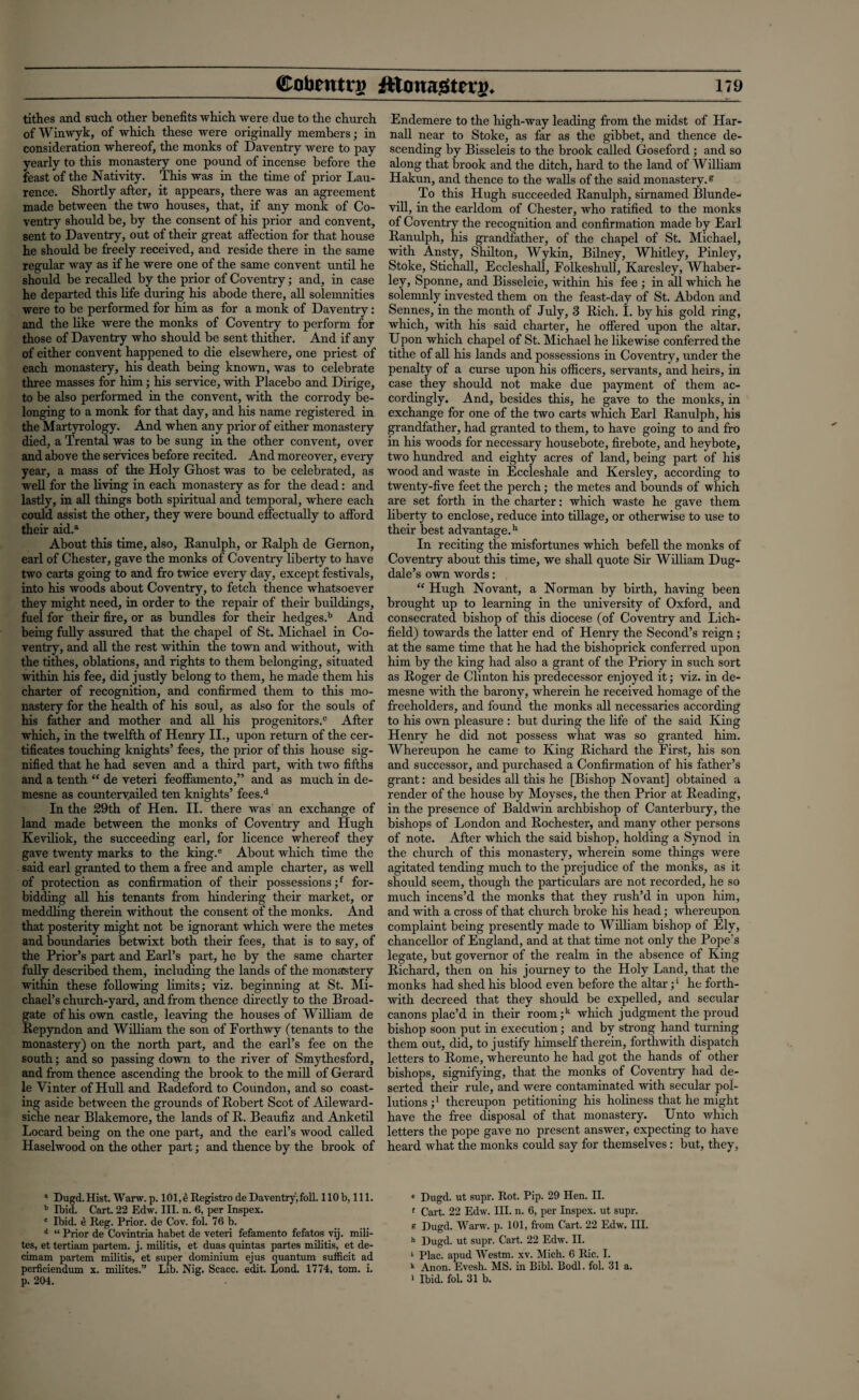 tithes and such other benefits which were due to the church ofWinwyk, of which these were originally members; in consideration whereof, the monks of Daventry were to pay yearly to this monastery one pound of incense before the feast of the Nativity. This was in the time of prior Lau¬ rence. Shortly after, it appears, there was an agreement made between the two houses, that, if any monk of Co¬ ventry should be, by the consent of his prior and convent, sent to Daventry, out of their great affection for that house he should be freely received, and reside there in the same regular way as if he were one of the same convent until he should be recalled by the prior of Coventry; and, in case he departed this life during his abode there, all solemnities were to be performed for him as for a monk of Daventry: and the like were the monks of Coventry to perform for those of Daventry who should be sent thither. And if any of either convent happened to die elsewhere, one priest of each monastery, his death being known, was to celebrate three masses for him; his service, with Placebo and Dirige, to be also performed in the convent, with the corrody be¬ longing to a monk for that day, and his name registered in the Martyrology. And when any prior of either monastery died, a Trental was to be sung in the other convent, over and above the services before recited. And moreover, every year, a mass of the Holy Ghost was to be celebrated, as well for the living in each monastery as for the dead: and lastly, in all things both spiritual and temporal, where each could assist the other, they were bound effectually to afford their aid.a About this time, also, Ranulph, or Ralph de Gernon, earl of Chester, gave the monks of Coventry liberty to have two carts going to and fro twice every day, except festivals, into his woods about Coventry, to fetch thence whatsoever they might need, in order to the repair of their buildings, fuel for their fire, or as bundles for their hedges.b And being fully assured that the chapel of St. Michael in Co¬ ventry, and all the rest within the town and without, with the tithes, oblations, and rights to them belonging, situated within his fee, did justly belong to them, he made them his charter of recognition, and confirmed them to this mo¬ nastery for the health of his soul, as also for the souls of his father and mother and all his progenitors.0 After which, in the twelfth of Henry II., upon return of the cer¬ tificates touching knights’ fees, the prior of this house sig¬ nified that he had seven and a third part, with two fifths and a tenth “ de veteri feoffamento,” and as much in de¬ mesne as countervailed ten knights’ fees.d In the 29th of Hen. II. there was an exchange of land made between the monks of Coventry and Hugh Keviliok, the succeeding earl, for licence whereof they gave twenty marks to the king.e About which time the said earl granted to them a free and ample charter, as well of protection as confirmation of their possessions ;f for¬ bidding all his tenants from hindering their market, or meddling therein without the consent of the monks. And that posterity might not be ignorant which were the metes and boundaries betwixt both their fees, that is to say, of the Prior’s part and Earl’s part, he by the same charter fully described them, including the lands of the monastery within these following limits; viz. beginning at St. Mi¬ chael’s church-yard, and from thence directly to the Broad- gate of his own castle, leaving the houses of William de Repyndon and William the son of Forthwy (tenants to the monastery) on the north part, and the earl’s fee on the south; and so passing down to the river of Smythesford, and from thence ascending the brook to the mill of Gerard le Yinter of Hull and Radeford to Coundon, and so coast¬ ing aside between the grounds of Robert Scot of Aileward- siche near Blakemore, the lands of R. Beaufiz and Anketil Locard being on the one part, and the earl’s wood called Haselwood on the other part; and thence by the brook of 1 Dugd.Hist. Warw. p. 101,4 Registro de Daventry,foil. 110b, 111. b Ibid. Cart. 22 Edw. III. n. 6, per Inspex. c Ibid, e Reg. Prior, de Cov. fol. 76 b. d “ Prior de Covintria habet de veteri fefamento fefatos vij. mili- tes, et tertiam partem, j. militis, et duas quintas partes militis, et de- cimam partem militis, et super dominium ejus quantum sufficit ad perficiendum x. milites.” Lib. Nig. Scacc. edit. Lond. 1774, tom. i. p. 204. Endemere to the high-way leading from the midst of Har- nall near to Stoke, as far as the gibbet, and thence de¬ scending by Bisseleis to the brook called Goseford ; and so along that brook and the ditch, hard to the land of William Hakun, and thence to the walls of the said monastery.s To this Hugh succeeded Ranulph, sirnamed Blunde- vill, in the earldom of Chester, who ratified to the monks of Coventry the recognition and confirmation made by Earl Ranulph, his grandfather, of the chapel of St. Michael, with Ansty, Shilton, Wykin, Bilney, Whitley, Pinley, Stoke, Stichall, Eccleshall, Folkeshull, Karesley, Whaber- lcy, Sponne, and Bisseleie, within his fee ; in all which he solemnly invested them on the feast-day of St. Abdon and Sennes, in the month of July, 3 Rich. I. by his gold ring, which, with his said charter, he offered upon the altar. Upon which chapel of St. Michael he likewise conferred the tithe of all his lands and possessions in Coventry, under the penalty of a curse upon his officers, servants, and heirs, in case they should not make due payment of them ac¬ cordingly. And, besides this, he gave to the monks, in exchange for one of the two carts which Earl Ranulph, his grandfather, had granted to them, to have going to and fro in his woods for necessary housebote, firebote, and heybote, two hundred and eighty acres of land, being part of his wood and waste in Eccleshale and Kersley, according to twenty-five feet the perch; the metes and bounds of which are set forth in the charter: which waste he gave them liberty to enclose, reduce into tillage, or otherwise to use to their best advantage.11 In reciting the misfortunes which befell the monks of Coventry about this time, we shall quote Sir William Dug- dale’s own words: “ Hugh Novant, a Norman by birth, having been brought up to learning in the university of Oxford, and consecrated bishop of this diocese (of Coventry and Lich¬ field) towards the latter end of Henry the Second’s reign; at the same time that he had the bishoprick conferred upon him by the king had also a grant of the Priory in such sort as Roger de Clinton his predecessor enjoyed it; viz. in de¬ mesne with the barony, wherein he received homage of the freeholders, and found the monks all necessaries according to his own pleasure : but during the life of the said King Henry he did not possess what was so granted him. Whereupon he came to King Richard the First, his son and successor, and purchased a Confirmation of his father’s grant: and besides all this he [Bishop Novant] obtained a render of the house by Moyses, the then Prior at Reading, in the presence of Baldwin archbishop of Canterbury, the bishops of London and Rochester, and many other persons of note. After which the said bishop, holding a Synod in the church of this monastery, wherein some things were agitated tending much to the prejudice of the monks, as it should seem, though the particulars are not recorded, he so much incens’d the monks that they rush’d in upon him, and with a cross of that church broke his head; whereupon complaint being presently made to William bishop of Ely, chancellor of England, and at that time not only the Pope's legate, but governor of the realm in the absence of King Richard, then on his journey to the Holy Land, that the monks had shed his blood even before the altar;1 he forth¬ with decreed that they should be expelled, and secular canons plac’d in their room;k which judgment the proud bishop soon put in execution; and by strong hand turning them out, did, to justify himself therein, forthwith dispatch letters to Rome, whereunto he had got the hands of other bishops, signifying, that the monks of Coventry had de¬ serted their rule, and were contaminated with secular pol¬ lutions j1 thereupon petitioning his holiness that he might have the free disposal of that monastery. Unto which letters the pope gave no present answer, expecting to have heard what the monks could say for themselves: but, they. c Dugd. ut supr. Rot. Pip. 29 Hen. II. f Cart. 22 Edw. III. n. 6, per Inspex. ut supr. g Dugd. Warw. p. 101, from Cart. 22 Edw. III. h Dugd. ut supr. Cart. 22 Edw. II. > Plac. apud Westm. xv. Mich. 6 Ric. I. k Anon. Evesh. MS. in Bibl. Bodl. fol. 31 a. > Ibid. fol. 31 b.