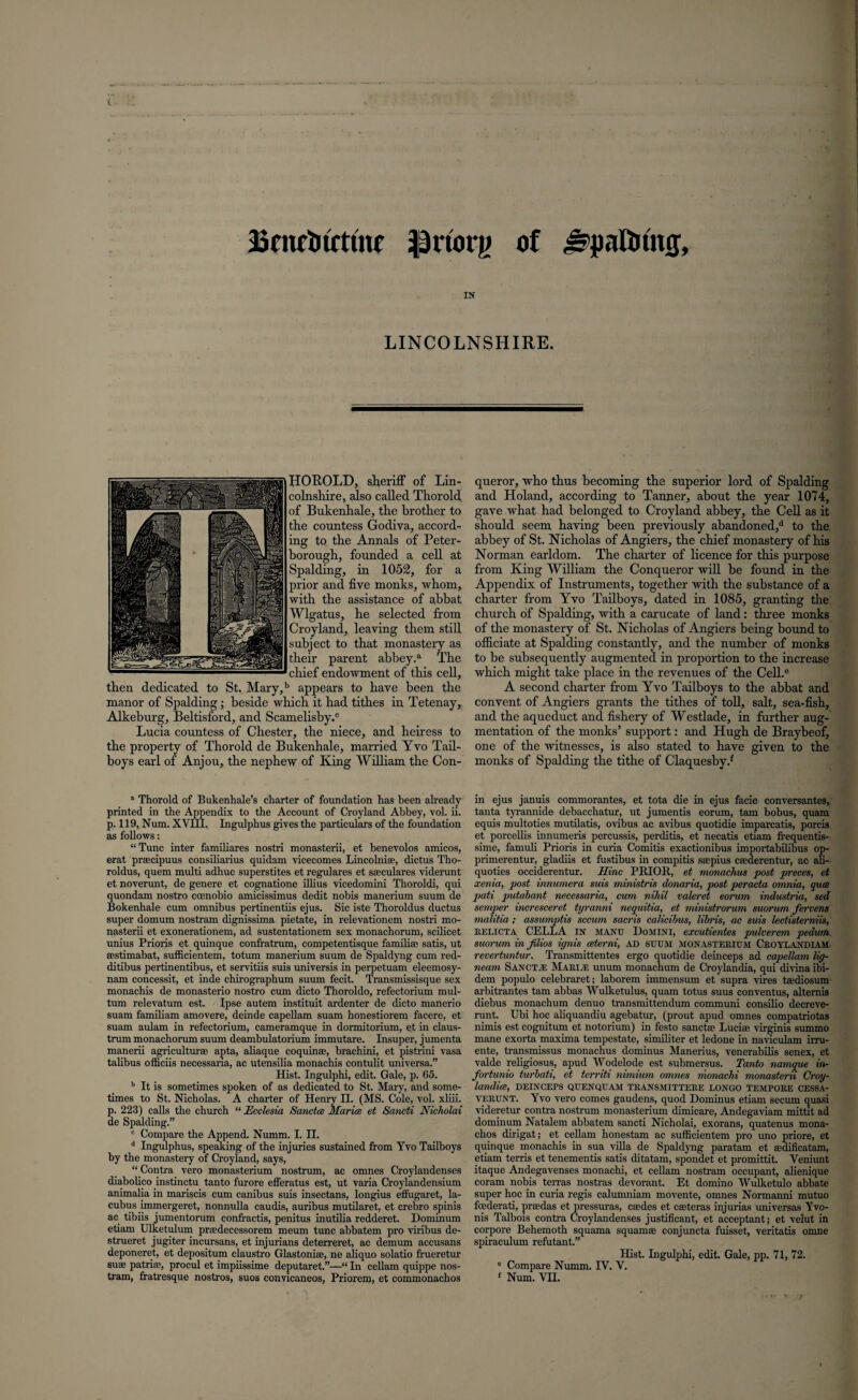 Bmctnxtfuc ipriorg of ^pattmuj, IN LINCOLNSHIRE. HOROLD, sheriff of Lin¬ colnshire, also called Thorold of Bukenhalc, the brother to the countess Godiva, accord¬ ing to the Annals of Peter¬ borough, founded a cell at Spalding, in 1052, for a prior and five monks, whom, with the assistance of abbat Wlgatus, he selected from Croyland, leaving them still subject to that monastery as their parent abbey.a The chief endowment of this cell, then dedicated to St. Mary,b appears to have been the manor of Spalding; beside which it had tithes in Tetenay, Alkeburg, Beltisford, and Scamelisby.® Lucia countess of Chester, the niece, and heiress to the property of Thorold de Bukenhale, married Yvo Tail- boys earl of Anjou, the nephew of King William the Con¬ queror, who thus becoming the superior lord of Spalding and Holand, according to Tanner, about the year 1074, gave what had belonged to Croyland abbey, the Cell as it should seem having been previously abandoned,11 to the abbey of St. Nicholas of Angiers, the chief monastery of his Norman earldom. The charter of licence for this purpose from King William the Conqueror will be found in the Appendix of Instruments, together with the substance of a charter from Yvo Tailboys, dated in 1085, granting the church of Spalding, with a carucate of land: three monks of the monastery of St. Nicholas of Angiers being bound to officiate at Spalding constantly, and the number of monks to be subsequently augmented in proportion to the increase which might take place in the revenues of the Cell.e A second charter from Yvo Tailboys to the abbat and convent of Angiers grants the tithes of toll, salt, sea-fish, and the aqueduct and fishery of Westlade, in further aug¬ mentation of the monks’ support: and Hugh de Braybeof, one of the witnesses, is also stated to have given to the monks of Spalding the tithe of Claquesby.1 “ Thorold of Bukenhale’s charter of foundation has been already printed in the Appendix to the Account of Croyland Abbey, vol. ii. p. 119, Num. XVIII. Ingulphus gives the particulars of the foundation as follows: “Tunc inter familiares nostri monasterii, et benevolos amicos, erat praecipuus consiliarius quidam vicecomes Lincolnise, dictus Tho- roldus, quem multi adhuc superstites et regulares et sseculares viderunt et noverunt, de genere et cognatione illius vicedomini Thoroldi, qui quondam nostro ccenobio amicissimus dedit nobis manerium suum de Bokenhale cum omnibus pertinentiis ejus. Sic iste Thoroldus ductus super domum nostram dignissima pietate, in relevationem nostri mo¬ nasterii et exonerationem, ad sustentationem sex monachorum, scilicet unius Prioris et quinque confratrum, competentisque familiae satis, ut aestimabat, sufficientem, totum manerium suum de Spaldyng cum red- ditibus pertinentibus, et servitiis suis universis in perpetuam eleemosy- nam concessit, et inde chirographum suum fecit. Transmissisque sex monachis de monasterio nostro cum dicto Thoroldo, refectorium mul- tum relevatum est. Ipse autem instituit ardenter de dicto manerio suam familiam amovere, deinde capellam suam honestiorem facere, et suam aulam in refectorium, cameramque in dormitorium, et in claus- trum monachorum suum deambulatorium immutare. Insuper, jumenta manerii agriculturse apta, aliaque coquinae, brachini, et pistrini vasa talibus officiis necessaria, ac utensilia monachis contulit universa.” Hist. Ingulphi, edit. Gale, p. 65. b It is sometimes spoken of as dedicated to St. Mary, and some¬ times to St, Nicholas. A charter of Henry II. (MS. Cole, vol. xliii. p. 223) calls the church “ JEccksia Sanctce Maria et Sancti Nicholai de Spalding.” c Compare the Append. Numm. I. II. d Ingulphus, speaking of the injuries sustained from Yvo Tailboys by the monastery of Croyland, says, “ Contra vero monasterium nostrum, ac omnes Croylandenses diabolico jnstinctu tanto furore efferatus est, ut varia Croylandensium animalia in mariscis cum canibus suis insectans, longius effugaret, la- cubus immergeret, nonnulla caudis, auribus mutilaret, et crebro spinis ac tibiis jumentorum confractis, penitus inutilia redderet. Dominum etiam Ulketulum praedecessorem meum tunc abbatem pro viribus de- strueret jugiter incursans, et injurians deterreret, ac demum accusans deponeret, et depositum claustro Glastonise, ne aliquo solatio frueretur suae patriae, procul et impiissime deputaret.”—“ In cellam quippe nos¬ tram, fratresque nostros, suos convicaneos, Priorem, et commonachos in ejus januis commorantes, et tota die in ejus facie conversantes, tanta tyrannide debacchatur, ut jumentis eorum, tam bobus, quam equis multoties mutilatis, ovibus ac avibus quotidie imparcatis, porcis et porcellis innumeris percussis, perditis, et necatis etiam frequentis- sime, famuli Prioris in curia Comitis exactionibus importabilibus op- primerentur, gladiis et fustibus in compitis saepius ceederentur, ac ali- quoties occiderentur. Mine PRIOR, et monachus post preces, et xenia, post innumera suis ministris donaria, post peracta omnia, qua pati putabant necessaria, cum nihil valeret eorum industria, sed semper incresceret tyranni nequitia, et ministrorum suorum fervens malitia; assump>tis sccum sacris calicibus, libris, ac suis lectisterniis, RELICTA CELLA IN manu Domini, excutientes pulverem pedum suorum in filios ignis ceterni, ad SUUM monasterium Croylandiam revertuntur. Transmittentes ergo quotidie deinceps ad capellam lig- neam Sanct,e Mari,® unum monachum de Croylandia, qui divina ibi¬ dem populo celebraret; laborem immensum et supra vires tsediosum arbitrantes tam abbas Wulketulus, quam totus suus conventus, altemis diebus monachum denuo transmittendum communi consilio decreve- runt. Ubi hoc aliquandiu agebatur, (prout apud omnes compatriotas nimis est cognitum et notorium) in festo sanctse Lucise virginis summo mane exorta maxima tempestate, similiter et ledone in naviculam irru- ente, transmissus monachus dominus Manerius, venerabilis senex, et valde religiosus, apud Wodelode est submersus. Tanto namque in- fortunio turbati, et territi nimium omnes monachi monastern Croy- landice, DEINCEPS QUENQUAM TRANSMITTERS LONGO TEMPORE CESSA- VERUNT. Yvo vero comes gaudens, quod Dominus etiam secum quasi videretur contra nostrum monasterium dimicare, Andegaviam mittit ad dominum Natalem abbatem sancti Nicholai, exorans, quatenus mona- chos dirigat; et cellam honestam ac sufficientem pro uno priore, et quinque monachis in sua villa de Spaldyng paratam et sedificatam, etiam terris et tenementis satis ditatam, spondet et promittit. Veniunt itaque Andegavenses monachi, et cellam nostram occupant, alienique coram nobis terras nostras devorant. Et domino Wulketulo abbate super hoc in curia regis calumniam movente, omnes Normanni mutuo feederati, praedas et pressuras, coedes et caeteras injurias universas Yvo- nis Talbois contra Croylandenses justificant, et acceptant; et velut in corpore Behemoth squama squamae conjuncta fuisset, veritatis omne spiraculum refutant.” Hist. Ingulphi, edit. Gale, pp. 71, 72. e Compare Numm. IV. V. f Num. VII.