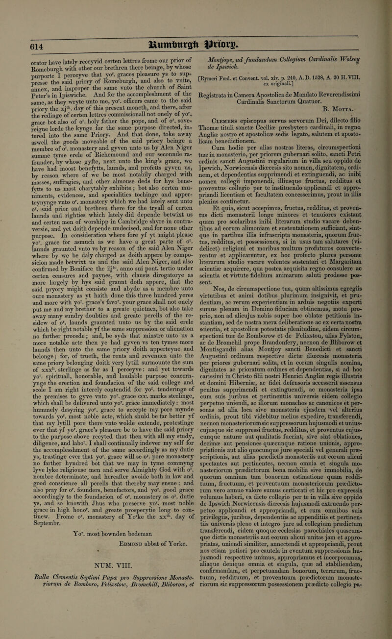 orator have lately receyvid certen lettres frome our prior of Romeburgh with other our brethren there beinge, by whose purporte I perceyve that yor. graces pleasure ys to sup- presse the said priory of Romeburgh, and also to vnite, annex, and improper the same vnto the church of Saint Peter’s in Ipiswiche. And for the accompleshment of the same, as they wryte unto me, yo1'. officers came to the said priory the xjth. day of this present moneth, and there, after the redinge of certen lettres commissionall not onely of yob grace bot also of or. holy father the pope, and of or. sove- reigne lorde the kynge for the same purpose directed, fil¬ tered into the same Priory. And that done, toke away aswell the goods moveable of the said priory beinge a membre of or. monastery and gyven unto us by Alen Niger summe tyme erele of Richemound and our seconnde ra- founder, by whose gyfte, next unto the king’s grace, we have had moost benefytts, launds, and profetts gyven us, bv reason where of we be most notabily charged with masses, suffragies, and other almouse deds for hys bene¬ fytts to us most charytably exhibite; bot also certen mu¬ niments, evidences, and specialities tochinge and apper- teynynge vnto or. monastery which we had lately sent unto or. said prior and brethren there for the tryall of certen launds and righties which lately did depende betwixt us and certen men of worshipp in Cambridge shyre in contra- versie, and yet doith depende undecised, and for none other purpose. In consideration where fore yf yt might please yob grace for asmuch as we have a great parte of ob launds graunted vnto vs by reason of the said Alen Niger where by we be daly charged as doith appere by compo- sicion made betwixt us and the said Alen Niger, and also confirmed by Boniface the iijt0. anno sui pont. tertio under certen censures and paynes, with clausis dirogatorye as more largely by hys said graunt doth appere, that the said pryory might consiste and abyde as a membre unto oure monastery as yt haith done this three hundred yeres and more with yob grace’s favob your grace shall not onely put me and my brether to a greate quietnez, bot also take away many sundry doubties and greate perells of the re- sidew of ob launds graunted unto us by the said erele which be right notable yf the same suppression or alienation no farther procede; and, he syds that minstre unto us a more notable acte then ye had gyven vs ten tymes more launds then unto the same priory doith apperteyne and belonge; for, of trueth, the rents and revenuez unto the same priory belonging doith very lytill surmounte the sum of xxxu. sterlinge as far as I perceyve: and yet towards yob spirituall, honorable, and laudable purpose concern- ynge the erection and foundacion of the said college and scole I am right interely contendid for yob tenderinge of the premises to gyve vnto yob grace ccc. marks sterlinge, which shall be delivered unto yob grace immediately: most hummely desyring yob grace to accepte my pore mynde towards yob most noble acte, which shuld be far better yf that my lytill pore there vnto wolde extende, protestinge ever that yf yob grace’s pleasure be to have the said priory to the purpose above recyted that then with all my study, diligence, and labob I shall continually indever my self for the accomplesshment of the same accordingly as my dutie ys, trustinge ever that yob grace will se ob pore monastery no farther hyndred bot that we may in tyme commyng lyve lyke religiouse men and serve Almighty God with ob nombre determinate, and hereafter avoide both in law and good conscience all perells that thereby may ensue: and also pray for ob founders, benefactors, and yob good grace accordingly to the foundacion of ob monastery as ob dutie ys, and so knowith Jhus who preserve yor. most noble grace in high honob and greate prosperytie long to con- tinew. Frome ob monastery of Yo’ke the xxth. day of Septembr. Yob most bownden bedeman Edmond abbat of Yorke. NUM. VIII. Bulla Clementis Septimi Papa, pro Suppressions Monaste- riorum de Bomboro, Felixstow, Bromehill, Bliborow, et Montjoye, ad fundandum Collegium Cardinalis Wolsey de Ipswich. [Rymeri Fred, et Convent, vol. xiv. p. 240, A. D. 1528, A. 20 H. VIII. ex originali.] Registrata in Camera Apostolica de Mandato Reverendissimi Cardinalis Sanctorum Quatuor. B. Motta. Clemens episcopus servus servorum Dei, dilecto filio Thoms' tituli sanctae Ceciliae presbytero cardinali, in regno Anglia: nostro et apostolica: sedis legato, salutem et aposto- licam benedictionem. Cum hodie per alias nostras literas, circumspectioni tuae in monasterio, per priorem gubernari solito, sancti Petri ordinis sancti Augustini regularium in villa seu oppido de Ipswich, Norwicensis dioecesis sito nomen, dignitatem, ordi- ncm, et dependentias supprimendi et extinguendi, ac inibi nomen collegii imponendi, illiusque fructus, redditus et proventus collegio per te instituendo applicandi et appro- priandi licentiam et facultatem concesserimus, prout in illis plenius continetur. Et quia, sicut accepimus, fructus, redditus, et proven¬ tus dicti monasterii longe minores et tenuiores existant quam pro scolaribus inibi literarum studio vacare deben- tibus ad eorum alimoniam et sustentationem sufficiant, sint- que in partibus illis infrascripta monasteria, quorum fruc¬ tus, redditus, et possessiones, si in usus tarn salutares (vi¬ delicet) religioni et moribus multum profuturos converte- rentur et applicarentur, ex hoc profecto plures personae literarum studio vacare volentes sustentari et Margaritam scientia: acquirere, qua postea acquisita regno consulere ac scientia et virtute fidelium animarum saluti prodesse pos- sent. Nos, de circumspectione tua, quam altissimus egregiis virtutibus et animi dotibus plurimum insignivit, et pru- dentiam, ac rerum experientiam in arduis negotiis experti sumus plenam in Domino fiduciam obtinemus, motu pro- prio, non ad alicujus nobis super hoc oblatae petitionis in- stantiam, sed de nostra mera deliberatione ac ex certa nostra scientia, et apostolica: potestatis plenitudine, eidem circum¬ spectioni tua: de Romborow et de Felixstou, alias Fylstou, ac de Bromehil prope Brandonfery, necnon de Bliborow et Montisgaudii alias Montjoy sancti Benedicti et sancti Augustini ordinum respective dicta: dioecesis monasteria per priores gubernari solita, et in eorum singulis nomina, dignitates ac prioratum ordines et dependentias, si ad hoc carissimi in Christo filii nostri Henrici Anglia: regis illustris et domini Hibernia:, ac fidei defensoris accesserit assensus penitus supprimendi et extinguendi, ac monasteria ipsa cum suis juribus et pertinentiis universis eidem collegio perpetuo uniendi, ac illorum monachos ac canonicos et per¬ sonas ad alia loca sive monasteria ejusdem vel alterius ordinis, prout tibi videbitur melius expedire, transferendi, necnon monasteriorumsic suppressorum hujusmodi et unius- cuj usque sic suppressi fructus, redditus, et proventus cujus- cunque naturae aut qualitatis fuerint, sive sint oblationes, decimae aut pensiones quaecunque ratione unionis, appro- priationis aut alio quocunque jure speciali vel generali prae- scriptionis, aut alias praedictis monasteriis aut eorum alicui spectantes aut pertinentes, necnon omnia et singula mo- nasteriorum praedictorum bona mobilia sive immobilia, de quorum omnium tarn bonorum estimatione quam reddi- tuum, fructuum, et proventuum monasteriorum praedicto¬ rum vero annuo valore sumus certiorati et hie pro expressis volumus haberi, ea dicto collegio per te in villa sive oppido de Ipswich Norwicensis dioecesis hujusmodi extruendo per¬ petuo applicandi et appropriandi, et cum omnibus suis privilegiis, juribus, dependentiis ac appenditiis et pertinen¬ tiis universis pleno et integro jure ad collegium praedictum transferendi, eidem quoque ecclesias parochiales quascum- que dictis monasteriis aut eorum alicui unitas jam et appro- priatas, uniendi similiter, annectendi et appropriandi, prout nos etiam potiori pro cautela in eventum suppressionis hu¬ jusmodi respective unimus, appropriamus et incorporamus, aliaque denique omnia et singula, quae ad stabiliendam, confirmandam, et perpetuandam bonorum, terrarum, fruc¬ tuum, reddituum, et proventuum praedictorum monaste¬ riorum sic suppressorum possessionem praedicto collegio pa-