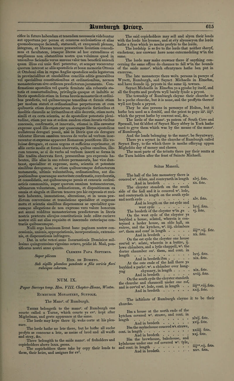 cifice in futuro habendam et tenendam necessaria videbuntur aut opportuna per poenas et censuras ecclesiasticas et alias quomodocunque faciendi, statuendi, et exequendi plenara, integram, et liberam tenore prscsentium licentiam concedi- mus et facultatem, istasque literas ad hoc extendimus et ampliamus non obstantibus nostra qua voluimus quod in unionibus faciendis verus annuus valor tarn beneficii uniendi quam illius cui unio fieri peteretur, et semper vocarentur quorum interest ac aliis apostolicis et bonse memorise Ottonis et Ottoboni olim in regno Anglise apostolicse sedis legatorum in provincialibus et sinodalibus conciliis editis generalibus vel specialibus constitutionibus et ordinationibus, necnon monasteriorum sive ordinum prsedictorum juramento. Con- firmatione apostolica vel quavis firmitate alia roboratis sta- tutis et consuetudinibus, privilegiis quoque et indultis ac literis apostolicis etiam in forma brevis monasteriis et ordini- bus pnedictis, vel quibuscunque tenoribus et formis etiam per modum statuti et ordinationibus perpetuorum et cum quibusvis etiam derogatoriarum derogatoriis fortioribus et insolitis clausulis ac irritantibus et aliis decretis, etiam motu simili et ex certa scientia, ac de apostolicse potestatis pleni- tudine, etiam per nos et sedem eandem etiam iteratis vicibus concessis, confirmatis, et innovatis, etiamsi in illis caveatur expresse quod illis etiam per quascunque literas apostolicas nullatenus derogari possit, nisi in literis quse eis derogare videntur illorum omnium tenores de verbo ad verbum inse- rerentur et expresse appareret Romanum pontificem illis vo- luisse derogare, et causa urgens et sufiiciens exprimatur, et aliis certis modis et formis observatis, quibus omnibus, illo¬ rum tenores, ac si de verbo ad verbum inserti ac forma in illis tradita observata foret, prsesentibus pro expressis ha- bentes, illis alias in suo robore permansuris, hac vice dun- taxat, specialiter et expresse, motu, scientia et potestate similibus derogamus, ac etiam quibuscumque defunctorum testamentis, ultimis voluntatibus, ordinationibus, aut dis- positionibus quacunque auctoritate confirmatis, corroboratis, et consolidatis, aut quibuscunque pcenis et censuris ecclesi- asticis communitis, super quorum omnium testamentorum, ultimarum voluntatum, ordinationum, et dispositionum ea omnia et singula et illorum tenores pro hie expressis et reci- tatis habentes, immutatione, alteratione, et in usum prae- dictum conversione et translatione specialiter et expresse motu et scientia similibus dispensamus ac specialiter qua- cumque allegatione de non expresso vero valore bonorum aut annui redditus monasteriorum prsedictorum in literis nostris prsetextu alicujus constitutionis inde editse curiseve nostrse stili aut alias requisito et inserendo cseterisque con- trariis quibuscumque. Nulli ergo hominum liceat hanc paginam nostrse con- cessionis, unionis, appropriationis, incorporationis, extensio- nis, et dispensationis infringere. Dat. in urbe veteri anno Incarnationis Dominicse mil- lesimo quingentesimo vigesimo octavo, pridie id. Maii, pon- tificatus nostri anno quinto. Clemens Papa. Septimus. Super plicam Hen. de Busseyo. Sub sigillo plumbeo pendente a jilis sericis flam rubeique colorum. NUM. IX. Paper Surveys temp. Hen. VIII. Chapter-House, JVcstm. Rumburgh Monastery, Suffolk. The Manor. of Rumburgh. There belongeth to the manor. of Rumburgh one courte called a Turne, which courte ys evr. kept after Mighelmas, and grete apparance at the same. • The lorde may kepe there iij. weks corte at his plea¬ sure. The lorde hathe no lete there, but he hathe all suche profyts as concerne a lete, as assize of bred and all waiffs and stray, &c. There belongith to the saide manor. of freholders and copieholders above lxxx. psons. The copieholders there take by copy their londs to them, their heirs, and assignes for evr. The said copieholders may sell and alyen their londs with the lorde his lycense, and at evy alyenacyon the lorde hathe a fyne which ys moche profyte to the lorde. The lordship is so fre to the lorde that neither sheryf, exchetour, nor crowner have none entermedeling wfin the same. The lorde may make crowner there if anything con¬ cerning the same offyee do chaunce to fall w*in the bounds of the saide manor. which oftentymes hathe ben put in exercyse. The late monasterye there wern persons in psonye of Wysett, Rumburgh, and Saynct Michaells in Elmehm, and have founde iij. pryests in the same iij. townes. Saynct Michaells in Elmehm ys a pysshe by itself, and all the fruytts and profytts wyll barely fynde a pryest. The township of Rumburgh clayme their churche to be a poche churche, but it is none, and the proflytts thereof wyll not fynde a pryest. They be also persons in personye of Holton, but it hathe ben used as a donitif, and the priest to paye iii8. iiijd. which the pryest hathe by convent seal, &c. The lorde of the manor. ys patron of South Cove and Spexsall, but th’abbot of Saynct Mary abbey in York hathe used to gyve them which was by the meane of the manor. of Rumburgh. And the londs belonging to the manor. be Seyntwary. There ys a seynct in the churche of Rumburgh called Seynct Bory, to the which there is moche ofleryng uppon Mighelfhs day of money and cheses. The most parte of the tenntts there pay their rentts at the Turn holden after the feast of Saincte Michaell. Scitus Manerii. The hall of the late monastery there is couered wl. sklate, and conteyneth in length And in bredeth. The cloyster stondeth on the south side of the hall and it is couered w‘. lede, and conteyneth in length on the south syde and north syde. And in length on the est syde and west syde ....... The bredeth of the cloyster wfin ys . On the west syde of the cloyster ys buylded a house, sclated, wherein is con- teyned a larder house, an olde hall, an entree, and the kytehen, wb iiij. chumbers ovr. them and cont’ in length. And in bredeth. On the est syde the cloyster one house coured wb sclate, wherein is a buttre, ij. lowe chumbers, and a lytle chappell, wb the dorter chaumber our. them, and cont. in length.#. And in bredeth ibm. At the este ende of the hall there ys buylded a parlob wb a chumber over hang- yjxg chymney, in length • • • • And in bredeth. On the south syde the cloyster standeth the churche and chauncell under one rof, and is covred wb lede, cont. in length . And in bredeth. xlvj. fote. xx. fote. xlv. fote. Ixvj. fote. vj. fote. iiijxx.vij. fote. xx. fote. Ixvj. fote. xix. fote. xix. fote. xviij. fote. iiij xx.viij. fote. xxij. fote. The inhitunts of Rumburgh clayme it to be their churche. Itm a house at the north ende of the kytehen covered wb strawe, and cont. in length . ... ' And in bredeth. Itm the mylnehouse couered wb strawe, cont. in length.. And in bredeth Itm the brewhouse, bakehouse, and kylnhouse under one rof covered wb tyle, and cont. in length. And in bredeth. xlvij. fote. xvij. fote. xxiiij. fote, xxj. fote. iiijxx.vij. fote. xxv. fote.