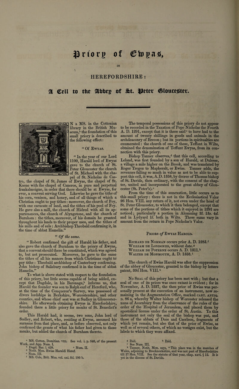 prtorg of €iogas, IN */ HEREFORDSHIRE: a ©ell to the ahhes of St. |)ctcr ©louceStcr. N a MS. in the Cottonian library in tbe British Mu¬ seum/ the foundation of this small priory is described to the following effect: “ Of Ewyas. “ In the year of our Lord 1100, Harald lord of Ewyas gave to the church of St. Peter Gloucester the church of St. Michael with the cha¬ pel of St. Nicholas de Cas¬ tro, the chapel of St. James of Ewyas, the chapel of St. Kaene with the chapel of Caneros, in pure and perpetual ffankalmoigne, in order that there should be at Ewyas, for ever, a convent serving God. Likewise he gave the tithe of his corn, venison, and honey, and of all things of which a Christian ought to pay tithes: moreover, the church of Foy, with one carucate of land, and the tithes of his pool of Foy. He gave also a mill, the church of Hidred with all its ap¬ purtenances, the church of Alyngetone, and the church of Burnham : the tithes, moreover, of his domain he granted throughout his lands to their proper uses, and the tithes of his mills and of eels : Archbishop Theobald confirming it, in the time of abbat Hamelin.” “ Of the same. “ Robert confirmed the gift of Harald his father, and also gave the church of Burnham to the priory of Ewyas, that a convent should there be constituted, which was agreed to, but not prosecuted. Moreover, he gave to the same the tithes of all his manors from which Christians ought to pay tithe : Theobald archbishop of Canterbury confirming. John bishop of Salisbury confirmed it in the time of abbat Hamelin.” To what is above stated with respect to the foundation of this priory, but little seems capable of being added, ex¬ cept that Dugdale, in his Baronage,b informs us, that Harold the founder was son to Ralph earl of Hereford, who, at the time of the Conqueror’s Survey, was possessed of divers lordships in Berkshire, Worcestershire, and other counties, and whose chief seat was at Sudley in Gloucester¬ shire. He afterwards obtaining Ewyas in Herefordshire, founded there a little priory for monks of St. Benedict’s order. This Harald had, it seems, two sons, John lord of Sudley, and Robert, who, residing at Ewyas, assumed his surname from that place, and, as before observed, not only confirmed the grants of what his father had given to those monks, but added the church of Burnham thereto. The temporal possessions of this priory do not appear to be recorded in the Taxation of Pope Nicholas the Fourth A. D. 1291, except that it is there said0 to have had to the amount of twenty shillings in goods and animals in the archdeaconry of Brecon; but its portions in spiritualties are enumerated : the church of one of these, Teffunt in Wilts, obtained the denomination of Teffunt Ewyas, from its con¬ nection with this priory. Bishop Tanner observes,d that this cell, according to Leland, was first founded by a son of Harald, at Dulesse, a village a mile higher on the Brook, and was translated by Roger Tregoz to Mapheralt, or Ewias. Tanner adds, the revenues falling so much in value as not to be able to sup¬ port this cell, it was, A.D. 1358, by decree of Thomas bishop of St. Davids, then ordinary, with the consent of the chap¬ ter, united and incorporated to the great abbey of Glou¬ cester (St. Peter’s).e From the time of this annexation, little occurs as to this small priory: there is not in the Ecclesiastical Valor 26 Hen. VIII. any return of it, not even under the head of St. Peter Gloucester, to which it then belonged, except that some of the portions of tithes which it enjoyed in 1291 are noticed; particularly a portion in Alcanning 21. 13s. 4d. and in Lydyard \l. both in Wilts. These sums vary in amount from the return in Pope Nicholas’s Valor. Priors of Ewyas Harold. Richard de Norman occurs prior A. D. 1283.f William de Londoniis, without date. ? William de Poterne occurs A. D. 131 l.h Walter de Monmouth, A. D. 1358.* The church of Ewias Harold was after the suppression of the abbey of Gloucester, granted to the bishop by letters patent, 33d Hen. VIII.k No Seal of this priory has been met with ; but that a seal of one of its priors was once extant is evident; for in November, A. D. 1237, the then prior of Ewias was per¬ sonally present at the execution of an instrument, now re¬ maining in the Augmentation Office, marked cart, antiq. d. 86 a, whereby Walter bishop of Worcester released the nuns of Acornbury from the observance of the rules of the order of the Hospital of Jerusalem, and placed them by apostolical license under the order of St. Austin. To this instrument not only the seal of the bishop was put, and those of the abbats of Dore and Caerleon, fragments of which yet remain, but also that of the prior of Ewias, as well as of several others, of which no vestiges exist, but the labels to which they were affixed. a MS. Cotton. Domitian. vill. See vol. i. p. 546, of the present Work, and App. Num. I. b Dugd. Bar. i. 428. ' Num. II. d Notit. Mon. Ewias Haraldi Heref. e Num. III. f MS. Cole, Brit. Mus. vol. xxi. fol. 195 b. e Ibid. h Ibid. ' See Num. III. k Tanner, Notit. Mon. says, “ This place was in the marches of Wales, adjoining to Brecknockshire, and was not part of Herefordshire till 27 Hen. VIII. See the statute of that year, chap. xxvi. § 12. It is yet in the diocese of St. Davids.