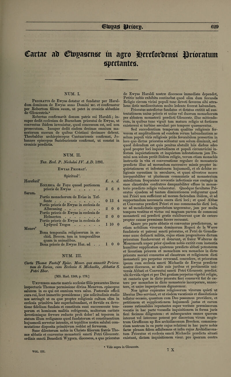 Carta* ati Ctogasrnst tn atjro ^rrrfbrtirnst iprioratum aprrtantcs. NUM. I. Prioratus de Ewyas dotatur et fundatur per Haral- dum dominum de Ewyas anno Domini mc. et confirmatur per Robertum filium suum, ut patet in cronicis abbathiae de Gloucestria.a Robertus confirmavit donum patris sui Haraldi; in- super dedit ecclesiam de Burneham prioratui de Ewyas, ut conventus ibidem inveniatur, quod concessum est, sed non prosecutum. Insuper dedit eisdem decimas omnium ma- neriorum suorum de quibus Cristiani decimare debent. Theobaldus archiepiscopus Cantuariensis confirmat, Jo¬ hannes episcopus Sarisburiensis confirmat, ut constat in cronicis praedictis. NUM. II. Tax. Eccl. P. Nicholai IV. A.D. 1291. Ewyas Priorat’. Spiritual’. Hereford’ £. s. d. Ecclesia de Foye quoad portionem prioris de Ewyas.3 6 8 Sarum. Portio monachorum de Evias in Tef- funte.0 13 4 Portio prioris de Ewyas in ecclesia de Albecaning.2 0 0 Portio prioris de Ewyas in ecclesia de Helmerton.2 0 0 Portio prioris de Ewyas in ecclesia de Lydyerd Tregos.1 10 0 Menev’ Bona temporalia religiosorum in ar- chid. Brecon, tarn in temporalibus quam in animalibus. Bona prioris de Ewyas Har. ad . . 10 0 NUM. III. Carta Thomas. Fastolf Episc. Menev. qua annectit Priora- tum de Ewias, cum Ecclesia S. Michaelis, Abbatice S. Petri Ebor. [MS. Harl. 1249, p. 179.] Universis sanctae matris ecclesiae filiis prsesentes literas inspecturis Thomas permissione divina Meneven. episcopus salutem in eo qui est omnium vera salus. Pastoralis officii cura cui, licet immerito praesidemus; pne solicitudinis studio nos astringit ut ea quae propter religionis cultum ohm in ecclesia primitiva late superabundant, et fervide ex devo- tione fidehum fundata et constituta sunt succrescente tem- porum et hominum mahtia refrigerata, multorum caritate devotionisque fervore reducto proh dolor! ad teporem in statum iUum redigamus quod fundatorum et constituentium hujusmodi servetur intentio, et tepiditos nostra salubri com- mutatione disposita primitivum reddat ad fervorem. Sane dilectorum nobis in Christo filiorum fratris Tho- mae abbatis et conventus monasterii sancti Petri Gloucestr. ordinis sancti Benedicti Wygorn. dioceseos, a quo prioratus VOL. III. de Ewyas Haraldi nostrae dioceseos immediate dependet, Petitio nobis exhibita continebat quod olim dum fcecunda Religio circum vicini populi tunc devoti favorem sibi attra- hens dotis mediocritatem multo ledente fecerat habundare. Prioratus antedictus fundatus et dotatus extitit ad sus- tentationem unius prioris et unius vel duorum monachorum per abbatem monasterii praedicti Gloucestr. illuc mittendo- rum, in quibus tunc viguit tarn matura religio ut fortiores existerent si turbine saeculari pro tempore quassarentur. Sed succedentium temporum qualitas religionis fer¬ vorem et amplitudinem ad eundem rerum habundantiam ac zelum populi viris religiosis prius favorabilem praesertim in loco quo dictus prioratus scituatur non solum diminuit, sed quod dolendum est quia penitus abstulit hiis diebus adeo quod propter loci inquietudinem et populi circumvicini in- festam inquietationem et inquietam infestationem jam Do¬ mini non solum periit ibidem religio, verum etiam monachis instructis in vita et conversatione regulare de monasterio praedicto illuc ad morandum successive missis propter in¬ quietationem et infestationem hujusmodi, et ob debitae re¬ ligionis carentiam in saeculares, et quasi silvestros mores irreparabiliter ut plurimum commutatis ad monasterium antedictum frequenter revocatis infectionis suae contagio in suos claustrales confratres dampnabiliter effuso in monas¬ terio praedicto religio vulneratur. Quodque facilitates Pri¬ oratus ejusdem ad tantam diminutionem rediguntur quod uni Priori non sufficiunt ad moram faciendam ibidem, et ad supportandum necessaria onera dicti loci; et quod Abbas et Conventus praedicti Priori et suo commonacho dicti loci, ne ad mendicitatis opprobrium urgerentur, jam per multa tempora vestitus et victus sui magnam partem de communi monasterii sui praedicti gratis exhibuerunt quae de caetero propter causas praemissas facere recusant. Quare pro parte abbatis et conventus praedictorum, ac etiam nobilium virorum dominorum Rogeri de la Warre fundatoris et patroni sancti prioratus, et Petri de Grandis- sono nunc defuncti militis, cujus etiam progenitores dictum prioratum fundaverunt et dotarunt, et frater Walterus de Monemouth nuper prior ejusdem nobis extitit cum instantia humiliter supplicatum quatenus praedicto abbati potestatem et licentiam priorem et monachum seu monachos in dicto prioratu morari consuetos ad claustrum et religionem dicti monasterii pro perpetuo revocand. concedere, et prioratum ipsum cum ecclesia sancti Michaelis de Ewyas praedictae nostrae dioceseos, ac aliis suis juribus et pertinentiis uni¬ versis Abbati et Conventui sancti Petri Gloucestr. praedict. ubi fervida viget et per Dei gratiam perpetuo vigebit religio, ut cantaria quae in dicto prioratu fieri consuevit fiat de cae¬ tero per monachos in dicto monasterio incorporare, annec- tere, et unire imperpetuum dignaremur. Nos igitur cupientes rehgiosorum virorum quieti ut liberius Deo serviant, et ut eisdem vacationis et dissolutionis tollatur occasio, quantum cum Deo possumus providere, et petitionem et supplicationem hujusmodi justas et earum causas rationabiles reputantes super veritate praemissorum vocatis in hac parte vocandis inquisitionem in forma juris fieri fecimus diligentem: et subsequentes omnes quorum interest vel interesse poterat per discretum virum magis- trum Gruffinum ap Res archidiaconum Brechon. commissa- rium nostrum in ea parte cujus relationi in hac parte nobis factae plenam fidem adhibemus et infra cujus Archidiacona- tum Prioratus et ecclesia sancti Michaelis praedicta situati existunt, dictam inquisitionem visur. pro ipsorum contra Vide supra in Gloucestr.