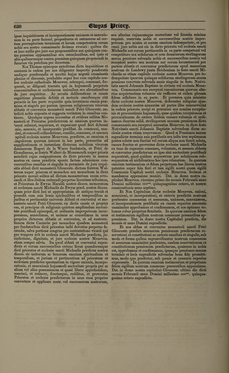 ipsas inquisitionem et incorporationem unionem et annexio- nem in ea parte faciend. proposituros et ostensuros ad cer- tum peremptorium terminum et locum competentem coram nobis seu nostro commissario fecimus evocari: quibus die et loco nullis pro jure suo proponentibus aut quicquam con¬ tra pramissa opponentibus seu ostendentibus, sed ipsis et aliis quibuscunque contra prEemissa quicquam proponendi in futurum via prseclusa per decretum. Nos Thomas episcopus antedictus dicta inquisitione et contentain eadem per nos diligenter inspectis ponderatis undique ponderandis et mentis hujus negotii examinatis plenius et discussis, prahabito super hoc cum capitulo nos¬ tra ecclesise cathedralis Meneven. solempni, communi, fre- quenti, ac diligenti tractatu qui in hujusmodi perpetuis concessionibus et ecclesiarum unionibus seu alienationibus de jure requiritur. Ac secutis deliberatione et causae cognitione plenariis debitis et moturis omnibusque rite peractis in hac parte requisitis quia invenimus omnia prse¬ missa et singula per partem ipsorum religiosorum virorum abbatis et conventus monasterii sancti Petri Gloucestr. an- tedicti nobis exposita et suggesta veritatem in omnibus con- tinere. Quodque urgens necessitas et evidens utilitas Mo¬ nasterii et Prioratus pradictorum ac omnium quorum in¬ terest subsunt, requirunt, et exposcunt quod fieri debeant mio, annexio, et incorporatio pralibat. de communi, una- limi, et concordi collaudatione, consilio, consensu, et assensu ■apituli ecclesise nostra Menevens. pradictse, ac omnium et Jngulorum quorum interest in hac parte, prasertim ad supplicationem et instantiam dictorum nobilium virorum dominorum Rogeri de la Warre fundatoris, et Petri de Grandissons, acfratris Walteri de Monemouth nuper prioris antedicti cujus resignationem de dicto prioratu in manus nostras ex causa pradicta sponte factam admisimus con- currentibus omnibus et singulis in pramissis de jure requi¬ sitis abbati dicti monasterii Gloucestr. dictum fratrem Wal- terum nuper priorem et monachos seu monachum in dicto prioratu morari solitos ad dictum monasterium suum revo- candi et illos ibidem retinendi perpetuo licentiam tribuimus, et Prioratum de Ewyas Haraldi nostra dioces. memoratum et ecclesiam sancti Michaelis de Ewyas prad. nostrse dioces. quam prior dicti loci ut appropriatam ab antiquo tenuit et possedit cum suis bonis spiritualibus et temporalibus ac juribus et pertinentiis universis Abbati et conventui et mo- nasterio sancti Petri Gloucestr. ex dictis causis et propter eas, et pracipue ob religionis quietem ampliandam auctori- tate pontificali episcopali, et ordinaria imperpetuum incor- poramus, annectimus, et unimus ac concedimus in usus proprios dictorum abbatis et conventus, et ad sustenta- tionem dictse Cantarise per monachos ejusdem monasterii pro fundatoribus dicti prioratus inibi devotius perpetuo fa- ciendse, salva portione congrua pro sustentatione vicarii qui pro tempore erit in ecclesia sancti Michaelis pradicta, ju- risdictione, dignitate, et jure ecclesise nostrse Meneven. etiam semper salvis. Ita quod abbati et conventui supra- dictis et eorum successoribus extunc liceat quandocunque dicti prioratus et ecclesise sancti Michaelis prsedictse nostrse dioces. sic unitorum ac bonorum omnium spiritualium et temporalium, et jurium et pertinentium ad prioratum et ecclesiam pradictos spectantium in vigore unionis, incorpo- rationis, et annexionis hujusmodi auctoritate propria per se alium vel alios possessionem et quasi libere apprehendere, nancisci, et retinere, fructusque, redditus, et proventus Prioratus et ecclesise pradictorum in usus suos proprios convertere et applicare nostr. vel successorum nostrorum, seu alterius cujuscumque auctoritate vel licentia minime requisit. reservata nobis et successoribus nostris imper¬ petuum pro nostra et eorum omnium indempnitate, et pro omni jure nobis aut eis in dicto prioratu vel ecclesia sancti Michaelis aut eorum pertinentiis in ea parte competenti vel competituro sex solidorum et octo denariorum sterlingorum annua pensione solvenda nobis et successoribus nostris vel receptori nostro seu nostrum aut eorum locumtenenti per partem abbatis et conventus pradictorum apud manerium nostrum de Landewy juxta Brichoniam in festo sancti Mi¬ chaelis ac etiam capitulo ecclesise nostrse Meneven. pro in¬ dempnitate ipsorum quinque solidorum sterlingorum annua pensione reservata solvenda annis singulis in festo Nativi- tatis sancti Johannis Baptistse in civitate vel ecclesia Mene¬ ven. Communario seu receptori canonicorum quorum alte¬ rius acquietantiam volumus eis sufiicere et eidem plenam fidem adhibere in ea parte. Et praeterea quia ministro dictse ecclesise nostrse Meneven. deferentes reliquias ejus¬ dem ecclesise nostrse annuatim ad partes illas consueverint in eodem prioratu recipi et procurari seu nomine receptio- nis et procuration^ hujusmodi, quas quidem receptionem et procurationem de csetero ibidem cessare volumus et ordi- namus duorum solid, sterlingorum annuam pensionem dicto communario seu receptori annuatim Meneven. in dicto festo Nativitatis sancti Johannis Baptistse solvendum dictse ec¬ clesise nostrse etiam reservamus. Quod si Pensiones annuse supradictse terminis suis prselibatis seu infra tres septimanas postea solutse non fuerint vel earum aliqua non fuerit soluta, omnes fructus et proventus dictse ecclesise sancti Michaelis ex tunc de expressis consensu, voluntate, et assensu abbatis et conventus pradictorum eo ipso sint auctoritate pontificali sequestrati, quod quidem sequestrum per solutionem sub- sequentem sit nichilominus hoc ipso relaxatum. In quorum omnium testimonium et fidem perpetuam has literas nostras patentes super hiis fieri et tarn sigilli nostri quam sigilli Communis Capituli nostri ecclesise Meneven. fecimus et mandamus appensione muniri. Dat. in domo nostra ca- pitulari Meneven. vicesimo primo die mensis Februarii anno Domini millesimo cccmo. quinquagesimo octavo, et nostrse consecrationis anno septimo. Et Nos Capitulum dictse ecclesise Meneven. unioni, annexioni, et incorporationi, et cseteris prsedictis nostrum prsebentes consensum et assensum, unionem, annexionem, et incorporationem prselibatis ex causis superius annotatis unanimiter approbamus et confirmamus, et eos optinere vo¬ lumus robur perpetuse firmitatis. In quorum omnium fidem et testimonium sigillum nostrum commune prsesentibus ap- posuimus. Dat. in domo nostra Capitulari pradicta, die mensis et anno Domini supradictis. Et nos abbas et conventus monasterii sancti Petri Gloucestr. pradict. annuarum pensionum pradictarum re¬ servation! et constitution! ac cseteris omnibus et singulis, sub modo et forma quibus suprascribuntur nostrum consensum et assensum unanimiter prsebentes, easdem reservationem et constitutionem pensionum pradictarum, quatenus in nobis est, approbamus et confirmamus, ipsasque pensiones annuas terminis et locis supradictis solvendas bona fide promitti¬ mus, modo quo prafertur, sub pcenis et censuris superius expressatis. In quorum omnium testimonium et perpetuam fidem sigillum nostrum commune prsesentibus apposuimus. Dat. in domo nostra capitulari Gloucestr. ultimo die dicti mensis Februarii anno Domini millesimo cccmo. quinqua¬ gesimo octavo supradicto.